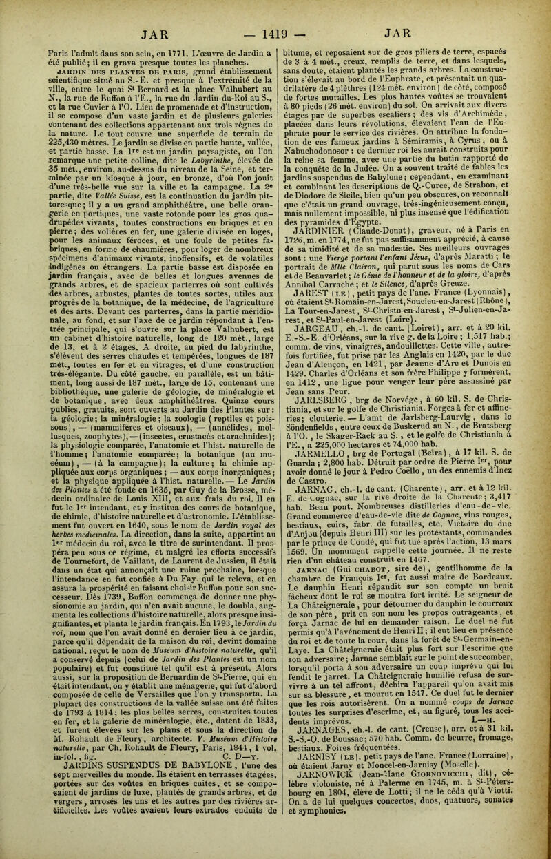 Paris l’admit dans son sein, en 1771. L'œuvre de Jardin a été publié; il en grava presque toutes les planches. JARDIN DES PLANTES DE PARIS, grand établissement scientifique situé au S.-E. et presque à l’extrémité de la ville, entre le quai S* Bernard et la place Valhubert au N., la rue de Buffon à l’E., la rue du Jardin-du-Koi au S., et la rue Cuvier à l’O. Lieu de promenade et d’instruction, il se compose d’un vaste jardin et de plusieurs galeries contenant des collections appartenant aux trois règnes de la nature. Le tout couvre une superficie de terrain de 225,430 mètres. Le jardin se divise en partie haute, vallée, et partie basse. La Ir® est un jardin paysagiste, où l’on remarque une petite colline, dite le Labyrinthe, élevée de 35 mèt., environ, au-dessus du niveau de la Seine, et ter- minée par un kiosque à jour, en bronze, d’où l’on jouit d’une très-belle vue sur la ville et la campagne. La 2® partie, dite Vallée Suisse, est la continuation du jardin pit- toresque; il y a un grand amphithéâtre, une belle oran- gerie en portiques, une vaste rotonde pour les gros qua- drupèdes vivants, toutes constructions en briques et en pierre ; des volières en fer, une galerie divisée en loges, pour les animaux féroces, et une foule de petites fa- briques, en forme de chaumières, pour loger de nombreux spécimens d’animaux vivants, inoffensifs, et de volatiles indigènes ou étrangers. La partie basse est disposée en jardin français , avec de belles et longues avenues de grands arbres, et de spacieux parterres où sont cultivés des arbres, arbustes, plantes de toutes sortes, utiles aux progrès de la botanique, de la médecine, de l’agriculture et des arts. Devant ces parterres, dans la partie méridio- nale, au fond, et sur l’axe de ce jardin répondant à l’en- trée principale, qui s’ouvre sur la place Valhubert, est un cabinet d'histoire naturelle, long de 120 mèt., large de 13, et à 2 étages. A droite, au pied du labyrinthe, s’élèvent des serres chaudes et tempérées, longues de 187 mèt., toutes en fer et en vitrages, et d’une construction très-élégante. Du côté gauche, en parallèle, est un bâti- ment, long aussi de 187 mèt., large de 15, contenant une bibliothèque, une galerie de géologie, de minéralogie et de botanique, avec deux amphithéâtres. Quinze cours publics, gratuits, sont ouverts au Jardin des Plantes sur : la géologie ; la minéralogie ; la zoologie ( reptiles et pois- sons),— (mammifères et oiseaux), — (annélides, mol- lusques, zoophytes], — (insectes, crustacés et arachnides) ; la physiologie comparée, l'anatomie et l’hist. naturelle de l’homme ; l’anatomie comparée ; la botanique ( au mu- séum) , — (à la campagne); la culture; la chimie ap- pliquée aux corps organiques ; — aux corps inorganiques ; et la physique appliquée à l’hist. naturelle. — Le Jardin des Plantes a été fondé en 1635, par Guy de la Brosse, mé- decin ordinaire de Louis XIII, et aux frais du roi. Il en fut le l«r intendant, et y institua des cours de botanique, de chimie, d'histoire naturelle et d’astronomie. L’établisse- ment fut ouvert en 1640, sous le nom de Jardin royal des herbes médicinales. La direction, dans la suite, appartint au Irr médecin du roi, avec le titre de surintendant. Il pros- péra peu sous ce régime, et malgré les eft'orts successifs de Tournefort, de Vaillant, de Laurent de Jussieu, il était dans un état qui annonçait une ruine prochaine, lorsque l’intendance en fut confiée à Du Fay. qui le releva, et en assura la prospérité en faisant choisir Buifon pour son suc- cesseur. Dès 1739, Bufibn commença de donner une phy- sionomie au jardin, qui n’en avait aucune, le doubla, aug- menta les collections d’histoire naturelle, alors presque insi- gnifiantes,et planta le jardin français.En 1793, leJardin du roi, nom que l’on avait donné en dernier lieu à ce jardin, parce qu’il dépendait de la maison du roi, devint domaine national, reçut le nom de Muséum d’histoire naturelle, qu’il a conservé depuis (celui de Jardin des Plantes est un nom populaire) et fut constitué tel qu’il est à présent. Alors aussi, sur la proposition de Bernardin de S*-Pierre, qui en était intendant, on y établit une ménagerie, qui fut d’abord composée de celle de Versailles que l’on y transporta. La plupart des constructions de la vallée suisse ont été faites de 1793 à 1814; les plus belles serres, construites toutes en fer, et la galerie de minéralogie, etc., datent de 1833, et furent élevées sur les plans et sous la direction de M. Rohault de Fleury, architecte. V. Muséum d'Histoire naturelle, par Ch. Rohault de Fleury, Paris, 1841, 1 vol. in-fol., fig. C. D—T. JARDINS SUSPENDUS DE BABYLONE, l’une des sept merveilles du monde. Ils étaient en terrasses étagées, portées sur des voûtes en briques cuites, et se compo- saient Je jardins de luxe, plantés de grands arbres, et de vergers, arrosés les uns et les autres par des rivières ar- tificielles. Les voûtes avaient leurs extrados enduits de bitume, et reposaient sur de gros piliers de terre, espacés de 3 à 4 mèt., creux, remplis de terre, et dans lesquels, sans doute, étaient plantés les grands arbres. La comstruc- tion s’élevait au bord de l’Euphrate, et présentait un qua- drilatère de4plèthres (124 mèt. environ) de côté, composé de fortes murailles. Les plus hautes voûtes se trouvaient à 80 pieds (26 mèt. environ) du sol. On arrivait aux divers étages par de superbes escaliers ; des vis d’Archimède , placées dans leurs révolutions, élevaient l’eau de l’Eu- phrate pour le service des rivières. On attribue la fonda- tion de ces fameux jardins à Sémiramis, à Cyrus, ou à Nabuchodonosor : ce dernier roi les aurait construits pour la reine sa femme, avec une partie du butin rapporté de la conquête de la Judée. On a souvent traité de fables les jardins suspendus de Babylone; cependant, en examinant et combinant les descriptions de Q.-Curce, de Strabon, et de Diodore de Sicile, bien qu’un peu obscures, on reconnaît que c’était un grand ouvrage, très-ingénieusement conçu, mais nullement impossible, ni plus insensé que l’édification des pyramides d’Egypte. JARDINIER ( Claude-Donat ), graveur, né à Paris en 1726, m. en 1774, ne fut pas suffisamment apprécié, à cause de sa timidité et de sa modestie. Ses meilleurs ouvrages sont : une Vierge jtortant l'enfant Jésus, d’après Maratti ; le portrait de Mlle Clairon, qui parut sous les noms de Cars et de Beauvarlet ; le Génie de l'honneur et de la gloire, d’après Annibal Carrache ; et le Silence, d’après Greuze. JAREST ( LE ), petit pays de l’anc. France (Lyonnais), où étaientS‘-Romain-en-Jarest,Soucieu-en-Jarest (Rhône), La Tour-en-Jarest, St-Christo-en-Jarest, S’-Julien-en-Ja- rest, etS*-Paul-en-Jarest (Loire). JARGEAU , ch.-l. de cant. (Loiret), arr. et à 20 kil. E.-S.-E. d’Orléans, sur la rive g. de la Loire ; 1,517 hab.; comm. de vins, vinaigres, andouillettes. Cette ville, autre- fois fortifiée, fut prise par les Anglais en 1420, par le duc Jean d’Alençon, en 1421, par Jeanne d’Arc et Dunois en 1429. Charles d’Orléans et son frère Philippe y formèrent, en 1412, une ligue pour venger leur père assassiné par Jean sans Peur. JARLSBERG, brg de Norvège, à 60 kil. S. de Chris- tiania, et sur le golfe de Christiania. Forges à fer et affine- ries; clouterie. — L’amt de Jarlsberg-Laurvig , dans le Sôndenfields, entre ceux de Buskerud au N., de Bratsberg à l’O., le Skager-Rack au S., et le golfe de Christiania à l’E., a 225,000 hectares et 74,000 hab. JARMELLO , brar de Portugal CBe'ira), à 17 kil. S. de Guarda ; 2,800 hab.' Détruit par ordre de Pierre I«L pour avoir donné le jour à Pedro Coëllo , un des ennemis d înez de Castro. JARNAC. ch.-l. de cant. (Charente), arr. et à 12 kil. E. de tügnac, sur la rive droite de la Cliuieiite; 3,417 hab. Beau pont. Nombreuses distilleries d’eau-de-vie. Grand commerce d’eau-de-vie dite de Cognac, vins rouges, bestiaux, cuirs, fabr. de futailles, etc. Victuire du duc d’Anjou (depuis Henri III) sur les protestants, commandés par le prince de Condé, qui fut tué après l’action, 13 mars 1569. Un monument rappelle cette journée. H ne reste rien d’un château construit en 1467. JARNAC (Gui CHABOT, sire de) , gentilhomme de la chambre de François I®r, fut aussi maire de Bordeaux. Le dauphin Henri répandit sur son compte un bruit fâcheux dont le roi se montra fort irrité. Le seigneur de La Châteigneraie , pour détourner du dauphin le courroux de son père, prit en son nom les propos outrageants, et força Jarnac de lui en demander raison. Le duel ne fut permis qu’à l’avénement de Henri H ; il eut lieu en présence du roi et de toute la cour, dans la forêt de S‘-Germain-en- Laye. La Châteigneraie était plus fort sur l’escrime que son adversaire ; Jarnac semblait sur le point de succomber, lorsqu’il porta à sou adversaire un coup imprévu qui lui fendit le jarret. La Châteigneraie humilié refusa de sur- vivre à un tel affront, déchira l’appareil qu’on avait mis sur sa blessure, et mourut en 1547. Ce duel fut le dernier que les rois autorisèrent. On a nommé coups de Jarnac toutes les surprises d’escrime, et, au figuré, tous les acci- dents imprévus. L—H. JARNAGES, ch.-l. de cant. (Creuse), arr. et à 31 kil. S.-S.-O. deBoussac;570hab. Comm. de beurre, fromage, bestiaux. Foires fréquentées. JARNISY ( LE), petit pays de l’anc. France (Lorraine), où étaient Jarny et Moncel-en-Jarnisy (Moselle). JARNOWICK (Jean-liane Giornoviccht , dit) , cé- lèbre violoniste, né à Palerme en 1745, ni. à S*-Péters- bourg en 1804, élève de Lotti; il ne le céda qu’à 'Viotti. On a de lui quelques concertos, duos, quatuors, sonates et symphonies.