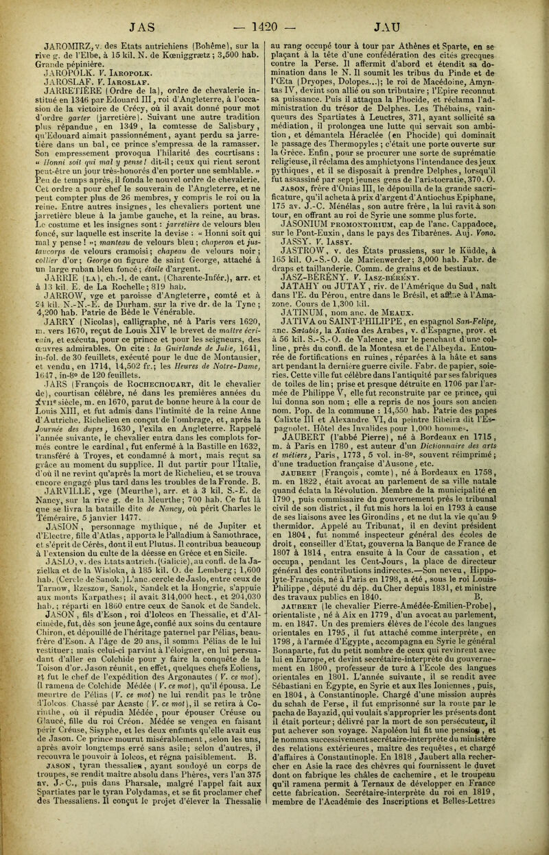 JAROMRZjV. des Etats autrichiens (Bohême), sur la rive g. de l’Elbe, à 15 kil. N. de Kœniggrætz ; 3,500 hab. Grande pépinière. J.\ROP()LK. V. Iaropolk. JAROSLAF. V. Iaroslaf. JARRETIÈRE (Ordre de la), ordre de chevalerie in- stitué en 1346 par Edouai'd III, roi d’Angleterre, à l’occa- sion de la victoire de Crécy, où il avait donné pour mot d'ordre garler (jarretière). Suivant une autre tradition pliLS répandue, en 1349 , la comtesse de Salisbury, qu’Edouard aimait passionnément, ayant perdu sa jarre- tière dans un bal, ce prince s’empressa de la ramasser. Son empressement provoqua Thilarité des courtisans : “ Honni soit qui mal y pense 1 dit-il; ceux qui rient seront peut-être un jour très-honorés d’en porter une semblable. >> Peu de temps après, il fonda le nouvel ordre de chevalerie. Cet ordre a pour chef le souverain de l’Angleterre, et ne peut compter plus de 26 membres, y compi'is le roi ou la reine. Entre autres insignes, les chevaliers portent une jarretière bleue à la jambe gauche, et la reine, au bras. Eo costume et les insignes sont ; jarretière de velours bleu foncé, sur laquelle est inscrite la devise : “ Honni soit qui ! mal y pense ! >>; manteau de velours bleu ; chaperon et jus- 1 taucorps de velours cramoisi; chapeau de velours noir; coûter d’or; George ou figure de saint George, attaché à ; un large ruban bleu foncé ; étoile d’argent. JARRIE (la), ch.-l. de cant. (Cbarente-Infér.), arr. et | à 13 kil, E. de La Rochelle; 819 hab. : J ARROW, vge et paroisse d’Angleterre, comté et à ! 24 kil. N.-N.-E. de Durham, sur la rive dr. de la Tync ; j 4,200 hab. Patrie de Bède le Vénérable. JARRY (Nicolas), calligraphe, né à Paris vers 1620, m. vers 1670, reçut de Louis XIV le brevet de maître écri- vain, et exécuta, pour ce prince et pour les seigneurs, des auvres admirables. On cite ; la Guirlande de Julie, 1641, in-fol. de 30 feuillets, exécuté pour le duc de Montausier, et vendu, en 1714, 14,502 fr.; les Heures de Notre-Dame, 1617, in-8o de 120 feuillets. JARS (François de Rochechoüart, dit le chevalier | de), courtisan célèbre, né dans les premières années du ] ivji« siècle, m. en 1670, parut de bonne heure à la cour de Louis XIII, et fut admis dans l’intimité de la reine Anne d’Autriche. Richelieu en conçut de l’ombrage, et, après la Journée des dupes, 1630, l’exila en Angleterre. Rappelé l’année suivante, le chevalier entra dans les complots for- més contre le cardinal, fut enfermé à la Bastille en 1632, transféré à Troyes, et condamné à mort, mais reçut sa grâce au moment du supplice. Il dut partir pour TItalie, d'où il ne revint qu’après la mort de Richelieu, et se trouva encore engagé plus tard dans les troubles delaFi’onde. B. JARVILLE, vge (Meurthe), arr. et à 3 kil. S.-E. de Nancy, sur la rive g. de la Meurthe; 700 hab. Ce fut là que se livra la bataille dite de Nancy, où périt Charles le 'Téméraire, 5 janvier 1477. JASION, personnage mythique, né de Jupiter et d’Electre, fille d’Atlas, apporta le Palladium à Samothrace, et s’éprit de Cérès, dont il eut Plutus. Il contribua beaucoup à l’extension du culte de la déesse en Grèce et en Sicile. JASLO,v.des Etatsautrich.(Galicie),auconfl. delaJa- zielka et de la Wisloka, <à 185 kil. 0. de Lemberg; 1,600 hab. (Cercle de Sanok.) L’anc. cercle de Jaslo, entre ceux de Tarnow, Rzeszow, Sanok, Sandek et la Hongrie, s’appuie aux monts Karpathes; il avait 314,000 hect., et 204,030 hab. ; réparti en 1860 entre ceux de Sanok et de Sandek. JASON , fils d’Eson, roi d’iolcos en 'Thessalie, et d’Al- ' ciincde, fut, dès son jeune âge, confié aux soins du centaure Chiron, et dépouillé de l’héritage paternel par Pélias, beau- frère d’Eson. A l’âge de 20 ans, il somma Pélias de le lui restituer; mais celui-ci parvint à Téloigner, en lui persua- dant d’aller en Colchide pour y faire la conquête de la Toison d’or. Jason réunit, en effet, quelques chefs Eoliens, Et fut le chef de l’expédition des Argonautes ( V. ce mol). Ü ramena de Colchide Médée ( V. ce mot ), qu’il épousa. Le meurtre de Pélias (F. ce mot) ne lui rendit pas le trône rl’Ioleos Chassé par Acaste ( V. ce mot), il se retira à Co- rinthe , où il répudia Médée , pour épouser Créuse ou Glaucé, fille du roi Créon. Médée se vengea en faisant picrir Créuse, Sisyphe, et les deux enfants qu’elle avait eus de Jason. Ce prince mourut misérablement, selon les uns, après avoir longtemps erré sans asile; selon d’autres, il recouvra le pouvoir à lolcos, et régna paisiblement. B. JASON , tyran thessalie», ayant soudoyé un corps de troupes, se rendit maître absolu dans Phères, vers Tan 375 av. J.-C., puis dans Pharsale, malgré l’appel fait aux Spartiates par le tyran Polydamas, et se fit proclamer chef des Thessaliens. Il conçut le projet d’élever la Thessalie au rang occupé tour à tour par Athènes et Sparte, en se plaçant à la tête d’une confédération des cités grecques contre la Perse. Il aftermit d’abord et étendit sa do- mination dans le N. Il soumit les tribus du Pinde et de l’Œta (Dryopes, Dolopes...); le roi de Macédoine, Amyn- tas IV, devint son allié ou son tributaire ; TEpire reconnut sa puissance. Puis il attaqua la Phocide, et réclama Tad- ministration du trésor de Delphes. Les Thébains, vain- queurs des Spartiates à Leuctres, 371, ayant sollicité sa médiation, il prolongea une lutte qui servait son ambi- tion, et démantela Héraclée (en Phocide) qui dominait le passage des Thermopyles ; c’était une porte ouverte sur la Grèce. Enfin , pour se procurer une sorte de suprématie religieuse, il réclama des amphictyons l’intendance des jeux pythiques , et il se disposait à prendre Delphes, lorsqu’il fut assassiné par sept jeunes gens de Tari.stocratie,370. O. JASON, frère d’Onias III, le dépouilla de la grande sacri- ficature, qu’il acheta à prix d’argent d’Antiochus Epiphane, 175 av. J.-C. Ménélas , son autre frère, la lui ravit A son tour, en offrant au roi de Syrie une somme plus forte. JASONIUM PROMONTORiuM, cap de Tanc. Cappadoce, sur le Pont-Euxin, dans le pays des Tibarènes. Auj. Vono. JASSY. V. Iassy. JASTROW, V. des États prussiens, sur le Küdde, à 165 kil. O.-S.-O. de Marienwerder; 3,000 hab. Fabr. de draps et taillanderie. Comm. de grains et de bestiaux. JASZ-BÈRÉNY. V. Iasz-bérént. JATAHY ou JUTAY , riv. de l’Amérique du Sud , naît dans TE. du Pérou, entre dans le Brésil, et afifce à l’Ama- zone. Cours de 1,300 Idl. JATINUM, nom anc. de Meaux. JATIVA ou SAINT-PHILIPPE, en espagnol San-Felipe, -anc. Sœlabis, la Xativa des Arabes, v. d’Espagne, prov. et à 56 kil. S.-S.-O. de Valence , sur le penchant d'uae col- line , près du confl. de la Montesa et de TAlheyda. Entour rée de fortifications en ruines, réparées à la hâte et sans art pendant la dernière guerre civile. Fabr. de papier, soie- ries. Cette ville fut célèbre dans l’antiquité par ses fabriques de toiles de lin; prise et presque détruite en 1706 par Tar- mée de Philippe V, elle fut reconstruite par ce prince, qui lui donna son nom ; elle a repris de nos jours son ancien nom. Pop. de la commune : 14,550 hab. Patrie des papes Calixte III et Alexandre VI, du peintre Ribeira dit TÉs- pagnolet. Hôtel des Invalides pour 1,000 homme'. JAUBERT (Tabbé Pierre), né à Bordeaux en 1715, m. à Paris en 1780 , est auteur d’un Dictionnaire des arts et métiers, Paris, 1773,5 vol. in-8», souvent réimprimé; d’une traduction française d’Ausone, etc. JAUBERT (François , comte), né à Bordeaux en 1758, m. en 1822, était avocat au parlement de sa ville natale quand éclata la Révolution. Membre de la municipalité en 1790 , puis commissaire du gouvernement près le tribunal civil de son district, il fut mis hors la loi en 1793 à cause de ses liaisons avec les Girondins , et ne dut la vie qu'au 9 thermidor. Appelé au Tribunal, il en devint président en 1804, fut nommé inspecteur général des écoles de droit, conseiller d’Etat, gouverna la Banque de France de 1807 à 1814, entra ensuite à la Cour de cassation , et occupa, pendant les CenFjours, la place de directeur général des contributions indirectes.—Son neveu, Hippo- lyte-François, né à Paris en 1798, a été , sous le roi Louis- Philippe, député du dép. du Cher depuis 1831, et ministre des travaux publics en 1840. B. JAUBERT (le chevalier Pierre-Amédée-Émilien-Probe), orientaliste , né à Aix en 1779, d’un avocat au parlement, m. en 1847. Un des premiers élèves de l’école des langues orientales en 1795, il fut attaché comme interprète, en 1798, à l’armée d’Egypte, accompagna en Syrie le général Bonaparte, fut du petit nombre de ceux qui revinrent avec lui en Europe, et devint secrétaire-interprète du gouverne- ment en 1800, professeur de turc à l’Ecole des langues orientales en 1801. L’année suivante, il se rendit avec Sébastiani en Egypte, en Syrie et aux îles Ioniennes , puis, en 1804, à Constantinople. Chargé d’une mission auprès du schah de Perse, il fut emprisonné sur la route par le pacha de Bayazid, qui voulait s’approprier les présents dont il était porteur ; délivré par la mort de son persécuteur, il put achever son voyage. Napoléon lui fit une pensio# , et le nomma successivement secrétaire-interprète du ministère des relations extérieures, maître des requêtes, et chargé d’affaires à Constantinople. En 1818 , Jaubert alla recher- cher en Asie la race des chèvres qui fournissent le duvet dont on fabrique les châles de cachemire , et le troupeau qu’il ramena permit à Ternaux de développer en France cette fabrication. Secrétaire-interprète du roi en 1819, membre de l’Académie des Inscriptions et Belles-Lettres