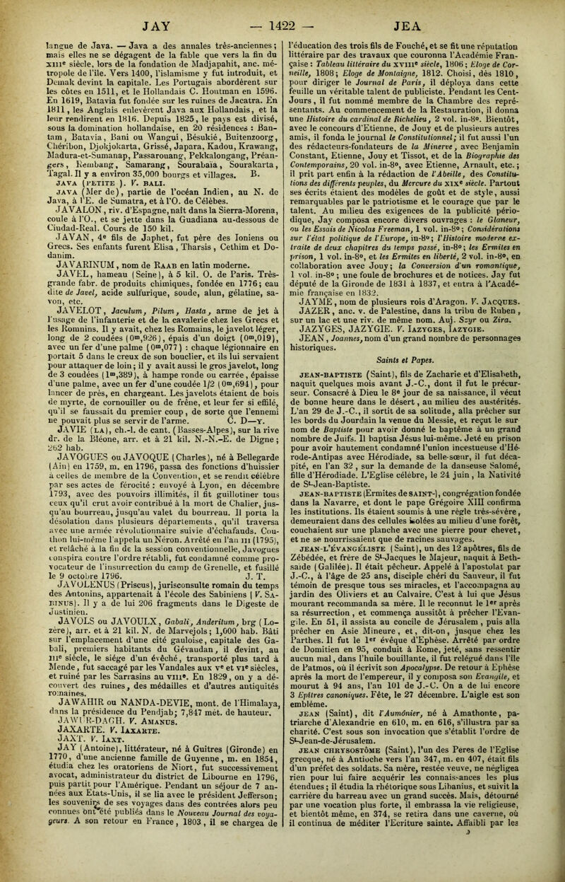 lang-ue de Java. — Java a des annales très-anciennes ; mais elles ne se dégagent de la fable que vers la fin du xin® siècle, lors de la fondation de Madjapahit, anc. mé- tropole de l’île. Vers 1400, l’islamisme y fut introduit, et Dcmak devint la capitale. Les Portugais abordèrent sur les côtes en 1511, et le Hollandais C. Houtman en 1596. En 1619, Batavia fut fondée sur les ruines de Jacatra. En 1811, les Anglais enlevèrent Java aux Hollandais, et la leur rendirent en 1816. Depuis 1825, le pays est divisé, sous la domination hollandaise, en 20 résidences : Ban- tam, Batavia, Bani ou Wangui, Bésukié, Buitenzoorg, Chéribon, Djolÿokarta, Crissé, Japara, Kadou, Krawang, kladura-et-Sumanap, Passarouang, Pekkalongang, Préan- gers , Eembaiig, Samarang, Sourabaïa , Sourakarta, Tagal. Il y a environ 35,000 bourgs et villages. B. JAVA ( PETITE ). y. BALI. JAVA ( Mer de ), partie de l’océan Indien, au N. de Java, à l’E. de Sumatra, et à l’O. de Célèbes. JAVALON, riv. d’Espagne, naît dans la Sierra-Morena, coule àl’O., et se jette dans la Guadiana au-dessous de Ciudad-Real. Cours de 150 kil. J AV AN, 4® fils de Japhet, fut père des Ioniens ou Grecs. Ses enfants furent Elisa, Tharsis , Cethim et Do- danim. JAVARINUM, nom de Raab en latin moderne. JAVEL, hameau (Seine), à 5 kil. O. de Paris. Très- gi'ande fabr. de produits chimiques, fondée en 1776; eau dite de Javel, acide sulfurique, soude, alun, gélatine, sa- von, etc. JAVELOT, Jaculum, Pilum, Basta, arme de jet à Tusage de l’infanterie et de la cavalerie chez les Grecs et les Romnins. Il y avait, chez les Romains, le javelot léger, long de 2 coudées (0“,926), épais d’un doigt (0“>,019), avec un fer d’une palme (0“,077 ) : chaque légionnaire en portait 5 dans le creux de son bouclier, et ils lui servaient pour attaqtxer de loin ; il y avait aussi le gros javelot, long de 3 coudées (1“,389), à hampe ronde ou carrée, épaisse d’une palme, avec un fer d’une coudée 1/2 (0“,694), pour lancer de près, en chargeant. Les javelots étaient de bois de myrte, de cornouiller ou de frêne, et leur fer si efiilé, qu’il se faussait du premier coup, de sorte que l’ennemi ne pouvait plus se servir de l’arme. C. D—y. JA VIE (LA), ch.-l. de cant. ( Basses-Alpes ), sur la rive dr. de la Bléone, arr. et à 21 kil. N.-N.-E. de Digne ; 262 hab. JAVOGUES ou JAVOQUE (Charles), né à Bellegarde (Ain) en 1759, m. en 1796, passa des fonctions d’huissier à celles de membre de la Convention, et se rendit célèbre par ses actes de férocité : envoyé à Lyon, eu décembre 1793, avec des pouvoirs illimités, il fit guillotiner tous ceux qu’il crut avoir contribué à la mort de Chalier, jus- qu’au bourreau, jusqu’au valet du bourreau. 11 porta la désolation dans plusieurs départements, qu’il traversa avec une armée révolutionnaire suivie d’échafauds. Cou- thon lui-même l'appela un Néron. Arrêté en l’an ni (1795), et relâché à la fin de la session conventionnelle, Javogues conspira contre l’ordre rétabli, fut condamné comme pro- vocateur de rinsurrection du camp de Grenelle, et fusillé le 9 octobre 1796. J. T. JAVULENUS (Priscus), jurisconsulte romain du temps des Antonins, appartenait à l’école des Sabiniens ( V. Sa- TüNUS). 11 y a de lui 206 fragments dans le Digeste de Justinien. JAVOLS ou JAVOULX, Gabali, Anderitum, brg (Lo- zère), arr. et à 21 kil. N, de Marvejols; 1,000 hab. Bâti sur l’emplacement d’une cité gauloise, capitale des Ga- bali, premiers habitants du Gévaudan, il devint, au l!i® siècle, le siège d’un évêché, transporté plus tard à Mende, fut saccagé par les Vandales aux v« et vi* siècles, et ruiné par les Sarrasins au viii». En 1829, on y a dé- couvert des ruines, des médailles et d’autres antiquités romaines. JAWAHIR ou NANDA-DEVIE, mont, de l'Himalaya, dans la présidence du Pendjab; 7,847 mét. de hauteur. JAWLR-D.AGH. V. Amanus. JAXARTE. V. Iaxaete. JAXT. V. Iaxt. JAY (Antoine), littérateur, né à Guitres (Gironde) en 1770, d’une ancienne famille de Guyenne, m. en 1854, étud:a chez les oratoriens de Niort, fut successivement avocat, administrateur du district de Libourne en 1796, puis partit pour l’Amérique. Pendant un séjour de 7 an- nées aux Etats-Unis, il se lia avec le président Jefferson; les souvenii^ de ses voyages dans des contrées alors peu connues Ont été publiés dans le Nouveau Journal des voya- geurs. A son retour en F rance, 1803, il se chargea de l’éducation des trois fils de Fouché, et se fit une réputation littéraire par des travaux que couronna l’Académie Fran- çaise : Tableau littéraire du xvm® siècle, 1806 ; Eloge de Cor- neille, 1808; Eloge de Montaigne, 1812. Choisi, dès 1810 , pour diriger le Journal de Paris, il déploya dans cette feuille un véritable talent de publiciste. Pendant les Cent- Jours , il fut nommé membre de la Chambre des repré- sentants. Au commencement de la Restauration, il donna une Histoire du cardinal de Richelieu, 2 vol. in-8®. Bientôt, avec le concours d’Etienne, de Jouy et de plusieurs autres amis, il fonda le journal le Constitutionnel ; il fut aussi l’un des rédacteurs-fondateurs de la Minerve, avec Benjamin Constant, Etienne, Jouy et Tissot, et de la Biographie des Contemporains, 20 vol. in-8®, avec Etienne, Arnault, etc. ; il prit part enfin à la rédaction de l'Abeille, des Constitu- tions des différents peuples, du Mercure du xix* siècle. Partout ses écrits étaient des modèles de goût et de style, aussi remarquables par le patriotisme et le courage que par le talent. Au milieu des exigences de la publicité pério- dique, Jay composa encore divers ouvrages : le Glaneur, ou les Essais de Nicolas Freeman, 1 vol. in-8® ; Considérations sur l'élat politique de T Europe, in-üu; l’Histoire moderne ex- traite de deux chapitres du temps passé, in-8® ; les Ermites en prison, 1 vol. in-8®, et les Ermites en liberté, 2 vol. in-8®, en collaboration avec Jouy; la Conversion d'un romantique, 1 vol. in-8® ; une foule de brochures et de notices. Jay fut député de la Gironde de 1831 à 1837, et entra à l'Acadé- mie française en 1832. JAYME, nom de plusieurs rois d’Aragon. V. Jacques. JAZER, anc. v. de Palestine, dans la tribu de Ruben , sur un lac et une riv. de même nom. Auj. S:yr ou Zira. JAZYGES, JAZYGIE. V. Iazyges, Îaztgie. JEAN, Joatmes, nom d’un grand nombre de personnages historiques. Saints et Papes. JEAN-BAPTISTE (Saint), fils de Zacharie et d’Elisabeth, naquit quelques mois avant J.-C., dont il fut le précur- seur. Consacré à Dieu le 8® jour de sa naissance, il vécut de bonne heure dans le désert, au milieu des austérités. L’an 29 de J.-C., il sortit de sa solitude, alla prêcher sui les bords du Jourdain la venue du Messie, et reçut le sur nom de Baptiste pour avoir donné le baptême à un grand nombre de Juifs. 11 baptisa Jésus lui-même. Jeté eu prison pour avoir hautement condamné l’union incestueuse d’Hé- rode-Antipas avec Hérodiade, sa belle-sœur, il fut déca- pité, en l’an 32, sur la demande de la danseuse Salomé, fille d’Hérodiade. L’Eglise célèbre, le 24 juin, la Nativité de St-Jean-Baptiste. JEAN-BAPTISTE (Ermites de saint-) , congi'égation fondée dans la Navarre, et dont le pape Grégoire XIII confirma les institutions. Ils étaient soumis à une règle très-sévère, demeuraient dans des cellules isolées au milieu d’une forêt, couchaient sur une planche avec une pierre pour chevet, et ne se nourrissaient que de racines sauvages. jean-l’évangéliste ( Saint), un des 12 apôtres, fils de Zébédée, et frère de S‘-Jacques le Majeur, naquit à Beth- saide (Galilée). Il était pêcheur. Appelé à l’apostolat par J.-C., à l’âge de 25 ans, disciple chéri du Sauveur, il fut témoin de presque tous ses miracles, et raeco.Tipagna au jardin des Oliviers et au Calvaire. C’est à lui que Jésus mourant recommanda sa mère. Il le reconnut le l*® après sa résurrection, et commença aussitôt à prêcher l’Evan- gile. En 51, il assista au concile de Jérusalem , puis alla prêcher en Asie Mineure, et, dit-on, jusque chez les Parthes. Il fut le l®f évêque d’Ephèse. Arrêté par ordre de Domitien en 95, conduit à Rome, jeté, sans ressentir aucun mal, dans l’huile bouillante, il fut relégué dans l’île de Patmos, où il écrivit son Apocalypse. De retour à Ephèse après la mort de l’empereur, il y composa son Evangile, et mourut à 94 ans, l’an 101 de J.-C. On a de lui encore 3 Epitres canoniques. Fête, le 27 décembre. L’aigle est son emblème. jean (Saint), dit l'Aumônier, né à Amathonte, pa- triarche d’Alexandrie en 610, m. en 616, s’illustra par sa charité. C’est sous son invocation que s’établit l’ordre de Sm ean-de-Jérusalem. jean chkysostôme (Saint), l’un des Pères de l’Eglise grecque, né à Antioche vers l’an 347, m. en 407, était fils d’un préfet des soldats. Sa mère, restée veuve, ne négligea rien pour lui faire acquérir les connaissances les plus étendues ; il étudia la rhétorique sous Libanius, et suivit la carrière du barreau avec un grand succès. Mais, détourné par une vocation plus forte, il embrassa la vie religieuse, et bientôt même, en 374, se retira dans une caverne, où il continua de méditer l’Ecriture sainte. Afiaibli par les J à