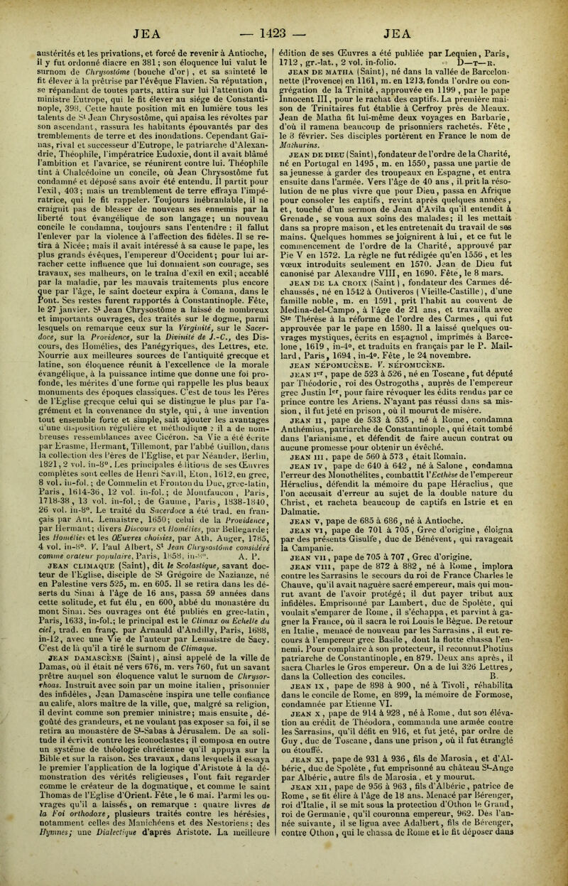 austérités et les privations, et forcé de revenir à Antioche, il y fut ordonné diacre en 381 ; son éloquence lui valut le surnom de Chrysoslôme (bouche d’or) , et sa sainteté le fit élever à la prêtrise par l’évêque Flavien. Sa réputation, se répandant de toutes parts, attira sur lui l’attention du ministre Eutropc, qui le fit élever au siège de Constanti- nople, 398. Cette haute position mit en lumière tous les talents de Jean Chrysostôme, qui apaisa les révoltes par son ascendant, rassura les habitants épouvantés par des tremblements de terre et des inondations. Cependant Gai- nas, rival et successeur d’Eutrope, le patriarche d’Alexan- drie, Théophile, l'impératrice Eudoxie, dont il avait blâmé l’ambition et l’avarice, se réunirent contre lui. Théophile tint à Chalcédoine un concile, où Jean Chrysostôme fut condamné et déposé sans avoir été entendu. Il partit pour l’exil, 403 ; mais un tremblement de terre effraya l’impé- ratrice, qui le fit rappeler. Toujours inébranlable, il ne craignit jias de blesser de nouveau ses ennemis par la liberté tout évangélique de son langage; un nouveau concile le condamna, toujours sans l’entendre : il fallut l’enlever par la violence à l’aff'ection des fidèles. Il se re- tira à Nicée; mais il avait intéressé à sa cause le pape, les plus grands évêques, l'empereur d’Occidcnt; pour lui ar- racher cette influence que lui donnaient son courage, ses travaux, ses malheurs, on le traîna d’exil en exil; accablé par la maladie, par les mauvais traitements plus encore que par l’âge, le saint docteur expira à Coinana, dans le Pont. Ses restes furent rapportés à Constantinople. Fête, le 27 janvier. S‘ Jean Chrysostôme a laissé de nombreux et importants ouvrages, des traités sur le dogme, parmi lesquels on remarque ceux sur la Virginité, sur le Sacer- doce, sur la Providence, sur la Divinité de J.-C., des Dis- cours, des Homélies, des Panégyriques, des Lettres, etc. Nourrie aux meilleures sources de l’antiquité grecque et latine, son éloquence réunit à l’excellence de la morale évangélique, à la puissance intime que donne une foi pro- fonde, les mérites d'une forme qui rappelle les plus beaux monuments des époques classiques. C’est de tous les Pères de l’Eglise grecque celui qui se distingue le plus par l’a- grément et la convenance du style, qui, à une invention tout ensemble forte et simple, sait ajouter les avantages u’une di.-iiOsili(m régulière et méthodique il a de nom- breuses ressenddances avec Cicéron, t^a Vie a éié écrite par Erasme, llermant, Tillemont, par l’abbé Guillou, dans la collection des Pères de l’Eglise, et par Néander, Berlin, 1821,2 vol. iii-8.Les principales éditions de ses Œuvres complètes sont celles de Henri Savdl, Eton, 1812,en grec, 8 vol. in-fol. ; de Commelin et Fronton du Duc, grec-latin, Paris, 1814-38, 12 vol. in-fol.; de Munifaucon , Paris, 1718-38, 13 vol. in-fol.; de Gaunie, Paris, 1838-1840, 28 vol. in-8°. Le traité du Sacerdoce a été Irad. en fran- çais par Ant. Lemaistre, 1850; celui de la Providence, par Hermant; divers Discours et Homélies, par Belleuarde; les Homélies et les OEuvres choisies, par Atli. Auger, 1785, 4 vol. in-H°. V. Paul Albert, S‘ Jean Chrysostôme considéré comme orateur pojmlaire, Paris, 1858, in-H. A. P. JEAN CLIMAQUE (Saint), dit le Scolastique, savant doc- teur de l’Eglise, disciple de S‘ Grégoire de Nazianze, né en Palestine vers 525, ra. en 605. 11 se retira dans les dé- serts du Sinai à l’âge de 16 ans, passa 59 années dans cette solitude, et fut élu, en 600, abbé du monastère du mont Sinai. Ses ouvrages ont été publiés en grec-latin, Paris, 1633, in-fol.; le principal est le Climax ou Echelle du ciel, trad. en franç. par Arnauld d’Andilly, Paris, 1888, in-12, avec une 'V^ie de l'auteur par Lemaistre de Sacy. C’est de là qu’il a tiré le surnom de Climaque. JEAN DAMASCÈNE (Saint), ainsi appelé de la ville de Damas, où il était né vers 676, m. vers 780, fut un savant prêtre au(iuel son éloquence valut le surnom de Chrysor- rhoas. Instruit avec soin par un moine italien, prisonnier des infidèles, Jean Damascène inspira une telle confiance au calife, alors maître de la ville, que, malgré sa religion, il devint comme son premier ministre; mais ensuite, dé- goûté des grandeurs, et ne voulant pas exposer sa foi, il se retira au monastère de S‘-Sabas à Jérusalem. De sa soli- tude il écrivit contre les iconoclastes; il composa en outre un système de théologie chrétienne qu’il appuya sur la Bible et sur la raison. Scs travaux, dans lesquels il es.saya le premier l’application de la logique d’Aristote à la dé- monstration des vérités religieuses, l’ont fait regarder comme le créateur de la dogmatique, et comme le saint Thomas de l’Eglise d’Orieul. Fête, le 6 mai. Parmi les ou- vrages qu’il a laissés, on remarque : quatre livres de la Foi orthodoxe, plusieurs traités contre les hérésies, notamment celles des Manichéens et des Nestoriens; des Hymnes; une Dialectique d’après Aristote. La meilleure édition de ses Œuvres a été publiée par Lequien, Paris, 1712 , gr.-lat., 2 vol. in-folio. - i D—T—R. JEAN DE MATHA (Saint), né dans la vallée de Barcelon- nette (Provence) en 1161, m. en 1213, fonda l’ordre ou con- grégation de la Trinité , approuvée en 1199 , par le pape Innocent III, pour le rachat des captifs. La première mai- son de Trinitaires fut établie à Cerfroy près de Meaux. Jean de Matha fit lui-même deux voyages en Barbarie, d’où il ramena beaucoup de prisonniers rachetés. P'ête, le 8 février. Ses disciples portèrent en France le nom de Mathurins. JEAN DE DiEü ( Saint), fondateur de l’ordre de la Charité, né en Portugal en 1495, m. en 1550, passa une partie de sa jeunesse à garder des troupeaux en Espagne, et entra ensuite dans l’armée. 'Vers l’âge de 40 ans , il prit la réso- lution de ne plus vivre que pour Dieu, passa en Afrique pour consoler les captifs, revint après quelques années, et, touché d’un sermon de Jean d’Avila qu’il entendit à Grenade, se voua aux soins des malades; il les mettait dans sa propre maison, et les entretenait du travail de ses mains. Quelques hommes se joignirent à lui, et ce fut le commencement de l’ordre de la Charité, approuvé par Pie V en 1572. La règle ne fut rédigée qu’en 1556 , et les vœux introduits seulement en 1570. Jean de Dieu fut canonisé par Alexandre VIII, en 1690. Fête, le 8 mars. JEAN DE LA CROIX (Saint ), fondateur des Carmes dé- chau.ssés, né en 1542 à Ontiveros ( Vieille-Castille), d’une famille noble, m. en 1-591, prit l’habit au couvent de Medina-del-Campo, â l’âge de 21 ans, et travailla avec Thérèse à la réforme de l’ordre des Carmes , qui fut approuvée par le pape en 1580. 11 a laissé quelques ou- vrages mystiques, écrits en espagnol, imprimés à Barce- lone , 1619 , in-4», et traduits en français par le P. Mail- lard, Paris, 1694 , in-4®. Fête, le 24 novembre. JEAN NÉPOMUCÈNE. V. nÉFOMDCÈNE. JEAN i®!, pape de 523 à 526, né en Toscane, fut député par Théodoric, roi des Ostrogoths , auprès de l’empereur grec Justin 1®'’, pour faire révoquer les édits rendus par ce prince contre les Ariens. N’ayant pas réussi dans sa mis- sion, il fut jeté en prison, où il mourut de misère. JEAN II, pape de 533 à 535, né à Rome, condamna Anthémius, patriarche de Constantinople , qui était tombé dans l’arianisme, et défendit de faire aucun contrat ou aucune promesse pour obtenir un évêché. JEAN III, pape de 560 à 573 , était Romain. JEAN IV, pape de 640 à 642, né à Salone , condamna l’erreur des Monothélites, combattit VEcthèse de l’empereur Héraclius, défendit la mémoire du pape Héraclius, que l’on accusait d’erreur au sujet de la double nature du Christ, et racheta beaucoup de captifs en Istrie et en Dalmatie. JEAN V, pape de 685 à 686, né à Antioche. JEAN VI, pape de 701 à 705, Grec d’origine, éloigna par des présents Gisulfe, duc de Bénévent, qui ravageait la Campanie. JEAN vil, pape de 705 à 707 , Grec d’origine. JEAN viii, pape de 872 à 882, né à Rome , implora contre les Sarrasins le secours du roi de France Charles le Chauve, qu’il avait naguère sacré empereur, mais qui mou- rut avant de l’avoir protégé; il dut payer tribut aux infidèles. Emprisonné par Lambert, duc de Spoléte, qui voulait s’emparer de Rome , il s’échappa, et parvint à ga- gner la France, où il sacra le roi Louis le Bègue. De retour en Italie, menacé de nouveau par les Sarrasins , il eut re- cours à l’empereur grec Basile , dont la flotte chassa l’en- nemi. Pour complaire à son protecteur, il reconnut Photius patriarche de Constantinople, en 879. Deux ans après, il sacra Charles le Gros empereur. On a de lui 326 Lettres, dans la Collection des conciles. B. JEAN IX, pape de 898 à 900, né à Tivoli, réhabilita dans le concile de Rome, en 899, la mémoire de Formose, condamnée par Etienne VI. JEAN X , pape de 914 à 928 , né à Rome, dut son éléva- tion au crédit de Théodora, commanda une armée contre les Sarrasins, qu’il défit en 916, et fut jeté, par ordre de Guy . duc de Toscane, dans une prison, où il fut étranglé ou étouffé. JEAN XI, pape de 931 à 936, fils de Marosia , et d’Al- béric, duc de Spoléte , fut emprisonné au château S‘-Ange par Albéric, autre fils de Marosia, et y mourut. JEAN XII, pape de 956 à 963 , fils d’Albéric, patrice de Rome , se fit élire à l’âge de 18 ans. Menacé par Bérenger, roi d’Italie, il se mit sous la protection d’Othon le Giaud, roi de Germanie, qu’il couronna empereur, 982. Dés l’an- née suivante, il se ligua avec Adalbert, fils de Bérenger, contre Othon, qui le chassa de Rome et le fit déposer dans