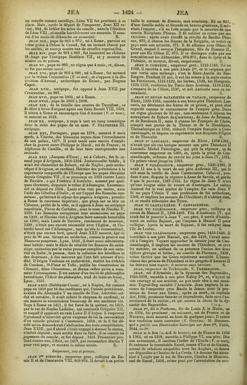 un concile comme sacrilège. Léon VII fut proclamé à sa I place. Mais, après le départ do l’empereur, Jean XII re- ! vint, 964, fit brûler les actes du concile , annula l’élection ! de Léon VIII, et mutila horriblement ses ennemis. Il mou- ' rut d’un excès de débauche ou assassiné. B. j JEAN xui, pape de 965 à 972, né à Rome, parvint au trône grâce à Othon le Grand, fut un instant chassé par les nobles, et exerça contre eux de cruelles représailles. JEAN XIV, pape de 983 à 985 , fut incarcéré au château St-Ange par l’antipape Boniface VII, et y mourut de misère ou de poison. JEAN XV , pape en 985 , ne régna que 4 mois, et, dit-on, ne fut pas même sacré. JEAN XVI, pape de 985 à 996 , né à Rome, fut menacé par le tribun Crescentius ( V. ce mol), et s’opposa à la dé- position d’Arnoul, archevêque de Reims, par Hugues Capet. JEAN XVII, antipape, fut opposé à Jean XVII par Crescentius , en 997. JEAN XVII, pape en 1003 , né à Rome. JEAN XVIII, pape de 1003 à 1009. JEAN XIX, de la famille des comtes de Tuseulum, se fit élire à force d’argent après son frère Benoît VIII, 1024. Il attira à Rome et encouragea Gui d’Arezzo ( V. ce nom}, et mourut en 1033. JEAN XX, antipape, a reçu à tort un rang numérique dans la suite des papes de ce nom. V. Sylvestre III, antipape. JEAN XXI, Portugais, pape en 1276, mourut 8 mois après, à Viterbe, des blessures reçues dans l’écroulement de son palais, 1277. Il avait tenté sans succès d’empê- cher la guerre entre Philippe le Hardi, roi de France, et Alphonse de Castille, et de leur faire entreprendre une croisade. JEAN XXII (Jacques d’Euse) , né à Cahors, fut le se- cond pape d’Avignon, 1316-1334. Jurisconsulte habile , il avait été chancelier de Robert, roi de Naples, puis arche- vêque d’Avignon, et cardinal. Héritier des prétentions à la suprématie temporelle de l’Europe que les papes élevaient depuis Grégoire VII, il se prononça en 1323 contre Louis de Bavière , à qui Frédéric d’Autriche , nommé par quel- ques électeurs, disputait le trône d’Allemagne. Excommu- ; nié et déposé en 1324, Louis n’en vint pas moins, avec I l’aide des Gibelins d’Italie , et sur l’appel des Romains eux- j mêmes , qu’irritait le séjour des papes à Avignon, prendre i à Rome la couronne impériale , que plaça sur sa tête un j Colonna, préfet de la ville, et il opposa à Jean un antipape | napolitain, Pierre de Corbière, sous le nom de Nicolas V, I 1328. Les Romains envoyèrent leur soumission au pape j en 1329, et Nicolas vint à Avignon faire amende honorable î en 1330 ; mais Louis de Bavière, condamné de nouveau, I 1330, n’était pas encore réconcilié avec l’Eglise, et l’in- j terdit lancé sur l’Allemagne , tant qu’elle le reconnaîtrait, ' n’était pas encore levé, quand Jean XXII mourut, âgé de | près de 90 ans. Savant en médecine, comme le prouve son j Thésaurus pauperum, Lyon, 1525, il était aussi administra- [ teur habile ; mais le désir de rétablir les finances du saint- J siège, anéanties par la ruine presque complète de son auto- j rité en Italie, le poussa, dans la collation des bénéfices et des dispenses, à des mesures qui l’ont fait accuser d’avi- \ dité. Il érigea 'foulouse en archevêché, établit les évêchés de Condom, S^Flour et Tulle, publia les Constilnlions de ; Clément, dites Clémentines, et dressa celles qu’on a nom- mées'Extravagantes. Il est auteur d’un traité de philosophie hermétique, VElixir des philosophes, trad. du latin en franç., ; Lyon , 1557. R. JEAN XXIII (Balthasar-Cossa) , né à Naples, fut nommé pape en 1410 par 16 des cardinaux qui, l’année précédente, avaient élu Alexandre V au concile de Pise. Autrefois sol- dat et corsaire, il avait acheté le chapeau de cardinal, et ses mœurs se ressentaient beaucoup de son ancienne vie. Reçu à Rome en 1411, il fut forcé de la quitter, en 1413, par le roi de Naples Ladislas, qui soutenait Grégoire XII, et auquel il opposait en vain Louis II d’Anjou. L'empereur Sigismond n’intervint qu’en exigeant de lui la convocation d’un concile général à Constance, 1414, et là il fut dé- cidé qu’on demanderait l’abdication des trois compétiteui’s. Jean XXIII, qui d'abord .s’était engagé à donner la sienne, s enfuit déguisé ; mais arrêté dans sa fuite, il se soumit au jugement du concile, et fut déposé , 1415. Prisonnier pen- dant Quatre ans, il finit, en 1419, par reconnaître Martin V pour vrai pape, et mourut la même année. R. Empereurs, rois et princes. JEAN i*i ziMiscÈs, empereur grec, collègue de Ba- sile II et de Constantin VHI, 969-976. Il devait à sa petite ' taille le surnom de Zimiscès, mot arméniep. Né en 925, d’une famille noble et féconde en braves généraux, il mé- ritait l’empire , s’il ne l’eût acquis par le meurtre de son cousin Nicépliore Phocas. Il fit oublier ce crime par ses victoires : après avoir étouffé la révolte de Bardas Pho- cas, 970, il chassa les Russes de la Bulgarie, et retint ce pays sous son autorité, 971. Il fit alliance avec Othon le Grand, auquel il envoya Théophanie, fille de Romain II, pour son fils Othon II, 972. Il se distingua enfin par ses conquêtes sur les Abbassides, 974-975, dans la Syrie et la Phénicie, et mourut, dit-on, empoisonné. S. JEAN II COMNÈNE , empereur grec, 1118-1143. Né en 1088, il succéda à son père Alexis H', et le surpassa par une vertu sans mélange ; c’est le Marc-Aurèle du Bas- Empire. Pendant 25 ans, il eut les armes à la main contre les Patzinaces, 1121-1122, les Serbes, 1123, les Hongrois, 1124-1125, renferma les 'Turcs dans Iconium, 1118-1142, s’empara de la Cilicie, 1137, et mit Antioche sous sa su- zeraineté. S. JEAN III DDCAS BATATZiTÈs OU VATACE, empereur de Nicée, 1222-1255, succéda à son beau-père 'Théodore Las- caris, au détriment des frères de ce prince, et peut être regardé comme le restaurateur de l’empire grec. Dans un règne glorieux de 33 ans , non-seulement il déjoua les entreprises de Robert dejCourtenay, de Jean de Brienne, et de Baudouin II, mais il chassa les Français de l’Asie, conquit une partie de la Thrace et de la Macédoine, Thessalonique en 1246, réduisit l’empire français à Con- stantinople, et imposa sa suprématie aux despotes d’Epire et de Thessalie. S. JEAN IV LASCARis, empereur de Nicée, 1259-1261, n’avait que six ans lorsque mourut son père Théodore II Lascaris. Michel Paléologue, qui prit la régence, se fit couronner empereur en 1260, et, après la prise de Con- stantinople, ordonna de crever les yeux à Jean IV, 1261. Ce prince vécut^usqu’eu 1284. S. JEAN V PALEOLOGUE, empereur grec, 1341-1391. Il avait 11 ans à la mort de son père Andronic III, qui le mit sous la tutelle de Jean Cantaeuzène. Celui-ci, pen- dant 6 ans, disputa la régence à Anne de Savoie, et garda 8 ans le pouvoir, 1347-1355. Le règne de Jean V n’est qu’une longue suite de revers et d’outrages. Le sultan Amurat fut le vrai maître de l’empire. En vain Jean V fit au pape Urbain V une profession de foi orthodoxe, 1369, et implora les secours de l’Occident; il n’obtint rien, et se rendit tributaire des Turcs. S. JEAN VI CANTACDZÈNE. V. CANTACÜZÈNE. JEAN VII PALÉOLOGUE, empereur grec, collègue et neveu de Manuel II, 1399-1403. Fils d’Andronic IV, qui avait ôté le pouvoir à Jean V, son père, il servit d’instru- ment au sultan Bajazet, qui l’imposa à Manuel II pour collègue. Après la mort de Bajazet, il fut relégué dans Tile de Lesbos. S. JEAN VIII PALÉOLOGUE, empereur grec, 1425-1448. Il succédait à son père Manuel, qui, dès 1419, l’avait asso- cié à l’empire. Voyant approcher le dernier jour de Con- stantinople, il implora les secours de l’Occident, et crut les mériter, en scellant de sa présence l’union des deux églises grecque et latine, au concile de Florence, 1439, union factice que les Grecs rejetèrent aussitôt. L’insou- ciance des princes de l’Occident et les progrès d’Amurat II lui ôtèrent tout espoir; il mourut sans liéritier. S. JEAN, empereur de 'Trébizoïide. F. Trébizonde. JEAN, roi d’Arménie, de la dynastie des Bagratides, 1020-1039, succéda à son père Kakig I®'', et, n’ayant ni son courage ni son activité, ne put tenir tête à ses enne- mis. Togrul-Beg envahit l’Arménie. Jean implora le se- cours de l’empereur grec Basile le Jeune, avec la pro- messe de livrer aux Grecs , après sa mort, sa capitale Ani, 1024, promesse fune.ste et imprudente, faite sans Tas- sentiment de la nation , et qui amena la chute de la dy- nastie des Bagratides. C—a. JEAN 1®'', dit le Posthume, fils de Louis X le Hutin, ne en 1316, fut proclamé, en naissant, roi de France et de Navarre, mais mourut au bout de quelques jours. Il existe une tradition toute contraire [V. Guccio). M. Moniner- qué a publié une Dissertation historique sur Jean pr, Paris, 1844, in-8“. JEAN II le Bon ( c.-à-d. le brave), roi de France de 1350 à 1364, né en 1319, succéda à Philippe VI, son père. Dés son avènement, il institua Tordre de l’Etoile ( V. ce mot), fit exécuter le connétable Raoul, comte d’Eu et de Guines, accusé de relations coupables avec les Anglais, et donna ses dépouilles à Charles de La Cei'da. Ce dernier fut assas- siné à Laigle par le roi de Navarre, Charles le Mauvais, ami de Raoul, 1354 , crime puni par l'arrestation du cou-