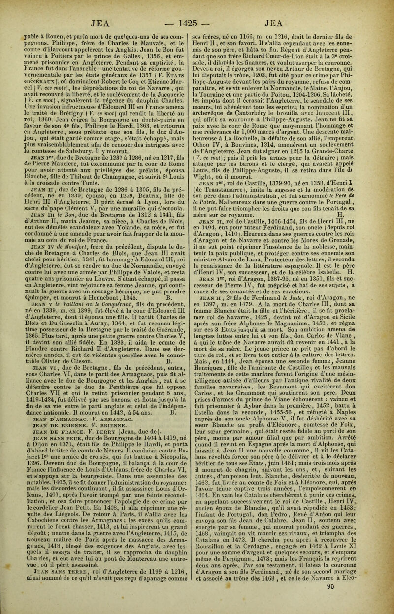 pable à Rouen, et parla mort de quelques-uns de ses com- pagnons. Philippe, frère de Charles le Mauvais, et le comte d’Harcourt appelèrent les Anglais. Jean le Bon fut vaincu à Poitiers par le prince de Galles, 1356, et em- mené prisonnier en Angleterre. Pendant sa captivité, la France fut dans l'an.archie : une tentative de réforme gou- vernementale par les états généraux de 1357 ( V. États GJîNÉUAUx ), où dominaient Robert le Coq et Etienne Mar- cel ( V. ces mots], les déprédations du roi de Navarre , qui avait recouvré la liberté, et le soulèvement de la Jacquerie ( F. ce mot] , signalèrent la régence du dauphin Charles. Une invasion infructueuse d’Édouard III en France amena le traité de Brétigny ( V. ce mot) qui rendit la liberté au roi, 1360. Jean érigea la Bourgogne en duché-pairie en faveur de son 4» fils, Philippe le Hardi, 1363, et retourna en Angleterre, sous prétexte que son fils, le duc d’An- jou , qui était gardé comme otage, s’était échappé, mais plus vraisemblablement afin de renouer des intrigues avec la comtesse de Sahsbury. Il y mourut. JEAN !«'■, duc de Bretagne de 1237 à 1286, né en 1217, fils do Pierre Mauclerc, fut excommunié par la cour de Rome pour avoir attenté aux privilèges des prélats, épousa Blanche, fille de Thibaut de Champagne, et suivit S‘ Louis à la croisade contre Tunis. JEAN II, duc de Bretagne de 1286 à 1305, fils du pré- cédent, né en 1239, épousa, en 1259, Béalrix, fille de Henri III d’Angleterre. Il périt écrasé à Lyon, lors du sacre dupape Clément V, par une muraille qui s’écroula. JEAN 111 le Bon, duc de Bretagne de 1312 à 1341, fils d’Arthur II, maria Jeanne, sa nièce, à Charles de Blois, eut des démêlés scandaleux avec Yolande, sa mère, et fut condamné à une amende pour avoir fait frapper de la mon- naie au coin du roi de France. JEAN IV de Montfort, frère du précédent, disputa le du- ché de Bretagne à Charles de Blois, que Jean III avait choisi pour héritier, 1341, fit hommage à Edouard III, roi d’Angleterre, dut se rendre au duc de Normandie, envoyé contre lui avec une armée par Philippe de Valois, et resta quatre ans prisonnier au Louvre. S’étant échappé, il passa en Angleterre, vint rejoindre sa femme Jeanne, qui conti- nuait la guerre avec un courage héroïque, ne put prendre Quimper, et mourut à Hennebont, 1345. B. JEAN V le Vaillant ou le Conquérant, fils du précédent, né en 1339, m. en 1399, fut élevé à la cour d’Edouard III d’Angleterre, dont il épousa une fille. Il battit Charles de Blois et Du Guesclin à Auray, 1364, et fut reconnu légi- time possesseur de la Bretagne par le traité de Guérande, 1365. Plus tard, après une petite guerre contre Charles V, il devint son allié fidèle. En 1383, il aida le comte de Flandre contre Ridiard II d’Angleterre. Dans ses der- nières années, il eut de violentes querelles avec le conné- table Olivier de Clisson. B. JEAN VI, duc de Bretagne , fils du précédent, entra, sous Charles ^ I, dans le parti des Armagnacs, puis fit al- liance avec le duc de Bourgogne et les Anglais , eut à se défendre contre le duc de Penthièvre que lui opposa Charles VU et qui le retint prisonnier pendant 5 ans, 1419-1424, fut délivré par ses barons, et flotta jusqu’à la fin de sa vie entre le parti anglais et celui de l’indépen- dance nationale. Il mourut en 1442, à 54 ans. B. JEAN d’armagnac. V. ARMAGNAC. JEAN DE BRIENNE. V. BRIENNE. JEAN DE FRANCE. V. BERRT (Jean, duc de). JEAN SANS PEDR, duc de Bourgogne de 1404 à 1419, né à Dijon en 1371, était fils de Philippe le Hardi, et porta d’abord le titre de comte deNevers. Il conduisit contre Ba- jazetP' une armée de croisés, qui fut battue à Nicopolis, 1396. Devenu duc de Bourgogne, il balança à la cour de France l’influence de Louis d'Orléans, frère de Charles VI, et s'appuya sur la bourgeoisie. Dans une assemblée des notables, 1405, il se fit donner l'administration du royaume: mais les discordes continuant, il fit assassiner Louis d'Or- léans, 1407, après l’avoir trompé par une feinte réconci- liation , et osa faire prononcer l’apologie de ce crime par le cordelier Jean Petit. En 1408, il alla réprimer une ré- volte des Liégeois. De retour à Paris, il s’allia avec les Cabochiens eontre les Armagnacs ; les excès qu'ils com- mirent le firent chasser, 1413, et lui inspirèrent un grand dégoût ; neutre dans la guerre avec l’Angleterre, 1415, de nouveau maître de Paris après le massacre des Arma- gnacs, 1418, blessé des exigences des Anglais, avec les- quels il essaya de traiter, il se rapprocha du dauphin Charles, et eut avec lui au pont de Moutereau une entre- vue , où il périt assassiné. Jean sans terre, roi d’Angleterre de 1199 à 1216, ainsi nommé de ce qu’il n’avait pas reçu d’apanage comme ses frères, né en 1166, m. en 1216, était le dernier fils de Henri II, et son favori. Il s’allia cependant avec les enne- mis de son père, et hâta sa fia. Régent d’Angleterre pen- dant que son frère Richard Cœur-de-Lion était à la 3« croi- sade, il dilapida les finances, et voulut usurper la couronne. Devec u roi, il égorgea son neveu Arthur de Bretagne, qui lui disputait le trône, 1203, fut cité pour ce crime par Phi- lippe-Auguste devant les pairs du royaume, refusa de com- paraître, et se vît enlever la Normandie, le Maine, l’Anjou, la Touraine et une partie du Poitou, 1204-1206. Sa lâcheté, les impôts dont il écrasait l’Angleterre, le scandale de ses mœurs, lui aliénèrent tous les esprits; la nomination d’un archevêque de Cantorbéry le brouilla avec Innoceut III, qui offrit sa couronne à Philippe-Auguste. Jean ne fit sa paix avec la cour de Rome que moyennant l’hommage et une redevance de 1,000 marcs d’argent. Une descente mal- heureuse à La Rochelle, la défaite de sou allié, l’empereur Othon IV, à Bouvines, 1214, amenèrent un soulèvement de l’Angleterre. Jean dut signer en 1215 la Grande-Charte ( V. ce mot)-, puis il prit les armes pour la détruire ; mais attaqué par les barons et le clergé, qui avaient appelé Louis, fils de Philippe-Auguste, il se retira dans l’île d» AVight, où il mourut. JEAN i«r, roi de Castille, 1379-90, né en 1358, d’Henri L (de Transtamarre), imita la sagesse et la modération dè son père dans l’administration, et fut surnommé le Père de la Patrie. Malheureux dans une guerre contre le Portugal, il ne put faire triompher les droits que son fils tenait de sa mère sur ce royaume. H. JEAN II, roi de Castille, 1406-1454, fils de Henri III, ne en 1404, eut pour tuteur Ferdinand, son oncle (depuis roi d’Aragon , 1410 ). Heureux dans ses guerres contre les rois d’Aragon et de Navarre et contre les Mores de Grenade, il ne sut point réprimer l’insolence de la noblesse, main- tenir la paix publique, et protéger contre ses ennemis son ministre Alvaro de Luna. Protecteur des lettres, il seconda la renaissance de la littérature espagnole. Il est le père d’Henri IV, son successeur, et de la célèbre Isabelle. H. JEAN I', roi d’Aragon, 1387-95, né en 1351, fils et suc- cesseur de Pierre IV, fut méprisé et ha'i de ses sujets , à cause de ses cruautés et de ses exactions. JEAN II, 2« fils de Ferdinand le Juste, roi d’Aragon, ne en 1397, m. en 1479. A la mort de Charles III, dont sa femme Blanche était la fille et l’héritière, il se fit procla- mer roi de Navarre, 1425 , devint roi d’Aragon et Sicile après son frère Alphonse le Magnanime, 1458, et régna sur ces 3 Etats jusqu’à sa mort. Son amlhtion amena de longues luttes entre lui et son fils, don Carlos de Viane , à qui le trône de Navarre aurait dû revenir en 1441, à la mort de sa mère. Le jeune prince ne prit pas d’abord le titre de roi, et se livra tout entier à la culture des lettres. Mais, en 1444, Jean épousa une seconde femme, Jeanne Henriquez, fille de l’amirante de Castille; et les mauvais traitements de cette marâtre furent l’origine d’une mésin- telligence attisée d’ailleurs par l’antique rivalité de deux familles navarraises, les Beaumont qui excitèrent don Carlos, et les Grammont qui soutinrent son père. Deux prises d’armes du prince de Viane échouèrent : vaincu et fait prisonnier â Aybar dans la première, 1452, battu à Estella dans la seconde, 1455-56 , et réfugié à Naples auprès de son oncle Alphonse V, il fut déshérité avec sa sœur Blanche au profit d’Eléonore, comtesse de Foix, leur sœur germaine , qui était restée fidèle au parti de son père, moins par amour filial que par ambition. Arrêté quand il revint en Espagne après la mort d’Alphonse, qui laissait à Jean II une nouvelle couronne, il vit les Cata- lans révoltés forcer son père à le délivrer et à le déclarer héritier de tous ses Etats , juin 1461 ; mais trois mois après il mourut de chagrin, suivant les uns, et, suivant les autres, d’un poison lent. Blanche, déshéritée de nouveau, 1462, fut.livrée au comte de Foix et à Eléonore, qui, après l’avoir tenue captive trois années, l’empoisonnèrent en 1464. En vain les Catalans cherchèrent à punir ces crimes, en appelant successivement le roi de Castille , Henri IV, ancien époux de Blanche, qu’il avait répudiée en 1453; l'infant de Portugal, don Pedro, René d’Anjou qui leur envoya son fils Jean de Calabre. Jean II, soutenu avec énei’gie par sa femme, qui mourut pendant ces guerres, 1468, vainquit ou vit mourir ses rivaux, et triompha des Catalans en 1472. Il chercha peu après à recouvrer le Roussillon et la Cerdagne, engagés en 1462 à Louis XI pour une somme d’ai’gent et quelques secours, et s’empara même de Perpignan, 1473; mais les Français la reprirent deux ans après. Par son testament, il laissa la couronne d’Aragon à son fils Ferdinand, né de son second mariage et associé au trône dès 1468 , et celle de Navarre à Eléo- 90