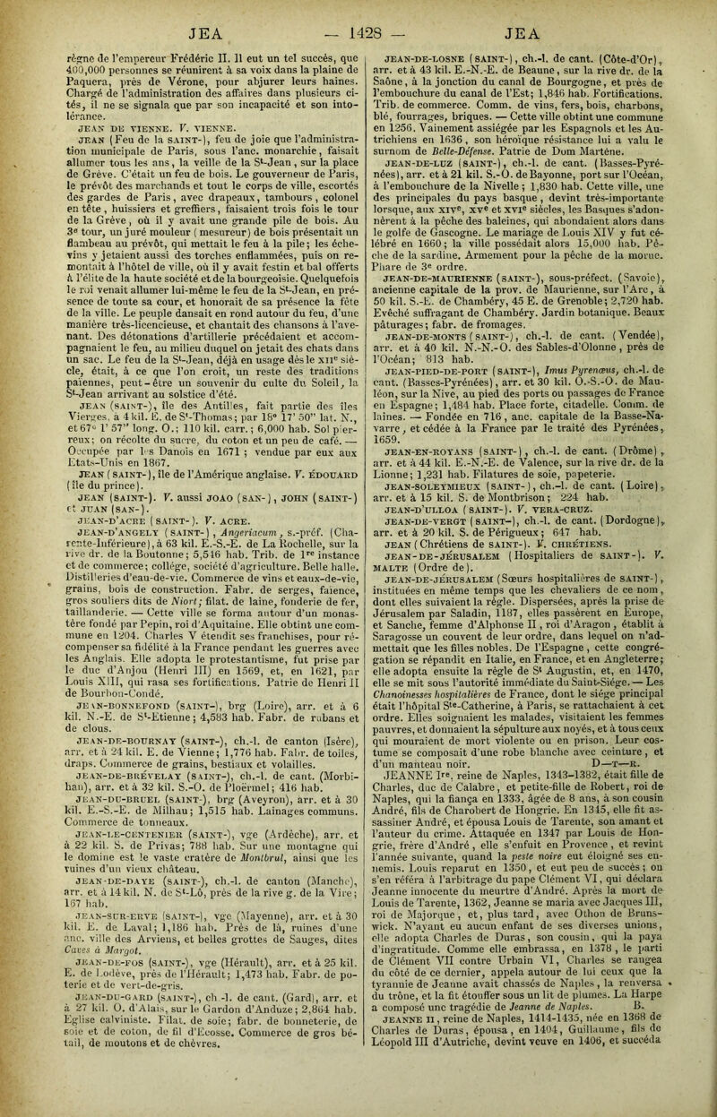 rèpjne de l’empereur Frédéric IL 11 eut un tel succès, que 400,000 personnes se réunirent à sa voix dans la plaine de Paquera, prés de Vérone, pour abjurer leurs haines. Chargé de l’administration des affaires dans plusieurs ci- tés, il ne se signala que par son incapacité et son into- lérance. JE.Vjr DK VIENNE. V. VIENNE. JEAN ( Feu do la saint-), feu de joie que l’administra- tion municipale de Paris, sous l’anc. monarchie, faisait allumer tous les ans, la veille de la S^-Jean , sur la place de Grève. C’était un feu de bois. Le gouverneur de Paris, le prévôt des marchands et tout le corps de ville, escortés des gardes de Paris, avec drapeaux, tambours , colonel en tête , huissiers et greffiers, faisaient trois fois le tour de la Grève, où il y avait une grande pile de bois. Au 3» tour, un juré mouleur ( mesureur) de bois présentait un flambeau au prévôt, qui mettait le feu à la pile ; les éche- vins y jetaient aussi des torches enflammées, puis on re- montait à l’hôtel de ville, où il y avait festin et bal offerts ù l’élite de la haute société et de la bourgeoisie. Quelquefois le roi venait allumer lui-même le feu de la St-Jean, en pré- sence de toute sa cour, et honorait de sa présence la fête de la ville. Le peuple dansait en rond autour du feu, d’une manière très-licencieuse, et chantait des chansons à l’ave- nant. Des détonations d’artillerie précédaient et accom- pagnaient le feu, au milieu duquel on jetait des chats dans un sac. Le feu de la St-Jeaii, déjà en usage dès le xii^ siè- cle, était, à ce que l’on croit, un reste des traditions païennes, peut-être un souvenir du culte du Soleil, la St-Jean arrivant au solstice d’été. JEAN (saint-), île des Antilles, fait partie des îles Vierges, à 4U11. É. de S*-Thomas; par 18 17’ 50” lat. N., et 67 r 57” long. O.; 110 kil. carr. ; 6,000 hab. Sol pier- reux; on récolte du sucre, du coton et un peu de café. — Occupée par b s Danois en 1671 ; vendue par eux aux Etats-Unis en 1867. jean ( saint-), île de l’Amérique anglaise. V. Édouard ( île du prince). jean (saint-). V. aussi joao (san-), john (saint-) et JUAN (SAN-). JEAN-D’aCRE (saint-). V. ACRE. jean-d’angely (saint-) , s.-préf. (Cha- rente-Inférieure), à 63 kil. E.-S.-E. de La Rochelle, sur la rive dr. de la Boutonne; 5,516 hab. Trib. de D instance et de commerce; collège, société d’agriculture. Belle halle. Distilleries d’eau-de-vie. Commerce de vins et eaux-de-vie, grains, bois de construction. Fabr. de serges, faïence, gros souliers dits de Niort; filât, de laine, fonderie de fer, taillanderie. — Cette ville se forma autour d’un monas- tère fondé par Pépin, roi d'Aquitaine. Elle obtint une com- mune en 1204. Charles V étendit ses franchises, pour ré- compenser sa fidélité à la France pendant les guerres avec les Anglais. Elle adopta le protestantisme, fut prise par le duc d’Anjou (Henri III) en 1569, et, en 1621, par Louis Xlll, qui rasa ses fortifications. Patrie de Henri II de Bourbou-Condé. JE\N-BONNEEOND (sAiNT-), brg (Loiro), aiT. et à 6 kil. N.-E. de S‘-Etienne ; 4,583 hab. Fabr. de rubans et de clous. jean-de-bournat (saint-), ch.-l. de canton (Isère), arr. et à 24 kil. E. de Vienne; 1,776 hab. Fabr. de toiles, draps. Commerce de grains, bestiaux et volailles. JEAN-DE-BRÉVEI.AY (SAINT-), cli.-l. de caiit. (Morbi- han), arr. et à 32 kil. S.-O. de Ploëi'mel ; 416 hab. JEAN-Dü-BRUEL (sAiNT-), brg (Aveyrou), arr. et à 30 kil. E.-S.-E. de Milhau; 1,515 hab. Lainages communs. Commerce de tonneaux. JEAN-LE-CKNTENiER (sAiNT-), vge (Ardéche), arr. et à 22 kil. S. de Privas; 788 hab. Sur une montagne qui le domine est le vaste cratère de Uonlbrul, ainsi que les ruines d’un vieux château. JEAN-DE-DAYE (sAiNT-), ch.-l. de caiiton (Manche), arr. et à 14kil. N. de S‘-Lô, près de la rive g. de la Vire; 167 hab. JEAN-SUR-ERVE (sAiNT-), vgc (Mayenne), arr. et à 30 kil. E. de Laval; 1,186 hab. P rés de hï, ruines d’une anc. ville des Arviens, et belles grottes de Sauges, dites Caves à Margot. JEAN-DE-Fos (sAiNT-), Vge (Hérault), arr. et à 25 kil. E. de Lodève, près de l’Hérault; 1,473 hab. Fabr. de po- terie et de vert-de-gris. JKAN-DU-GARD (s.AiNT-), ch -1. de caiit. (Gard), arr. et à 27 kil. Ü. d’Alais, sur le Gardon d’Anduze; 2,864 hab. Eglise calviniste. Filât, de soie; fabr. de bonneterie, de soie et de coton, de Cl d’Ecosse. Commerce de gros bé- tail, de moutons et de chèvres. JEAN-DE-BOSNE (SAINT-), ch.-l. de cant. (Côte-d’Or), .arr. et à 43 kil. E.-N.-E. de Beaune, sur la rive dr. de la Saône, à la jonction du canal de Bourgogne, et près de l’embouchure du canal de l’Est; 1,846 hab. Fortifications. Trib. de commerce. Comm. de vins, fers, bois, charbons, blé, fourrages, briques. — Cette ville obtint une commune en 1256. Vainement assiégée par les Espagnols et les Au- trichiens en 1636, son héroïque résistance lui a valu le surnom de Belle-Défense. Patrie de Dom Martène. JEAN-DE-Luz (saint-), ch.-l. de cant. (Basses-Pyré- nées), arr. et à 21 kil. S.-O. de Bayonne, port sur l’Océan, à l’embouchure de la Nivelle ; 1,830 hab. Cette ville, une des principales du pays basque , devint très-importante lorsque, aux xiv®, xv« et xvi® siècles, les Basques s’adon- nèrent à la pêche des baleines, qui abondaient alors dans le golfe de Gascogne. Le mariage de Louis XIV y fut cé- lébré en 1660; la ville possédait alors 15,000 hab. Pê- che de la sardine. Armement pour la pêche de la morue. Phare de 3® ordre. JEAN-DE-MAURIENNE (sAiNT-), sous-préfeet. (Savoio), ancienne capitale de la prov. de Maurienne, sur l’Are, à 50 kil. S.-E. de Chambéry, 45 E. de Grenoble; 2,720 hab. Evêché suffragant de Chambéry. Jardin botanique. Beaux pâturages; fabr. de fromages. JEAN-DE-MONTS (SAINT-), ch.-l. de cant. (Vendée), arr. et à 40 kil. N.-N.-O. des Sables-d’Olonne , près de l’Océan; 813 hab. JEAN-PIED-DE-PORT (SAINT-), Imus Pyrenæus, ch.-l. de cant. (Basses-Pyrénées), arr. et 30 kil. O.-S.-O. de Mau- léon, sur la Nive, au pied des ports ou passages de France en Espagne; 1,484 hab. Place forte, citadelle. Comm. de laines. — Fondée en 716, anc. capitale de la Basse-Na- varre, et cédée à la France par le traité des Pyrénées, 1659. JEAN-EN-ROYANS (SAINT-), ch.-l. de cant. (Drôme), arr. et à 44 kil. E.-N.-E. de Valence, sur la rive dr. de la Lionne; 1,231 hab. Filatures de soie, papeterie. JE AN-SOLE YMIEUX ( SAINT-), ch.-l. de cant. (Loire), arr. et à 15 kil. S. de Montbrison; 224 hab. JEAN-D’ULLOA (saint-). V. VERA-CRUZ. JEAN-DE-TERGT (SAINT-), ch.-l. de cant. (Dordogne), arr. et à 20 kil. S. de Péidgueux ; 647 hab. JEAN ( Chrétiens de saint-). V. chrétiens. JEAN-DB-JÉRUSALEM (Hospitaliers de saint-). V. MALTE (Ordre de). JEAN-DE-JÉRUSALEM (Socurs hospitalières de saint-) , instituées en même temps que les chevaliers de ce nom, dont elles suivaient la règle. Dispersées, après la prise de Jérusalem par Saladin, 1187, elles passèrent en Europe, et Sanche, femme d’Alphonse II, roi d’Aragon , établit à Saragosse un couvent de leur ordre, dans lequel on n’ad- mettait que les filles nobles. De l’Espagne , cette congré- gation se répandit en Italie, en France, et en Angleterre; elle adopta ensuite la règle de S‘ Augustin, et, en 1470, elle se mit sous l’autorité immédiate du Saint-Siège. — Les Chanoinesses hospitalières de France, dont le siège principal était l’hôpital S‘«-Catherine, à Paris, se rattachaient à cet ordre. Elles soignaient les malades, visitaient les femmes pauvres, et donnaient la sépulture aux noyés, et à tous ceux qui mouraient de mort violente ou en prison. Leur cos- tume se composait d’une robe blanche avec ceinture, et d’un manteau noir. D—T—R. JEANN^E H®, reine de Naples, 1343-1382, était fille de Charles, duc de Calabre, et petite-fille de Robert, roi de Naples, qui la fiança en 1333, âgée de 8 ans, à son cousin André, fils de Charobert de Hongrie. En 1343, elle fit as- sassiner André, et épousa Louis de Tarentc, son amant et l’auteur du crime. Attaquée en 1347 par Louis de Hon- grie, frère d’André , elle s’enfuit en Provence , et revint l'année suivante, quand la peste noire eut éloigné ses en- nemis. Louis reparut en 1350, et eut peu de succès; ou s’en référa à l’arbitrage du pape Clément VI, qui déclara Jeanne innocente du meurtre d’André. Après la mort de Louis de Tarente, 1362, Jeanne se maria avec Jacques III, roi de Majorque, et, plus tard, avec Othon de Bruns- wick. N’ayant eu aucun enfant de ses diverses unions, elle adopta Charles de Duras, son cousin, qui la j>aya d’ingratitude. Comme elle embrassa, en 1378 , le parti de Clément VII contre Urbain VI, Charles se rangea du côté de ce dernier, appela autour de lui ceux que la tyrannie de Jeanne avait chassés de Naple.s , la renversa • du trône, et la fit étouffer sous un lit de plumes. La Harpe a compose une tragédie de Jeanne de Naples. B. JEANNE II, reine de Naples, 1414-1435, née en 1368 de Charles de Duras, épousa, en 1404, Guillaume, fils de Léopold III d’Autriche, devint veuve en 1406, et succéda