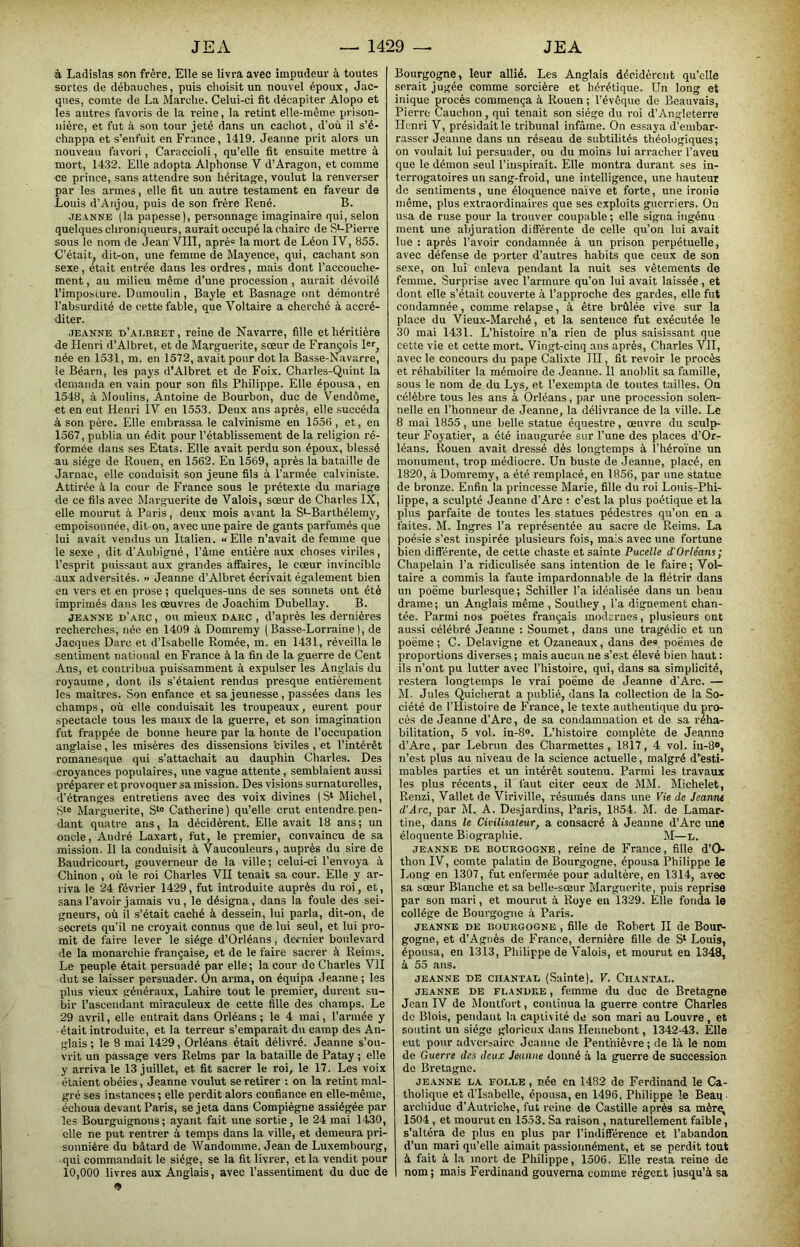 à Ladislas son frère. Elle se livra avec impudeur à toutes sortes de débauches, puis choisit un nouvel époux, Jac- ques, comte de La Marche. Celui-ci fit décapiter Alopo et les autres favoris de la reine, la retint elle-même prison- nière, et fut à son tour jeté dans un cachot, d’où il s’é- chappa et s’enfuit en France, 1419. Jeanne prit alors un nouveau favori, Caraccioli, qu’elle fit ensuite mettre à mort, 1432. Elle adopta Alphonse V d’Aragon, et comme ce prince, sans attendre son héritage, voulut la renverser par les armes, elle fit un autre testament en faveur de Louis d’Anjou, puis de son frère René. B. JEANNE (la papesse), personnage imaginaire qui, selon quelques chroniqueurs, aurait occupé la chaire de S*-Pierre sous le nom de Jean' VIll, aprè“ la mort de Léon IV, 855. C’était, dit-on, une femme de Mayence, qui, cachant son sexe, était entrée dans les ordres, mais dont l’accouche- ment , au milieu même d’une procession , aurait dévoilé l’imposture. Dumoulin, Bayle et Basnage ont démontré l’absurdité de cette fable, que Voltaire a cherché à accré- diter. JEANNE d’ai.bret, reine de Navarre, fille et héritière de Henri d’Albret, et de Marguerite, sœur de François Rr, née en 1531, m. en 1572, avait pour dot la Basse-Navarre, le Béarn, les pays d’Albret et de Foix. Charles-Qnint la demanda en vain pour son fils Philippe. Elle épousa, en 1548, à Moulins, Antoine de Bourbon, duo de Vendôme, et en eut Henri IV en 1553. Deux ans après, elle .succéda à son père. Elle embrassa le calvinisme en 1556 , et, en 1567, publia un édit pour l’établissement de la religion ré- formée dans ses Etats. Elle avait perdu son époux, blessé au siège de Rouen, en 1562. En 1569, après la bataille de Jarnac, elle conduisit son jeune fils à l’armée calviniste. Attirée à la cour de France sous le prétexte du mariage de ce fils avec Marguerite de Valois, sœur de Charles IX, elle mourut à, Paris, deux mois avant la S‘-Barthélemy, empoisonnée, dit-on, avec une paire de gants parfumés que lui avait vendus un Italien, n Elle n’avait de femme que le sexe , dit d’Aubigné, l’âme entière aux choses viriles, l’esprit puissant aux grandes affaires, le cœur invincible aux adversités. >> Jeanne d’Albret écrivait également bien en vers et en prose ; quelques-uns de ses sonnets ont été imprimés dans les œuvres de Joachim Dubellay. B. JEANNE d’arc , ou mieux darc , d’après les dernières recherches, née en 1409 à Domrémy (Basse-Lorraine), de Jacques Darc et d’Isabelle Romée, m. en 1431, réveilla le sentiment national en France à la fin de la guerre de Cent Ans, et contribua puissamment à expulser les Anglais du royaume, dont ils s’étaient rendus presque entièrement les maîtres. Son enfance et sa jeunesse, passées dans les champs, où elle conduisait les troupeaux, eurent pour spectacle tous les maux de la guerre, et son imagination fut frappée de bonne heure par la honte de l’occupation anglaise, les misères des dissensions 'civiles , et l’intérêt romanesque qui s’attachait au dauphin Charles. Des croyances populaires, une vague attente, semblaient aussi préparer et provoquer sa mission. Des visions surnaturelles, d’étranges entretiens avec des voix divines ( S‘ Michel, Marguerite, Catherine ) qu’elle crut entendre pen- dant quatre ans, la décidèrent. Elle avait 18 ans; un oncle, André Laxart, fut, le premier, convaincu de sa mission. Il la conduisit à Vaucouleurs, auprès du sire de Baudricourt, gouverneur de la ville; celui-ci l’envoya à Chinon , où le roi Charles VII tenait sa cour. Elle y ar- riva le 24 février 1429, fut introduite auprès du roi, et, sans l’avoir jamais vu, le désigna, dans la foule des sei- gneurs, où il s’était caché à dessein, lui parla, dit-on, de secrets qu’il ne croyait connus que de lui seul, et lui pro- mit de faire lever le siège d’Orléans, deciiier boulevard de la monarchie française, et de le faire sacrer à Reims. Le peuple était persuadé par elle; la cour do Charles VII dut se laisser persuader. On arma, on équipa Jeanne ; les plus vieux généraux, Lahire tout le premier, durent su- bir l’ascendant miraculeux de cette fille des champs. Le 29 avril, elle entrait dans Orléans ; le 4 mai, l’armée y était introduite, et la terreur s’emparait du camp des An- glais ; le 8 mai 1429, Orléans était délivré. Jeanne s’ou- vrit un passage vers Reims par la bataille de Patay ; elle y arriva le 13 juillet, et fit sacrer le roi, le 17. Les voix étaient obéies, Jeanne voulut se retirer : on la retint m.al- gré ses instances ; elle perdit aiors confiance en elle-même, échoua devant Paris, se jeta dans Compïègne assiégée par les Bourguignons; ayant fait une sortie, le 24 mai 1430, elle ne put rentrer à temps dans la ville, et demeura pri- sonnière du bâtard de Wandomrae. Jean de Luxembourg, qui commandait le siège, se la fit livrer, et la vendit pour 10,000 livres aux Anglais, avec l’assentiment du duc de 9 Bourgogne, leur allié. Les Anglais décidèrent qu’elle serait jugée comme sorcière et hérétique. Un long et inique procès commença à Rouen ; l’évêque de Beauvais, Pierre Cauchon, qui tenait son siège du roi d’Angleterre Henri V, présidait le tribunal infâme. On essaya d’embar- rasser Jeanne dans un réseau de subtilités théologiques; on voulait lui persuader, ou du moins lui arracher l’aveu que le démon seul l’iuspirait. Elle montra durant ses in- terrogatoires un sang-froid, une intelligence, une hauteur de sentiments, une éloquence naïve et forte, une ironie même, plus extraordinaires que ses exploits guerriers. On usa de ruse pour la trouver coupable ; elle signa ingénu ment une abjuration différente de celle qu’on lui avait lue : après l’avoir condamnée à un prison perpétuelle, avec défense de porter d’autres habits que ceux de son sexe, on lui enleva pendant la nuit ses vêlements de femme. Surprise avec l’armure qu’on lui avait laissée, et dont elle s’était couverte à l’approche des gardes, elle fut condamnée, comme relapse, à être brûlée vive s\ir la place du Vieux-Marché, et la sentence fut exécutée le 30 mai 1431. L’histoire n’a rien de plus saisissant que cette vie et cette mort. Vingt-cinq ans après, Charles VII, avec le concours du pape Calixte III, fit revoir le procès et réhabiliter la mémoire de Jeanne. Il anoblit sa famille, sous le nom de du Lys, et l’exempta de toutes tailles. On célèbre tous les ans à Orléans, par une procession solen- nelle en l’honneur de Jeanne, la délivrance de la ville. Le 8 mai 1855, une belle statue équestre, œuvre du sculp- teur Foyatier, a été inaugurée sur l’une des places d’Or- léans. Rouen avait dressé dès longtemps à l’héroïne un monument, trop médiocre. Un buste de Jeanne, placé, en 1820, à Domrémy, a été remplacé, en 1856, par une statue de bronze. Enfin la. princesse Marie, fille du roi Louis-Phi- lippe, a sculpté Jeanne d’Arc : c’est la plus poétique et la plus parfaite de toutes les statues pédestres qu’on en a faites. M. Ingres l’a représentée au sacre de Reims. La poésie s’est inspirée plusieurs fois, mais avec une fortune bien différente, de cette chaste et sainte Pucelle d'Orléans; Chapelain l’a ridiculisée sans intention de le faire; Vol- taire a commis la faute impardonnable de la fléti’ir dans un poëme burlesque ; Schiller l’a idéalisée dans un beau drame ; un Anglais même , Southey , l’a dignement chan- tée. Parmi nos poètes français moderues, plusieurs ont aussi célébré Jeanne : Soumet, dans une tragédie et un poëme; C. Delavigne et Ozaneaux, dans de» poëmes de proportions diverses ; mais aucun ne s’est élevé bien haut : ils n’ont pu lutter avec l’histoire, qui, dans sa simplicité, restera longtemps le vrai poëme de Jeanne d'Arc. — M. Jules Quicherat a publié, dans la collection de la So- ciété de l’Histoire de France, le texte authentique du pro- cès de Jeanne d’Arc, de sa condamnation et de sa réha- bilitation, 5 vol. in-8». L’histoire complète de Jeanne d’Arc, par Lebrun des Charmettes , 1817, 4 vol. iu-8®, n’est plus au niveau de la science actuelle, malgré d’iesti- mables parties et un intérêt soutenu. Parmi les travaux les plus récents, il faut citer ceux de MM. Michelet, Renzi, Vallet de Viriville, l’ésumés dans une Vie de Jeanne d'Arc, par M. A. Desjardins, Paris, 1854. M. de Lamar- tine, dans le Civilisateur, a consacré à Jeanne d’Arc une éloquente Biographie. M—d. JEANNE DE BOURGOGNE, reine de France, fille d’O- thon IV, comte palatin de Bourgogne, épousa Philippe le Long en 1307, fut enfermée pour adultère, en 1314, avec sa sœur Blanche et sa belle-sœur Marguerite, puis reprise par son mari, et mourut à Roye en 1329. Elle fonda le collège de Bourgogne à Paris. JEANNE DE BOURGOGNE , fille de Robert II de Bour- gogne, et d’Agnès de France, dernière fille de S‘ Louis, épousa, en 1313, Philippe de Valois, et mourut en 1348, â 55 ans. JEANNE DE ciiANTAL (Sainte). V. Chantai.. JEANNE DE FLANDRE, femme du duc de Bretagne Jean IV de Montfort, continua la guerre contre Charles de Blois, pendant la captivité de son mari au Louvre, et soutint un siège glorieux d.aus Hennebont, 1342-43. Elle eut pour adversaire Jeanne de Penthièvre ; de là le nom de Guerre des deux Jeanne donné à la guerre de succession de Bretagne. JEANNE LA FOLLE, née cn 1482 de Ferdinand le Ca- tholique et d’Isabelle, épousa, en 1496, Philippe le Beau archiduc d’Autriche, fut veine de Castille après sa mèrq, 1504, et mourut cn 1553. Sa raison , naturellement faible, s’altéra de plus en plus par l’indifférence et l’abandon d’un mari qu’elle aimait passionnément, et se perdit tout à fait à la mort de Philippe, 1506. Elle resta reine de nom; mais Ferdinand gouverna comme régett iusqu’à sa