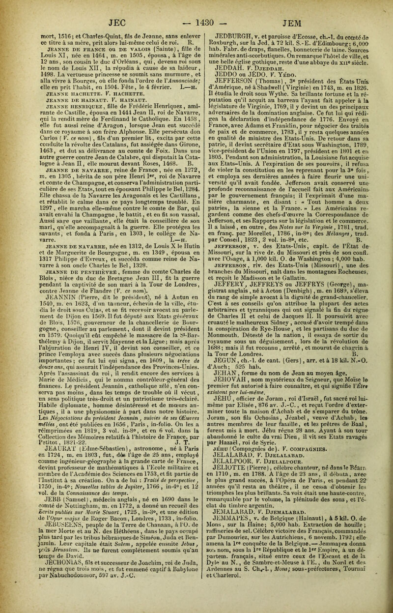 mort, 1516; et C'harles-Quint, fils de Jeanne, sans enlever ce titre à sa mère, prit alors lui-même celui de roi. R. JEANNE DE FRANCE OU DE VALOIS (Sainte), fille de Louis XI, née en 1464, m. en 1505, épousa, à l’âge de 12 ans, son cousin le duc d’Orléans, qui, devenu roi sous le nom de Louis XII, la répudia à cause de sa laideur, 1498. La vertueuse princesse se soumit sans murmure , et alla vivre à Bourges, où elle fonda l’ordre de YAnnonciade; elle en prit l’habit, en 1504. Fête, le 4 février. L—h. JEANNE HACHETTE. V. HACHETTE. JEANNE DE HAINAÜT. V. HAINAUT. JEANNE HENRlQUEZ, fille de Frédéric Henriqucz , ami- rante de Castille, épousa en 1444 Jean II, roi de Navarre, qui la rendit mère de Ferdinand le Catholique. En 1458 , elle fut aussi reine d’Aragon, lorsque Jean eut succédé dans ce royaume à son frère Alphonse. Elle persécuta don Carlos ( V. ce nom] , fils d’un premier lit, excita par cette conduite la révolte des Catalans, fut assiégée dans Girone, 146.3, et dut sa délivrance au comte de Foix. Dans une autre guerre contre Jean de Calabre, qui disputait la Cata- logpie à Jean II, elle mourut devant Roses, 1468. B. JEANNE DE NAVARRE, reine de France, née en 1272, m. en 1305 , hérita de son père Henri I«r, roi de Navarre et comte de Champagne, et conserva l’administration parti- culière de ses Etats, tout en épousant Philippe le Bel, 1284. Elle chassa de la Navarre les Aragonais et les Castillans, et rétablit le calme dans ce pays longtemps troublé. En 1297 , elle marcha elle-même contre le comte de Bar, qui avait envahi la Champagne, le battit, et en fit son vassal. Aussi sage que vaillante, elle était la conseillère de son mari, qu’elle accompagnait à la guerre. Elle protégea les savants, et fonda à Paris, en 1303, le collège de Na- varre. L—H. JEANNE DE NAVARRE, née en 1312, de Louis X le Hutin et de Marguerite de Bourgogne, m. en 1349 , épousa en 1317 Philippe d’Evreux, et succéda comme reine de Na- varre à son oncle Charles le Bel, 1328. JEANNE DE PENTHiÈVRE, femme du comte Charles de Blois, nièce du duc de Bretagne Jean III, fit la guerre pendant la captivité de son mari à la Tour de Londres, contre .Jeanne de Flandre (P. ce nom). JEANNIN (Pierre, dit le président), né à Autun en 1540, m. en 1623, d'un tanneur, éohevin de la ville, étu- dia le droit sous Cuias, et se fit recevoir avocat au parle- ment de Dijon en 1569. Il fut député aux Etats généraux de Blois, 1576, gouverneur de la chancellerie de Bour- gogne, conseiller au parlement, dont il devint président en 1579. Quoiqu’il eût empêché le massacre de la S*-Bar- thélemy à Dijon, il servit Mayenne et la Ligue; mais après l’abjuration de Henri IV, il devint son conseiller, et ce prince l’employa avec succès dans plusieurs négociations importantes; ce fut lui qui signa, en 1609, la tre've de douze ans, qui assurait l’indépendance des Provinces-Unies. Après l’assassinat du roi, il rendit encore des services à Marie de Médicis, qui le nomma contrôleur-général des finances. Le président Jeannin , catholique zélé, n’en con- serva pas moins, dans les temps de trouble où il vécut, un sens politique très-droit et un patriotisme très-éclairé. Habile diplomate, homme désintéressé et de mœurs an- tiques , il a une physionomie à part dans notre histoire. Les Négociations du président Jeannin, suivies de ses OEuvres mêlées, ont été publiées en 1656 , Paris , in-folio. On les a réimprimées en 1819, 3 vol. in-8®, et en 6 vol. dans la Collection des Mémoires relatifs à l’histoire de France, par Petitot, 1821-22. J. T. JEAURAT (Edme-Sébastien), astronome, né à Paris en 1724, m. en 1803, fut, dèe l’âge de 25 ans, employé comme ingénieur-géographe à la grande carte de France, devint professeur de mathématiques à l’Ecole militaire et membre de l’Académie des Sciences en 1753, et fit partie de l’Institut à sa création. On a de lui : Traité de perspective, 1750, in-4°; Nouvelles tables de Jupiter, 1766 , in-4®; et 12 vol. de la Connaissance des temps. JEBB ( Samuel), médecin anglais , né en 1690 dans le comté de Nottingham, m. en 1772, a donné un recueil des Ecrits publiés sur .Varie Stuart, 1725, in-8®, et une édition de l’Opu' nwjus de Roger Bacon, Londres, 1733 , in-folio. JEBUSEENS, peuple de la Terre de Chanaan, à l'U. de la mer Morte et au N. des Héthéens, dans le pays occupé plus tard par les tribus hébraïquesde Siméon, Juda et Ben- jamin. Leur capitale était Salem, appelée ensuite Jébus, puis Jérusalem. Ils ne furent complètement soumis qu'au temps de David. JÉCHONIAS, fils et successeur de Joachim, roi de Juda, ne régna que trois mois, et fut emmené captif à Babylone ])ar Nabuchodoiiosor, 59'/ av. J.-(J. JEDBURGH, v. et paroisse d’Ecosse, ch.-l. du comté Je Roxburgh, sur la Jed, à 72 kil. S.-E. d’Edimbourg; 6,000 hab. Fabr. de draps, flanelles, bonneterie de laine. Sources minérales anti-scorbutiques. On remarque l’hôtel de ville, et une belle église gothique, reste d’une abbaye du xii® siècle. JEDDAH. F. Djeddah. JEDDO ou JÉDO. V. Yédo. JEFFERSON (Thomas), 3® président des Etats-Unis d’Amérique, né à Shadwell (Virginie) en 1743, m. en 1826. Il étudia le droit sous Wythe. Sa brillante fortune et la ré- putation qu’il acquit au barreau Payant fait appeler à la législature de Virginie, 1769, il y devint un des principaux adversaires de la domination anglaise. Ce fut lui qui rédi- gea la déclaration d’indépendance de 1776. Envoyé en France, avec Adams et Franltlin, pour négocier des traités de paix et de commerce, 1783, il y resta quelques années en qualité de ministre des Etats-Unis. De retour dans sa patrie, il devint secrétaire d’Etat sous Washington, 1789, vice-président de l’Union en 1797, président en 1801 et en 1805. Pendant son administration, la Louisiane fut acquise aux Etats-Unis. A l’expiration de ses pouvoirs, il refusa de violer la constitution en les reprenant pour la 3® fois, et employa ses dernières années à faire fleurir une uni- versité qu’il avait fondée. Jefferson avait conservé une profonde reconnaissance de l’accueil fait aux Américains par le gouvernement français; il l’exprimait d’une ma- nière charmante, en disant : « Tout homme a deu.x patries, la sienne et la France. » Les Américains re- gardent comme des chefs-d’œuvre la Correspondance de Jefferson, et ses Rapports sur la législation et le commerce. 11 a laissé , en outre, des Notes sur la Virginie, 1781, trad. en franç. par Morellet, 1786, in-8®; des Mélanges, trad. par Conseil, 1823, 2 vol. in-8®, etc. B. JEFFERSON, V. des Etats-Unis, capit. de l’État de Missouri, sur la rive dr. du Missouri et près de son confl. avec l’Osage, à 1,000 kil. O. de Washington ; 4,000 hab. JEFFERSON, riv. des Etats-Unis (Missouri), une des branches du Missouri, naît dans les montagnes Rocheuses, et reçoit le Madisson et le Gallatin. JEFFERY, JEFFREYS ou JEFFRYS (George), ma- gistrat anglais , né à Acton (Denbigh), m. en 1689, s’éleva du rang de simple avocat à la dignité de grand-chancelier. C’est à ses conseils qu’on attribue la plupart des actes arbitraires et tyranniques qui ont signalé la fin du régne de Charles II et celui de Jacques IL 11 poursuivit avec cruauté le malheureux Sidney , accusé d’avoir trempé dans la conspiration de Rye-House, et les partisans du duc de Monmouth. Détesté de la nation , il essaya de sortir du royaume sous un déguisement, lors de la révolution de 1688 ; mais il fut reconnu , arrêté , et mourut de chagrin .à la Tour de Londres. B. JÈGUN, ch.-l. de cant. (Gers), arr. et à 18 kil. N.-O. d’Auch; 525 hab. JEHAN, forme du nom de Jean au moyen âge. JÉHOVAH , nom mystérieux du Seigneur, que Moi'se le premier fut autorisé à faire connaître, et qui signifie YÊtre existant par lui-méme. JÈHU, officier de Joram , roi d’Israël, fut sacré roi lui- même par Elisée, 876 av. J.-C., et reçut l’ordre d’exter- miner toute la maison d’Achab et de s’emparer du trône. Joram, son fils Ochosias, Jézabel, veuve d’Achab, les autres membres de leur famille, et les prêtres de Baal, furent mis à mort. Jéhu régna 28 ans. Ayant à son tour abandonné le culte du vrai Dieu, il vit ses Etats ravagés par Hazaël, roi de Syrie. JÉHU (Compagnies de). V. COMPAGNIES. JELALABAD. V. Djelalabad. JELALPOOR. V. Djelalpoür. JÉLIÜTTE (Pierre), célèbre chanteur, né dans le Béarn en 1710, m. en 1788. A l’âge de 23 ans, il débuta, avec le plus grand succès, à l’Opéra de Paris, et pendtint 22 années qu’il resta au théâtre, il ne cessa d’obtenir le.s triomphes les plus brillants. Sa voix était une haute-contre, remarquable par le volume, la plénitude des sons, et l’é- clat du timbre argentin. JEMALABAD. V. Djemalabad. JEMMAPES, V. de Belgique (Hainaut), à 5 kil. O. de Mons , sur la Haine ; 5,000 hab. Extraction de houille ; raffineries de sel. Célèbre victoire des Fraiiçais, commandés par Dumouriez, sur les Autrichiens, 6 novemb. 1792; elle amena la D® conquête de la Belgique. — Jemmapes donna BO’.i nom, sous la Ir® République et le l®f Empire, à un dé- partem. français, situé entre ceux de l’Escaut et de la Dyle au N., de Sambre-et-Meuse à l'E., du Nord et de.s Ardennes au S. Ch,-I., Mons; sous-préfectures, Tournai et Charleroi.