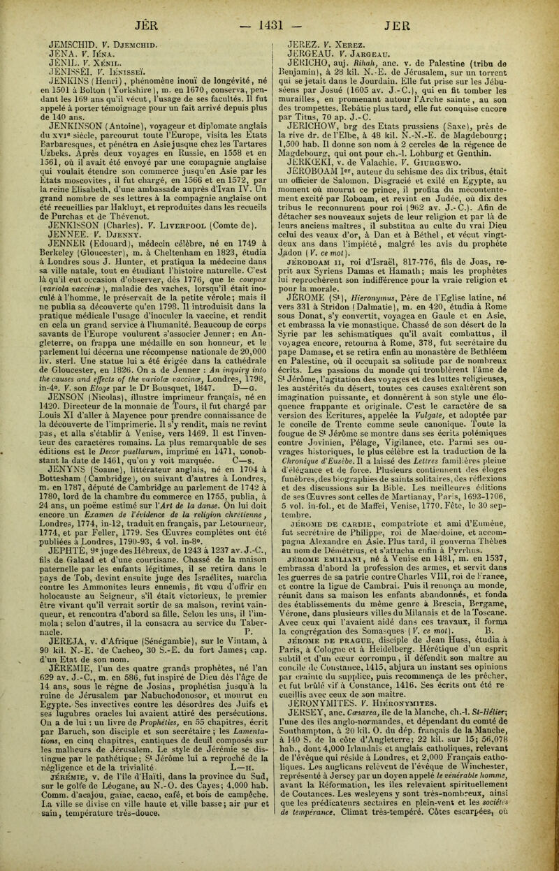 JEMSCHID. V. Djemchid. JENA. V. lÉNA. JÉNIE. y. XÉNIE. .lÉNISSÊI. V. Ienisseï. JENKINS (Henri), phénomène inouï de longévité, né en 1501 à Bolton ( Yorkshire ], m. en 1670, conserva, pen- dant les 169 ans qu’il vécut, l’usage de ses facultés. Il fut appelé à porter témoignage pour un fait arrivé depuis plus de 140 ans. JENKINSON (Antoine), voyageur et diplomate anglais du XVI® siècle, parcourut toute l’Europe, visita les Etats Barbaresques, et pénétra en Asie jusque chez les Tartares Uzbeks. Après deux voyages en Russie, en 1558 et en 1561, où il avait été envoyé par une compagnie anglaise qui voulait étendre son commerce jusqu’en Asie par les Etats moscovites, il fut chargé, en 1566 et en 1572, par la reine Elisabeth, d’une ambassade auprès d’Ivan IV. Un g^and nombre de ses lettres à la compagnie anglaise ont été recueillies par Hakluyt, et reproduites dans les recueils de Purchas et de Tliévenot. JENKlSSON (Charles). V. Liverpooe (Comte de). JENNEE. V. Djenny. JENNER (Edouard), médecin célèbre, né en 1749 à Berkeley (Gloncester), m. à Cheltenham en 1823, étudia à Londres sous J. Hunter, et pratiqua la médecine dans sa ville natale, tout en étudiant l’histoire naturelle. C’est là qu’il eut occasion d’observer, dès 1776, que le cowpox [variola vaccinœ ), maladie des vaches, lorsqu’il était ino- culé à l’homme, le préservait de la petite vérole; mais il ne publia sa découverte qu’en 1798. 11 introduisit dans la pratique médicale l’usage d’inoculer la vaccine, et rendit en cela un grand service à l’humanité. Beaucoup de corps savants de l’Europe voulurent s’associer Jenner; en An- gleterre, on frappa une médaille en son honneur, et le parlement lui décerna une récompense nationale de 20,000 liv. sterl. Une statue lui a été érigée dans la cathédrale de Gloucester, en 1826. On a de Jenner : An inquiry into the causes and effects of lhe variolæ vaccinæ, Londres, 1798, in-4». V. son Eloge par le D® Bousquet, 1847. D—G. JENSON (Nicolas), illustre imprimeur français, né en 1420. Directeur de la monnaie de Tours, il fut chargé par Louis XI d’aller à Mayence pour prendre connaissance de la découverte de l’imprimerie. Il s’y rendit, mais ne revint pas, et alla s’établir à Venise, vers 1469. Il est l'inven- teur des caractères romains. La plus remarquable de ses éditions est le Décor puellarum, imprimé en 1471, nonob- stant la date de 1461, qu’on y voit marquée. C—s. JENYNS (Soame), littérateur anglais, né en 1704 à Bottesham (Cambridge), ou suivant d’autres à Londres, m. en 1787, député de Cambridge au parlement de 1742 à 1780, lord de la chambre du commerce en 1755, publia, à 24 ans, un poëme estimé sur l'Art de la danse. On lui doit encore un Examen de l'évidence de la religion chrétienne, Londres, 1774, in-12, traduit en français, par Letourneur, 1774, et par Feller, 1779. Ses Œuvres complètes ont été publiées à Londres, 1790-93, 4 vol. m-8®. JEPHTÉ, 9® juge des Hébreux, de 1243 à 1237 av. J.-C., fils de Galaad et d’une courtisane. Chassé de la maison paternelle par les enfants légitimes, il se retira dans le I>ays de Tob, devint ensuite juge des Israélites, marcha contre les Ammonites leurs ennemis, fit vœu d’olî'rir en holocauste au Seigneur, s’il était victorieux, le premier être vivant qu’il verrait sortir de sa maison, revint vain- queur, et rencontra d’abord sa fille. Selon les uns, il l’im- mola; selon d’autres, il la consacra au service du Taber- nacle. P. JEREJA, V. d’Afrique (Sénégambie), sur le Viniam, à 90 kil. N.-E. 'de Cacheo, 30 S.-E. du fort James; cap. d’un Etat de son nom. JÉRÉMIE, l’un des quatre grands prophètes, né l’an 629 av. J.-C., m. en 586, fut inspiré de Dieu dés l’âge de 14 ans, sous le règne de Josias, prophétisa jusqu’.à la ruine de Jérusalem par Nabucliodonosor, cl mourut eu Egypte. Ses invectives contre les désordres des Juifs et ses lugubres oracles lui avaient attiré des persécutions. On a de lui ; un livre de Prophéties, en 55 chapitres, écrit par Baruch, son disciple et son secrétaire ; les Lamenta- tions, en cinq chapitres, cantiques de deuil composés sur les malheurs de Jérusalem. Le style de Jérémie se dis- tingue par le pathétique; S> Jérôme lui a reproché de la négligence et de la trivialité L—ii. JÉRÉMIE, V. de l’île d'Haïti, dans la province du Sud, sur le golfe de Léogane, au N.-O. des Cayes; 4,000 hab. Comm. d’acajou, gaïae, cacao, café, et bois de campêche. I.a ville se divise en ville haute et ville basse; air pur et sain, température très-douce. JEREZ. V. Xerez. JERGEAU. V. Jargeau. JÉRICHO, auj. Rihah, anc. v. de Palestine (tribu de Benjamin), à 28 kil. N.-E. de Jérusalem, sur un torrent qui se jetait dans le Jourdain. Elle fut prise sur les Jébu- scens par Josué (1605 av. J.-C.), qui en fit tomber les murailles, en promenant autour l’Arche sainte, au son des trompettes. Rebâtie plus tard, elle fut conquise encore par Titus, 70 ap. J.-C. JERICHOW, brg des Etats pinissiens (Saxe), près de la rive dr. de l’Elbe, à 48 kil. N.-N.-E. de Magdebourg; 1,500 hab. Il donne son nom à 2 cercles de la régence de Magdebourg, qui ont pour ch.-l. Lohburg et Genthin. JERKŒKI, V. de Valachie. V. Giurgewo. JÈROBÜjVM I®®, auteur du schisme des dix tribus, était un officier de Salomon. Disgracié et exilé en Egypte, au moment où mourut ce prince, il profita du mécontente- ment excité par Roboam, et revint en Judée, où dix des tribus le reconnurent pour roi (962 av. J.-C.). Afin de détacher ses nouveaux sujets de leur religion et par là de leurs anciens maîtres, il substitua au culte du vrai Dieu celui des veaux d’or, à Dan et à Béthel, et vécut vingt- deux ans dans l’impiété, malgré les avis du prophète Jadon ( V. ce mot). JÉROBOAM II, roi d’Israël, 817-776, fils de Joas, re- prit aux Syriens Damas et Hamath; mais les prophètes lui reprochèrent son indifférence pour la vraie religion et pour la morale. JÉROME (S‘), Hieronymus, Père de l'Eglise latine, né vers 331 à Stridon (Dalmatie), m. en 420, étudia à Rome sous Donat, s’y convertit, voyagea en Gaule et en Asie, et embrassa la vie monastique. Chassé de son désert de la Syrie par les schismatiques qu’il avait combattus, il voy agea encore, retourna à Rome, 378, fut secrétaire du pape Damase, et se retira enfin au monastère de Bethléem en Palestine, où il occupait sa solitude par de nombreux écrits. Les passions du monde qui troublèrent l’âme de Si Jérôme, l’agitation des voyages et des luttes religieuses, les austérités du désert, toutes ces causes exaltèrent son imagination puissante, et donnèrent à son style une élo- quence frappante et originale. C’est le caractère de sa version des Ecritures, appelée la Vulgate, et adoptée par le concile de Trente comme seule canonique. Toute la fougue de S* Jérôme se montre dans ses écrits polémiques contre Jovinien, Pélage, Vigilance, etc. Parmi ses ou- vrages historiques, le plus célèbre est la traduction de la Chronique d’Eusèbe. Il a laissé des Lettres familières pleine d'élégance et dç force. Plusieurs contiennent des éloges funèbres, des biographies de saints solitaires, des réflexions et des discussions sur la Bible. Les meilleures éditions de ses Œuvres sont celles de Martianay, Paris, 1693-1706, 5 vol. in-fol., et de Maffei, Venise, l’î'fo. Fête, le 30 sep- tembre. JÉROME DE CARDiE, Compatriote et ami d’Eumène, fut secrétaire de Philippe, roi de Macédoine, et accom- pagna Alexandre en Asie. Plus tard, il gouverna Thèbes au nom de Démétrius, et s’attacha enfin à Pyrrhus. JÉROME EMiLiANi, né à Veuise en 1481, m. en 1537, embrassa d’abord la profession des armes, et servit dans les guerres de sa patrie contre Charles VIH, roi de France, et contre la ligue de Cambrai. Puis il renonça au monde, réunit dans sa maison les enfants abandonnés, et fonda des établissements du même genre à Brescia, Bergame, Vérone, dans plusieurs villes du Milanais et de la Toscane. Avec ceux qui l’avaient aidé dans ces travaux, il forma la congrégation des Somasques (K. ce mot). B. JÉROME de PRAGUE, disciple de Jean Huss, étudia à Paris, à Cologne et à Heidelberg. Hérétique d’un esprit subtil et d’un coeur corrompu, il défendit son maître au concile de Coustaiice, 1415, abjura un instant ses opinions par crainte du sui>plice, puis recommença de les prêcher, et fut brûlé vif à Constance, 1416. Ses écrits ont été re cueillis avec ceux de son maître. JÈRÜNYMITES. V. Hiéuonymites. JERSEY, anc. Cœsarea, île de la Manche, ch.-l. St-Uélier\ l’une des îles anglo-normandes, et dépendant du comté de Southampton, à 20 kil. O. du dép. français de la Manche, à 140 S. de la côte d'Angleterre; 22 kil. sur 15; 56,078 hab., dont 4,000 Irlandais et anglais catholiques, relevant de l’évêque qui réside à Londres, et 2,000 Français catho- liques. Les anglicans relèvent de l’évêque de ’W'inchester, représenté à Jersey par un doyen appelé le vénérable homme, avant la Réformation, les îles relevaient spirituellement de Coutances. Les wesleyens y sont très-nombreux, ainsi que les prédicateurs sectaires en plein-vent et les sociétés de tempérance. Climat très-tempéré. Côtes escarpées, où