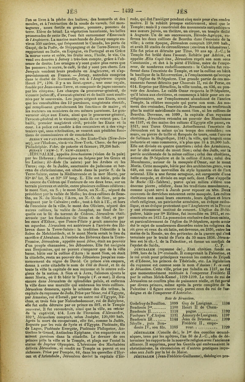 l’on se livre à la pêche des huîtres, des homards et des moules, et à l’extraction de la soude de varech. Sol mun- tagneux, assez fertile en grains, pommes, pommes de terre. Elève de bétail. La végétation luxuriante, les belles promenades de cette île, l’ont fait surnommer l’Emeraude de VAngleterre. La marine marchande de Jersey compte en- viron 350 navires, qui fréquentent le Canada, les ports de Gaspé, de la Poêle, de Shippagang et de Terre-Neuve; ils rapportent en Italie, en Espagne, en Portugal et en Grèce la morue verte et salée, les fruits secs, l’huile, le vin. On vend ces denrées à Jersey à très-bon compte, grâce à l’ab- sence de droits. Les oranges n’y sont guère plus rares que les pommes; le sucre, le café, le thé y sont pen chers. Les Jersyais vendent leurs produits en Angleterre, et s’ap- provisionnent en France. — Jersey, autrefois comprise dans le duché de Normandie, est à l’Angleterre depuis Henri P'', 1105. 11 y a un lieut.-gouv., une cour royale, fondée par Jean-sans-Terre, et composée de juges nommés par les citoyens. Les charges de procureur-général, de vicomte (scheriff), d’avocat-général et de bailli sont confé- rées par le souverain. Les juges siègent aux Etats, ainsi que les connétables des 12 paroisses, magistrats électifs, qui remplissent gratuitement les fonctions de maire, et les recteurs ou ministres de ces mêmes paroisses. Le gou- verneur siège aux Etats, ainsi que le procureur-général, l’avocat-général et le vicomte; mais ils ne votent pas. Le bailli, premier magistrat civil, préside les Etats et la cour. La police est confiée à des ceuteniers et à des ving- teniers qui, sans rétribution, se vouent aux pénibles fonc- tions de commissaires et de constables. JEIISEY ou FAüLus-iiOOK, v. des Etats-Unis (New-Jer- sey), sur l’Hudsou, vis-à-vis New-York. Chem, de fer pour Philadelphie. Fabr. de poterie et faïence; 29,256 hab. JERSEY (KEW-). V. NEW-JERSEY. .JÉRUSALEM , appelée Jerucftsa/aim (vision de la paix) par les Hébreux ; Hierosolyma ou Solyma par les Grecs et les Latins; El-Kods (la sainte) par les Arabes et les Turcs; cap. de la Judée, sanctuaire du judaïsme et ber- ceau du christianisme, est située dans la partie S. de la Terre-Sainte, entre la Méditerranée et la mer Morte, par 31“ 45’ lat. N. et 32“ 53’ long. E. Elle est bâtie, près de la source du Cédron qui l’entoure de ses deux bras, sur un terrain pierreux et stérile, entre plusieurs collines célèbres : le mont Sion, au S. ; le mont Moria, au N.-E., séparé du précédent parla vallée de Mello; les deux collines de Beze- tha, au N. du Moria; l’Acra, au N.-O. de Sion, se pro- longeant par le Calvaire ; enfin , tout à fait à l’E., et hors de l’enceinte de la ville, le mont des Oliviers, séparé des autres collines, la vallée de Josaphat, au fond de la-- quelle est le lit du torrent de Cédron. Jérusalem étaiti arrosée par les fontaines de Géon et de Siloé, et par les eaux d’Ethan, que Ponce-Pilate y avait amenées par un aqueduc. Jérusalem est antérieure à l’arrivée des Hé- breux dans la Terre-Sainte : la tradition l’identifie à la Salem de Melchisédech, et le mont Moria serait le lieu du sacrifice d’Abraham. A l’entrée des Hébreux dans la Terre- Promise, Jérusalem, appelée aussi Jébus, était au pouvoir d’un peuple chananéen , les Jébuséens. Elle fut assignée aux Benjamites, qui ne purent s’emparer que de la ville basse, bâtie sur la colline d’Acra ; le mont Sion, où était la citadelle, resta au pouvoir des Jébuséens jusqu’au com- mencement du règne de David. Ce prince s’en empara, donna à cette citadelle le nom de Cité de David, et fit de toute la ville la capitale de son royaume et le centre reli- gieux de la nation. A Sion et à Acra, Salomon ajouta le mont Moria, où il fit bâtir le Temple ( V. ce mot). Il éleva encore dans Jérusalem de splendides palais, et enferma la ville dans une muraille qui embrassa les trois collines. Jérusalem demeura, après le schisme des dix tribus, la capitale du royaume de Juda.Prise par Sésac, roi d’Egypte, par Amasias, roi d’Israël, par un autre roi d’Egypte, Né- chao, et trois fois par Nabuchodonosor, roi de Babylone, elle fut enfin détruite par ce prince en 587, et le Temple renversé. 11 fut reconstruit, ainsi que la ville, au retour de la captivité, 4-54. Lors de l’invasion d’Alexandre, 332 ?, Jérusalem comptait, selon Joséphe, 120,000 hab. Après la mort du conquérant, elle fut, comme la Judée, disputée par les rois de Syrie et d’Egypte. Ptolémée, fils de Lagus, Ptolémée Evergéte, Ptolémée Philopator, An- tiochus le Grand, Antiochus Epiphane, s’en emparèrent et mirent garnison dans la citadelle. Le dernier de ces princes pilla la ville et le Temple, et plaça sur l’autel la statue de Jupiter Olympien. L’héroïsme des Machabées délivra Jérusalem, et rendit au Temple sa pureté et ses richesses. Prise par Pompée, 64, dans les querelles d’Hyr- can et d’Aristobule, Jérusalem devint la capitale d’Hé- rode, qui dut l’assiéger pondant cinq mois pour s'en rendre maître. 11 la rebâtit presque entièrement, ainsi que le Temple; mais il y coustrnisit des monuments antipathiques aux mœurs juives, un théâtre, un cirque, un temple dédié à Auguste. Un de ses successeurs, Hérode-Agrippa, en- ferma les deux collines de Bezetha dans l’enceinte de la ville; à cette époque, Jérusalem comptait 150,000 hab., et avait 33 stades de circonférence ( environ 6 kilomètres ). Elle fut prise et détruite par Titus, 70 ans ap. J.-G.; le Temple fut brûlé dans l’assaut. Rebâtie par Adrien, et appelée Ælia Capil lina, Jérusalem reprit son nom sous Constantin , et dut à la piété d’Hélène, mère de l’empe- reur, de nombreux embellissements ; le Calvaire fut ren- fermé dans l’enceinte du Temple, et sur la colline on bâtit la basilique de la Résurrection, à l’emplacement qu’occupe auj. l’église du S‘-Sépulcre. Une grande partie de ces mo- numents furent détruits par Chosroès II, roi de Perse, en 614. Reprise par Héraclius, la ville tomba, en 636, au pou- voir des Arabes. Le calife Omar respecta le S‘-Sépulcre, qu’il laissa aux chrétiens, et commença à bâtir pour ses co- religionnaires, sur remplacement abandonné de l'ancien Temple, la célèbre mosquée qui porte son nom. Au mo- ment des croisades, l’enceinte de Jérusalem ne renfermait plus la moitié méridionale du mont Sion , ni les collines de Bezetha. Devenue, en 1099, la capitale d’un royaume chrétien, Jérusalem retomba au pouvoir des Musulmans en 1187, et des mains des sultans d’Egypte elle passa, en 1517, aux Turcs Ottomans. Actuellement l’enceinte de Jérusalem est la même qu’au temps des croisa’des; ses murs, en pierre de taille et flanqués de tours, sont l’œuvre de Soliman le Magnifique, 1543 ; la ville, qui languit sans industrie et sans commerce, n’a plus que 18 à 20,000 hab. Elle est divisée en quatre quartiers : celui des Arméniens, sur le côté oriental du mont Sion ; celui des Juifs, sur la partie occidentale de la même colline ; celui des chrétiens, autour du S‘-Sépulcre et de la colline d’Acra; celui des Musulmans, autour de la mosquée d’Omar, sur le mont Moria. Cette mosquée, bâtie par des architectes grecs, vers 648, est une des merveilles du style byzantin et de l’art oriental. Elle a une forme octogone, est surmontée d'une belle coupole, et divisée en sept nefs, dont l’une s’appelle la Boche (El-Sakhra), parce qu’au milieu s’élève une énorme pierre , célèbre, dans les traditions musulmanes, comme ayant servi à Jacob pour reposer sa tête. Deux couvents de derviches entourent cette mosquée. Les cultes chrétiens ont aussi leurs couvents , leurs églises et leurs chefs religieux, un patriarche arménien, un évêque catho- lique, et un évêque protestant que l’Angleterre et la Prusse J' ont récemment institué de concert. L’église du S*-Sé- pulcre, bâtie par Hélène, fut incendiée en 1811, et re- construite en 1812. La possession exclusive des lieux-saints, et particulièrement de l’église du S‘-Sépulcre, après avoir été le sujet de nombreuses discordes entre les religieux du rit grec et ceux du rit latin, est devenue, en 1850, entre les mains de la Russie, un des prétextes de la guerre qui s’est terminée par le traité de Paris du 30 mars 1856. Jérusa- lem e.st le ch.-l. de la Palestine, et forme un sandjak de l’eyalet de Saïda. C. P. JÉRUSALEM (royaume de). Etat chrétien fondé en 1099, lors de la 1'“ croisade. Il comprenait la Palestine, et le roi avait pour principaux vassaux les comtes de Tripoli et d’Edesse, les princes de Tibériade, etc. La législation du royaume est connue sous le nom d’Assises ( V. ce mot) de Jérusalem. Cette ville, prise par Saladin en 1187, ne fut que momentanément restituée à l’empereur Frédéric II par le sultan Mélek-Kamel, 1229-1239. Le titre de roi de Jérusalem ne conféra plus de puissance réelle, et fut porté par divers princes, même après la perte complète de la Palestine : il figure encore auj. parmi ceux du roi de Sar- daigne et de l’empereur d’Autriche. Rois de Jérusalem. Godefroy de Bouillon. 1099 Baudouin I“r 1100 Baudouin H 1118 Foulques V,d’Anjou, 1131 Baudouin LH 1144 Sibylle , puis Bau- douin IV, son fils. 1185 Guy de Lusignan... 1186 Henri II de Cham- pagne 1192 AmaurydeLusignan. 1197 Jean de Brienne.... 1209 Frédéric II, empe- reur 1229 JÉRUSALEM (Concile de), le l®'' des conciles œcumé- niques, tenu par les apôtres, l’an 50 de J.-C., afin de dé- terminer les rapports de la nouvelle religion avec l’ancienne alliance. Il supprima, pour les Gentils qui embrassaient le christianisme, la circoncision et d’autres pratiques impo- sées aux Juifs par la loi de Moïse. JÉRUSALEM (Jean-Frédéric-Guillaume), théologien pro- i