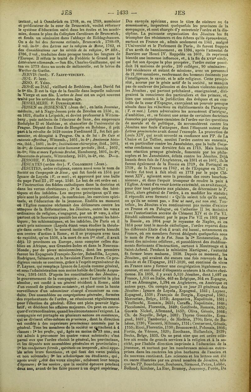 testant, né à Osnabrück en 1709, m. en 1789, aumônier et prédicateur de la cour de Brunswick, voulut réformer le système d’éducation suivi dans les écoles et les acadé- mies, donna le plan du Collegium Carolinum de Brunswick, et fonda un séminaire dans l’abbaye de lliddagshausen. On a de lui des Sermons estimés, Brunswick , 1788-89, 2 vol. in-8<^ ; des Lettres sur la religion de Moïse, 1762, et des Considérations sur les vérités de la religion, 6® édit., 1786, 2 vol., traduites dans presque toutes les langues de l’Europe. Il réfuta le traité de Frédéric le Grand sur la Littérature allemande. — Son fils, Charles-Guillaume, qui se tua en 1773 dans un accès de mélancolie, est le héros du Werther de Goethe. JERVIS (lord). V. Saint-vincent. JESI. V. Iesi. JÊSO. V. YÉso. JES.SÉ ou ISAI, vieillard de Bethléem , dont David fut le 8® fils. Il est la tige de la famille dans laquelle naîtront la Vierge et son fils. Léarbre de Jessé est un sujet souvent traité par les artistes du moyen âge. JESSELMERE. V. Djesselmirb. JESSEN ou JESSENSKY (Jean de), en latin Jessenius, médecin, né à Nagy-Jessen près de Breslau en 1556 , ra. en 1621, étudia à Leipsick, et devint professeur à Wittem- berg, puis médecin de l’électeur de Saxe, des empereurs Rodolphe II et Mathias, et chancelier de l’université de Prague. Député des Etats de Hongrie en Bohême, il prit part à la révolte de 1619 contre Ferdinand II, fut fait pri- sonnier, et décapité à Prague. On a de lui : De Cute et cutaneis affectibus, Wittemb., 1601, in-4® ; Anatomiae histo- ria, ibid., 1601, in-4“; Jnstitutiones chirurgicae, ibid., 1601, in-4®; de Generatione et vita; humanæ periodis, ibid., 1602, in-8®; Vita et mors Tychonis Brahei, Hambourg, 1601, in-4®; Dissertatio de plantis, Wittemberg, 1610, in-4®, etc. D—g. JESSORE. V. Djessore. JÉSUATES (ordre des). V. Colombini (Jean). JÉSUITES, ordre religieux, connu aussi sous le nom de Société ou Compagnie de Jésus, qui fut fondé en 1534 par Ignace Je Loyola ( V. ce mot), et approuvé par une bulle du pape Paul III, 27 sept. 1540. Le but de cet ordre est : 1® l’instruction des fidèles catholiques dans la doctrine et dans les vertus chrétiennes ; 2® la conversion des héré- tiques et des infidèles. Les moyens principaux qu’il em- ploie sont la prédication , la confession , les exercices spiri- tuels, et l’éducation de la jeunesse. Etablis au moment où l'Eglise romaine réclamait des défenseurs contre les attaques de la Réformation, les Jésuites, outre les voeux ordinaires de religion, s’engagent, par un 4® vœu, à aller partout où le Souverain pontife les enverra, parmi les héré- tiques , les schismatiques, et les infidèles. De Paris où il avait pris naissance (Loyola étant venu étudier la théolo- gie dans cette ville ) le nouvel institut transporta bientôt son centre d’action à Rome, et il se propagea avec tant 4e rapidité, qu’en 1556, à la mort de son l®r chef, il avait déjà 12 provinces en Europe, sans compter celles éta- blies en Afrique, aux Grandes-Indes et dans le Nouveau- Monde , par de pieux missionnaires, dont les premiers furent les Espagnols François-Xavier, Bobadilla, Laynez, Rodriguez, Salmeron,et le Savoisien Pierre Favre. Ce pro- digieux succès se continua, grâce à l’esprit organisateur du P. Laynez, qui remplaça Ignace de Loyola comme général, et sous l’administration non moins habile de Claude Acqua- viva, 1581-1615. D’après les constitutions des Jésuites, le gouvernement de la compagnie , avec l’autorité la plus absolue, est confié à un général résidant à Rome, aidé d’un conseil de plusieurs assistants, et placé sous la haute surveillance d’un admoniteur chargé d’examiner sa con- duite. Des assemblées ou congrégations générales, formées des représentants de l’ordre, se réunissent régulièrement pour l’élection du général. 'Elles ont plein pouvoir légis- latif, et décident les affaires majeures. On peut en convo- quer d’extraordinaires, quand les circonstances l’exigent. La compagnie est partagée en plusieurs nations ou assistances, qui se divisent elles-mêmes en provinces, dont la direction est confiée à des supérieurs provinciaux nommés par le général. Tous les membres de la société se rattachent à 4 classes : 1® les profés, qui, âgés au moins de*33 ans, ont été admis à prononcer les quatre vœux solennels; c’est parmi eux que l’ordre choisit le général, les provinciaux, et les députés aux assemblées générales et provinciales ; 2® les coadjuteurs formés, spirituels ou temporels, ainsi appe- lés selon leurs fonctions, et qui font des vœux publics et non solennels ; 3® les scholastiques ou étudiants, qui, après avoif prêté des vœux simples , achèvent leur temps d’épreuve ; 4® les novices, que la société éprouve pendant deujc ans, avant de les faire passer à un degré supérieur. Des envoyés spéciaux, sous le titre de visiteurs ou de commissaires, inspectent quelquefois les provinces de la compagnie, et sont chargés d’y entretenir l’ordre et la dis- cipline. La puissante organisation des Jésuites les fit triompher des résistanees et des éehecs qu’ils éprouvèrent, surtout en France où, admis seulement en 1561 , malgré l’Université et le Parlement de Paris, ils furent frappés d’un arrêt de bannissement, en 1594, après l’attentat de Barrière sur Henri IV. Rappelés en 1603, ils reprirent bientôt une immense influence, et, à la fin du xvii® siècle, qui fut son époque la plus prospère, l’ordre entier possé- dait 24 maisons de profés, 180 collèges, 90 séminaire.^, 160 résidences et autant de missions, avec un personnel de 21,000 membres, renfermant des hommes éminents par l’intelligence, le savoir, et le zèle religieux. Cette prospé- rité , accrue par le génie actif de la société, ne manqua pas de soulever des jalousies et des haines violentes contre les Jésuites, qui partout prêchaient, enseignaient, diri- geaient la conscience des particuliers et des princes, et, bien que soumis à la juridiction des évêques et au con- trôle de la cour d’Espagne, exerçaient un pouvoir presque absolu dans les réductions ou établissements du Paraguay {V. ce mot.) Leurs adversaires les accusèrent d’intrigue, d’ambition , et, se faisant une arme de certaines doctrines énoncées par quelques casuistes de l’ordre sur des questions de morale et de politique, ils accumulèrent contre les Jésuites une foule d’attaques, dont l’éloquent auteur des Lettres provinciales avait donné l’exemple. La protection de Louis XIV, qui avait accordé sa confiance aux PP. de La Chaise et Le Tellier, soutint l’ordre contre ses ennemis, et en particulier contre les Jansénistes, que la bulle Unige- nitus condamna une dernière fois en 1713. Mais bientôt une réaction presque générale, fomentée par les philo- sophes et les Jansénistes, éclata contre les Jésuites. Déjà bannis deux fois de l’Angleterre, en 1581 et en 1601, ils le furent également de la Russie en 1719, du Portugal en 1759, de la France en 1762, et de l’Espagne en 1767 ; l’ordre^ fut tout à fait aboli en 1773 par le pa)>e Clé- ment XIV, agissant sous la pre.ssion des cours bourbon- niennes, et dans l’espoir trompeur de rendre la paix à l’Eglise. Avant d’en venir à cette extrémité, on avaitessayé, pour ôter tout prétexte aux plaintes, de déterminer le P. Ricci, alors général de l’ordre, à en modifier les statuts; il répondit avec fermeté : « Qu’ils soient tels qu’ils sont, ou qu’ils ne soient pas. >i Sint ut sunt, aut non sint. Tou- tefois, les Jésuites n’en continuèrent pas moins d’exister en Prusse et en Pologne, où Catherine II lei maintint avec l’autorisation secrète de Clément XIV et Je Pie VJ. Rétabli solennellement par le pape Pie VII en 1801 pour la Russie, en 1804 pour le royaume de Naples, et en 1814 pour tout le monde catholique, l’ordre reparut dans les différents Etats d’où il avait été banni, notamment en France, où ses membres furent désignés quelquefois sous 1e nom de Pères de la Foi. Sous la 2® Restauration, ils firent des missions célèbres , et possédèrent des établisse- ments florissants d’instruction, surtout à Montrouge et à Saint-Acheul. Pendant le ministère Martignac, l’autorité fit fermer leurs maisons, 1828. Depuis ce moment, les Jésuites, qui avaient été encore une fois renvoyés de la Russie et de l’Espagne, 1817-1820, ont continué de vivre en France sans y former une congrégation légalement re- connue, et ont donné d’éloquents orateurs à la chaire chré- tienne. En 1855, il y avait 5,510 Jésuites, dont 1,697 en France, 1,515 en Italie, 463 en Belgique, 364 en Espagne, 177 en Allemagne, 1,294 en Angleterre, en Amérique et autres pays. On compte jusqu’à ce jour 23 généraux des Jésuites: Ignace de Loyola, Espagnol, 1541; Laynez, Espagnol, 1558; François de Borgia, Espagnol, 1565; Mercurian, Belge, 1573; Acquaviva, Napolitain, 1581; Vitelleschi, Romain, 1615; Caraffa, Napolitain, 1646; Piccolomini, Florentin, 1649; Gotifredo, Romain, 1652; Goswin Nickel, Allemand, 1652; Oliva, Génois, 1664; Ch. de Noyelle, Belge, 1682: Thyrse Gonzalès, Espa- gnol, 1687 ; Tamburini, de Modène, 1706; Retz, de Bo- hême, 1730; Visconti, Milanais, 1751; Centurioni, Génois, 1755; Ricci, Florentin, 1758 ; Brozozowski, Polonais, 1805; Fortis, de Vérone, 1820; Roothaan, Hollandais, 1839; Becks, Belge, 1853. On ne peut nier que cet ordre célè- bre ait rendu de grands services à la religion et à la so- ciété, par l’habile direction imprimée à l'éducation de la jeunesse, et surtout par les nombreuses missions entre- prises dans les contrées les plus barbares de l’ancien et du nouveau continent. Les sciences et les lettres ont été eu outre illustrées par un grand nombi-e de Jésuites, tels que les PP. Bourdaloue, Bouhours, Sirmoiid, Petau, Labbe, Bolland, Kircher, La Rue, Brumoy, Jouvency, Forée, Du