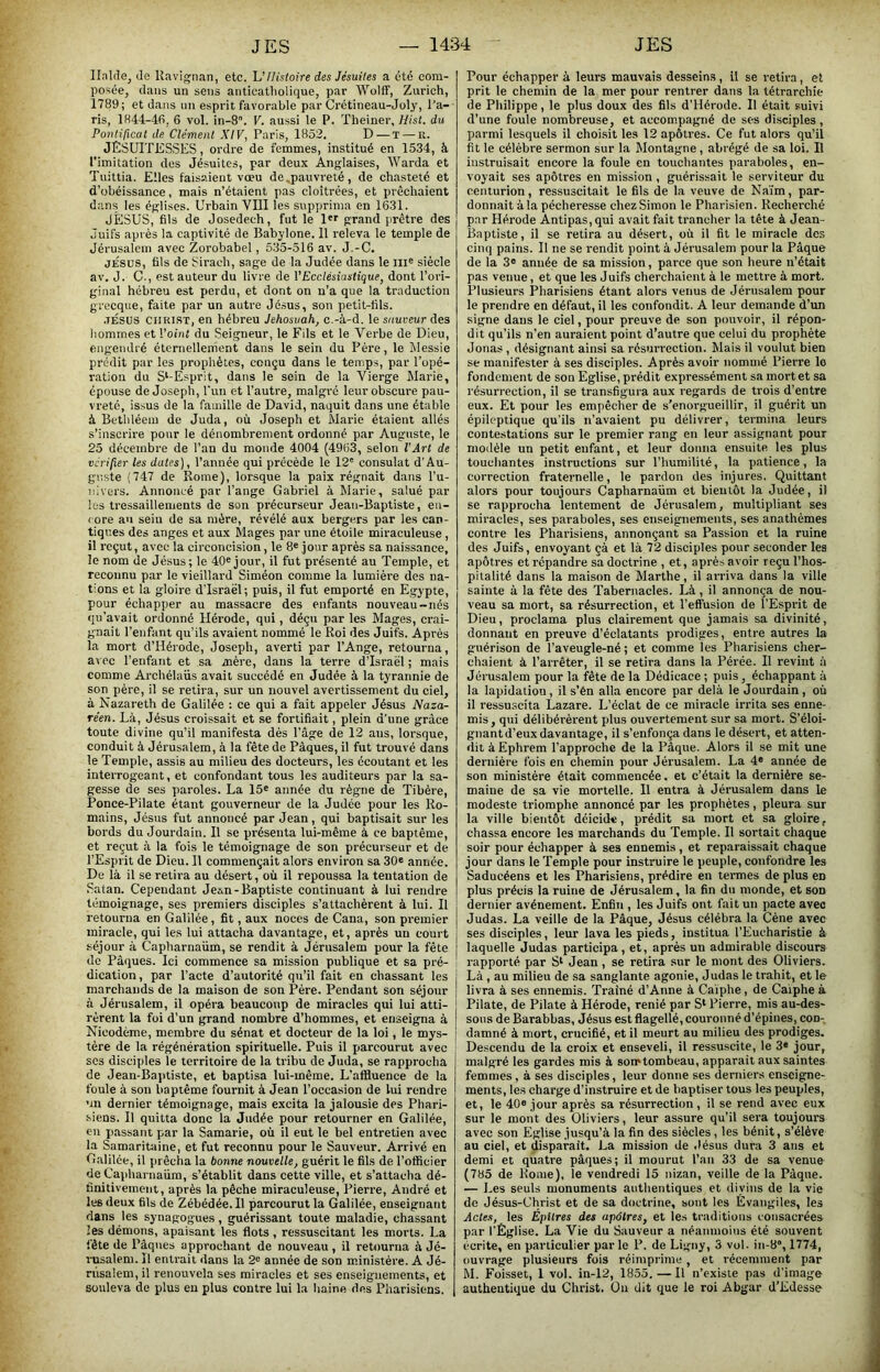 IlaUle, Je Uavignan, etc. U Histoire des Jésuites a été com- posée, dans un sens anticatliolique, par Wolff, Zurich, 1789; et dans un esprit favorable par Crétineau-Joly, Ta- ris, 1844-46, 6 vol. in-S. V. aussi le P. Theiner, Uist. du Pontificat de Clément XIV, Paris, 1852. D — T — R. JÉSUITESSES, ordre de femmes, institué en 1534, à l'imitation des Jésuites, par deux Anglaises, Warda et Tuittia. Elles faisaient vœu de .pauvreté, de chasteté et d’obéissance, mais n’étaient pas cloîtrées, et prêchaient dans les églises. Urbain VIII les supprima en 1631. JÉSUS, fils de Josedech, fut le l'f grand prêtre des Juifs après la captivité de Babylone. 11 releva le temple de Jérusalem avec Zorobabel, 535-516 av. J.-C. JÉSUS, fils de Sirach, sage de la Judée dans le ili® siècle av. J. G-, est auteur du livre de VEcclésiastique, dont l’ori- ginal hébreu est perdu, et dont on n’a que la traduction grecque, faite par un autre Jésus, son petit-fils. JÉSUS CHRIST, en hébreu Jehosvah, c.-à-d. le sauveur des hommes et l’oint du Seigneur, le Fds et le Verbe de Dieu, engendré éternellement dans le sein du Père, le Messie prédit par les prophètes, conçu dans le temps, par l’opé- ration du S‘-Esprit, dans le sein de la Vierge Marie, épouse de Joseph, l'un et l’autre, malgré leur obscure pau- vreté, issus de la famille de David, naquit dans une étable à Bethléem de Juda, où Joseph et Marie étaient allés s’inscrire pour le dénombrement ordonné par Auguste, le 25 décembre de l’an du monde 4004 (4963, selon l’Art de vérifier les dates). Tannée qui précède le 12' consulat d’Au- guste (747 de Rome), lorsque la paix régnait dans Tu- nivers. Annoncé par Tange Gabriel à Marie, salué par les tressaillements de son précurseur Jean-Baptiste, en- core au sein de sa mère, révélé aux bergers par les can- tiques des anges et aux Mages par une étoile miraculeuse, il reçut, avec la circoncision, le 8« jour après sa naissance, le nom de Jésus; le 40« jour, il fut présenté au Temple, et reconnu par le vieillard Siméon comme la lumière des na- tions et la gloire d’Israël; puis, il fut emporté en Egypte, pour échapper au massacre des enfants nouveau-nés qu’avait ordonné Hérode, qui, déçu par les Mages, crai- gnait l’enfant qu’ils avaient nommé le Roi des Juifs. Après la mort d’Hérode, Joseph, averti par l’Ange, retourna, avec l’enfant et sa mère, dans la terre d’Israël ; mais comme Archélaiis avait succédé en Judée à la tyrannie de son père, il se retira, sur un nouvel avertissement du ciel, à Nazareth de Galilée : ce qui a fait appeler Jésus Naza- réen. Là, Jésus croissait et se fortifiait, plein d'une grâce toute divine qu’il manifesta dés Tâge de 12 ans, lorsque, conduit à Jérusalem, à la fête de Pâques, il fut trouvé dans le Temple, assis au milieu des docteurs, les écoutant et les interrogeant, et confondant tous les auditeurs par la sa- gesse de ses paroles. La 15® année du règne de Tibère, Ponce-Pilate étant gouverneur de la Judée pour les Ro- mains, Jésus fut annoncé par Jean, qui baptisait sur les bords du Jourdain. Il se présenta lui-même à ce baptême, et reçut à la fois le témoignage de son préem-seur et de l’Esprit de Dieu. 11 commençait alors environ sa 30« année. De là il se retira au désert, où il repoussa la tentation de Satan. Cependant Je*n-Baptiste continuant à lui rendre témoignage, ses premiers disciples s’attachèrent à lui. Il retourna en Galilée, fit, aux noces de Cana, son pi’emier miracle, qui les lui attacha davantage, et, après un court séjour à Capharnaüm, se rendit à Jérusalem pour la fête de Pâques. Ici commence sa mission publique et sa pré- dication , par l’acte d’autorité qu’il fait en chassant les j marchands de la maison de son Père. Pendant son séjour j à Jérusalem, il opéra beaucoup de miracles qui lui atti- | rèrent la foi d’un grand nombre d’hommes, et enseigna à Nicodème, membre du sénat et docteur de la loi, le mys- j tére de la régénération spirituelle. Puis il parcourut avec ses disciples le territoire de la tribu de Juda, se rapprocha de Jean-Baptiste, et baptisa lui-même. L’affluence de la foule à son baptême fournit à Jean l’occasion de lui rendre un dernier témoignage, mais excita la jalousie des Phari- siens. Il quitta donc la Judée pour retourner en Galilée, en passant par la Samarie, où il eut le bel entretien avec la Samaritaine, et fut reconnu pour le Sauveur. Arrivé eu Galilée, il prêcha la bonne nouvelle, guérit le fils de l’officier de Capharnaüm, s’établit dans cette ville, et s’attacha dé- finitivement, après la pêche miraculeuse, Pierre, André et les deux fils de Zébédée. Il parcourut la Galilée, enseignant dans les synagogues, guérissant toute maladie, chassant îes démons, apaisant les flots , ressuscitant les morts. La fête de Pâques approchant de nouveau , il retourna à Jé- rusalem. 11 entrait dans la 2' année de son ministère. A Jé- rusalem, il renouvela ses miracles et ses enseignements, et souleva de plus eu plus contre lui la haine dns Pharisiens. Pour échapper à leurs mauvais desseins, il se retira, et prit le chemin de la mer pour rentrer dans la tétrarchîe de Philippe, le plus doux des fils d'Hérode. Il était suivi d’une foule nombreuse, et accompagné de ses disciples , parmi lesquels il choisit les 12 apôtres. Ce fut alors qu’il fit le célèbre sermon sur la Montagne, abrégé de sa loi. Il instruisait encore la foule en touchantes paraboles, en- voyait ses apôtres en mission , guérissait le serviteur du centurion, ressuscitait le fils de la veuve de Na'im, par- donnait à la pécheresse chez Simon le Pharisien. Recherché par Hérode Antipas, qui avait fait trancher la tête à Jean- Baptiste, il se retira au désert, où il fit le miracle des cinq pains. Il ne se rendit point à Jérusalem pour la Pâque de la 3® année de sa mission, parce que son heure n’était pas venue, et que les Juifs cherchaient à le mettre à mort. Plusieurs Pharisiens étant alors venus de Jérusalem pour le prendre en défaut, il les confondit. A leur demande d’un signe dans le ciel, pour preuve de son pouvoir, il répon- dit qu’ils n’en auraient point d’autre que celui du prophète Jouas, désignant ainsi sa résurrection. Mais il voulut bien se manifester à ses disciples. Après avoir nommé Pierre lo fondement de son Eglise, prédit expressément sa mort et sa résurrection, il se transfigura aux regards de trois d’entre eux. Et pour les empêcher de s’enorgueillir, il guérit un épileptique qu’ils n’avaient pu délivrer, termina leurs contestations sur le premier rang en leur assignant pour modèle un petit enfant, et leur donna ensuite les plus touchantes instructions sur l’humilité, la patience, la correction fraternelle, le pardon des injures. Quittant alors pour toujours Capharnaüm et bientôt la Judée, il se rapprocha lentement de Jérusalem, multipliant ses miracles, ses paraboles, ses enseignements, ses anathèmes contre les Pharisiens, annonçant sa Passion et la ruine des Juifs, envoyant çà et là 72 disciples pour seconder les apôtres et répandre sa doctrine , et, après avoir reçu l’hos- pitalité dans la maison de Marthe, il atriva dans la ville sainte à la fête des Tabernacles. Là, il annonça de nou- veau sa mort, sa résurrection, et l’effusion de l’Esprit de Dieu, proclama plus clairement que jamais sa divinité, donnant en preuve d’éclatants prodiges, entre autres la guérison de Taveugle-né; et comme les Pharisiens cher- chaient à l’arrêter, il se retira dans la Pérée. Il revint à Jérusalem pour la fête de la Dédicace ; puis, échappant à la lapidation, il s’én alla encore par delà le Jourdain, où il ressuscita Lazare. L’éclat de ce miracle irrita ses enne- mis, qui délibérèrent jdus ouvertement sur sa mort. S’éloi- gnant d’eux davantage, il s’enfonça dans le désert, et atten- dit à Ephrem l’approche de la Pâque. Alors il se mit une dernière fois en chemin pour Jérusalem. La 4* année de son ministère était commencée, et c’était la dernière se- maine de sa vie mortelle. 11 entra à Jérusalem dans le modeste triomphe annoncé par les prophètes, pleura sur la ville bientôt déicide, prédit sa mort et sa gloire, chassa encore les marchands du Temple. Il sortait chaque soir pour échapper à ses ennemis, et reparaissait chaque jour dans le Temple pour instruire le peuple, confondre les Saducéens et les Pharisiens, prédire en termes de plus en plus précis la ruine de Jérusalem, la fin du nionde, et son dernier avènement. Enfin , les Juifs ont fait un pacte avec Judas. La veille de la Pâque, Jésus célébra la Cène avec ses disciples, leur lava les pieds, institua l’Eucharistie à laquelle Judas participa, et, après un admirable discours l’apporté par S* Jean, se retira sur le mont des Oliviers. Là, au milieu de sa sanglante agonie, Judas le trahit, et le livra à ses ennemis. Traîné d’Anne à Caiphe, de Caiphe à Pilate, de Pilate à Hérode, renié par S‘ Pierre, mis au-des- sous de Barabbas, Jésus est flagellé, couronné d’épines, con- damné à mort, crucifié, et il meurt au milieu des prodiges. De.scendu de la croix et enseveli, il ressuscite, le 3® jour, malgré les gardes mis à son»tombeau, apparait aux saintes femmes, à ses disciples, leur donne ses derniers enseigne- ments, les charge d’instruire et de baptiser tous les peuples, et, le 40® jour après sa résurrection , il se rend avec eux sur le mont des Oliviers, leur assure qu’il sera toujours avec son Eglise jusqu’à la fin des siècles , les bénit, s’élève au ciel, et disparaît. La mission de Jésus dura 3 ans et demi et quatre pâques; il mourut Tan 33 de sa venue (785 de Rome), le vendredi 15 nizan, veille de la Pâque. — Les seuls monuments authentiques et divins de la vie de Jésus-Christ et de sa doctrine, sont les Evangiles, les deie.'!, les EpUres des apôtres, et les traditions consacrées par l’Église. La Vie du Sauveur a néanmoins été souvent écrite, en particulier par le P. de Ligny, 3 vol. in-8“, 1774, ouvrage plusieurs fois réimprime, et récemment par M. Foisset, 1 vol. in-12, 1855. — Il n’cxisie pas d’image authentique du Christ, Ou dit que le roi Abgar d’Edesse