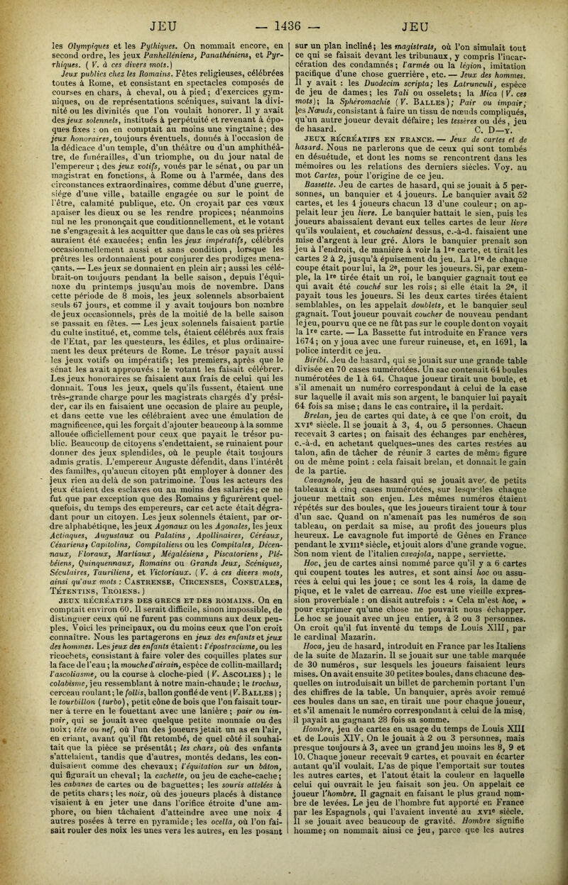 les Olympiques et les Pylhiques. On nommait encore, en second ordre, les jeux Panhelléniens, Panathéniens, et Pyr- rbiques. [V. à ces divers mots.) Jeux publics chez les Romains. Fêtes religieuses, célébrées toutes à Rome, et consistant en spectacles composés de courses en chars, à cheval, ou à pied; d’exercices gym- niques, ou de représentations scéniques, suivant la divi- nité ou les divinités que l’on voulait honorer. Il y avait des jeux solennels, institués à perpétuité et revenant à épo- ques fixes : on en comptait au moins une vingtaine; des jeux honoraires, toujours éventuels, donnés à l’occasion de la dédicace d’un temple, d’un théâtre ou d’un amphithéâ- tre, de funérailles, d’un triomphe, ou du jour natal de l’empereur ; des jeux votifs, voués par le sénat, ou par un magistrat en fonctions, à Rome ou à l’armée, dans des circonstances extraordinaires, comme début d’une guerre, siège d’une ville, bataille engagée ou sur le point de l'être, calamité publique, etc. On croyait par ces vœux apaiser les dieux ou se les rendre propices ; néanmoins nul ne les prononçait que conditionnellement, et le votant ne s’engageait à les acquitter que dans le cas où ses prières auraient été exaucées; enfin les jeux impératifs, célébrés occasionnellement aussi et sans condition, lorsque les prêtres les ordonnaient pour conjurer des prodiges mena- çants. — Les jeux se donnaient en plein air ; aussi les célé- brait-on toujours pendant la belle saison, depuis l’équi- noxe du printemps jusqu’au mois de novembre. Dans cette période de 8 mois, les jeux solennels absorbaient seuls 67 jours, et comme il y avait toujours bon nombre de jeux occasionnels, près de la moitié de la belle saison se passait en fêtes. — Les jeux solennels faisaient partie du culte institué, et, comme tels, étaient célébrés aux frais de l’Etat, par les questeurs, les édiles, et plus ordinaire- ment les deux préteurs de Rome. Le trésor payait aussi les jeux votifs ou impératifs; les premiers, après que le sénat les avait approuvés : le votant les faisait célébrer. Les jeux honoraires se faisaient aux frais de celui qui les donnait. Tous les jeux, quels qu’ils fussent, étaient une très-grande charge pour les magistrats chargés d’y prési- der, car ils en faisaient une occasion de plaire au peuple, et dans cette vue les célébraient avec une émulation de magnificence, qui les forçait d’ajouter beaucoup à la somme allouée olEciellement pour ceux que payait le trésor pu- blic. Beaucoup de citoyens s’endettaient, se ruinaient pour donner des jeux splendides, où le peuple était toujours admis gratis. L’empereur Auguste défendit, dans l’intérêt des familles, qu’aucun citoyen pût employer à donner des jeux rien au delà de son patrimoine. Tous les acteurs des jeux étaient des esclaves ou au moins des salariés; ce ne fut que par exception que des Romains y figurèrent quel- quefois, du temps des empereurs, car cet acte était dégra- dant pour un citoyen. Les jeux solennels étaient, par or- dre alpliabétique, les jeux Agonaux ou les Agonales, les jeux Actiaques, Augustaux ou Palatins, Apollinaires, Céréaux, Césariensf Capitolins, Compilaliens ou les Compilâtes, Décen- naux, Floraux, Martiaux, Mégalésiens, Piscatoriens, Plé- béiens, Quinquennaux, Romains ou Grands Jeux, Scéniques, Séculaires, Tauriliens, et Victoriaux. ( V. à ces divers mots, ainsi qu'aux mots : Castrense, Ciecenses, Consuales, Tétentins, Troiens. ) JED.X RÉCRÉATIFS DES GRECS ET DES ROMAINS. On en comptait environ 60. Il serait difficile, sinon impossible, de distinguer ceux qui ne furent pas communs aux deux peu- ples. Voici les principaux, ou du moins ceux que l’on croit connaître. Nous les partagerons en jeux des enfants et jeux des hommes. Les jeux des enfants étaient : Vépostracisme, ou les ricochets, consistant à faire voler des coquilles plates sur la face de l'eau ; lamouc/ied’afrain, espèce de collin-maillai’d; l'ascoliasme, ou la course à cloche-pied ( V. Ascolies ) ; le colabisme, jeu ressemblant à notre main-chaude ; le trochus, cerceau roulant; le follis, ballon gonflé de vent ( V. Bali.es ) ; le tourbillon ( turbo), petit cône de bois que l’on faisait tour- ner à terre en le fouettant avec une lanière ; pair ou im- pair, qui se jouait avec quelque petite monnaie ou des noix; tête ou nef, où l’un des joueurs jetait un as en l’air, en criant, avant qu’il fût retombé, de quel côté il souhai- tait que la pièce se présentât ; les chars, où des enfants s’attelaient, tandis que d’autres, montés dedans, les con- duisaient comme des chevaux; l'équitation sur un bâton, qui figurait un cheval; la cachette, ou jeu de cache-cache ; les cabanes de cartes ou de baguettes ; les souris attelées à de petits chars; les noix, où des joueurs placés à distance visaient à en jeter une dans l’orifice étroite d’une am- phore, ou bien tâchaient d’atteindre avec une noix 4 autres posées à terre en pyramide; les ocella, où l’on fai- sait rouler des noix les unes vers les autres, en les posant sur un plan incliné ; les magistrats, où l’on simulait tout ce qui se faisait devant les tribunaux, y compris l’incar- cération des condamnés; l'armée ou la légion, imitation pacifique d’une chose guerrière, etc. — Jeux des hommes. 11 y avait : les Duodecim scripta; les Lalrunculi, espèce de jeu de dames ; les Tali ou osselets ; la Mica ( V. ces mots); la Sphéromachie (V. Balles); Pair ou impair; les Nœuds, consistant à faire un tissu de nœuds compliqués, qu’un autre joueur devait défaire; les tesséres ou dés, jeu de hasard. C. D y. JEUX RÉCRÉATIFS EN FRANCE. — Jeux de Cartes et de hasard. Nous ne parlerons que de ceux qui sont tombés en désuétude, et dont les noms se rencontrent dans les mémoires ou les relations des derniers siècles. Voy. au mot Cartes, pour l’origine de ce jeu. Bassette. Jeu de cartes de hasard, qui se jouait à 5 per- sonnes, un banquier et 4 joueurs. Le banquier avait 52 cartes, et les 4 joueurs chacun 13 d’une couleur; on ap- pelait leur jeu livre. Le banquier battait le sien, puis les joueurs abaissaient devant eux telles cartes de leur livre qu’ils voulaient, et couchaient dessus, c.-à-d. faisaient une mise d’argent à leur gré. Alors le banquier prenait son jeu à l’endroit, de manière à voir la If® carte, et tirait les cartes 2 à 2, jusqu’à épuisement du jeu. La D® de chaque coupe était pour lui, la 2®, pour les joueurs. Si, par exem- ple, la D® tirée était un roi, le banquier gagnait tout ce qui avait été couché sur les rois ; si elle était la 2», il payait tous les joueurs. Si les deux cartes tirées étaient semblables, on les appelait doublets, et le banquier seul gagnait. Tout joueur pouvait coucher de nouveau pendant lej eu, pourvu que ce ne fût pas sur le couple dont on voyait la II® carte. — La Bassette fut introduite en France vers 1674; on y joua avec une fureur ruineuse, et, en 1691, la police interdit ce jeu. Biribi. Jeu de hasard, qui se jouait sur une grande table divisée en 70 cases numérotées. Un sac contenait 64 boules numérotées de 1 à 64. Chaque joueur tirait une boule, et s’il amenait un numéro correspondant à celui de la case sur laquelle il avait mis son argent, le banquier lui payait 64 fois sa mise ; dans le cas contraire, il la perdait. Brelan, jeu de cartes qui date, à ce que l’on croit, du XVI® siècle. Il se jouait à 3, 4, ou 5 personnes. Chacun recevait 3 cartes ; on faisait des échanges par enchères, c.-à-d. en achetant quelques-unes des cartes restées au talon, afin de tâcher de réunir 3 cartes de mêm'j figure ou de même point : cela faisait brelan, et donnait le gain de la partie. Cavagnole, jeu de hasard qui se jouait avec de petits tableaux à cinq cases numérotées, sur lesquelles chaque joueur mettait son enjeu. Les mêmes numéros étaient répétés sur des boules, que les joueurs tiraient tour à tour d’un sac. Quand on n’amenait pas les numéros de sou tableau, on perdait sa mise, au profit des joueurs plus heureux. Le cavagnole fut importé de Gênes en France pendant le xviii® siècle, et jouit alors d’une grande vogue. Son nom vient de l’italien cavajola, nappe, serviette. Hoc, jeu de cartes ainsi nommé parce qu’il y a 6 cartes qui coupent toutes les autres, et sont ainsi hoc ou assu- rées à celui qui les joue ; ce sont les 4 rois, la dame de pique, et le valet de carreau. Hoc est une vieille expres- sion proverbiale : on disait autrefois : u Cela m’est hoc, » pour exprimer qu’une chose ne pouvait nous échapper. Le hoc se jouait avec un jeu entier, à 2 ou 3 personnes. On croit qu’il fut inventé du temps de Louis XIII, par le cardinal Mazarin. Hoca, jeu de hasard, introduit en France par les Italiens de la suite de Mazarin. 11 se jouait sur une table marquée de 30 numéros, sur lesquels les joueurs faisaient leurs mises. On avait ensuite 30 petites boules, dans chacune des- quelles on introduisait un billet de parchemin portant l’un des chiflTres de la table. Un banquier, après avoir remué ces boules dans un sac, en tirait une pour chaque joueur, et s’il amenait le numéro correspondant à celui de la misq, il payait au gagnant 28 fois sa somme. nombre, jeu de cartes en usage du temps de Louis XIU et de Louis XIV. On le jouait à 2 ou 3 personnes, mais presque toujours à 3, avec un grand jeu moins les 8, 9 et 10. Chaque joueur recevait 9 cartes, et pouvait en écarter autant qu’il voulait. L’as de pique l’emportait sur toutes les autres cartes, et l’atout était la couleur en laquelle celui qui ouvrait le jeu faisait son jeu. On appelait ce joueur l'hombre. Il gagnait en faisant le plus grand nom- bre de levées. Le jeu de l’hombre fut apporté en France par les Espagnols, qui l’avaient inventé au xvi® siècle. 11 se jouait avec beaucoup de gravité. Hombre signifie homme; on nommait ainsi ce jeu, parce que les autres