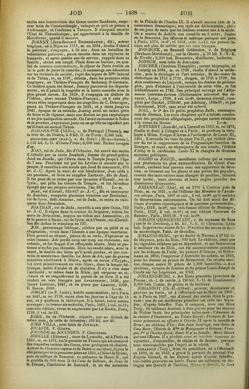 «xcita une insurrection des Grecs contre Baudouin, empe- reur latin de Constantinople , vainquit et prit ce prince à Andriuople, et l’enferma à Ternove. Il attaquait ensuite l’Etat de Thessalonique, qui appartenait à la famille de Montferrat, quand il mourut. JÜANNY (Jean-Bernard Brissebakre , dit), acteur tragique, né à Dijon en 1775, m. en 1854, étudia d’abord la peinture , s’engagea, à 16 ans, dans un bataillon de volontaires parisiens, passa ensuite dans un régiment de hussards, et après quatre ans de service , rappelé dans sa famille , obtint sou congé. Placé dans un bureau, en qua- lité de commis surnuméraire, le séjour de Paris éveilla en lui le goût de jouer la comédie ; il commença son éducation sur les théâtres de société, reçut des leçons de M*'® Sainval et de Talma, et, en 1797, débuta , dans les premiers rôles tragiques, au Théâtre-Français du faubourg S‘-Germain. Ce théâtre ayant été fermé, Joanny parcourut les départe- ments , où il jouait la tragédie et la haute comédie avec le plus grand succès. En 1819, il s’engagea au théâtre de l’Odéon, alors second Théâtre-Français, où il créa plu- sieurs rôles importants dans les tragédies de C. Delavigne, assa au Théâtre-Français en 1825, et y resta jusqu’en 841, époque de sa retraite. Joanny avait un talent plein de force et de vigueur, mais une diction un peu emphatique et un jeu quelquefois saccadé. On l’avait surnommé le Talma de la proi-ince, expression juste en ce qu’elle ne signifiait pas qu’il était un second Talma. JUAU-DA-FüZ (SAN-), v. de Portng.al (Douro), sur la rive dr. du Douro, à 2 kil. O. de P(jrto ; 3,.300 hab. JOAO-UEL-REY (SAN-), V. du Brés l ( Miiias-Gcraës), à 118 kil. S.-O. d’Ouro-Preto; 6,000 hab. Riches lavages d’or. JOAS, roi de Juda, fils d’Ocliosias, fut sauvé des mains d’Âthalie par sa tante Josabeth, femme du grand-prêtre Joad ou Joiada , qui l’éleva dans le Temple jusqu’à l’âge de 7 ans. Proclamé roi par les Lévites et ensuite par le peuple, il succéda à son aïeule que Joad fit massacrer, 870 av. J.-C. Après la mort de son bienfaiteur, Joas céda à ses passions, et livra au supplice Zacharie , fils de Joad. Il fut puni de ce crime par une invasion d’Hazaël, roi de Syrie, qui pilla les trésors du Temple , et fut lui-même égorgé par ses propres serviteurs, l’an 831. L—h. JOAS, roi d’Israël, 832-817 av. J.-C., fils et successeur de Joachaz, remporta plusieurs victoires sur Benhadad, roi de Syrie, défit Amasias, roi de Juda, et entra en vain- queur dans Jérusalem. JOATHAN, roi de Juda, succéda à son père Osias, 752 av. J.-C. Il régna dans la crainte du Seigneur, releva les murs de Jérusalem, imposa un tribut aux Ammonites , et fit la guerre à Rasin, roi de Syrie, et à Phacée, roi d’Israël. Son fils Achaz le remplaça en 737. JOB, personnage biblique, célèbre par sa piété et sa résignation, vivait dans l’Idumée à une époque incertaine. Dieu permit au démon, jaloux de sa vertu, d’éprouver ce saint homme. Job perdit coup sur coup ses richesses, ses enfants, et fut frappé d’un effroyable ulcère. Mais sa pa- tience n’en fut pas ébranlée. Dieu lui rendit alors, avec la santé, le double des biens qu’il avait perdus, et une nou- velle et nombreuse famille. Le Livre de Job, que de graves autorités attribuent à Moïse, après sa sortie d’Egypte, fut écrit primitivement en vers libres, dans la langue hé- braïque, mêlée d’arabe et de chaldéen. 11 n’y a rien dans l’antiquité , ni même dans la Bible, qui surpasse en ri- chesse et en magnificence la poésie de ce livre. Il a été traduit en vers français par Levavasseur, 1626, par Baour Lormiaii, 1847, et en prose par Laurent, 1839 E. Renan, 1859. L—h. JOBERT (le P. Louis), habile numismatiste, néà Paris en 1637, m. en 1719, entra chez les jésuites à l’âge de 15 ans, et y professa la rhétorique. 11 a laissé, entre autres ouvrages : la Science des médailles, Paris, 1692, 1 vol. iii-12; nouvelle édition, revue et augmentée par La Bastie, Paris 1739, 2 vol. in-12. ’ JUBIE, île de l’Océanie, séparée, par un détroit de même nom, de celle de bchouten ; 150 kil. sur 40. JÜBII VILLA , nom latin de Jupille. JOCASTE. V, OfoiPE. JOCONDE ou JOCUNDUS. V. Giocondo. JODELLE ( Etienne) , sieur du Lymodin, né à Paris en 1532, m. en 1573, est le premier en France qui ait composé des tragédies imitées des Grecs, avec prologues et chœurs. Auteur de Cléopâtre captive et de Didon se sacrifiant, il joua le rôleprinciiiiil delà première pièce en 1552, à l’hôtel de Reims, puis au collège de Boncour, en présence de Henri II, qui le gratifia de 500 écus. 11 fut l’ami de Belleau, de Jean de la Péruse, l’imitateur de Ronsard, et un des membres de la Pléiade de Charles IX. Il n’avait aucune idée de la contexture dramatique ; son style est déclamatoire, plein de ces jeux de mots que les Italiens avaient mis à la mode. On a encore de Jodelle une comédie en 5 actes , Eugène ou la Rencontre. Ses OEuvres et mélanges poétiques ont paru à Paris, 1574, in-4, et 1583, petit iu-12. nés poésies la- tines ont plus de mérite que ses vers français. JODOIGNE , en flamand Geldenakcn, v. de Belgique (Brabant-Méridional), sur la Gheete , à 37 kil. E.-N.-E. de Nivelle ; 3,200 hab. Brasseries, distilleries, huileries. JODRUM , nom latin de Joüarre. • JOECHER ( Chrétien-Théophile), savant biographe, né à Leipzig en 1694, m. en 1758 , étudia d’abord la méde- cine , puis la théologie et l’art oratoire, fit des cours de rhétorique de 1715 à 1730, dirigea, de 1721 à 1739, les Acta eruditorum de Leipsick, occupa les chaires de philoso- phie, puis d’histoire à l’université de cette ville, et fut bibliothécaire en 1742. Son principal ouvrage est l'Âllge- nieines Gelehrten^Lexicon (Dictionnaire universel des sa- vants) , Leipz., 1750, 4 vol. in-4®, immense travail, com- plété par Dunkel, 1753-60, par Adelung, 1784-87, et par Rotermund, 1810, sans avoir été achevé. JÜEL , le 2® des 12 petits prophètes Juifs, contempo- rain de Jérémie. Les trois chapitres qu’il a laissés contien- nent des prophéties allégoriques, presque toutes relatives à la venue du Messie. L—H. JOFFREDY (Jeande),néàLuxeiiilen 1412,m. enl473, étudia le droit à Cologne et à Ravie, et professa la théo- logie à Milan. Evêque d’Arras à l’avénement de Louis XI, 1461, il seconda les vues du pape Pie 11, qui voulait obte- nir du roi la suppression de la Pragmatique-Sanction de Bourges, et reçut, en récompense de son succès, l’évêché d’Alby et le cardinalat. Louis XI le chargea de diverses missions politiques. JüGHlS ou JOGUIS, mendiants indiens qui se vouent aux pénitences les plus extraordinaires. Ils vivent d’au- mônes , cachent leur paresse sous une apparence de dévo- tion, se tiennent sur les places et aux portes des pagodes, restent des mois entiers sans changer de position, laissant leur barbe, leurs cheveux et leurs ongles prendre des dimensions démesurées. JOHANNE AU (Eloi), né en 1770 à Contres près de Blois, m. en 1851, a été l’éditeur des Mémoires de T Acadé- mie celtique, Paris, 1807 et suiv., 5 vol. in-8®, qu’il enrichit de dissertations intéressantes. On lui doit aussi des Mé- langes d'origines étymologiques et de questiojis grammaticales, Paris, 1818, in-8®; une très-bonne édition de Montaigne, Paris, 1818, 5 vol. in-8°; et une édition Variorum de Rabelais, Paris, 1823-26 , 9 vol. in-8®. JOHANN-GEORGENSTADT, v. du royaume de Saxe (cercle de Zwickau), à 44. kil. S.-E. de Ehemiiitz; 3,666 hab. Importantes mines de fer. Direction des mines et école de minéralogie. Fabr. de dentelles. JOHANNISBERG, vge du duché Je Nassau, à 17 kil. O. de Mayence, près du Rhin; 700 hab. Le château, ainsi que les vignobles célèbres qui en dépendent, et qui fournissent le meilleur vin du Rhin, ont été successivement possédés par les évêques de Fulde, les princes d'Oraiige, et Keller- mann en 1805; l’empereur d’Autriche les acheta, en 1816, pour les donner au prince de Mettemich. On récolte envi- ron chaque aunée 25 pièces de 1,.300 bouteilles. — Aux environs, victoire de Soubise et du prince Louis-Joseph de Coudé sur les Impériaux, en 1762. JOHANNISBURG, v. des États prussiens (province de Prusse, ch.-l. de cercle, à 130 kil. S.-O. de Gumbinnen; 2,000 hab. Coram. de grains et de bestiaux. JOHANNOT (Ch.-H.-Alfred ), peintre, de.ssinateur et graveur au burin, né à Offenbaoh-sur-le-Meiii en 1800 , m. à Paris en 1837 , eut d’abord des succès dans la gra- vure : une de ses meilleures planches est celle des Orphe- lins, d’après Scheffer. Puis il composa, avec son frère Tony, 24 tableaux destinés à être gravés pour les œuvres de Walter Scott. Scs principales toiles sont : VAnnonce de la victoire d’Uastenbeck, au Palais-Royal ; François de Lor- raine présentant ses officiers d Charles IX après la bataille de Dreux, an château d’Eu ; Don Juan naufragé; une Scène de Cinq-Mars ; V Entrée de yg Montpensier à Orléans; Fran- çois 1er Charles-Quint; Henri II et sa famille, Marie Stuart quittant l'Ecosse. 11 a produit aussi uti uomlire immoiise do vignettes, d’aquarelles, de sépias et de dessins, presque tous remarquables par l’esprit et la vérité. B. JOHANNOT (Tony), frère du précédent, né à Offenbach en 1803, m. en 1852, a gravé le portrait du général Foy d’après Gérard, et les Enfants égarés d’après Scheffer, très-belles gravures au burin. Parmi ses tableaux, on dis- tingue une Querelte de Vendéens, Minna et llreuda, la Mort