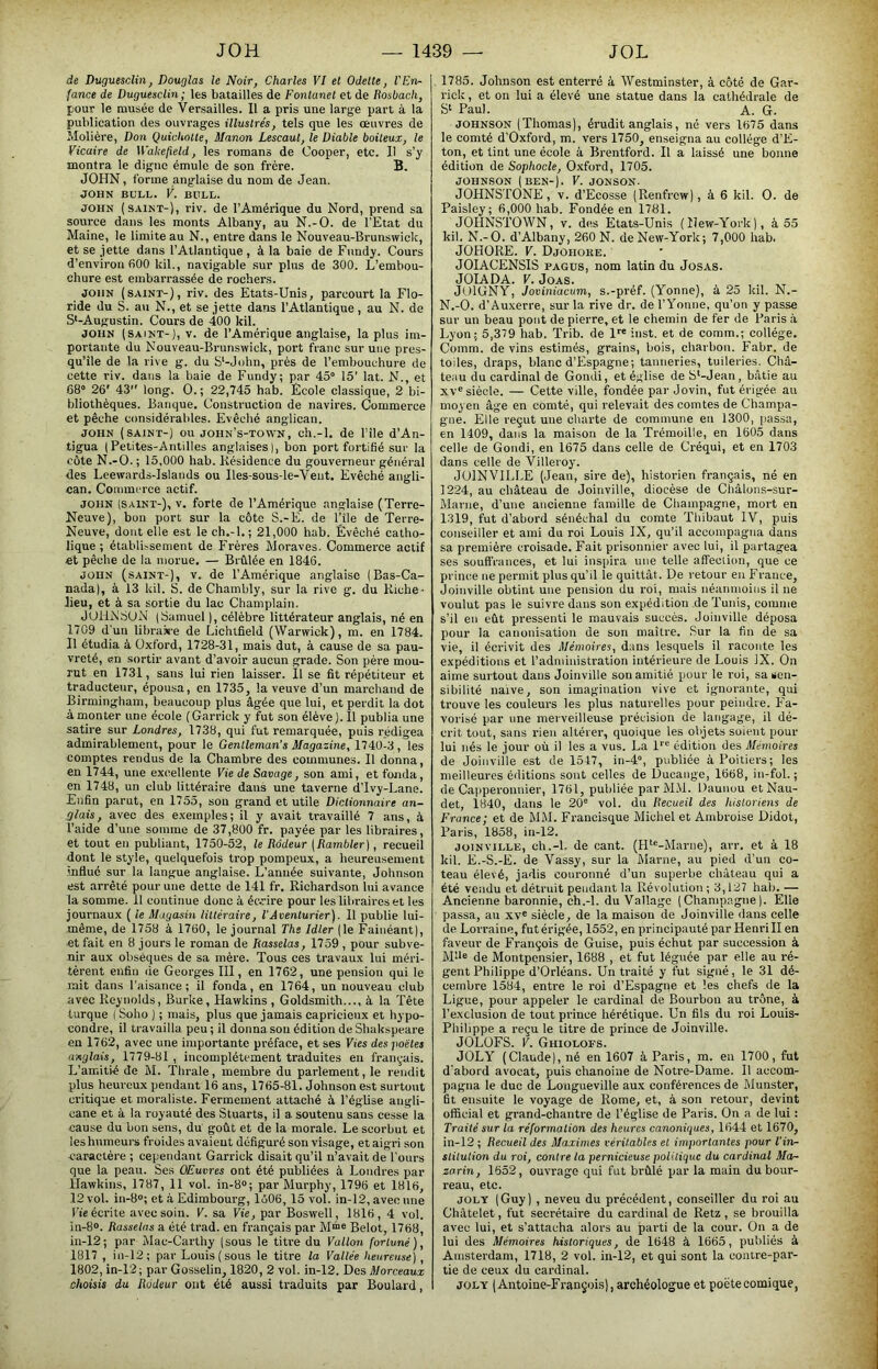 de Duguesclin, Douglas le Noir, Charles VI et Odette, l'En- fance de Duguesclin; les batailles de Fontanet et de Itosbach, pour le musée de Versailles. 11 a pris une large part à la publication des ouvrages illustrés, tels que les œuvres de Molière, Don Quichotte, Manon Lescaut, le Diable boiteux, le Vicaire de Wahejield, les romans de Cooper, etc. Il s’y montra le digne émule de son frère. B. JOHN, forme anglaise du nom de Jean. JOHN BULL. V. BULL. JOHN (saint-), riv. de l’Amérique du Nord, prend sa source dans les monts Albany, au N.-O. de l'Et.at du Maine, le limite au N., entre dans le Nouveau-Brunswick, et se jette dans l’Atlantique , à la baie de Fnndy. Cours d’environ 600 kil., navigable .sur plus de 300. L’embou- chure est embarrassée de rochers. JOHN (saint-), riv. des Etats-Unis, parcourt la Flo- ride du S. au N., et se jette dans l’Atlantique, au N. de S'-Augustin. Cours de 400 kil. JOHN (SAINT-), V. de l’Amérique anglaise, la plus im- portante du Nouveau-Brunswick, port franc sur une pres- qu’île de la rive g. du S'-John, près de l’embouchure de cette riv. dans la baie de Fundy; par 45“ 15’ lat. N., et 68“ 26' 43 long. O. ; 22,745 hab. École classique, 2 bi- bliothèques. Banque. Construction de navires. Commerce et pêche considérables. Evêché anglican. JOHN (SAINT-) ou john’s-town, ch.-l, de file d’An- tigua (Petites-Antilles anglaises], bon port fortifié sur la côte N.-O.; 15,000 hab. Résidence du gouverneur général des Leewards-Islands ou lles-sous-le-Veiit. Evêché angli- can. Commerce actif. JOHN (SAINT-), V. forte de l’Amérique anglaise (Terre- Neuve), bon port sur la côte S.-E. de File de Terre- Neuve, dont elle est le ch.-l. ; 21,000 hab. Évêché catho- lique ; établLsement de Frères Moraves. Commerce actif et pêche de la morue, — Brûlée en 1846. JOHN (saint-), V. de l’Amérique anglaise (Bas-Ca- nada), à 13 kil. S. de Chambly, sur la rive g. du Riche- lieu, et à sa sortie du lac Champlain. JUllNBUN (Samuel ), célèbre littérateur anglais, né en 1709 d'un libraiire de Lichtfield (Warwick), m. en 1784. 11 étudia à Oxford, 1728-31, mais dut, à cause de sa pau- vreté, en sortir avant d’avoir aucun grade. Son père mou- rut en 1731, sans lui rien laisser. Il se fit répétiteur et traducteur, épousa, en 1735, la veuve d'un marchand de Birmingham, beaucoup plus âgée que lui, et perdit la dot à monter une école (Garrick y fut son élève ). Il publia une satire sur Londres, 1738, qui fut remarquée, puis rédigea admirablement, pour le Gentleman’s Magazine, 1740-3, les comptes rendus de la Chambre des communes. Il donna, eu 1744, une excellente Vie de Savage, son ami, et fonda, en 1748, un club littéraire dans une taverne d’Ivy-Lane. Enfin parut, en 1755, son grand et utile Dictionnaire an- glais, avec des exemples; il y avait travaillé 7 ans, à l’aide d’une somme de 37,800 fr. payée par les libraires, et tout en publiant, 1750-52, le Rôdeur [Rambler], recueil dont le style, quelquefois trop pompeux, a heureusement .influe sur la langue anglaise. L’année suivante, Johnson est arrêté pour une dette de 141 fr. Richardson lui avance la somme. 11 continue donc à éc.rire pour les libraires et les journaux ( le Magasin, littéraire, l'Aventurier). 11 publie lui- même, de 1758 à 1760, le journal The Idler (le Fainéant), et fait en 8 jours le roman de Rasselas, 1759 , pour subve- nir aux obsèques de sa mère. Tous ces travaux lui méri- tèrent enfin de Georges III, en 1762, une pension qui le mit dans l’aisance; il fonda, en 1764, un nouveau club avec Reynolds, Burke, Hawkins , Goldsmith..., à la Tête turque ( Soho ) ; mais, plus que jamais capricieux et hypo- condre, il travailla peu ; il donna sou édition de Shakspeare en 1762, avec une importante préface, et ses Fies desjioëtes anglais, 1779-81 , incomplètement traduites en fram,-ais. L’amitié de M. Thrale, membre du parlement, le rendit plus heureux pendant 16 ans, 1765-81. Johnson est surtout ci’itique et moraliste. Fermement attaché à l’église angli- cane et à la royauté des Stuarts, il a soutenu sans cesse la cause du bon sens, du goût et de la morale. Le scorbut et les humeurs froides avaient défiguré son visage, et aigri son caractère ; cependant Garrick disait qu’il n’avait de l'ours que la peau. Ses Œuvres ont été publiées à Londres par Hawkins, 1787, 11 vol. in-8“; par Murphy, 1796 et 1816, 12 vol. in-8o; et à Edimbourg, 1606,15 vol. in-12, avec une Fie écx'ite avec soin. V. sa Vie, par Boswell , 1816, 4 vol. in-8o. Rasselas a été trad. en français par Belot, 1768, in-12; par Mac-Carthy (sous le titre du Vallon fortuné), 1817 , in-12; par Louis (sous le titre la Vallée heureuse), 1802, in-12; par Gosselin, 1820, 2 vol. in-12. Des Morceaux choisis du Rôdeur ont été aussi traduits par Boulard, 1785. Johnson est enterré à Westminster, à côté de Gar- rick , et on lui a élevé une statue dans la cathédrale de Paul. A. G. JOHNSON (Thomas), érudit anglais, né vers 1675 dans le comté d'Oxford, m. vers 1750, enseigna au collège d’E- ton, et tint une école à Brentford. Il a laissé une bonne édition de Sophocle, Oxford, 1705. JOHNSON (BEN-). F. JONSON. JOHNSTONE, V. d’Ecosse (Renfrew), à 6 kil. O. de Paisley; 6,000 hab. Fondée en 1781. JOHNSTOWN, V. des Etats-Unis (New-York), à 55 kil. N.-O. d’Albany, 260 N. de New-York; 7,000 hab. JOHORE. F. Djohoke. JOIACENSIS PAGUS, nom latin du JosAS. JOIADA. F. JoAS. JOIGNY, Joviniacum, s.-préf. (Yonne), à 25 kil. N.- N.-O. d’Auxerre, sur la rive dr. de rYonne, qu’on y passe sur un beau pont de pierre, et le chemin de fer de Paris à Lyon; 5,379 hab. Trib. de 1”' inst. et de comm.; collège. Comm. de vins estimés, grains, bois, charbon. Fabr. de toiles, draps, blanc d’Espagne; tanneries, tuileries. Châ- teiiu du cardinal de Gondi, et église de S‘-Jean, bâtie au xv“ siècle. — Cette ville, fondée par Jovin, fut érigée au moyen âge en comté, qui relevait des comtes de Champa- gne. Elle reçut une charte de commune en 1300, pas,sa, en 1409, dans la maison de la Trémoille, en 1605 dans celle de Gondi, en 1675 dans celle de Créqui, et en 1703 dans celle de Villeroy. JOINVILLE (Jean, sire de), historien français, né en 1224, au château de Joinville, diocèse de Châlons-sur- Marne, d’une ancienne famille de Champagne, mort en 1319, fut d’abord sénéchal du comte 'Phibaut IV, puis conseiller et ami du roi Louis IX, qu’il accompagna dans sa première croisade. Fait prisonnier avec lui, il partagea ses souff’rances, et lui inspira une telle affection, que ce prince ne permit plus qu’il le quittât. De retour eu France, Joinville obtint une pension du roi, mais néanmoins il ne voulut pas le suivre dans son expédition de Tunis, comme s’il en eût pressenti le mauvais succès. Joinville déposa pour la canonisation de son maître. Sur la fin de sa vie, il écrivit des Mémoires, dans lesquels il raconte les expéditions et l’administration intérieure Je Louis IX. On aime surtout dans Joinville son amitié pour le roi, sa sen- sibilité naïve, son imagination vive et ignorante, qui trouve les couleurs les plus naturelles pour peindre. Fa- vorisé par une merveilleuse précision de langage, il dé- crit tout, sans rien altérer, quoique les objets soient pour lui nés le jour où il les a vus. La l*'® édition des Mémoires de Joinville est de 1547, in-4“, publiée à Poitiers; les meilleures éditions sont celles de Ducange, 1668, in-fol. ; de Ca[iperonnier, 1761, publiée par M.\l. Daunou et Nau- det, 1840, dans le 20“ vol. du Recueil des historiens de France; et de ÔIM. Francisque Michel et Ambroise Didot, Paris, 1858, in-12. JOINVILLE, ch.-l. de cant. (FP“-Marne), arr. et à 18 kil. E.-S.-E. de Vassy, sur la ûlarne, au pied d’un co- teau élevé, jadis couronné d’un superbe château qui a été vendu et détruit pendant la Révolution ; 3,127 hab. — Ancienne baronnie, ch.-l. du Vallage (Champagne). Elle passa, au xv® siècle, de la maison de Joinville dans celle de Lorraine, fut érigée, 1552, en principauté par Henri II en faveur de François de Guise, puis échut par succession à M'd“ de Montpensier, 1688 , et fut léguée par elle au ré- gent Philippe d’Orléans. Un traité y fut signé, le 31 dé- cembre 1584, entre le roi d’Espagne et les chefs de la Ligue, pour appeler le cardinal de Bourbon au trône, à l’exclusion de tout pidnce hérétique. Un fils du roi Louis- Philippe a reçu le titre de prince de Joinville. JOLüFS. F. Ghiolofs. JOLY (Claude), né en 1607 à Paris, m. en 1700, fut d'abord avocat, puis chanoine de Notre-Dame. Il accom- pagna le duc de Longueville aux conférences de Munster, fit ensuite le voyage de Rome, et, à son retour, devint official et grand-chantre de l’église de Paris. On a de lui : Traité sur la réformation des heures canonigues, 1644 et 1670, in-12 ; Recueil des Maximes véritables et importantes pour Tin- slitution du roi, contre ta pernicieuse politique du cardinal Mor- zorin, 1652, ouvrage qui fut brûlé par la main du bour- reau, etc. JOLY (Guy), neveu du précédent, conseiller du roi au Châtelet, fut secrétaire du cardinal de Retz, se brouilla avec lui, et s’attacha alors au parti de la cour. On a de lui des Mémoires historiques, de 1648 à 1665, publiés à Amsterdam, 1718, 2 vol. in-12, et qui sont la contre-par- tie de ceux du cardinal. JOLY (Antoine-François), archéologue et poète comique,