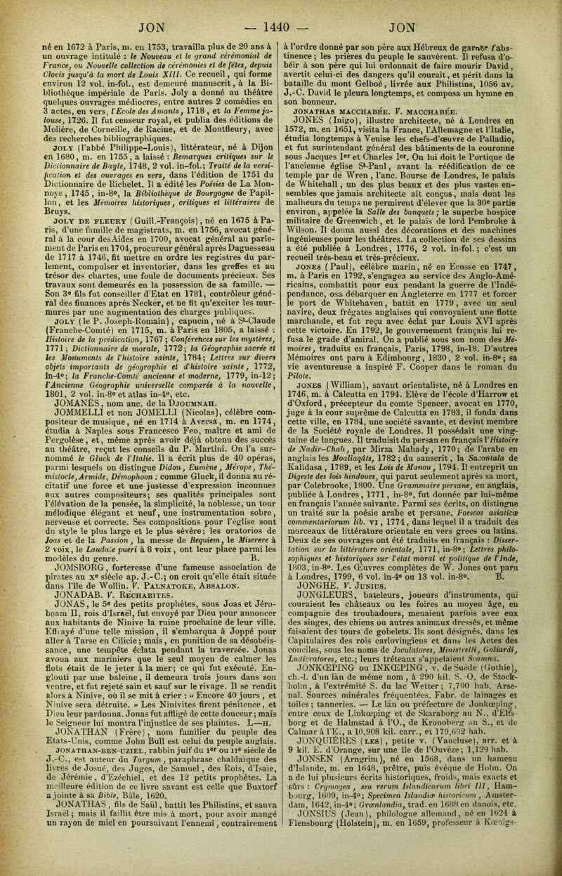né en 1672 à Pai-is, ni. en 1753, travailla plus de 20 ans à un ouvrage intitulé : le Nouveau el le grand cérémonial de France, ou Nouvelle collection de cérémonies el de fêtes, depuis Clovis jusqu'à la mort de Louis XIII. Ce recueil, qui forme environ 12 vol. in-fol., est demeuré manuscrit, à la Bi- bliothèque impériale de Paris. Joly a donné au théâtre quelques ouvrages médiocres, entre autres 2 comédies en 3 actes, en vers, l’Ecole des Amants, 1718 , et la Femme ja- louse, 1726. Il fut censeur royal, et publia des éditions de Molière, de Corneille, de Racine, et de Montfleury, avec des recherches bibliographiques. JOLY (l’abbé Philippe-Louis), littérateur, né à Dijon crt 1680, m. en 1755, a laissé : Remarques critiques sur le Dictionnaire de Bayle, 1748, 2 vol. in-fol.; Traité de la versi- fication et des ouvrages en vers, dans l’édition de 1751 du Dictionnaire de Richelet. Il a édité les Poésies de La Mon- noye, 1745 , in-8®, la Bibliothèque de Bourgogne de Papil- lon, et les Mémoires historiques, critiques et littéraires de Bruys. JOLY DE FLEURY ( Guill.-Fvançois), né en 1675 à Pa- ris, d’une famille de magistrats, m. en 1756, avocat géné- ral à la cour desAides en 1700, avocat général au parle- ment de Paris en 1704, procureur général après Daguesseau de 1717 à 1746, fit mettre en ordre les registres du par- lement, compulser et inventorier, dans les greffes et au trésor des chartes, une foule de documents précieux. Ses travaux sont demeurés en la possession de sa famille. — Son 3« fils fut conseiller d’Etat en 1781, contrôleur géné- ral des finances après Necker, et ne fit qu’exciter les mur- mures par une augmentation des charges publiques. JOLY (le P. Joseph-Romain), capucin, né à S‘-Claude (Franche-Comté) en 1715, m. à Paris en 1805, a laissé : Histoire de la prédication, 1767 ; Conférences sur les mystères, 1771 ; Dictionnaire de morale, 1772; la Géographie sacrée et les Moriuments de l’histoire sainte, 1784; Lettres sur divers objets importants de géographie et d’histoire sainte, 1772, in-4®; la Franche-Comté ancienne et moderne, 1779, in-12; l'Âncienne Géographie universelle comparée à la nouvelle, 1801, 2 vol. in-8° et atlas in-4®, etc. JOMANÈS, nom anc. de la Djoumnah. JOMMELLI et non JOMELLI (Nicolas), célèbre com- positeur de musique, né en 1714 à Aversa, m. en 1774, étudia à Naples sous Francesco Feo, maître et ami de Pergolèse, et, même après avoir déjà obtenu des succès au théâtre, reçut les conseils du P. Martini. On l’a sur- nommé le Gluck de l’Italie. 11 a écrit plus de 40 opéras, parmi lesquels on distingue Didon, Eumène, Mérope, Thé- mistocle,Armide, Démophoon : comme Gluck, il donna au ré- citatif une force et une justesse d’expression inconnues aux autres compositeurs; ses qualités principales sont l’élévation de la pensée, la simplicité, la noblesse, un tour mélodique élégant et neuf, une instrumentation sobre, nerveuse et correcte. Ses compositions pour l’église sont dn style le plus large et le plus sévère ; les oratorios de Joas et de la Passion, la messe de Requiem, le Miserere à 2 voix, le Laudaie pueri à 8 voix, ont leur place parmi les modèles du genre. B. JOMSBORG, forteresse d’une fameuse association de pirates au x« sièele ap. J.-C.; on croit qu’elle était située dans l’île de Wollin. V. Palnatoke, Absalon. JONADAB. V. Rechabites. JÜNAS, le 5« des petits prophètes, sous Joas et Jéro- boam II, rois d’Israël, fut envoyé par Dieu pour annoncer aux habitants de Ninive la ruine prochaine de leur ville. Effrayé d’une telle mission, il s’embarqua à Joppé pour aller à Tarse en Cilicie ; mais, en punition de sa désobéis- sance, une tempête éclata pendant la traversée. Jonas avoua aux mariniers que le seul moyen de calmer les flots était de le jeter à la mer; ce qui fut exécuté. En- glouti par une baleine, il demeura trois jours dans son ventre, et fut rejeté sain et sauf sur le rivage. Il se rendit alors à Ninive, où il se mit à crier ; “ Encore 40 jours , et Ninive sera détruite. » Les Ninivites firent pénitence, et Dieu leur pardonna. Jonas fut affligé de cette douceur ; mais le Seigneur lui montra l’injustice de ses plaintes. L—h. JONATHAN (Frère), nom familier du peuple des Etats-Unis, comme John Bull est celui du peuple anglais. jONATHAN-BEN-uziEL, rabbin juif du i®'' ou ii® siècle de J.-C., est auteur du Targum, paraphrase chaldaïque des livres de Josué, des Juges, de Samuel, des Rois, d’Isaie, de Jérémie, d’Ezéchiel, et des 12 petits prophètes. La meilleure édition de ce livre savant est celle que Buxtorf a jointe à .sa Bible, Bâle, 1620. JÜNATHAS , fils de Saül, battit les Philistins, et sauva Israël ; mais il faillit être mis à mort, pour avoir mangé un rayon de miel en poursuivant l’ennemi, contrairement à l’ordre donné par son père aux Hébreux de garnir /’abs- tinence ; les prières du peuple le sauvèrent. Il refusa d’o- béir à son père qui lui ordonnait de faire mourir David, avertit celui-ci des dangers qu’il courait, et périt dans la bataille du mont Gelboé, livrée aux Philistins, 1056 av. J.-C. David le pleura longtemps, et composa un hymne en son honneur. JONATHAS MACCHABEE. V. MACCHABEE. JONES (Inigo), illustre architecte, né à Londres en 1572, m. en 1651, visita la France, l’Allemagne et l’Italie, étudia longtemps à Venise les chefs-d’œuvre de Palladio, et fut surintendant général des bâtiments de la couronne sous Jacques l'r et Charles I*r. On lui doit le Portique de l’ancienne église S*-Paul, avant la réédiCcation de ce temple par de Wren , l’anc. Bourse de Londres, le palais de Whitehall, un des plus beaux et des plus vastes en- sembles que jamais architecte ait conçus, mais dont les malheurs du temps ne permirent d’élever que la 30« partie environ, appelée la Salle des banquets ; le superbe hospice militaire de Greenwich, et le palais de lord Pembroke à Wilson. Il donna aussi des décorations et des machines ingénieuses pour les théâtres. La collection de ses dessins a été publiée à Londres, 1776, 2 vol. in-fol.; c’est un recueil très-beau et très-précieux. JOKES (Paul), célèbre marin, né en Ecosse en 1747, m. à Paris en 1792, s’engagea au service des Anglo-Amé- ricains, combattit pour eux pendant la guerre de l’Indé- pendance, osa débarquer en Angleterre en 1777 et forcer le port de Whitehaven, battit en 1779, avec un seul navire, deux frégates anglaises qui convoyaient une flotte marchande, et fut reçu avec éclat par Louis XVI après cette victoire. En 1792, le gouvernement français lui re- fusa le grade d’amiral. On a publié sous son nom des Mé- moires, traduits en français, Paris, 1798, in-18. D’autres Mémoires ont paru à Edimbourg, 1830, 2 vol. in-8®; sa vie aventureuse a inspiré F. Cooper dans le roman du Pilote. JONES (William), savant orientaliste, né à Londres en 1746, m. à Calcutta en 1794. Elève de l’école d’HaiTow et d’Oxford, précepteur du comte Spencer, avocat en 1770, juge à la cour suprême de Calcutta en 1783, il fonda dans cette ville, en 1784, une société savante, et devint membre de la Société royale de Londres. Il possédait une ving- taine de langues. Il traduisit du persan en français VHistoire de Nadir-Chah, par Mirza Mahady, 1770; de l’arabe en anglais les Moallaqâts, 1782 ; du sanscrit, la Sacontala de Kalidasa, 1789, et les Lois de Manou, 1794. Il entreprit un Digeste des lois hindoues, qui parut seulement après sa mort, par Colebrooke, 1800. Une Grammaire persane, en anglais, publiée à Londres, 1771, in-8®, fut donnée par lui-même en français l’année suivante. Parmi ses écrits, on distingue un traité sur la poésie arabe et persane, Poescos asialicm commentariorum lib. vi, 1774, dans lequel il a traduit des morceaux de littérature orientale en vers grecs ou latins. Deux de ses ouvrages ont été traduits en français : Disser- tation sur la littérature orientale, 1771, in-8®; Lettres philo- sophiques et historiques sur l’état moral et politique de l’Inde, 1803, in-8®. Les Œuvres complètes de W. Jones ont paru à Londres, 1799, 6 vol. in-4® ou 13 vol. in-8®. B. JONGHE. V. JuNius. JONGLEURS, bateleurs, joueurs d’instruments, qui couraient les châteaux ou les foires au moyen âge, en compagnie des troubadours, menaient parfois avec eux des singes, des chiens ou autres animaux dressés, et même faisaient des tours de gobelets. Ils sont désignés, dans les Capitulaires des rois carlovingiens et dans les Actes des conciles, sous les noms de Joculatores, Minisiretli, Goliardi, Lndicralores, etc.; leurs tréteaux s’appelaient Scamna. JONKŒPING ou INKŒPING, v. de Suède (Gothie), ch.-l. d’un làn de même nom , à 290 kil. S.-O. de Stock- holm, à l’extrémité S. du lac Wetter; 7,700 hab. Arse- nal. Sources minérales fréquentées. Fabr. de lainages et toiles; tanneries. — Le làn ou préfecture de Jonkœping, entre ceux de Linkœping et de Skaraborg au N., d’Elfs- borg et de Halmstad à l’O., de Kronoberg au S., et de Calmar à l’E., a 10,908 kil. carr., et 179,602 hab. JUNQUIÈRES (les) , petite v. (Vauclusel, arr. et à 9 kil. E. d’Orange, sur une île de l’Ouvèze; 1,129 hab. JÜNSEN (Arngrim), né en 1568, dans un hameau d’Islande, m. en 1648, prêtre, puis évêque de Holm. On a de lui plusieurs écrits historiques, froids, mais exacts et sûrs: Crymoyea, seu rerum Islandicarum libri III, Ham- bourg, 1609, in-4; Specimen Islandiæ hisloriciim, Amster- dam, 1642, in-4; Grœnlandia, trad.en 1688 en danois, etc. JONSIUS (Jean), philologue allemand, né en 1624 à Flensbourg (Holstein), m. en 1659, professeur à Kœnigs-