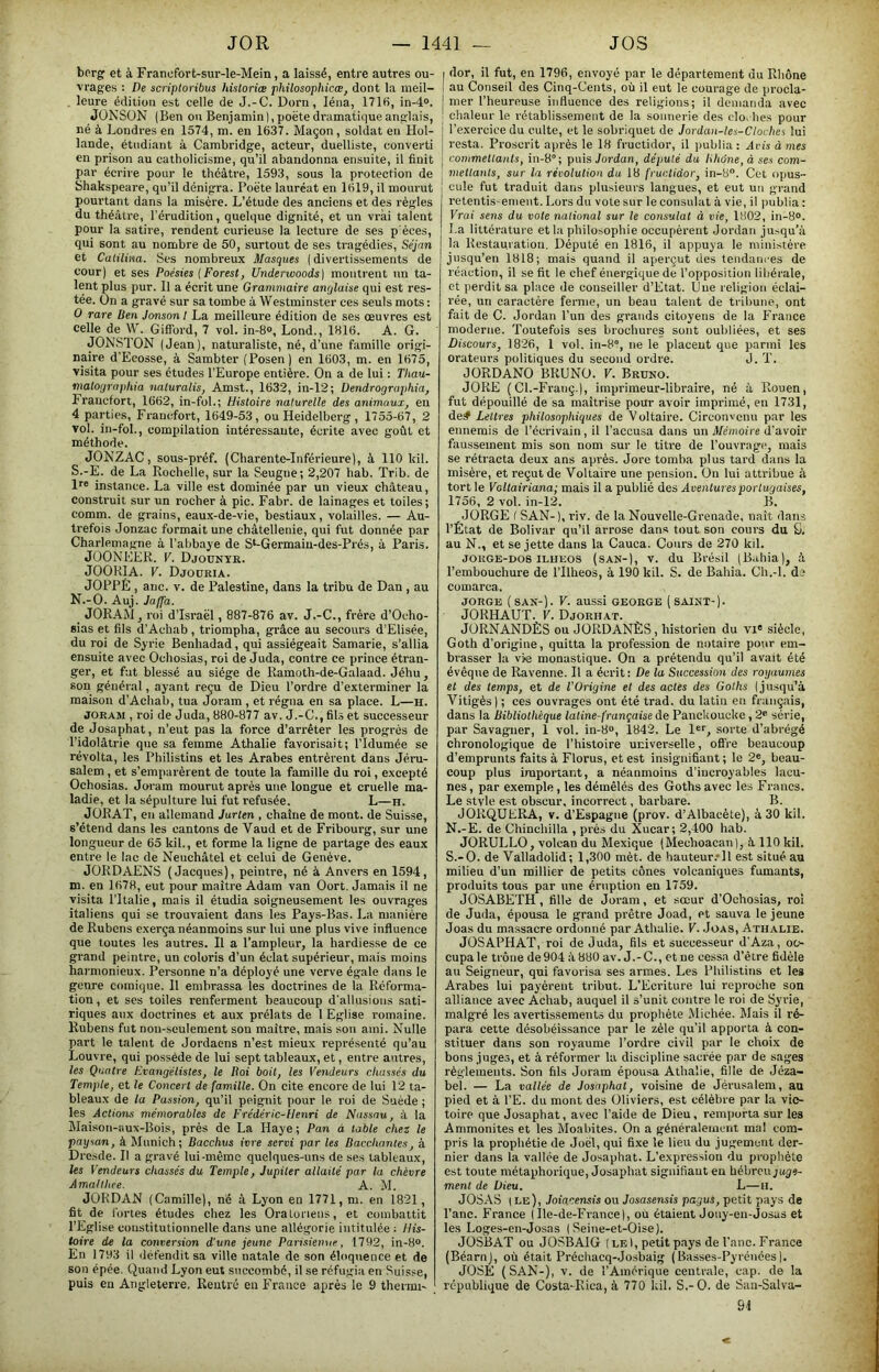 bcrg et à Francfort-sur-le-Mein, a laissé, entre autres ou- vrages : De scriptoribus hisloriæ philosophicæ, dont la meil- . leure édition est celle de J.-C. Dorn, léna, 1716, in-4°. JONSÜN (Ben ou Benjamin),poètedr:imatic|ueanglais, né à Londres en 1574, m. en 1637. Maçon, soldat en Hol- lande, étudiant à Cambridge, acteur, duelliste, converti en prison au catholicisme, qu’il abandonna ensuite, il finit par écrire pour le théâtre, 1593, sous la protection de Shakspeare, qu’il dénigra. Poète lauréat en 1619, il mourut pourtant dans la misère. L’étude des anciens et des règles du théâtre, l’érudition, quelque dignité, et un vrai talent pour la satire, rendent curieuse la lecture de ses p'éces, qui sont au nombre de 50, surtout de ses tragédies, Sejan et Catilma. Scs nombreux Masques ( divertissements de cour) et ses Poésies {Forest, Underwoods] montrent un ta- lent plus pur. Il a écrit une Grammaire anglaise qui est res- tée. On a gravé sur sa tombe à Westminster ces seuls mots ; O rare lien Jonson I La meilleure édition de ses œuvres est celle de W. Gifford, 7 vol. in-8®, Lond., 1816. A. G. JObi'STON (Jean), naturaliste, né, d’une famille origi- naire d’Ecosse, à Sambter (Posen) en 1603, m. en 1675, visita pour ses études l’Europe entière. On a de lui : Thau- matoyra)iliia naturalis, Amst., 1632, in-12; Dendrogrophia, Francfort, 1662, in-fol.; Histoire naturelle des animaux, en 4 parties, Francfort, 1649-53, ou Heidelberg , 1755-67, 2 vol. in-fol., compilation intéressante, écrite avec goût et méthode. JONZAC, sous-préf. (Charente-Inférieure), à 110 kil. S.-E. de La Rochelle, sur la Seugue; 2,207 hab. Trib. de 1''® instance. La ville est dominée par un vieux château, construit sur un rocher à pic. Fabr. de lainages et toiles; comm. de grains, eaux-de-vie, bestiaux, volailles. — Au- trefois Jonzac formait une châtellenie, qui fut donnée par Charlemagne à l'abbaye de S*-Germaiu-des-Prés, à Paris. JOONEER. V. Djounye. JOOKIA. V. Djoüria. JOPPÉ , anc. V. de Palestine, dans la tribu de Dan , au N.-O. Auj. Jaffa. _ JORAM, roi d’Israèl, 887-876 av. J.-C., frère d’Ocho- sias et fils d’Achab, triompha, grâce au secours d’Elisée, du roi de Syi’ie Benhadad, qui assiégeait Samarie, s’allia ensuite avec Ochosias, roi de Juda, contre ce prince étran- ger, et fut blessé au siège de Ramotb-de-Galaad. Jébu, son général, ayant reçu de Dieu l’ordre d’exterminer la maison d’Achab, tua Joram , et régna en sa place. L—h. JORAM , roi de Juda, 880-877 av. J.-C., fihs et successeur de Josaphat, n’eut pas la force d’arrêter les progrès de l’idolâtrie que sa femme Athalie favorisait; l’idumée se révolta, les Philistins et les Arabes entrèrent dans Jéru- salem , et s’emparèrent de toute la famille du roi, excepté Ochosias. Joi'am mourut après une longue et cruelle ma- ladie, et la sépulture lui fut refusée. L—h. JÜRAT, en allemand Jurlen , chaîne de mont, de Suisse, s’étend dans les cantons de Vaud et de Fribourg, sur une longueur de 65 kil., et forme la ligne de partage des eaux entre le lac de Neuchâtel et celui de Genève. JORDAENS (Jacques), peintre, né à Anvers en 1594, m. en 1678, eut pour maître Adam van üort. Jamais il ne visita l’Italie, mais il étudia soigneusement les ouvrages italiens qui se trouvaient dans les Pays-Bas. La manière de Rubens exerça néanmoins sur lui une plus vive influence que toutes les autres. Il a l’ampleur, la hardiesse de ce grand peintre, un coloris d’un éclat supérieur, mais moins harmonieux. Personne n’a déployé une verve égale dans le genre comique. Il embrassa les doctrines de la Réforma- tion, et ses toiles renferment beaucoup d’allusions sati- riques aux doctrines et aux prélats de 1 Eglise romaine. Rubens fut non-seulement son maître, mais son ami. Nulle part le talent de Jordaens n’est mieux représenté qu’au Louvre, qui possède de lui sept tableaux, et, entre autres, les Quatre Evangélistes, le lioi boit, les Vendeurs chassés du Temple, et le Concert de famille. On cite encore de lui 12 ta- bleaux de la Passion, qu’il peignit pour le roi de Suède ; les Jetions mémorables de Frédéric-Henri de Nassau, à la Maison-aux-Bois, prés de La Haye ; Pan à table chez le paysan, à Munich; Bacchus ivre servi par les Bacchantes, à Dresde. Il a gravé lui-même quelques-uns de ses tableaux, les Vendeurs chassés du Temple, Jupiter allaité par la chèvre Jmallhce. A. M. JORDAN (Camille), né à Lyon en 1771, m. en 1821, fit de fortes études chez les Oralorieus, et combattit l’Eglise constitutionnelle dans une allégorie intitulée ; His- toire de la conversion d'une jeune Parisienne, 1792, in-8®. En 1793 il défendit sa ville natale de son éloquence et de son épée. Quand Lyon eut succombé, il se réfugia en Suisse, puis en Angleterre. Rentré eu France après le 9 thermi- I dor, il fut, en 1796, envoyé par le département du Rhône I au Conseil des Cinq-Cents, où il eut le courage de procla- j mer l’heureuse influence des religions; il demanda avec ■ chaleur le rétablissement de la sonnerie des cio. hes pour l’exercice du culte, et le sobriquet de Jordan-les-Clovhes lui resta. Proscrit après le 18 fructidor, il imblia : Jris à mes commettants, in-8°; puis Jordan, député du lihône, à ses com- mettants, sur la révolution da 18 fructidor, in-8®. Cet opus- cule fut traduit dans plusieurs langues, et eut un grand retentis-enient. Lors du vote sur le consulat à vie, il i)ublia : Vrai sens du vote national sur le consulat à vie, 1802, in-8®. La littérature et la pbilo.sophie occupèrent Jordan ju>qu’â j la Restauration. Député en 1816, il appuya le ministère jusqu’en 1818; mais quand il aperçut des tendam es de réaction, il se fit le chef énergique de l’ojiposition libérale, et perdit sa place de conseiller d’Etat. Une religion éclai- rée, un caractère ferme, un beau talent de tribune, ont fait de C. Jordan l’un des grands citoyens de la France moderne. Toutefois ses brochures sont oubliées, et ses Discours, 18'26, 1 vol. in-8°, ne le placent que parmi les orateurs politiques du second ordre. J. T. JÜRDANO BRUNO. V. Bruno. JORE {Cl.-Franç.), imprimeur-libraire, né à Rouen, fut dépouillé de sa maîtrise pour avoir imprimé, en 1731, de# Lettres philosophiques de Voltaire. Circonvenu par les ennemis de l’écrivain, il l’accusa dans un Mémoire d’avoir faussement mis son nom sur le titre de l’ouvrage, mais se rétracta deux ans après. Jore tomba plus tard dans la misère, et reçut de Voltaire une pension. On lui attribue à tort le Voltairiana; mais il a publié des Aventures portugaises, 1756, 2 vol. in-12. B. JORGE f SAN-), riv. de la Nouvelle-Grenade, naît dans l’État de Bolivar qu’il arrose dans tout son cours du U. au N., et se jette dans la Cauca. Cours de 270 kil. JOKGE-DOSILUEOS (sAN-), v. du Brésil (Bahia), à l’embouchure de l’Ilheos, à 190 kil. S. de Bahia. Ch.-l. de comarca. JORGE (SAN-). V. aussi GEORGE (SAINT-). JORHAUT. V. Djorhat. JORNANDÈS ou JORDANÉS, historien du vi' siècle, Goth d'origine, quitta la profession de notaire pour em- brasser la vie monastique. On a prétendu qu’il avait été évêque de Ravenne. Il a écrit : De la Succession des royaumes et des temps, et de l'Origine et des actes des Golhs (jusqu’à Vitigès ) ; ces ouvrages ont été trad. du latin en français, dans la Bibliothèque latine-française de Panckoucke, 2® série, par Savaguer, 1 vol. in-8®, 1842. Le l®®, sorte d’abrégé chronologique de l’histoire universelle, offre beaucoup d’emprunts faits à Florus, et est insignifiant ; le 2®, beau- coup plus important, a néanmoins d’incroyables lacu- nes , par exemple, les démêlés des Goths avec les Francs. Le style est obscur, incorrect, barbare. B. JORQUERA, V. d’Espagne (prov. d’Albacète), à 30 kil. N.-E. de Chinchilla , prés du Xucar; 2,400 hab. JORULLO, volcan du Mexique (Mecboacan), à 110 kil. S.-O. de Valladolid; 1,300 mèt. de hauteur.'ll est situé au milieu d’un millier de petits cônes volcaniques fumants, produits tous par une éruption en 1759. JOSABETH, fille de Joram, et sœur d’Oebosias, roi de Juda, épousa le grand prêtre Joad, et sauva le jeune Joas du massacre ordonné par Athalie. V. Joas, Athalie. JOSAPHAT, roi de Juda, fils et successeur d’Aza, oc- cupa le trône de904 à 880 av. J.-C., et ne cessa d’être fidèle au Seigneur, qui favorisa ses armes. Les Philistins et les Arabes lui payèrent tribut. L'Ecriture lui reproche son alliance avec Achab, auquel il s’unit contre le roi de Syrie, malgré les avertissements du prophète Michée. Mais il ré- para cette désobéissance par le zèle qu’il apporta à con- stituer dans son royaume l’ordre civil par le choix de bons juges, et à réformer la discipline sacrée par de sages règlements. Son fils Joram épousa Athalie, fille de Jéza- bei. — La vallée de Josaphat, voisine de Jérusalem, au pied et à l’E. du mont des Oliviers, est célèbre par la vic- toire que Josaphat, avec l’aide de Dieu, remporta sur les Ammonites et les Moabites. On a généralement mal com- pris la prophétie de Joël, qui fixe le lieu du jugement der- nier dans la vallée de Josaphat. L’expression du prophète est toute métaphorique, Josaphat signifiant eu héhmiguge- ment de Dieu. L—H. JOSAS ; le), Joiacensis ou Josasensis pagus, petit pays de l’anc. France (Ile-de-France), ou étaient Jouy-en-Josas et les Loges-en-Josas I Seine-et-Oise). JOSBAT ou JOSBAIG ( le I, petit pays de l'anc. France (Béarnj, où était Préchacq-Josbaig (Basses-Pyrénées). JOSÉ (SAN-), V. de l’Amérique centrale, cap. de la république de Costa-Rica, à 770 kil. S.-O. de San-Salva- 91 <
