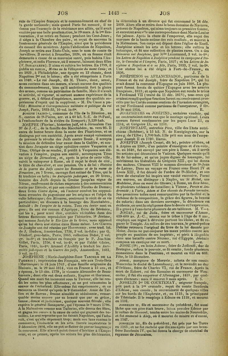 raie de l’Empire français et le commamlement en chef de !a garde nationale; mais quand Paris fut menacé, il ne donna pas l’exemple de la résistance aux alliés, qu’il avait excitée par une belle proclamation, le 29 mars. A la Res- tauration , il se retira en Suisse; pendant les Cent-Jours , d siéga à la Chambre des pairs, et reçut de nouveau la lieutenance générale de l’Empire, ainsi que la présidence du conseil des ministres. Après l’abdication de Napoléon, Joseph se retira aux Etats-Unis, sous le nom de comte de iurvilliers. Il revint à Bruxelles, 1826, où sa femme était demeurée à cause de sa mauvaise santé, puis habita l’An- gleterre, et enfin Florence, où il mourut, laissant deux filles ( E. Bonaparte) . Il aima et cultiva les lettres. En 1799, il publia un roman, Moïna ou la Villageoise du mont Cenis; et en 1823 , il Philadelphie, une épopée en 12 chants, dont Napoléon pr est le héros ; elle a été réimprimée à Paris en 1840. «Le roi Joseph, dit M. Thiers, doux, sensé, assez contenu dans ses moeurs, n’avait aucune des qualités du commandement, bien qu’il ambitionnât fort la gloire des armes, comme un patrimoine de famille. Mais il n’avait ni activité, ni vigueur, ni surtout aucune expérience de la guerre, et, à défaut d’expérience, aucune des qualités su- périeures d’esprit qui la suppléent. » M. Du Casse a pu- blié : Mémoires et Correspondance militaire et politique du roi Joseph, Paris, 1853-55, 10 vol. in-8®. • B. JOSEPH ( SAINT-1, commune de l’île d» la Réunion, au S., canton de S‘-Pierre, arr. et à 60 kil. S.-E. de S‘-Paul, à l’embouchure de la rivière du Rempart; 5,120 hab. JOSÈPHE (Flavius), historien juif, né à Jérusalem l’an 37 de J.-C., de la famille des Macchabées, m. vers 95. Il ■entra de bonne heure dans la secte des Pharisiens, et se distingua par son austérité. Après avoir essayé vainement de prévenir la révolte des Juifs contre Rome, il accepta la mission de défendre leur cause dans la Galilée, et sou- tint dans Jotapate un siège opiniâtre contre Vespasien et Titus. Obligé de se rendre, il prédit à Vespasien son élé- vation à l’empire, gagna son amitié, accompagna Titus au siège de Jérusalem , et, après la prise de cette ville, suivit le vainqueur à Rome, où il reçut le droit de cité , le titre de chevalier, et une pension. On a de lui : Histoire de la guerre des Juifs contre les Romains et de la ruine de Jérusalem, en 7 livres, ouvrage fort estimé de Titus, qui le fit traduire en latin ; les Antiquités judaïques, en 20 livres, histoire des Juifs depuis la Genèse jusqu’au régne de Néron, renfermant de riches emprunts à des commentaires écrits par Ilérode, et par son confident Nicolas de Damas ; deux livres Contre Apion, où l’auteur combat les supposi- tions erronées du paganisme sur les origines et l’objet du culte hébraïque; des Mémoires, contenant le récit de sa vie particulière ; un discours à la louange des Macchabées , intitulé : De l'empire de la raison. Tous ces écrit» sont en grec; ils ont été connus d’Agrippa, frère de Bérénice, qui les a, pour ainsi dire, cerliriés véritables dans des lettres flatteuses reproduites par l’historien. S* Jérôme, qui nomme Jo.sèphe le Tite-Liee de la Grèce, nous apprend qu’on lui éleva une statue dans Rome mémo. Les (Euvres de Josèphe ont été réunies par Havercamp , avec trad. lat. de J. Hudson, Amsterdam, 1726, 2 vol. in-folio; par G. Dindorf, grec-latin, Paris, 1865, collection Didot, 2 vol. gr. in-8“; et trailuites en français par le P. Joachim Gillet, Paris, 1756, 4 vol. in-4, et par l’abbé Glaire, Paris, 1846, in-4°; Arnaud d’Aiidilly a traduit les Anti- quités judaïques et la. Guerre des juifs, Amsterdam, 1681, 5 vol. in-12. B. JOSEPHINE ( Marie-Joséphine-Rose Tascher de la Pagerie) , impératrice des Français, née aux Trois-Ilets (Martinique) le 24 juin 1763 , d’une famille originaire du Blai.sois , m. le 29 mai 1814, vint en France à 15 ans, et y épousa, le 13 déc. 1779, le vicomte Alexandre de Beau- harnais , dont elle eut deux enfants, Eugène et llortense. Quand son mari fut incarcéré sous la Terreur, elle lui ren- dit les soins les plus affectueux, et ne put néanmoins le sauver de l’échafaud. Elle-même fut emprisonnée , et ne recouvra sa liberté qu’après le 9 thermidor. Amie de Tal- lien et do Barras, femme aimable et séduisante, remar- quable moins encore par sa beauté que par sa grâce, bonne, douce et judicieuse, quoique souvent frivole , elle captiva 1e général Bonaparte, qui l’épousa le 9 mars 1796. A la Malmaison comme aux Tuileries, elle donna des fêtes, et gagna les cœurs à la cause de celui qui gagnait des ba- tailles. Le seul reproche que lui faisait Napoléon, qui l'ado- rait, c’est qu’elle dépensait trop; mais son luxe ranima le commerce, l’industrie et les arts. Sacrée impératrice le 2 décembre 1804, elle ne put se flatter de porter longtemps la couronne. Elle n’avait point donné d’héritier à l’Empe- reur, et ce pi’iuce, après les scènes les plus déchirantes, la détermina à un divorce qui fut consommé le 16 déc. 1809. Alors elle se retira dans le beau domaine de Navarre, présent de Napoléon, qui aima toujours sa première femme, et entretint avec e'ie une correspondance dont Marie-Louise fut jalouse. Après la chute de l’empereur, elle reçut des marques de ia haute estime des rois coalisés , et mourut à la Malmaison. Son corps est déposé dans l’église de Rueil. Joséphine aimait les arts et les lettres; elle cultiva la botanique, et lit une collection de plantes rares. Un a des Mémoires sur Joséphine, par M*'« Lenormand, 3 vol. in-8® ; les Lettres de Napoléon à Josépidne pendant la campagne d'Ita- lie, le Consulat et l'Empire, Paris, 1827 ; et les Lettres de Jo- séphine à Napoléon et à su fille, Paris, 1833, 2 vol. in-8®. Une statue lui a été érigée à Fort-de-France, en 1856. J. T. JOSÉPHINOS ou AFRANCESADOS, partisans de la France et du roi Joseph, frère de Napoléon pr, qui lui avait donné la couronne d’Espagne en juin 1808. La plu- part furent forcés de quitter l’Espagne avec les armées françaises, 1813 ; et après que Napoléon eut rendu le trône à Ferdinand VII ( traité du 11 déc. 1813 ), tous ceux qui avaient rempli quelque fonction furent successivement pros- crits par les Cortès comme soutiens de l’invasion étrangère, et par Ferdinand comme partisans de l’usurpateur, 2 fév. et 30 mai 1814. , R. JObEPlllSTES ou JOSÉPINS, sectaires vaudois, qui ne contractaient entre eux que le mariage spirituel. Leurs erreurs furent condamnées par les papes Luce III, en 1184, et Grégoire IX, en 1233. JOSEPHSTADT, autrefois Pless, ville des Etats autri- chiens (Bohême), à 15 kil. N. de Kœnigingrætz, sur la rive g. de l’Elbe ; 1,700 hab. Elle prit son nom de l’empe- reur Joseph II en 1780. Haras. JOSEPPIN (Joseph Cesari, dit le), peintre célèbre, né à Arpino en 1560, d’un peintre d’enseignes et d’ex-voto, m. en 1640, fut envoyé par son père à Rome, où il servit les artistes qui décoraient le Vatican. Quelques essais qu’il fit de lui-même, et qu’on jugea dignes de louanges, lui méritèrent les libéralités de Grégoire XIII, qui lui donna des maîtres. Clément VIII le nomma directeur de S‘-Jean de Latran. Dans un voyage en France sous Henri IV et Louis XHI, il fut décoré de l’ordre de S^-Michel, et son titre de chevalier lui inspira une vanité excessive. Parmi ses œuvres, on distingue : â Naples, un St Michel, une Madeleine, Jésus au mont des Oliviers; à Rome, un Ecce homo, et plusieurs tableaux de batailles; à Vienne, Persée et An- dromède ; à Paris, Adam et Eve chassés du Paradis terrestre. Ses premières toiles sont remarquables par la facilité et la richesse de la composition, la grâce des figures, la beauté du coloris ; dans ses derniers ouvrages, la décadence est évidente, on sent la négligence dans le dessin et l’expre.ssion. Il a gravé à l’eau-forte plusieurs de ses tableaux. M. V—i. JOSIAS, roi de Juda, frère et successeur d’Amon, 639-609 av. J.-C., monta sur le trône à l’âge de 8 ans, employa son règne à détruire partout les idoles, et fit ré- parer le Temple. Au milieu de ces travaux, le grand-prêtre I Helcias retrouva l’original du livre de la loi donnée par Moïse. Josias ne put conjurer les maux prédits contre son peuple en punition de ses impiétés, et périt à Mageddo dans une bataille contre Néenao , roi d’Egypte. Jérémie I composa un cantique sur sa mort. L—h. JOSSE ( St) , en latin Jodocus, frère de Judicaël, duc de Bretagne, refusa le pouvoir, se fit ermite, fonda plusieurs monastères dans le Ponthieu, et mourut en 653 ou 668. Fête, le 13 décembre. JOSSE, margrave de Moravie, acheta de son cousin Wenceslas le duché de Luxembourg, et le revendit au duc d’Orléans, frère de Charles VI, roi de France. Après la mort de Robert, roi des Romains et successeur de Wen- ceslas, il fut élu empereur d’Allemagne, 1410, par quel- ques électeurs ; mais il mourut 3 mois après. E. S. JOSSELIN I DE COURTENAY, seigneur français, prit part à la l^® croisade , reçut du comte Baudouin d’Edesse, son cousin, la souveraineté de quelques villes sur les bords de l’Euphrate, et, en 1115, la principauté de Tibériade. Il le remplaça à Edesse en 1118, et mourut en 1131. JOSSELIN II, fils et successeur du précédent, fut aussi lâche que son père était brave, laissa prendre Edes.se par le sultan de Mossoul, tomba entre les mains de Noureddin, et fut emmené à Alep, où il mourut de misère et d'ennui, en 1147. JOSSELIN III, fils du précédent, fut pris par les Turcs en 1165 , et ne fut racheté que dix ans après par son beau- frère Baudouin IV, qui lui donna la charge de sénéchal du royaume de Jérusalem,