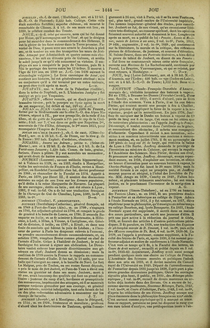 JOSSELIK , ch.-l. de cant. (Morbihan) , arr. et à 12 kil. O.-N.-O. de l’ioërmel; 2,322 hab. Collège. Cette ville était autrefois fortifiée ; superbe château, où mourut le connétable de Clisson. A 4 kil. de ses murs eut lieu , en 1350, le célèbre combat des Trente. JÜSUÉ, c -à-d. celui qui sauvera, nom cui lui fut donné par Moise, qu’il accompagna sur le Sina-, et qui le désigna pour lui succéder dans le commandement des Hébreux. Il eut la gloire de les faire entrer dans la Terre promise. Fa- vorisé de Dieu, il passa avec son armée le Jourdain à pied sec, et fit tomber au son des trompettes les murs de Jéri- cho. Atta(iué par Adonisédech et quatre autres rois cha- nanéens, il les mit en déroute près de Gabaon, et arrêta le soleil jusqu’à ce qu’il eût consommé sa victoire. 11 em- ploya six ans à conquérir le pays de Chanaan, puis fit à Silo le partage des terres entre les 12 tribus. Il mourut à l’âge de llü ans, en 1580 av. J.-C. (ou 1426 suivant la chronologie vulgaire). Le livre canonique de Josué.qui contient son histoire, lui est généralement attidbué ; mais on conjecture <ju’il a été terminé par un autre écrivain, ou peut-être écrit après sa mort. L—h. JÜTAPATL, anc. v. forte de la Palestine (Galilée), dans la tribu de Nephtali, au S. L’historien Josèphe y fut assiégé et pris par Vespasien. JOTAPIEN , officier romain, qui se disait parent d’A- lexandre Sévère, prit la pourpre en Syrie après la mort de cet empereur, fut défait et tué, 249 ap. J.-C. JÜUAN ou JUAN (Golfe de), petit golfe de France, formé par la Méditerranée sur la côte S.-O. des Alpes M.i- ritimes, séparé à l’E., par une presqu’île, de la rade d’An- tibes, et du golfe de Napoule à l’O. par le cap de la Croi- sette ; 5 kil. sur 7. C’est dans ce golfe que Napoléon 1er, souverain de l’ile d’Elbe, débarqua, le 1er mars 1815, pour reconquérir l’Empire de France. JOUAN DE-i.’isLK (SAINT-), ch.-l. de cant. (Côtes-du- Nord), arr. et à 25 kil. S.-E. de Dinan, sur la rive g. de la Rance ; 302 hab. Exploit, d’ardoises, clouterie. JOUARRE, Jovara ou Jodrum, petite v. (Seine-et- Marne ), arr. et à 22 kil. E. de Meaux, à 2 kil. S. de La Ferté-sous Jouarre ; 1,439 hab. Comm. de bois, grains, farines. Fours à plâtre. Il y etit autrefois un monastère, qui avait droit de battre monnaie. JOUBERT (Laurent), savant médecin hippocratique, né à Valence en 1529, m. eu 1583, étudia à Montpellier, visita les universités de France et d’Italie, revint à Mont- pellier, où Rondelet l’accueillit chez lui, devint professeur en 1566, et chancelier de la Faculté en 1574. Appelé à Paris, en 1579, par Henri III, il soutint des discussions animées au sujet de sou livre sur les Erreurs populaires, qu’il dédia à la reine Marguerite de Navarre. La plupart de ses ouvrages , écrits en latin, ont été réunis à Lyon , 1582, 2 vol. in-fol. On a de lui une traduction française de la Chirurgie de Gui de Chauliac, Lyon, 1580, in-8®, et 1585, in-4®. D—G. JOÜ15EKT (Nicolas). V, ANGOÜI.EVENT. JOUBERT I Barthélemy-Cathei’ine), général français, né en 1769 à Pont-de-Vaux (Ain) , m. en 1799, s’engagea en 1791, fut adjudant-général en 1794, et conquit le grade de général à la bataille de Loano, en 1796. Il seconda Bo- naparte en Italie, et se fit admirer à Montenotte, à Mille- simo, à Lodi, à Milan, à Vérone, à Castiglione, etc. Géné- ral de division, il brille, en 1797, à Rivoli, et dans une foule de combats qui hâtent la paix de Léoben , a l’hon- neur de porter à Paris les drapeaux enlevés à l’ennemi, va prendre successivement divers commandements, et, en octobre 1798, remplace Brune comme général en chef de l’armée d’Italie. Grâce à l’habileté de Joubert, le roi de Sardaigne fut amené à signer son abdication. Le Direc- toire voulut enlever leur pouvoir discrétionnaire aux gé- néraux en chef; Joubert donna sa démission; mais la coalition de 1799 contre la France le rappela au comman- dement de l’armée d’Italie. 11 fut tué, le 15 août, par une balle qui l’atteignit au cœur, à la bataille de Novi. Le fort La Malgue, près de Toulon, ou ses restes furent déposés, a pris le nom de fort Joubert, et Pont-de-Vaux a élevé une statue au guerrier né dans ses murs. Joubert, mort à 30 ans, avait beaucoup des qualités qui font un grand mi- litaire : justesse du coup d’œil, hardiesse et promptitude des manœuvres, impétuosité des attaques, où il se montrait presque toujours grenadier par son courage, et général par ses talents, activité infatigable, tout cela faisait de lui un des plus redoutables adversaires à rencontrer sur les champs de bataille. J. T. JOUBERT (Joseph), né à Montignac , dans le Périgord, en 1754 , m. en 1824, littérateur et moraliste, professa d’abord chez les doctrinaires de Toulouse, quitta l’ensei- gnement à 24 ans, vint à Paris, où il se lia avec Fontanes, qui, plus tard, grand-maitre de l’Université impériale, l’en nomma inspecteur-général des études, puis conseil- ler. Joubert ne fut, de son vivant, qu’un connaisseur litté- raire très-distingué, un causeur spirituel, dont les opinions faisaient souvent autorité et donnaient le ton. Longtemps après sa mort, on a publié de lui : Pensées , Essais et Maxi- mes, suivis de Lettres à ses amis, 2 vol. in-8“, Paris, 1812, 2® édit., augmentée, 2 vol. in-8®, 1849, qui contiennent sur la littérature, la morale et la critique, des réflexions pleines de délicatesse, de justesse, et souvent d’élévation. M. Sainte-Beuve, dans ses Portraits littéraires, a bien défini le genre de talent de Joubert, en disant de ses Pensées : U Nul livre ne couronnerait mieux cette série française, ouverte aux Maximes de La Rochefoucauld, continuée par Pascal, La Bruyère, Vauvenargues, et qui se rejoint, par cent retours, à Montaigne. >> C. D—y. JOUÉ, brg ( Loire Inférieure), arr. et à 28 kil. N.-O. d’Ancenis, sur l’Erdre; 446 hab. — vge (Indre-et-Loirc), arr. et à 6 kil. S.-S.-O. de Tours; 1,412 hab. Bons vims rouges. JOUFFROY (Claude-François-Dorothée J’Abans , marquis de), véritable inventeur des bateaux à vapeur. Né en 1751, à Beaume les-Dames (Franché-Cointé), d’une anc. famille, ra. en 1832, il servit d’abord, puis se livra à l’étude des sciences. Venu à Paris, il se lia aux frères Périer, qui avaient monté une pompe à feu à Chaillot, et leur proposa d’appliquer la force de la vapeur à la na- vigation, projet qu’ils accueillirent. En juin 1776, Jouf- froy fit naviguer sur le Doubs un bateau à vapeur de 49 pieds de long sur 6 de large. Cet essai ne lui attira que de mauvaises plaisanteries : on l’appela Jouffroy la Pompe. Découragé, il voulut rentrer dans l’artillerie ou le génie, et rencontrant des obstacles, il acheta une compagnie d’infanterie. Cependant il revint à.son invention, sub- stitua à sa machine intermittente une mactiine à mouve- ment continu, et, en juillet 1783, il fit un pyroscaphe de 140 pieds de long sur 26 de large, qui remonta la Saône de Lyon à l’ile Barbe. JouHroy demanda le privilège de l’invention au ininEtre de Calonne, qui envoya la requête à l’Académie des Sciences. Mais Périer, devenu son rival, fit prononcer un refus. Jouffroy. découragé, essaya cepen- dant encore, en 1816, d’exploiter son invention, et obtint un brevet d’invention pour un nouveau bateau à vapeur, le- Charles-Philippe, qui fut lancé le 20 mars 1816; mais la société formée à ce sujet ne prospéra pas, et Jouffroy' mourut pauvre et résigné, à l’iiôtel des Invalides de Pa- ris. MM. Arago en 1839, Cauchy en 1840, Fulton lui- même , et plusieurs tribunaux américains, lui ont rendu justice, en le proclamant l’inventeur de la navigation à vapeur. A. G. JOUFFROY (Simon-Théodore), né en 1796 au hameau des Pontets (Jura), m. en 1842, fit ses premières études à Poutarlier et sa rhétorique au collège de Dijon Admis à l’école Normale en 1814, il y fut nommé, en 1817, élève répétiteur pour la philosophie, qu’il enseigna en même temps au collège Bourbon, auj. lycée Bonaparte. En 1822, l’école Normale ayant été supprimée, il ouvrit dans sa maison des cours particuliers, que suivit une jeunesse d’élite. Il prit une part active à la rédaction du journal le Globe, 1824, et fournit des articles à d’autres publications pério- diques. Il fit paraître, en 1826, une traduction des Esquisses de philosophie morale de D. Stewart, 1 vol. in-8®, puis colle des OEuvres complètes de Th. Reid, 6 vol. in-8®, 1828-36. Eu 1829, on l’appela à professer, comme suppléant, à la Fa- culté des lettres de Paris, et, après 1830, il fut nommé pro- fesseur-adjoint et maître de conférences à l’école Normale. C’est vers ce temps qu’il fit, à la Faculté des lettres, un Cours de droit naturel, recueilli et publié depuis en 3 vol. in-8®, 1835-42. Auparavant, Jouffroy avait aussi occupé pendant quelques mois une chaire au Collège de France. L’Académie des Sciences morales et politiques l’admit dans son sein en 1833, et il devint membre du Conseil royal de l’Université en 1840. Député de l’arrondissement de Pontarlier depuis 1831 jusqu’en 1838, il prit part à plu- sieurs grandes discussions politiques. Outre les ouvrages signalés plus haut, il publia, en 1833 , des Mélanges philo- sophiques , 1 vol. in-8®, recueil de divers morceaux ou ar- ticles déjà insérés dans des Revues. On a encore de lui , comme œuvres posthumes. Nouveaux Mélanges, Paris, 1842, 1 vol. in-8®, et Cours d'Esthétique, Paris, L843, 1 vol. iu-8®, d’après les rédactions de ses élèves. Jouffroy occupe une place éminente dans la philosophie françaiseau xix« siècle. C’est surtout comme psychologue qu’il a maniué sa trace. Sous ce rapport, personne ne peut lui disputer le rang que son rare talent d’analyse, une prédisposition innée à l’ob-