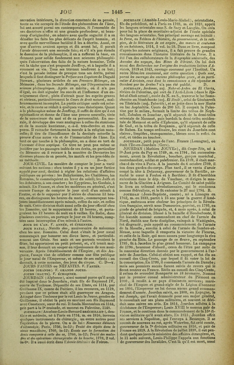 servation intérieure, la direction constante de sa pensée, toute sa vie occupée de l’étude des phénomènes de l’àme, lui ont assuré ])armi ses contemporains. Si l’ensemble de ses doctrines n'offre ni une grande profondeur, ni beau- coup d’originalité , on admire avec quelle sagacité il a su démêler les faits les plus délicats de l’esprit humain, et avec quelle merveilleuse lucidité il les a décrits. Aussi, ce que d’autres avaient aperçu et dit avant lui, il paraît l’avoir découvert une seconde fois ; et s’il n’a pas étendu le domaine de la philosophie, il en a raffermi la base, en donnant pour solide fondement aux sciences philosophi- ques l’observation des faits de la nature humaine. Telle est la tâche que s’est proposée Jouffroy, et à laquelle il a consacré sa vie. Tous ses travaux tendirent à ce but; c’est la pensée intime de presque tous ses écrits, parmi lesquels il faut distinguer la Préface aux Esquisses de Dugald Stewart, plusieurs articles de ses Premiers Mélatiges, un Mémoire, dans les Seconds Mélanges, sur VOrganisation des sciences 'philosophiques. Après ce mérite, où il n’a pas d’égal, on doit signaler les succès et l’influence d’un en- seignement élevé, plein d’attrait pour les esprits graves et sérieux, p.articulièrement le Cours de droit naturel, mal- heureusement incomplet. La partie critique seule est ache- vée, et le reste se réduit à quelques vues théoriques. Quant à la philosophie même de Jouffroy, il suffit de dire qu’il est spiritualiste et donne de l’âme une preuve nouvelle, tirée de la conscience du moi et de sa personnalité. En mo- rale, il développe des vues analogues à celles du stoïcisme et de la morale kantienne, c.-à-d. très-élevées et très- pures. Il rattache fortement la morale à la religion natu- relle; il tire de l’insuffisance de la destinée actuelle la prouve d’une autre vie et de l’immortalité de l'àme. En tout ce qui touche à la philosophie, on a donc eu tort de l’accuser d’être sceptique. Ce titre ne peut pas même se justifier par les passages isolés de ses écrits, en particulier du Mémoire où il retrace à la manière de Descartes les diverses phases de sa pensée, les motifs et les procédés de sa méthode. B—d. JOUR CIVIL. La manière de compter le jour a varié suivant les nations : chez toutes il y a eu un jour factice appelé jour cïfïï, destiné à l'égler les relations d’affaires publiques ou privées : les Babyloniens, les Chaldéens, les Komains, le commençaient au lever du soleil; les Juifs et les Athéniens, à son coucher ; les Egyptiens, les Gaulois, à minuit. En France, et chez les modérnes en général, c’est encore l’usage de compter le jour civil d’un minuit à l’autre, et de le supputer p.ar 2 séries de chacune 12 heu- res, en distinguant les heures du matin , commençant tou- jours immédiatement après minuit, celles du soir, et celles de nuit. Cette division était aussi celle du jour effectif chez les Komains, qui le supputaient de 12 heures, et parta- geaient les 12 heures de nuit en 4 veilles. En Italie, dans plusieurs contrées, on partage le jour en 24 heures, comp- tées sans interruption d’un minuit à l’autre. JOUR DE l’an. V. ANNEE, et ETRENNES. JOUR NATAL, Natalis dies, anniversaire de naissance chez les anc. Romains. Celui dont c’était le jour natal commençait par honorer ses dieux lares, et particuliè- rement son Génie. Ses amis et ses parents venaient le fêter, lui apportaient un petit présent, et, s’il tenait mai- son, il leur donnait un souper en réjouissance de son anni- versaire. Après rétablissement de l’Empire , et dès Au- guste, l’usage vint de célébrer comme une fête publique le jour natal de l'Empereur, et même de ses enfants : ou donnait, à cette occasion, des jeux du cirque. C. D—y. JOURS FASTES ou NÉFASTES. V. Fastes. JOURS (GR.VNDS). V. GRANDS JOUES. JOURS (hauts). V. ÉCHIQUIER. JOURDAIN (Alphonse), ainsi nommé parce qu’il avait été baptisé dans le Jourdain, était fils de Raymond IV, comte de Toulouse. Dépouillé de ses Etats, en 1114, par Guillaume IX, comte de Poitiers, il les recouvra, en 1119, pcr.dant que ce prince était allé guerroyer en Aragon. Attaqué dans Toulouse par le roi Louis le Jeune, gendre de Guillaume, il obtint la paix en mariant son fils Raymond avec Constance, sœur du roi. Il fonda Montauban en 1144, prit part à la 2® croisade, et mourut en Palestine, 1148. JOURDAIN {Anselrae-Louis-Bernardbréchillet-), den- tiste et médecin, né à Paris en 1734, m. en 1816, inventa quelques instrumenta de chirurgie, un entre autres pour l’opération de la pierre. On a de lui : Nouveaux éléments d'ndonlalqie, Paris, 1756, in-12 ; Traité des dépôts dans le sinus maxillaire, 1760, in-12; Essais sur la formation des dents comparée à celle des os, 1766, in-12; Traité des mala- dies et des opérations chirurgicales de la bouche, 1778, 2 vol. iii-8®. Il a aussi écrit dans l’Année littéraire Je Fréron. JOURDAIN ( Amable-Louis-Mai-ic-Michel ), orientaliste, fils du précédent, né à Paris en 1788, m. en 1818, aiiprit les langues orientales sous S. de Sacy et Langlès. On créa pour lui la place de secrétaire-adjoint de l’école spéciale des langues orientales. Son principal ouvrage est intitulé : la Perse, ou Tableau de l'histoire, du gouvernement, de la reli- gion, de la littérature de cet empire, des mœurs et coutumes de ses habitants, 1814, 5 vol. in-18. Dans ce livre, composé d’après les auteurs originaux, il a fait preuve de grandes connaissances dans l’histoire littéraire de la Perse. Il a été l’un des collaborateurs de la Biographie universelle, des Annales des voyages, des Mines de l'Orient. On lui doit aussi des Itecherches sur l'origine des traductions latines d’A- ristote, 1819 et 1843, ouvrage couronné par l’Institut. Un autre Mémoire couronné, sur cette question : Quels sont, parmi les ouvrages des anciens philosophes grecs, et en parti- culier d'Aristote, ceux dont la connaissance a été répandue en. Occident par les Arabes ? n’a pas été publié. D. JOURDAIN, Jordanes, auj. Nnhr-el-Arden ou El Cheria, rivière de Palestine, qui sort de l’Anti-Liban ( dans le Dje- bel-el-Cheik actuel ), coule du N. au S., traverse le lae Samo- chonite ou Séméchonte (auj. El Houle), celui de Génésareth ou Tibériade ( auj. Tabarièh], et se jette dans la mer Morte ou lac Asphaltite. Cours de 280 kil. Il coupait la Pales- tine par le milieu, formait la limite des tribus de Neph- tali, Zabulon et Issachar, qu’il séparait de la demi-tribu orientale de Manassé, puis bordait la demi-tribu occiden- tale de Manassé et celle d’Ephraïm, qu’il séparait de celle de Gad, et la tribu de Benjamin, qu’il séparait de celle de Ruben. En temps ordinaire, les eaux du Jourdain sont claires, limpides, transparentes, bleues sous le reflet du ciel, et tièdes au toucher. JOURDAIN, petit pays de l’anc. France (Lomagne), où était rile-en-JourJain (Gers). JOURDAN (Mathieu JOUVE-), dit Coupe-Tête, né à St-Just près du Puy en 1749, m. en 1794 , fut successive- ment, avant la Révolution , boucher, garçon maréchal, contrebandier, soldat et palefrenier. En 1789, il était mar- chand de vins à Paris. A la journée du 6 octobre 1789, il tua deux gardes-du-corps. Plus tard , il se vanta d’avoir coupé la tête à Delaunay, gouverneur de la Bastille, ar- raché le cœur à Foulon et à Berthier. Il fit d’horribles exécutions dans le dép. de Vaucluse, et dirigea le mas- sacre de la Glacière à Avignon. Le Comité de salut public le livra au tribunal révolutionnaire, qui le condamna comme fédéraliste, et le fit exécuter le 27 mai 1794. B. JOURDAN (Jean-Baptiste, comte), né â Limoges en 1762, m. en 1833, partit à 16 ans pour la guerre d’Amé- rique , embrassa avec chaleur les principes de la Révolu- tion française, servit sous Dumouriez, parvint, en 1793, au grade de général de brigade, et, 4 mois après, â celui de général de division. Blessé à la bataille d’Hondschoote, il fut bientôt nommé commandant en chef de l’armée du Nord, établit une forte discipline, vainquit à Wattignies, fut disgracié, puis appelé au commandement de l’armée de la Moselle, ensuite à celui de l’armée de Sambre-et- Meuse, avec laquelle il remporta la victoire de Fleurus, et celle de la Roër, qui nous assura pour longtemps la rive gauche du Rhin. Le passage de ce fleuve, en septembre 1795, fit à Jourdan le plus grand honneur. La campagne de 1796, heureuse d’abord, cessa de l’être par suite de la mauvaise direction donnée par le gouvernement à l’ar- mée de Jourdan. Celui-ci obtint son rappel, et fut élu au conseil des Cinq-Cents, par lequel il fit voter la loi de la conscription.Én 1799, il commanda l'armée du Danube; mais ses premiers succès furent suivis de revers qui le firent rentrer en France. Réélu au conseil des Cinq-Cents, il refusa de seconder Bonaparte au 18 brumaire. Nommé par le premier consul administrateur du Piémont en 1800, il rendit à ce pays d’éminents services; maré- chal de l’Empire et grand-aigle de la Légion d’honneur en 1804, l’Empereur ne lui donna aucun grand comman- dement d’armée. Jourdan suivit, en 1808, en Espagne, le roi Joseph, qui l’avait demandé pour son major général, le consultait sur ses plans militaires, et souvent se déci- dait sans suivre ses avis. En 1814, Jourdan adhéra à la déchéance de l’Empereur; Louis XVIII le nomma pair de F’rance, et le continua dans le commandement de la 15e vision militaire qu’il avait alors. En 1815 , Jourdan offrit ses services à Napoléon, qui l’envoya â Besançon. 11 se soumit de nouveau au roi, après Waterloo, fut créé comte, gouverneur de la 7« division militaire en 1816, et pair de France en 1819. A la Révolution de juillet 1830, il eut pen- dant quelques jours le ministère des affaires étrangères, et, le 11 août suivant, Louis-Philippe l’appela aux fonctions de gouverneur des Invalides. C’est là qu’il est mort, aussi