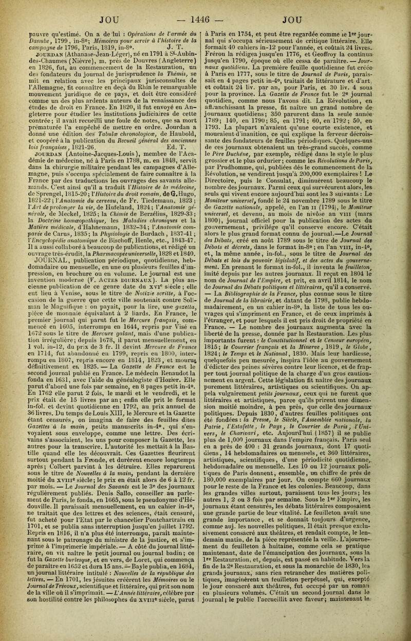 pauvre qu’estimé. On a de lui : Opérations de l'armée du Danube, 1799 , in-8®; Mémoires pour servir à l'histoire de la campagne de 1796, Paris, 1819, in-8». J. T. JOURDAN (Athanase-Jean-Légeij, né en 1791 à S‘-Aubin- des-Chaumes (Nièvre), m. prés de Douvres (Angleterre) en 1826, fut, au commencement de la Restauration, un des fondateurs du journal de jurispmdence lo Thémis, se mit en relation avec les principaux jurisconsultes de l’Allemagne, fit connaître en deçà du Rhin le remarquable mouvement juridique de ce pays, et doit être considéré comme un des plus ardents auteurs de la renaissance des études de droit en France. En 1820, il fut envoyé en An- gleterre pour étudier les institutions judiciaires de cette contrée ; il avait recueilli une foule de notes, que sa mort prématurée l’a empêché de mettre en ordre. Jourdan a donné une édition des Tahulce chronologicœ, de Haubold, et coopéré à la publication du Recueil général des anciennes lois françaises, 1821-26. Ed. T. JOURDAN (Antoine-Jacques-Louis), membre de l’Aca- démie de médecine, né à Paris en 1788, m. en 1848, servit dans la chirurgie militaire pendant les campagnes d’Alle- magne, puis s’occupa spécialement de faire eonnaitre à la France par des traductions les ouvrages des savants alle- mands. C’est ainsi qu’il a traduit VHistoire de la médecine, de Sprengel, 1815-20 ; \Histoire du droit romain, de G.Hugo, 1821-22 ; l’Anatomie du cerveau, de Fr. Tiedemann, 1823 ; l’Art de prolonger la vie, de Hufeland, 1824; VAnatomie gé- nérale, de MeckeC 1825 ; la Chimie de Berzélius, 1829-33 ; la Doctrine homœopathique, les Maladies chroniques et la Matière médicale, d’Hahnemann, 1832-34; l’Anatomie com- parée de Carus^ 1835; la Physiologie de Burdach , 1837-41 ; VEncyclopédie anatomique de Bischoff, Henle, etc., 1843-47. Il a aussi collaboré à beaucoup de publications, et rédigé un ouvrage très-érudit, la Pharmacopéeuniverselle, 1828 et 1840. JOURNAL, publication périodique, quotidienne, heb- domadaire ou mensuelle, en une ou plusieurs feuilles d’im- pression, en brochure ou en volume. Le journal est une invention mo<lerne (F. Actes diurnaux). La plus an- cienne publication de ce genre date du xvp siècle ; elle eut lieu à Venise, sous le titre de Nolizie scritte, à l’oc- casion de la guerre que cette ville soutenait contre Soli- man le Magnifique : on payait, pour la lire, une gazetta, pièce de monnaie équivalant à 2 liards. En France, le premier journal qui parut fut le Mercure français, com- mencé en 1605, interrompu en 1644, repris par Visé en 1672 sous le titre de Mercure galant, mais d’une publica- tion irrégulière; depuis 1678, il parut mensuellement, en 1 vol. in-12, du prix de 3 fr. 11 devint Mercure de France en 1714, fut abandonné en 1799, repris en 1800, inter- rompu en 1807, repris encore en 1814, 1823, et mourut définitivement en 1825. — La Gazette de France est le second journal publié eu France. Le médecin Renaudotla fonda en 1631, avec l’aide du généalogiste d’Hozier. Elle parut d’abord une fois par semaine, en 8 pages petit in-4“. En 1762 elle parut 2 fois, le mardi et le vendredi, et le prix était de 15 livres par an; enfin elle prit le format in-fol. et devint quotidienne en 1792, au prix annuel de 36 livres. Du temps de Louis XIII, le Mercure et la Gazette étant censurés, on imagina de l’aire des feuilles dites Gazettes à la main, petits manuscrits in-4®, qui s’en- voyaient sous enveloppe, comme une lettre. Des écri- vains s’associaient, les uns pour composer la Gazette, les autres pour la transcrire. L’autorité les mettait à la Bas- tille quand elle les découvrait. Ces Gazettes fleurirent surtout pendant la Fronde, et durèrent encore longtemps après ; Colbert parvint à les détruire. Elles reparurent sous le titre de Nouvelles à la main, pendant la dernière moitié du xviii® siècle ; le prix en était alors de 6 à 12 fr. par mois. — Le Journal des Savants est le 3® des journaux régulièrement publiés. Denis Sallo, conseiller au parle- ment de Paris, le fonda, en 1665, sous le pseudonyme d’Hé- douville. 11 paraissait mensuellement, en un cahier in-4», ne traitait que des lettres et des sciences, était censuré, fut acheté pour l’Etat par le chancelier Pontchartraiu en 1701, et se publia sans interruption jusqu’en juillet 1792. Repris en 1816, il n’a plus été interrompu, paraît mainte- nant sous le patronage du ministre de la justice, et s’im- prime à l’imprimerie impériale.— A côté du journal litté- raire, on vit naître le petit journal ou journal badin; ce fut la Gazette burlesque, et en vers, de Loret, qui commença de paraître en 1652 et dura 15 ans. — Bayle publia, en 1684, un journal littéraire intitulé : Nouvelles de la république des lettres. — En 1701, les jésuites créèrent les Mémoires ou le Journal de Trévoux, scientifique et littéraire, qui prit son nom de la ville où il s'imprimait. —L’Année littéraire, célèbre par son hostilité contre les philosophes du xvni® siècle, parut à Paris en 1754, et peut être regardée comme le 1®® jour- nal qui s’occupa sérieusement de critique littéraire. Elle formait 40 cahiers in-12 pour l’année, et coûtait 24 livres. Fréron la rédigea jusqu’en 1776, et Geoffroy la continua jusqu’en 1790, époque où elle cessa de paraître. — Jour- naux quotidiens. La première feuille quotidienne fut créée à Paris en 1777, sous le titre de Journal de Paris, parais- sait en 4 pages petit in-4®, traitait de littérature et d’art et coûtait 24 liv. par an, pour Paris, et 30 liv. 4 sous pour la province. La Gazette de France fut le 2® journal quotidien, comme nous l’avons dit. La Révolution, en aft.-anchissant la presse, fit naître un grand nombre de journaux quotidiens; 350 parurent dans la seule année' 1789; 140, en 1790; 85, en 1791; 60, en 1792; 50, en 1793. La plupart n’avaient qu’une courte existence, et mouraient d’inanition, ce qui explique la ferveur décrois- sante des fondateurs de feuilles périodiques. Quelques-uns de CCS journaux obtenaient un trè.s-grand succès, comme le Père Duchéne, par exemple, rédigé dans le style le plus grossier et le plus ordurier ; comme les Révolutions de Paris, par Prudhomme, qui, publiées dès le commencement de la Révolution, se vendirent jusqu’à 200,000 exemplaires ! Le Directoire, puis le Consulat, diminuèrent beaucoup le nombre des journaux. Parmi ceux qui survécurent alors, les seuls qui vivent encore aujourd’hui sont les 3 suivants : Le Moniteur universel, fondé le 24 novembre 1789 sous le titre de Gazelle nationale, appelé, en l’an ii (1794), le Moniteur universel, et devenu, au mois de nivô.se an vm (mars 1800), journal officiel pour la publication des actes du gouvernement, privilège qu’il conserve encore. C’était alors le plus grand format connu de journal.—Le Journal des Débats, créé en août 1789 sous le titre de Journal des Débats et décrets, dans le format in-8® ; en l’an vin, in-4®, et, la même année, in-fol., sous le titre de Journal des Débats et lois du pouvoir législatif, et des actes du gouverne- ment. En prenant le format in-fol., il inventa le feuilleton, imité depuis par les autres journaux. H reçut en 1804 le nom de Journal de l’Empire, et prit, en avril 1814, le nom de Journal des Débats politiques et littéraires, qu’il a conservé. — La Bibliographie de la France, plus connue sous le titre de Journal de la librairie, et datant de 1798, publie hebdo- madairement, en un cahier in-8®, la liste de tous les ou- vrages qui s’impriment en France, et de ceux imprimés à l’étranger, et pour lesquels il est pris droit de propriété en France. — Le nombre des journaux augmenta avec la liberté de la presse, donnée par la Restauration. Les plus importants furent : le Constitutionnel et le Censeur européen, 1815; le Courrier français et la Minerve, 1819, le Globe, 1824; le Temps et le National, 1830. Mais leur hardie.sse, quelquefois peu mesurée, inspira l’idée au gouvernement d’édicter des peines sévères contre leur licence, et de frap- per tout journal politique de la charge d’un gros caution- nement en argent. Cette législation fit naître des journaux purement littéraires, artistiques ou scientifiques. Ou ap- pela vulgairement petits journaux, ceux qui ne furent que littéraires et artistiques, parce qu’ils prirent une dimen- sion moitié moindre, à peu près, que celle des journaux politiques. Depuis 1830, d’autres feuilles politiques ont été fondées : la Presse, le Siècle, l’Assemblée nationale, la Patrie, l’Estafette, le Pays, le Courrier de Paris, l'Uni- vers, le Charivari, etc. Aujourd’hui (1857) il se publie plus de 1,000 journaux dans l’empire français. Paris seul en a prés de 400 : 31 grands journaux, dont 17 quoti- diens , 14 hebdomadaires ou mensuels, et 360 littéraires, artistiques, scientifiques, d’une périodicité quotidienne, hebdomadaire ou mensuelle. Les 10 ou 12 journaux poli- tiques de Paris donnent, ensemble, un chifi're de prés de 180,000 exemplaires par jour. On compte 660 journaux pour le reste de la France et les colonies. Beaucoup, dans les grandes villes surtout, paraissent tous les jours; les autres 1, 2 ou 3 fois par semaine. Sous le 1®® Empire, les journaux étant censurés, les débats littéraires composaient une grande partie de leur vitalité. Le feuilleton avait une grande importance, et se donnait toujours d’urgence, comme auj. les nouvelles politiques. Il était presque exclu- sivement consacré aux théâtres, et rendait compte, le len- demain matin, de la pièce représentée la veille. L’ajourne- ment du feuilleton à huitaine, comme cela se pratique maintenant, date de l’émancipation des journaux, sous la 1®® Restauration, et, depuis, est passé en habitude. Vers la fin de la 2® Restauration, et sous la monarchie de 1830, les grands journaux, sans rien retrancher des matières poli- tiques, imaginèrent un feuilleton perpétuel, qui, excepté le jour consacré aux théâtres, fut occupé par un roman en plusieurs volumès. C’était un second journal dans le journal; le public l’accueillit avec faveur; maintenant le