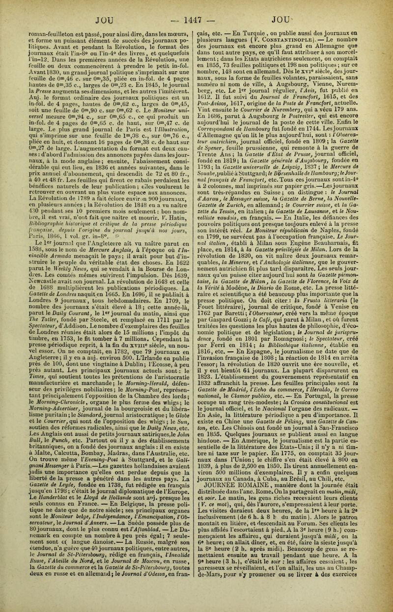 roman-feuilleton est passé, pour ainsi dire, dans les mœurs, et forme un puissant élément de succès des journaux po- litiques. Avant et pendant la Révolution, le format des joui’naux était l’in-S» ou l’in-4® des livres, et quelquefois riu-12. Dans les premières années de la Révolution, une feuille ou deux commencèrent à prendre le petit in-fol. Avant 1830, un grandjournal politique s’imprimait sur une feuille de 0“,46 c. sur 0“‘,35, pliée en in-fol. de 4 pages liantes de 0“,35 c., larges de 0“,23 c. En 1845, le journal la Presse augmenta ses dimensions, et les autres l’imitèrent. Auj. le format ordinaire des journaux politiques est un in-fol. de 4 pages, hautes de 0“,62 c., larges de 0“,45, soit une feuille de 0™,90 c. sur 0“,62 c. Le Moniteur uni- versel mesure 0“,94 c., sur 0“,65 c., ce qui produit un in-fol. de 4 pages de 0>,Ci5 c. de haut, sur 0“,47 c. de large. Le plus grand journal de Paris est VIllustration, qui s’imprime sur une feuille de 1“,08 c., sur 0“i,76 c., pliée en huit, et donnant 16 pages de 0“,38 c. de haut sur 0™,27 de large. L’augmentation du format eut deux cau- ses ; d’abord l’admission des annonces payées dans lesjour- naux, à la mode anglaise; ensuite, l’abaissement consi- dérable qui eut lieu, eu 1836 et années suivantes, dans le prix annuel d’abonnement, qui descendit de 72 et 80 fr., à 40 et 48 fr. Les feuilles qui firent ce rabais perdaient les bénéfices naturels de leur publication ; elles voulurent le retrouver en ouvrant un plus vaste espace aux annonces. La Révolution de 1789 a fait éclore envir ni 900 journaux, en plusieurs années ; la Révolution de 1848 en a vu naître 430 pendant ses 10 premiers mois seulement : bon nom- bre, il est vrai, n’ont fait que naître et mourir. V. Hatin, Bibliographie historique et critique de la presse périodique française, depuis l'origine du journal jusqu’à nos jours, Paris, 1866, l vol. gr. in-8“. Le l®f journal que l’Angleterre ait vu naître parut en 1588, sous le nom de Mercure Anglais, à l’époque où l'in- vincible Armada menaçait le pays; il avait pour but d’in- struire le peuple du véritable état des choses. En 1622 parut le Weekly News, qui se vendait à la Bourse de Lon- dres. Les comtés mêmes suivirent l’impulsion. Dès 1639, Newcastle avait son journal. La révolution de 1648 et celle de 1688 multiplièrent les publications périodiques. La Gazette de Londres naquit ea 1665. En 1696, il se publiait à Londres 9 journaux, tous hebdomadaires. En 1709, le nombre des journaux s’était élevé à 18 ; cette année-là, parut le Daùy Courant, le !«''journal du matin, ainsi que The Tatler, fondé par .Steele, et remplacé en 1711 par le Spectateur, d’Addison. Le nombre d’exemplaires des feuilles de Londres réunies était alors de 15 millions ; l’impôt du timbre, eu 1753, le fit tomber à 7 millions. Cependant la presse périodique reprit, à la fin du xviii® siècle, un nou- vel essor. On ne comptait, en 1782, que 79 journaux en Angleterre ; il y en a auj. environ 500. L’Irlande en publie près de 100, dont une vingtaine à Dublin; l’Ecosse, à peu près autant. Les principaux journaux actuels sont : le Times, qui soutient toutes les prétentions de l’aristocratie manufacturière et marchande; le Morning-Herald, défen- seur des privilèges nobiliaires ; le Moming-Post, représen- tant principalement l’opposition de la Chambre des lords ; le Morning-Chronicle, organe le plus ferme des whigs ; le Moming-Advertiser, journal de la bourgeoisie et du libéra- lisme puritain ; le Stondard, journal aristocratique ; le Globe et le Courrier, qui sont de l’opposition des whigs ; le Sun, soutien des réformes radicales, ainsi que le Daily News, etc. Les Anglais ont aussi de petits journaux satiriques,le John Bull, le Punch, etc. Partout où il y a des établissements britanniques, on a fondé des journaux anglais: il en existe à Malte, Calcutta, Bombay, Madras, dans l’Australie, etc. On trouve même VEvening-Post à Stuttgard, et le Gali- gnaniMessenger à Paris.—Les gazettes hollandaises avaient jadis une importance qu’elles ont perdue depuis que la liberté de la presse a pénétré dans les autres pays. La Gazette de Leyde, fondée en 1738, fut rédigée en français jusqu’en 1798 ; c’était le journal diplomatique de l’Europe. Le Handerblat et le Lloyd de Hollande sont auj, presque les seuls connus en France. — En Belgique, la presse poli- tique ne date que de notre siècle ; ses principaux organes sont le Moniteur belge, l'Indépendance, VEmancipation, l'Ob- servateur, \e Journal d’Anvers. —La Suède possède plus de 80 journaux, dont le plus connu estl’Aftonblad. — Le Da- nemark en compte un nombre à peu près égal ; 7 seule- ment sont ei' langue danoise.— La Russie, malgré son étendue, n’a guère que 40 journaux politiques, entre autres, le Journal de St-Pétersbourg, rédigé en français, l'Invalide Busse, VAbeille du Nord, et le Journal de Moscou, en russe, la Gazette du commerce et la Gazette de St-Pétersbourg, toutes deux en russe et en allemand; le Journal d’Odessa,en fran- çais, etc. — En Turquie , on publie aussi des journaux en plusieurs langues {K. Constantinople). — Le nombre des journaux est encore plus grand en Allemagne que dans tout autre pays, ce qu’il faut attribuer à son morcel- lement ; dans les Etats autrichiens seulement, on comptait en 1855, 73 feuilles politiques et 198 non politiques ; sur ce nombre, 148 sont en allemand. Dès lexvi® siècle, des jour- naux, sous la forme de feuilles volantes, paraissaient, sans numéro ni nom de ville, à Augsbourg, Vienne, Nurem- berg, etc. Le l«r journal régulier, l'Avis, fut publié en 1612. Il fut suivi du Journal de Francfort, 1615, et des Post-Avisos, 1617, origine de la Poste de Francfort, actuelle. Vint ensuite le Courrier de Nuremberg, qui a vécu 179 ans. En 1686, parut à Augsbourg le Postreiter, qui est encore aujourd’hui le journal de la poste de cette ville. Enfin le Correspondant de Hambourg fut fondé en 1744. Lesjouruaux d’Allemagne qu’on lit le plus aujourd’hui, sont : i'Observor- teur autrichien, journal officiel, fondé en 1809; la Gazette de Spener, feuille prussienne, qui remonte à la guerre de Trente Ans ; la Gazette d'Etat de Prusse, journal officiel, fondé en 1819; la Gazette générale d’Augsbourg, fondée en 1793; la Gazette universelle de Leipzig, 1837 ; le Mercure de Soua6e,publié à Stuttgard; le Borsenhalle de Hambourg; le Jour- nal français de Francfort, etc. Tous ces journaux sontin-4» à 2 colonnes, mal imprimés sur papier gris.—Les journaux sont très-répandus en Suisse ; on distingue : le Journal d’Aarau, le Messager suisse, la Gazelle de Berne, la Nouvelle- Gazette de Zurich, en allemand ; le Courrier suisse, et la Ga- zette du Tessin, en italien ; la Gazette de Lausanne, et le Nou- velliste vaudois, en français. — En Italie, les défiances des pouvoirs politiques ont presque toujours enlevé à la pre.sse son intérêt réel. Le Moniteur républicain de Naples, fondé en 1799, ne survécut pas à l’occupation française. Le Jour- nal italien, établi à Milan sous Eugène Beauharnais, fit place, en 1814, à la Gazette privilégiée de Milan. Lors de la révolution de 1820, on vit naître deux journaux remar- quables, la Minerve, et l'Anthologie italienne, que le gouver- nement autrichien fit plus tard disparaître. Les seuls jour- naux qu’on puisse citer aujourd’hui sont la Gazette piémon- taise, la Gazelle de Milan, la Gazette de Florence, la Voix de la Vérité à Modène, le Diario de Rome, etc. La presse litté- raire et scientifique a été beaucoup plus importante que la presse politique. On doit citer : la Frusla litleraria (le Fouet littéraire), journal de critique, fondé à Venise en 1762 par Baretti; l'Observateur, créé vers la même époque par Gaspard Gozzi ; le Café, qui parut à Milan, et où furent traitées les questions les plus hautes de philosophie, d’éco- nomie politique et de législation; le Journal de jurispru- dence, fondé en 1801 par Romagnosi; le Spectateur, créé par Ferri en 1814 ; la Bibliothèque italienne, établie en 1816, etc. — En Espagne, le journalisme ne date que de l’invasion française de 1808 ; la réaction de 1814 en arrêta l’essor; la révolution de 1820 ouvrit une ère nouvelle, et il y eut bientôt 64 journaux. La plupart disparurent en 1823. L’établissement du gouvernement représentatif en 1832 affranchit la presse. Les feuilles principales sont la Gazette de-Madrid, l'Echo du commerce, l'IIeraldo, le Correo national, le Clamor publico, etc. — En Portugal, la presse occupe un rang très-modeste; la Cronica constitucional est le journal officiel, et le Nacional l’organe des radicaux. — En Asie, la littérature périodique a peu d’importance. Il existe en Chine une Gazette de Péking, une Gazette de Can- ton, etc. Les Chinois ont fondé un journal à San-Francisco en 1855. Quelques journaux se publient aussi en langue hindoue. — En Amérique, le journalisme est la partie es- sentielle de la littérature des Etats-Unis ; il n’y a ni tim- bre ni taxe sur le papier. En 1775, on comptait 35 jour- naux dans l’Union; le chiffre s’en était élevé à 800 en 1839, à plus de 2,500 en 1850. Ils tirent annuellement en- viron 500 millions d’exemplaires. Il y a enfin quelques journaux au Canada, à Cuba, au Brésil, au Chili, etc. JOURNÉE ROMAINE , manière dont la journée était distribuée dans l’anc. Rome. On la partageait en matin,midi, et soir. Le matin, les gens riches recevaient leurs clients I V. ce moi), qui, dès l’aurore, s’empressaient à leur porte. Les visites duraient deux heures, de la Ir® heure à la 2» inclusivement (de 6 h. à 8 h du matin ). Alors le patron montait en litière, et descendait au Forum. Ses clients tes plus affidés l’escortaient à pied. A la 3« heure ( 9 h.) com- mençaient les affaires, qui duraient jusqu’à midi, ou la 6® heure; on allait dîner, et, en été, faire la sieste jusqu’à la 8® heure (2 h. après midi). Beaucoup de gens se re- mettaient ensuite au travail pendant une heure. A la 9® heure ( 3 h.), c’était le soir : les affaires cessaient, les paresseux se réveillaient, et l’on allait, les uns au Champ- de-Mars, pour s’y promener ou se livrer à des exercices