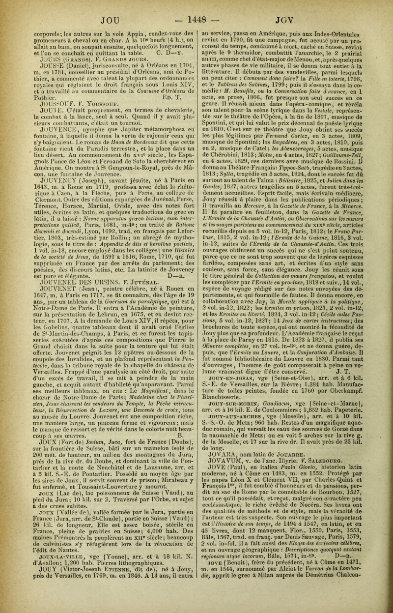 corporels ; les autres sur la voie Appia, rendez-vous des promeneurs à cheval ou en char. A la lOe heure (4 h.), on allait au bain, on soupait ensuite, quelquefois longuement, et l’on se couchait en quittant la table. C. D—y. JUUKS ^Grands). V. Grands jours. JOUSSE (Daniel), jurisconsulte, né à Orléans en 1704, m. en 1781, conseiller au présidial d’Orléans, ami de Po- thier, a commenté avec talent la plupart des ordonnâm es royales qui réglaient le droit français sous l.ouis XIV, et a travaillé au commentaire de la Coutume d'Orléans de Pothier. Ed. T. JOUSSOUF. V. Yodssouf. JOU'l E. C’était proprement, en termes de chevalerie, le combat à la lance, seul à seul. Quand il y avait plu- sieurs combattants, c'était un tournoi. JüUVENCE, nymphe que Jupiter métamorphosa en fontaine, à laquelle il donna la vertu de rajeunir ceux qui s’y baignaient. Le roman de Huon de Bordeaux dit que cette fontaine vient du Paradis terrestre, et la place dans un lieu désert. Au commencement du xvi® siècle, les Espa- gnols Ponce de Léon et Fernand de Soto la cherchèrent en Amérique. On montre à Gengoux-le-Royal, près de Mâ- con, une fontaine de Jouvence. JOUVENCY (Joseph), savant jésuite, né à Paris en 164.3, m. à Rome en 1719, professa avec éclat la rhéto- rique à Caen, à la Flèche, puis à Paris, au collège de Clermont. Outre des éditions expurgées de Juvénal, Perse, Térence, Horace, Martial, Ovide, avec des notes fort utiles, écrites en latin, et quelques traductions du grec en latin, il a laissé : Noms apparalus grœco-lnlinus, cum inter- prelalione qallicâ, Paris, 11)81, in-4»; un traité de Ralione discendi et docendi, Lyon, 1692, trad. en français par Lefor- tier, 1803, très-estimé par Rollin ; un abrégé de mytho- logie, sous le titre de : Appendix de diis et heroïbus poeticis, 1 vol. in-18, encore employé dans les collèges; une Histoire de la société de Jésus, de 1591 à 1616, Rome, 1710, qui fut supprimée en France par des arrêts du parlement; des poésies, des discours latins, etc. La latinité de Jouvency est pure et élégante. D—K, JOUVENEL DES URSINS. V. Jdvénal. JOU\TtXET (Jean), peintre célèbre, né à Rouen en 1647, m. à Paris en 1717, se fit connaître, dès l’âge de 19 ans, jiar un tableau de la Guérison du paralytique, qui est à Notre-Dame de Paris. Il entra à l’Académie de peinture, sur la présentation de Lebrun, en 1675, et eu devint rec- teur, eu 1707. A la demande de Louis XIV, il répéta, pour les Gobelins, quatre tableaux dont il avait orné l’église de S‘-Martin-des-Champs, à Paris, et ce furent les tapis- series exécutées d’après ces compositions que Pierre le Grand choisit dans la suite pour la tenture qui lui était offerte. Jouvenet peignit les 12 apôtres au-dessous de la coupole dos Invalides, et un plafond représentant la Pen- tecôte, dans la tribune royale de la chapelle du château de Versailles. Frappé d'une paralysie au côté droit, par suite d’un e.xcés de travail, il se mit à peindre de la main gauche, et acquit autant d’habileté qu’auparavaut. Parmi ses meilleurs tableaux, on cite : Le Magnificat, dans le chœur de Notre-Dame de Paris; Madeleine chez le Phari- sien, Jésus chassant les vendeurs du Temple, la Pèche miracu- leuse, la Résurrection de Lazare, une Descente de croix, tous au musée du Louvre. Jouvenet eut une composition riche, une manière lai-ge, un pinceau ferme et vigoureux; mais le manque de ressort et de vérité dans le coloris nuit beau- coup à ses œuvres. B. JOUX (Fort de) Jovium, Juca, fort de France (Doubs), sur la frontière de Suisse, bâti sur un mamelon isolé de 200 mèt. de hauteur, au milieu des montagnes du Jura, prés de la rive dr. du Doubs, et dominant la ville de Pon- tarliev et la route de Neuchâtel et de Lausanne, arr. et à 5 kil. S.-E. de Pontarlier. Possédé au moyen âge par les sires de Joux, il servit souvent de prison; Mirabeau y fut enfermé, et Toussaint-Louverture y mourut. JOUX (Lac de), lac poissonneux de Suisse ( Vaud), au pied du Jura; 10 kil. sur 2. Traversé par l’Orbe, et sujet à des crues subites. JOUX (Vallée de), vallée formée par le Jura, partie en France (Jura, arr. de S*-Claude), partie en Suisse (Vaud) ; 26 kil. de longueur. Elle est assez boisée, stérile en France, pleine de prairies en Suisse; 4,000 hab. Des moines Premontrés la peuplèrent au xil® siècle; beaucoup de calvinistes s’y réfugièrent lors de la révocation de l’édit de Nantes. JOUX-LA-VII.I.E, vge (Yonne), arr. et à 18 kil. N. d’Avallon; 1,200 hab. Pierres lithographiques. JOUY (Victor-Joseph Etienne, dit de), né à Jouy, près de Versailles, en 1769, m. en 1846. A 13 ans, il entra au service, passa en Amérique, puis aux Indes-Orientales revint en 1790, fit une campagne, fut accusé par un iiro- consul du temps, condamné à mort, caché en Suisse, revint après le 9 thermidor, combattit l’anarchie, le 2 prairial au ni, comme chef d’état-major deMenou, et, aprèsquelques autres phases de vie militaire, il se donna tout entier à la littérature. Il débuta par des vaudevilles, parmi lesquels on peut citer : Comment donc faire? la Fille en loterie, 1798, et le Tableau des Sabines, 1799; puis il s’essaya dans la co- médie : M. Beaufils, ou la Conversation faite d'avance, en 1 acte, en prose, 1806, fut presque son seul succès en ce genre. Il réussit mieux dans l’opéra-comique, et révéla son talent pour la scène lyrique dans la Vestale, représen- tée sur le théâtre de l’Opéra, à la fin de 1807, musique de Spontini, et qui lui valut le prix décennal de poésie lyrique en 1810. C’est sur ce théâtre que Jouy obtint ses succès les plus légitimes par Fernand Cortez, en 3 actes, 1809, musique de Spontini; les Bayad'eres, en 3 actes, 1810, puis en 2, musique de Catel; les Abencerrages, 5 actes, musique de Chérubiiii, 1813 ; Moïse, en 4 actes, 1827 ; Guillaume-Tell, en 4 actes, 1829, ces derniers avec musique de Rossini. D donna a u Théâtre-Français ; Tippoo-Saëb, tragédie en 3 actes, 1813 ; Sylla, tragédie en 5 actes, 1824, dont le succès fut dû surtout au talent de Talma : Bélisaire, 1825, et Julien dans les Gaules, 1827, autres tragédies en 5 actes, furent très-froi- dement accueillies. Esprit facile, mais écrivain médiocre, Jouy réussit à plaire dans les publications périodiques ; il travailla au Mercure, à la Gazette de France, à la Minerve. Il fit paraître en feuilleton, dans la Gazette de France, L'Ermite de la Chaussée d'‘Anlin, ou Observations sur les mœurs et les usages parisiens au commencemeut du xix® siècle, articles recueillis depuis en 5 vol. in-12, Paris, 1812; le Franc Par- leur, 1815, 2 vol. in-12; l’Ermite de la Guiane, 1816, 3 vol. in-12, suites de l’Ermite de la Chaussée-d'Antin. Ces trois ouvrages obtinrent un succès qui ne s’est point soutenu, parce que ce ne sont trop souvent que de légères esquisses fardées, composées sans art, et écrites d’un style sans coiileur, sans force, sans élégance. Jouy les réunit sous le titre général de Collection des mœurs françaises, et voulut les compléter par l’Ermite en province, 1818 et suiv., 14 vol., espèce de voyage rédigé sur des notes envoyées des dé- partements, et qui fourmille de fautes. Il donna encore, en collaboration avec Jay, la Morale appliquée à la politique, 2 vol. in-12, 1822 ; les Ermites en prison, 1823, 2 vol. in-12, et les Ermites en liberté, 1824, 3 vol. in-12 ; Cécile ouïes Pas- sions, 5 vol. in-12, 1827; 14 Jeux de cartes instructives ; des brochures de toute espèce, qui ont montré la fécondité de Jouy plus que sa profondeur. L’Académie française le reçut à la place de Parny en 1815. De 1823 à 1827, il publia ses OEuvres complètes, en 27 vol. in-8°, et ne donna guère, de- puis, que VErmite au Louvre, et la Conjuration d’Amboise. Il fut nommé bibliothécaire du Louvre en 1830. Parmi tant d’ouvrages , l’homme de goût composerait à peine un vo- lume vraiment digne d’être conservé. J. T. JOUY-EN-JOSAS, vge (Seine-et-Oise), arr. et à 6 kil. S.-E. de Versailles, sur la Bièvre; 1,384 hab. Manufac- ture de toiles peintes, fondée en 1760 par Oberkampf. Blanchisserie. JOUY-SUR-MORIN, Gaudiacus, vge (Seine-et-Marne), arr. et à 16 kil. E. de Coulommiers ; 1,852 hab. Papeterie. JOüY-Aux-ARCHES , Vge ( Moselle ), arr. et à 10 kil. S.-S.-O. de Metz; 960 hab. Restes d’un magnifique aque- duc romain, qui versait les eaux des sources de Gorze dans la naumachie de Metz; on en voit 5 arches sur la rive g. de la Moselle, et 17 sur la rive dr. Il avait près de 25 kil. de long. JOVARA, nom latin de Jouarre. JOVAVUM, V. de l’anc. Illyrie. V. Saezbourg. JOVE(Paul), en italien Paolo Giovio, historien latin moderne, né à Côme en 1483, m. en 1552. Protégé par les papes Léon X et Clément VII, par Charles-Quint et François P*', il fut comblé d’honneurs et de pensions, per- dit au sac de Rome par le connétable de Bourbon, 1527, tout ce qu’il possédait, et reçut, malgré son caractère peu ecclésiastique, le riche évêché de Nocéra. Ses livres ont des qualités de méthode et de style, mais la véracité de l’auteur est très suspecte. Son ouvrage le plus important est Vllisioire de son temps, de 1494 à 1547, en latin, et en 45 livres, dont 12 manquent, Flor., 1550, Paris, 1553, Bâle, 1567, trad. en franç. par Denis Sauvage, Paris, 1579, 2 vol. in-fol. Il a fait aussi des Eloges des écrivains célèbres, et un ouvrage géographique ; Descriptiones quotquot exstant regionum atque locorum, Bâle, 1-571, in-8®. D—R. jove (Benoît), frère du précédent, né à Côme en 1471, m. en 1544, surnommé par Alciat le Varron de la Lombar- die, apprit le grec à Milan auprès de Démétrius Chalcon-