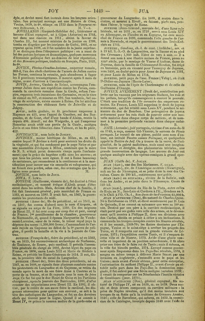 dyle, et devînt aussi fort instruit dans les langues orien- tales. Son principal ouvrage est une Histoire de Corne, Venise, 1H29, in-4®, réimpr. en 1722 dans le Thésaurus re- rum Italirarum, t. iv. M. V—l. JOVELLANOS ( Gaspard-Melcliior de) , littérateur et homme d’Etat espagnol, né à Gijon (Asturies) en 1744, tué dans une émeute en 1811 , obtint la faveur de Charles III, fut nommé ministre de la justice en 1799, tomba en disgrâce par les intrigues de Godoï, 1801, et ne reparut qu’en 1808, où il fut membre de la junte suprême. Il se distingua dans l’éloquence politique : on a aussi de lui des poésies lyriques et dramatiques, quelques morceaux d’économie politique fort au-dessous de leur réputation, et des Mémoires politiques, traduits en français, Paris, 1825, in-H». JOVIEN, Flavius-Claudius-Jomanus, empereur romain, 363-4, l’un des chefs chrétiens de l’armée de Julien contre les Perses, continua la retraite, puis abandonna à Sapor les 5 provinces transtigritanes. Il mourut après 8 mois de règne, avant d’arriver à Constantinople. JOVIN, Jovinus, Gaulois de Reims, accompagna l’em- pereur Julien dans son expédition contre les Perses, com- manda la cavalerie romaine dans la Gaule, refusa l’em- pire, repoussa trois incursions des Germains, reçut le titre de consul en 367, et mourut en 370. Son tombeau, bel ou- vrage de sculpture, existe encore à Reims. On lui attribue la construction des châteaux forts de Joinville et de Joigny. JOVIN, noble gaulois, se fit proclamer empereur à Mayence en 411, avec l’appui de Gunther, roi des Bur- gondes, et de Goar, chef d’une bande d’Alains, restée là depuis 406. Ataulf, roi des Wisigoths, à qui l’empereur Honorius avait cédé une partie de la Gaule, assiégea Jovin et son frère Sébastien dans Valence, et les fit périr, 412. JOVINIACUM , nom latin de Joigny. JOVINIEN , moine hérétique de Milan, m. en 412, contre lequel Jérôme a écrit pour soutenir les droits de la virginité, et qui fut condamné par le pape Sirice et par une assemblée d’évêques à Milan , soutenait que la mère de N. S. n’était point demeurée vierge après l’enfante- ment ; que la grâce du baptême suffit sans les œuvres ; et que tous les péchés sont égaux. Il eut à Rome beaucoup de sectateurs, qui renoncèrent à la continence et à la mor- tification pour mener une vie sensuelle et voluptueuse, qui ne faisait rien perdre, selon eux, des avantages que la re- ligion nous promet. M. JOVIUM, nom latin de Joux. JOWA. V. lowA. JOYEUSE (Guillaume, vicomte de), fut destiné à l’état ecclésiastique, et nommé évêque d’Aleth avant d’être entré dans les ordres. Mais, devenu chef de la famille, il fut fait lieutenant général, puis maréchal de France en 1582, et mourut en 1592. Il avait fait, en 1562, la guerre contre les protestants du midi. JOYEUSE (Anne de), fils du précédent, né en 1561, m. en 1587, fut cortnu d’abord sous le nom d’Arques, et se signala au siège de La Fère, 1580. Un des mignons de Henri 111, il fut créé coup sur coup duc et pair, amiral de France, Isr gentilhomme de la chambre, gouverneur de Normandie, et, quand il épousa Marguerite de Vaude- laont-Lorraine, sœur de la reine, le trésor royal paya la dépense des noces ( 1,200,000 livres (.Commandant de l’ar- mée royale en Guyenne au début de la 8<= guerre de reli- gion, il perdit la bataille et la vie à la journée de Con- tras. JOYEUSE (François de), frère du précédent, né en 1562, m. en 1615, fut successivement archevêque de Narbonne, de Toulouse, de Rouen, puis cardinal. Il présida l’assem- blée générale du clergé en 1605, devint légat du pape en France, en 1606, sacra Louis XIII et Marie de Médicis à Reims, et présida les Etats-Généraux de 1614. Il eut, dit- on, la première idée du canal du Languedoc. JOYEUSE (Henri de), frère des deux précédents, né en 1567, m. en 1608, se signala dans plusieurs combats contre les protestants en Languedoc et eu Guyenne, se retira du monde après la mort de son frère Anne à Contras et la perte de sa femme, et se fit capucin sous le nom de frère Ange. Ce fut lui que le duc Henri de Guise et les Parisiens chargèrent, après la journée des Barricades, 1588, d’aller renouer des négociations avec Henri III. En 1592, il ob- tint, par le crédit de son autre frère le cardinal, les dis- penses nécessaires pour quitter son couvent, se mit à la tête des catholiques du Languedoc, et fut un des derniers chefs qui tinrent pour la Ligue. Quand il se soumit à Henri IV, ce prince le nomma maître de la garde-robe et gouverneur du Languedoc. En 1600, il rentra dans le cloitre, et mourut à Rivoli, en faisant, pieds nus, pen- dant l’hiver, le voyage de Rome. JOYEUSE ( Jean-Armand, marquis de), d’une ligne col- latérale, né en 1631, m. en 1710 , servit sous Louis XIV en Allemagne, en Flandi’e et en Espagne, fut créé maré- chal de France en 1693, commanda l'aile gauche de l’ar- mée à Nerwinde, et reçut le gouvernement des Trois-Evê- chés en 1703. B. JOYEUSE, Gaudiosa, ch.-l. de cant. (Ardèche), arr. et à 13 kil. S.-S.-O. de Largentière, sur la Baume et au pied des Cévennes ; 1,950 hab. Elève de vers à soie.— Il a donné son nom à une illustre maison de France, passa au xiii® siècle, par le mariage de Vierne d’Anduze, dame de Joyeuse, dans la famille de Châteauneuf-Randon, fut érigé en baronnie, puis en vicomté pour Tanneguy de Joyeuse, vers 1450, en duché-pairie pour Anne de Joyeuse en 1581, et pour Louis de Melun en 1714. JOYEUSE, petit pays de l’anc. France ( Velay), où était S'-Didier-en-Joyeuse ( Haute-Loire ). JOYEUSE, nom de l’épée de Charlemagne et de celle de Guillaume d’Orange. JOYEUX AVÈNEMENT (Droit de), contribution pré- levée sur les vassaux par les seigneurs féodaux, les rois et les prélats, lorsqu’ils commençaient à exercer le pouvoir. C’était une tradition de l’Or coronaire des empereurs ro- mains. En France, Louis XII supprima le droit de joyeux avènement, qui fut rétabli sous Louis XY, pendant le mi- nistère du duc de Bourbon. Une prérogative de joyeux avènement pour les rois était de pouvoir créer une nou- velle maîtrise dans chaque corps de métiers, et de nom- mer à la première prébende vacante dans chaque cathé- drale. B. JOZÉ (Antonio ), juif portugais, victime d’un auto-da-fé en 1745, a reçu, comme Gil-Vicente, le surnom de Plaute portugais. Le recueil de ses pièces, publié sans nom d’au- teur, est intitulé Theatro comico Portuguez, et quelquefois appelé le Théâtre du Juif. On y trouve de la verve, de l’ori- ginalité, de la gaieté malicieuse, mais aussi une imagina- tion bizarre et déréglée, des plaisanteries triviales, une grande incorrection de langage. Les œuvres de Jozé ont quelque analogie avec des opéras-comiques à grand spec- tacle. B. JUAN (Golfe de). F. Jouan. JUAN (SAN-), une des îles Mariannes. F. guam. JUAN (sAN-j, riv. de l’Amérique centrale (Nicar.ogua), naît au lac de Nicaragua, et se jette dans la mer des Ca- raïbes. Cours de 180 kil., entièrement navigable. JUAN (SAN-) ou suiPACHA, rivière de la Bolivie, naît dans les Andes, et se jette dans le Pilcomayo. Cours de 540 kil. JUAN (SAN-), province du Rio de la Plata, entre celles de Rioja au N., San-Luis et Cordova à l’E., Mendoza au S. et le Chili à l’O. Ch.-l., San-Juan-de-la-Frontera; 62,OOOh, JUAN d’AUTRICHE ( Don), fils naturel de Charles-Quint. Né à Ratisbonne on 1545, et élevé secrètement par D. Luis de Quixada, il ne connut sa naissance que vers sa Ific an- née. Destiné par son père à la carrière ecclésiastique, il était porté par ses goûts vers celle des armes, et le dévoue- ment qu’il montra à Philippe H, dans ses divisions avec don Carlos, décida ce prince à céder à ses inclinations. Il commanda les troupes envoyées contre les Maures révoltés, et il les soumit, 1569-70; les flottes destinées par l’Es- pagne, Venise et le saint-siège à .arrêter les progrès des Turcs, et il remporta sur eux la grande victoire de Lé- pante, 1571; l’expédition contre Tunis, et il s’empara de cette ville et de Bizèrte, 1573. Avide d’une gloire nou- velle et impatient de sa position subordonnée, il fit alors prier son frère de le faire roi de Tunis ; mais il échoua, et la ville fut bientôt perdue, 1574. Envoyé comme gouver- neur après Requesens dans les Pays-Bas révoltés, 1576, il songea en même temps à délivrer Marie Stuart par une invasion en Angleterre, s’entendit avec le pape et les Guises ; mais avant d’avoir obtenu, pour cette entreprise, l’autorisation du méfiant Philippe II, avant d’avoir pu ré- tablir nulle part dans les Pays-Bas la domination espa- gnole, il fut enlevé par une fièvre maligne (octobre 1578): il venait de remporter sur les Néerlandais l’inutile victoire de Gemblours (janv. 1578). R. JUAN d’autuiciie (Doii), général espagnol, fils na- turel de Philippe IV, né en 1629, ra. en 1679. Deux suc- cès et deux revers composent sa carrière militaire : la prise de Naples révoltée, qu’il dut moins toutefois aux troupes de sa flotte qu’à la trahison de Gennaro Annèse, 1648 ; celte de Barcelone, qui acheva, en 1652, la soumis- sion de la Catalogne, insurgée depuis 1640 avec l’aide de