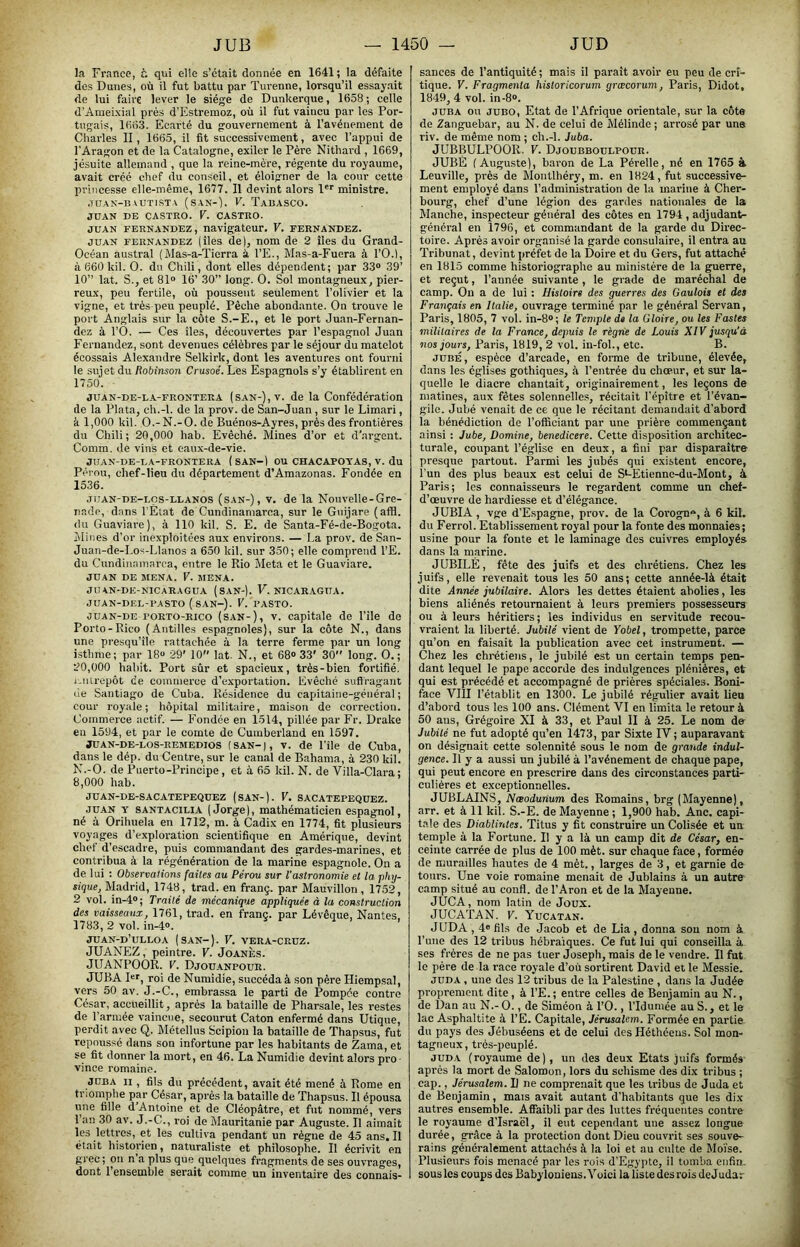 la France, t. qui elle s’était donnée en 1641; la défaite des Dunes, où il fut battu par Turenne, lorsqu’il essayait de lui faire lever le siège de Dunkerque, 1658 ; celle d’Ameixial prés d’Estremoz, où il fut vaincu par les Por- tugais, 1663. Ecarté du gouvernement à l’avénement de Charles II, 1665, il fit successivement, avec l’appui de l’Aragon et de la Catalogne, exiler le Père Nithard , 1669, jésuite allemand , que la reine-mère, régente du royaume, avait créé chef du conseil, et éloigner de la cour cette princesse elle-même, 1677. Il devint alors !'■' ministre. ■ruAN-B ^UTisT\ (sam-). F. Tabasco. JUAN DE CASTRO. V. CASTRO. JUAN FERNANDEZ, navigateur. V. fernandez. JUAN FERNANDEZ (îles de), nom de 2 îles du Grand- Océan austral (Mas-a-Tierra à, l’E., Mas-a-Fuera à l’O.l, à 660 kil. O. du Chili, dont elles dépendent; par 33“ 39’ 10” lat. S., et 81“ 16’ 30” long. O. Sol montagneux, pier- reux, peu fertile, où poussent seulement l’olivier et la vigne, et très-peu peuplé. Pèche abondante. On trouve le port Anglais sur la côte S.-E., et le port Juan-Fernan- dez à rO. — Ces îles, découvertes par l’espagnol Juan Fernandez, sont devenues célèbres par le séjour du matelot écossais Alexandre Selkirk, dont les aventures ont fourni le sujet du ftobinson Crusoé. Les Espagnols s’y établirent en 1750. JUAN-DE-L-A-FRONTERA (SAN-), v. de la Confédération de la Plata, ch.-l. de la prov. de San-Juan, sur le Limari, k 1,000 kil. O.-N.-O. de Buénos-Ayres, près des frontières du Chili; 20,000 hab. Evêché. Mines d’or et d’argent. Comm. de vins et eaux-de-vie. JUAN-DB-LA-FRONTERA ( SAN-) OU CHACAPOTAS, V. du Pérou, chef-lieu du département d’Amazonas. Fondée en 1536. JUAN-DE-Lçs-LLANOS (SAN-), V. de la Nouvelle-Grc- nade, dans l’Elat de Cundinaniarca, sur le Gnijare (affl. (lu Guaviai-e), à 110 kil. S. E. de Santa-Fé-de-Bogota. Mines d’or inexploitées aux environs. — La prov. de San- Juan-de-Los-Llanos a 650 kil. sur 350; elle comprend l’E. du Cundinaniarca, entre le Rio Meta et le Guaviare. JUAN DE MENA. V. MENA. Jü AN-DE-NICARAGUA (SAN-). F. NICARAGUA. JUAN-DEU-PASTO (SAN-). V. PASTO. OUAN-DE PORTO-Rico (SAN-), V. Capitale de l’île de Porto-Rico (Antilles espagnoles), sur la côte N., dans une presqu’île rattachée à la terre ferme par un long isthme; par 18“ 29' 10” lat. N., et 68“ 33' 30 long. O.; 20.000 habit. Port sûr et spacieux, très-bien fortifié, i.ntrepôt (îe commerce d’exportation. Evêché suflragant lie Santiago de Cuba. Résidence du capitaine-général ; cour royale; hôpital militaire, maison de correction. Commerce actif. — Fondée en 1514, pillée par Fr. Drake eu 1594, et par le comte de Cumberland en 1597. jUAN-DE-LOS-REMEDios (SAN-), V. de l’île de Cuba, dans le dép. du Centre, sur le canal de Bahama, à 230 kil. K.-O. de Puerto-Principe, et à 65 kil. N. de Villa-Clara; 8.000 hab. JUAN-DE-SACATEPE(JUEZ (SAN-). V, SACATEPE(}UEZ. JUAN Y SANTACiLiA (Jorge), mathématicien espagnol, né à Orihuela en 1712, m. à Cadix en 1774, fit plusieurs voyages d’exploration scientifique en Amérique, devint chef d’escadre, puis commandant des gardes-marines, et contribua à la régénération de la marine espagnole. On a de lui : Observations faites au Pérou sur l'astronomie et la phy- sique, Madrid, 1748, trad. en franç. par Mauvillon , 17.52, 2 vol. in-4“; Traité de mécanique appliquée à la construction des vaisseaux, 1761, trad. en franc, par Lévêque, Nantes, 1783, 2 vol. in-4“. JUAN-d’ULLOA (SAN-). V. VERA-CRUZ. JUANEZ, peintre. V. Joanès. JUANPOOR. V. Djou.anpour. JUBA Dr, roi de Numidie, succéda à son père Hiempsal, vers 50 av. J.-C., embrassa le parti de Pompée contre César, accueillit, après la bataille de Pharsale, les restes de l’armée vaincue, secourut Caton enfermé dans Utique, perdit avec Q. Métellus Scipion la bataille de Thapsus, fut repoussé dans son infortune par les habitants de Zama, et se fit donner la mort, en 46. La Numidie devint alors pro • vince romaine. JUBA II, fils du précédent, avait été mené à Rome en triomphe par César, après la bataille de ïhapsus. Il épousa inie fille d’Antoine et de Cléopâtre, et fut nommé, vers l’an 30 av. J.-C., roi de Mauritanie par Auguste. Il aimait les lettres, et les cultiva pendant un règne de 45 ans. Il était historien, naturaliste et philosophe. Il écrivit en grec; on n a plus que quelques fragments de ses ouvrages, dont l’ensemble serait comme un inventaire des connais- sances de l’antiquité; mais il paraît avoir eu peu de cri- tique. V. Fragmenta historicorum græcorum, Paris, Didot, 1849, 4 vol. in-8“. JUBA ou juBO, Etat de l’Afrique orientale, sur la côte de Zanguebar, au N. de celui de Mélinde ; arrosé par une riv. de même nom ; ch.-l. Juba. JUBBULPOOR. V. Djoubboulpour. JUBÉ (Auguste), baron de La Pérelle, né en 1765 à Leuville, prés de Montlhéry, m. en 1824, fut successive- ment employé dans l’administration de la marine à Cher- bourg, chef d’une légion des gardes nationales de la Manche, inspecteur général des côtes en 1794 , adjudant- général en 1796, et commandant de la garde du Direc- toire. Après avoir organisé la garde consulaire, il entra au Tribunat, devint préfet de la Doire et du Gers, fut attaché en 1815 comme historiographe au ministère de la guerre, et reçut, l’année suivante, le grade de maréchal de camp. On a de lui : Histoire des guerres des Gaulois et des Français en Italie, ouvrage terminé par le général Servan, Paris, 1805, 7 vol. in-8“; le Temple de la Gloire, ou les Fastes militaires de la France, depuis le régrie de Louis XIV jusqu'à nos jours, Paris, 1819, 2 vol. in-fol., etc. B. JUBÉ, espèce d’arcade, en forme de tribune, élevée, dans les églises gothiques, à l’entrée du chœur, et sur la- quelle le (liacre chantait, originairement, les leçons de matines, aux fêtes solennelles, récitait l’épître et l’évan- gile. Jubé venait de ce que le récitant demandait d’abord la bénédiction de l’officiant par une prière commençant ainsi : Jubé, Domine, benedicere. Cette disposition architec- turale, coupant l’église en deux, a fini par disparaître presque partout. Parmi les jubés qui existent encore, l’un des plus beaux est celui de S^-Etienne-du-Mont, à Paris; les connaisseurs le regardent comme un chef- d’œuvre de hardiesse et d’élégance. JUBIA, vge d’E.spagne, prov. de la Corogn, à 6 kil. du Ferrol. Etablissement royal pour la fonte des monnaies; usine pour la fonte et le laminage des cuivres employés dans la marine. JUBILÉ, fête des juifs et des chrétiens. Chez les juifs, elle revenait tous les 50 ans; cette année-là était dite Année jubilaire. Alors les dettes étaient abolies, les biens aliénés retournaient à leurs premiers possesseurs ou à leurs héritiers; les individus en servitude recou- vraient la liberté. Jubilé vient de Yobel, trompette, parce qu’on en faisait la publication avec cet instrument. — Chez les chi-étiens, le jubilé est un certain temps pen- dant lequel le pape accorde des indulgences plénières, et qui est précédé et accompagné de prières spéciales. Boni- face VIU l’établit en 1300. Le jubilé régulier avait lieu d’aboi’d tous les 100 ans. Clément VI en limita le retour à 50 ans, Grégoire XI à 33, et Paul II à 25. Le nom de Jubilé ne fut adopté qu’en 1473, par Sixte IV ; auparavant on désignait cette solennité sous le nom de grande indul- gence. Il y a aussi un jubilé à l’avénement de chaque pape, qui peut encore en prescrire dans des circonstances parti- culières et exceptionnelles. JUBLAINS, Nœodurium des Romains, brg (Mayenne), arr. et à 11 kil. S.-E. de Mayenne; 1,900 hab. Ane, capi- tale des Diablirites. Titus y fit construire un Colisée et un temple à la Fortune. Il y a là un camp dit de César, en- ceinte carrée de plus de 100 mèt. sur chaque face, formée de murailles hautes de 4 mèt., larges de 3, et garnie de tours. Une voie romaine menait de Jublains à un autre camp situé au confl. de l’Aron et de la Mayenne. JUCA, nom latin de Joux. JUCATAN. V. Yucatan. JUDA, 4“ fils de Jacob et de Lia, donna sou nom à l’une des 12 tribus hébraïques. Ce fut lui qui conseilla à ses frères de ne pas tuer Joseph, mais de le vendre. Il fut le père de la race royale d’où sortirent David et le Messie. JUDA, une des 12 tribus de la Palestine , dans la Judée proprement dite, à l’E. ; entre celles de Benjamin au N., de Dan au N.- O., de Siméon à l’O., l’Idumée au S., et le lac Asphaltite à l’E. Capitale, Jérusalem. Formée en pai'tie du pays des Jébuséens et de celui desHéthéeus. Sol mon- tagneux, trés-peuplé. JUD-V (royaume de), un des deux Etats juifs formés après la mort de Salomon, lors du schisme des dix tribus ; cap., Jérusalem. Il ne comprenait que les tribus de Juda et de Benjamin, mais avait autant d’habitants que les dix autres ensemble. Affaibli par des luttes fréquentes contre le royaume d’Israël, il eut cependant une assez longue durée, grâce à la protection dont Dieu couvrit ses souve- rains généralement attachés à la loi et au culte de Moïse. Plusieurs fois menacé par les rois d'Egypte, il tomba enfin, sous les coups des Babyloniens. Voici la liste des rois deJ udar