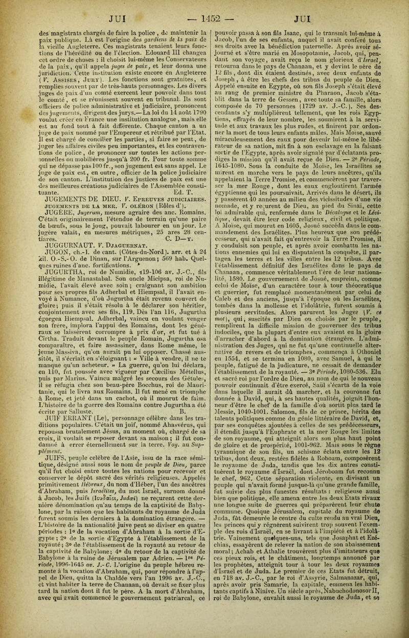 des magistrats chargés de faire la police , do maintenir la paix publique. Là, est l’origine des gardiens Je la paix de la vieille Angleterre. Ces magistrats tenaient leurs fonc- tions de l’iiércdité ou de l’élection. Edouard III changea cet ordre de choses : il choisit lui-même les Conservateurs de la paix, qu'il appela juges de paix, et leur donna une juridiction. Cette institution existe encore en Angleterre (F. Assises, Jury]. Les fonctions sont gratuites, et remplies souvent par de très-hauts personnages. Les divers juges de paix d’un comté e.xercent leur pouvoir dans tout le comté , et se réunissent souvent en tribunal. Ils sont officiers de police administrative et judiciaire, prononcent des jugements, dirigent des jurys.—La loi du 14 août 17t)0 voulut créer en France une institution analogue , mais elle est au fond tout à fait différente. Chaque canton a un juge de paix nommé par l’Empereur et rétribué par l’Etat. Il est chargé de concilier les parties, si faire se peut, de juger les aiîaires civiles peu importantes, et les contraven- tions de police , de prononcer sur toutes les actions per- sonnelles ou mobilières jusqu’à 200 fr. Pour toute somme qui ne dépasse pas 100 fr., son jugement est sans appel. Le juge de paix e.st, en outre, officier de la police judiciaire de son canton. L’institution des justices de paix est une des meilleures créations judiciaires de l’Assemblée consti- tuante. Ed. T. JUGEMENTS DE DIEU. F. Epreuves judiciaires. JUGEMENTS DE LA MEK. F. OLÉRON (RÔlesd'|. JUGEKE, Jugerum, mesure agraire des anc. Romains. C’était originairement l’étendue de terrain qu’une paire de bœufs, sous le joug, pouvait labourer en un jour. Le jugère valait, en mesures métriques, 25 ares 28 cen- tiares. C. D—T. JUGGURNAUT. F. Djaguernat. JUGON, ch.-l. de cant. (Côtes-du-Nord), arr. et à 24 kil. O.-S.-O. de Dinan, sur l’Arguenon; 569 hab. Quel- ques mines d’anc. fortifications. * JUGURTHA, roi de Numidie, il9-106 av. J.-C., fils illégitime de Manastabal. Son oncle Micipsa, roi de Nu- midie, l’avait élevé avec soin ; craignant son ambition pour ses propres fils Adherbal et Hiempsal, il l’avait en- voyé à Nuraance, d’où Jugurtha était revenu couvert de gloire; puis il s’était résolu à le déclarer son héritier, conjointement avec ses fils, 119. Dès l’an 116, Jugurtha égorgea Hiempsal. Adherbal, vaincu en voulant venger son frère, implora l’appui des Romains, dont les géné- raux se laissèrent corrompre à prix d’or, et fut tué à Cirtha. Traduit devant le peuple Romain, Jugurtha o.sa comparaître, et faire assassiner, dans Rome même, le jeune Massiva, qu’on aurait pu lui opposer. Chassé aus- sitôt, il s’écriait en s’éloignant : « Ville à vendre, il ne te manque qu’un acheteur. » La guerre, qu’on lui déclara, en 110, fut poussée avec vigueur par Cæcilius Métellus, puis parMarius. Vaincu malgré les secours des Gétules, il se réfugia chez son beau-père Bocchus, roi de Mauri- tanie, qui le livra aux Romains. 11 fut mené en triomphe à Rome, et jeté dans un cachot, où il mourut de faim. L’histoire de la guerre des Romains contre Jugurtha a été écrite par Salluste. B. JUIF ERRANT (Le), personnage célèbre dans les tra- ditions populaires. C’était un juif, nommé Ahasvérus, qui repoussa brutalement Jésus, au moment où, chargé de sa croix, il voulait se repo.ser devant sa maison ; il fut con- damné à errer éternellement sur la terre. Voy. au Suj>- plément. JUIFS, peuple célébré de l'Asie, issu de la race sémi- tique, désigné aussi sous le nom de peuple de Dieu, parce qu’il fut choisi entre toutes les nations pour recevoir et conserver le déjiôt sacré des vérités religieuses. Appelés primitivement Hébreux, du nom d’Héber, l’un des ancêtres d’Abraham, puis Israélites, du mot Israël, surnom donné à Jacob, les Juifs (lout^aTci, Judæi) ne reçurent cette der- nière dénomination qu’au temps de la captivité de Baby- lone, par la l'aison que les habitants du royaume de Juda furent soumis les derniers à la domination étrangère. — L’histoire de la nationalité juive peut se diviser en quatre périodes : 1» de la vocation d’Abrahara à la .sortie d’E- gypte ; 2® de la sortie d’Egypte à l’établissement de la royauté; 3® de l'étalilissement de la royauté au retour de la captivité de Babylone; 4® du retour de la captivité de Babylone à la ruine de Jérusalem par Adrien. — D® Pé- riode, 1996-1645 av. J.- C. L’origine du peuple hébreu re- monte à la vocation d’Abraham, qui, pour répondre à l’ap- pel de Dieu, quitta la Chaldée vers l’an 1996 av. J.-C., et vint habiter la terre de Chanaan, où devait se fixer plus tard la nation dont il fut le père. A la mort d’Abraham, avec qui avait commencé le gouvernement patriarcal, ce pouvoir passa à son fils Isaac, qui le transmit lui-même à Jacob, l’un de ses enfants, auquel il avait confère tous ses droits avec la bénédiction paternelle. Après avoir sé- journé et s’être marié en Mésopotamie, Jacob, qui, pen- dant son voyage, avait reçu le nom glorieux d'Israël, retourna dans le pays de Chanaan, et y devint le nère de 12 fils, dont dix étaient destinés, avec deux enfants de Joseph, à être les chefs des tribus du peuple de Dieu. Appelé ensuite en Egypte, où son fils Joseph s’était élevé au rang de premier ministre du Pharaon, Jacob s’éta- blit dans la terre de Gessen, avec toute sa famille, alors composée de 70 personnes (1729 av. J.-C.). Ses des- cendants s’y multiplièrent tellement, que les rois Egyp- tiens, effrayés de leur nombre, les soumirent à la servi- tude et aux travaux les plus rudes, et finirent par ordon- ner la mort de tous leurs enfants mâles. Mais Moïse, sauvé miraculeusement des eaux pour devenir lui-même le libé- rateur de sa nation, mit fin à son esclavage en la faisant sortir de l’Egypte, après avoir signalé par d'éclatants pro- diges la mission qu’il avait reçue de Dieu. — 2® Période, 1645-1080. Sous la conduite de Mo'isi, les Israélites se mirent en marche vers le pays de leurs ancêtres, qu’ils appelaient la Terre Promise, et commencèrent par traver- ser la mer Rouge , dont les eaux engloutirent l’armée égyptienne qui les poursuivait. Arrivés dans le désert, ils y passèrent 40 années au milieu des vicissitudes d’une vie nomade, et y reçurent de Dieu, au pied du Sina'i, cette loi admirable qui, renfermée dans le Décalogue et le Lévi- lique, devait être leur code religieux, civil et politique. A Moïse, qui mourut en 1605, Josué succéda dans le com- mandement des Israélites. Plus heureux que son prédé- cesseur, qui n’avait fait qu’entrevoir la Terre Promise, il y conduisit son peuple, et après avoir combattu les na- tions ennemies qui lui en disputaient la conquête, il par- tagea les terres et les villes entre les 12 tribus. Avec l'établissement définitif des Israélites dans le pays de Chanaan, commence véritablement l’ère do leur nationa- lité. 1580. Le gouvernement de Josué, empreint, comme celui de Mo'isc, d’un caractère tour à tour théocratique et guerrier, fut remplacé momentanément par celui de Caleb et des anciens, jusqu’à l'époque où les Israélites, tombés dans la mollesse et l’idolâtrie, furent soumis à plusieurs .servitudes. Alors parurent les Juges (F. ce mot], qui, suscités par Dieu ou choisis par le peuple, remplirent la difficile mission de gouverner des tribus indociles, que la plupart d’entre eux avaient eu la gloire d'arracher d’abord à la domination étrangère. L’admi- nistration des Juges, qui ne fut qu’une continuelle alter- native de revers et de triomphes, commença à Othoniel en 1554, et se termina en 1080, avec Samuel, à qui le peuple, fatigué de la judicature, ne cessait de demander l’établissement de la royauté. — 3® Période, 1080-536. Elu et sacré roi par l’ordre do Dieu, au nom de qui le nouveau pouvoir continuait d’être exercé, Saiil s’écarta de la voie dans laquelle il aurait dû marcher, et la couronne fut donnée à David, qui, à ses hautes qualités, joignit l’hon- neur d’être le chef de la famille d'où sortit plus tard le Messie, 1040-1001. Salomon, fils de ce prince, hérita des talents politiques comme du génie littéraire de David, et, par ses conquêtes ajoutées à celles de ses prédécesseurs, il étendit jusqu’à l’Euphrate et la mer Rouge les limites de son royaume, qui atteignit alors son plus haut point de gloire et de prospérité, 1001-962. Mais sous le règpie tyrannique de son fils, un schisme éclata entre les 12 tribus, dont deux, restées fidèles à Roboam, composèrent le royaume de Juda, tandis que les dix autres consti- tuèrent le royaume d’Israël, dont Jéroboam fut reconnu le chef, 962. Cette séparation violente, en divisant un peuple qui n’avait formé jusque-là qu’une grande famille, fut suivie des plus funestes résultats : religieuse aussi bien que politique, elle amena entre les deux Etats rivaux une longue suite de guerres qui préparèrent leur chute commune. Quoique Jérusalem, capitale du royaume do Juda, fût demeurée le centre du culte rendu au vrai Dieu, les princes qui y régnèrent suivirent trop souvent l’e.xem- ple des rois d’Israël, en se livrant à l’impiété et à l’idolâ- trie. Vainement quelques-uns, tels que Josaphat et Ezé- chias, essayèrent de relever la nation de son abaissement moral; Achab et Athalie trouvèrent plus d’imitateurs que ces pieux rois, et le châtiment, longtemps annoncé par les prophètes, atteignit tour à tour les deux royaumes d’Israël et de Juda. Le premier de ces Etats fut détruit, en 718 av. J.-C., par le roi d’Assyrie, Salmanazar, qui, après avoir pris Samarie, la capitale, emmena les habi- tants captifs à Ninive. Un siècle après, NabuchodonosoiTI, roi de Babylone, envahit aussi le royaume de Juda, et se