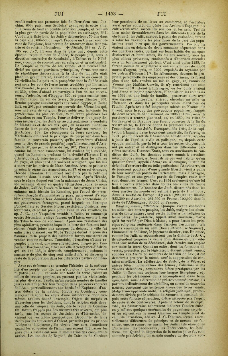 rendit maître une pi-emière fois de Jérusalem sous Joa- chim, 600 ; puis, sous Scdécias, ayant repris cette ville, il la ruina de fond en comble avec son Temple, et réduisit lapins grande partie de la population en esclavage, 587. Conduits à Babylone, les Juifs y demeurèrent 70 ans dans la captivité, 606-536, jusqu’à l’époque où Cyrus, conqué- rant de Babylone, leur permit de retourner dans leur pa- trie et de rcbâtii Jérusalem. — 4® Période, 536 av. J.-C.- 135 ap. J.-C. Revenu dans le pays qui , depuis cette époque, reçut le nom de Judée, le peuple juif, sous la direction successive de Zorobabel, d’Esdras et de Néhé- mie, s’occupa de reconstituer sa religion et sa nationalité. Le Temple se releva de ses ruines , et le nouvel Etat, divisé en quatre provinces principales, forma une sorte de république théocratique, à la tête de laeiuelle était placé un grand pi’être, assisté du sanhédrin ou conseil de 72 vieillards. La paix et la prospérité dont la Judée avait joui sous les rois de Perse furent troublées par l'invasion d’Alexandre; le pays, soumis aux armes de ce conquérant en 332, échut d'abord en partage à l’un de ses succes- seurs, Ptolémée, roi d’Egypte, .320, et passa ensuite sous la domination du roi de Syrie, Séleucus Nicator, 300. Rendue presque aussitôt après aux rois d’Egypte, la Judée finit, en 203, par retomber au pouvoir des Séleucides qui, sous prétexte de religion, firent subir aux habitants les persécutions les plus cruelles, et pillèrent plusieurs fois Jérusalem et son Temple. Pour se délivrer d’un joug de- venu intolérable, les Juifs se révoltèrent, sous la conduite de Matathias et de ses fils, qui, en assurant l’indépen- dance de leur patrie, méritèrent le glorieux surnom de Machabées, 169. En récompense de leurs services, les Machabées obtinrent le privilège de perpétuer dans leur famille le souverain pouvoir, qu’ils exercèrent d’abord sous le titre de grands pontifes jusqu’à l’avénement d’Aris- tobule I®r, qui prit le titre de roi, 107. Plusieurs princes, comme lui de race asmonéenne, lui avaient déjà succédé, quand les Romains, profitant de la rivalité d’Hyrcan II et d’Aristobi\le II, intervinrent violemment dans les affaires du pays, et plus tard détrônèrent Antigone, qui fut mis à mort par les ordres de Marc-Antoine. Avec ce prince se termina le règne des Asmonéens, en 37, et un roi étranger, Hérode l’Idnméen, fut imposé aux Juifs par la politique romaine dont il avait servi les intérêts. Après Hérode, sous le règne duq\iel eut lieu la naissance de Jésus Christ, son royaume, divisé en quatre tétrarchies, sous les noms de Judée, Galilée, Iturée et Batanée, fut partagé entre ses enfants; mais bientôt les Romains, par l’envoi de procu- \ râleurs chargés d'a<lministrer le pays, achevèrent d’y éta- blir complètement leur domination. Les concussions de ces gouverneurs étrangers, parmi lesquels on distingue Ponce-Pilate et Gessius Florus, excitèrent plusieurs sou- lèvements, et ce fut pour punir l’une de ces révoltes, 65 ap. J.-C., que Vespasien envahit la Judée, et commença contre Jérusalem le siège fameux qu’il laissa ensuite à son fils Titus le soin de continuer. Après une résistance des plus opiniâtres, pendant laquelle la lutte des factions inté rieures s’était jointe aux attaques du dehors, la ville fut enfin prise d’assaut, en 70; le Temple devint la proie des flammes, et la plupart des habitants furent massacrés ou vendus comme esclaves. Toutefois, Jérusalem s’étant re- peuplée plus tard, une nouvelle sédition, dirigée par l’im- posteur Barchoebébas, attira sur elle la vengeance d’Adrien qui, en l’an 135, la détruisit complètement, ordonna le massacre de plus de cinq cent mille Juifs, et dispersa le reste de la population dans les différentes parties de l’Em- pire. Avec cet événement se termine l’histoire de la nationa- lité d’un peuple qui dès lors n’eut plus ni gouvernement ni patrie, et (jui, répandu sur toute la terre , vécut au milieu des autres peuples, en passant par les vicissitudes ! les plus diverses. Tandis qu’un certain nombre de familles juives allaient porter leur religion dans plusieurs contrées de l’Asie, particulièrement aux bords de l’Euphrate, d’au- tres débris de la nation, établis en Occident, com- mençaient à subir les effets d’une intolérance dont eux- mêmes avaient donné l’exemple. Objets de mépris et d’aversion pour les chrétiens, dont la religion était deve- nue celle de l’empire, les Juifs, dès le régne de Constan- tin, furent frappés par des mesures très-sévères, qui plus tard, sous les régnés de Justinien et d'Héraclius, de- vinrent de véritables persécutions. Dépouillés de leurs droits par les emiiereurs d'Orient, proscrits par les princes âVisigolhs d’Espagne, ils virent leur sort s’améliorer quand les conquêtes de l’islamisme eurent fait passer les pays qu'ils habitaient sous la domination des conquérants arabes. Les khalifes de Bagdad, du Caire et de Cordoue | leur permirent de se livrer au commerce, et c’est alors atissi qu’au contact du génie dos Arabes d’Espagne, ils cultivèrent avec succès les sciences et les arts. Traités bien moins favorablement dans les différents Etats de la chrétienté, les Juifs, surtout à partir des croisade.s, eurent à subir les ve.xations les plus dures de la part des popu- lations aussi bien que des gouvernements. Partout ils étaient mis en dehors du droit commun ; séquestrés dans des quartiers isolés, portant sur leurs habits des marques distinctives et humiliantes, ils étaient souvent, sous les plus odieux prétextes, condamnés à d’énormes amendes ou à un bannissement général. C’est ainsi qu’en 1255, ils furent soumis en Angleterre à une contribution de 5,000 marcs d’argent, puis, en 1290, expulsés du royaume par les ordres d’Edouard l®r. En Allemagne, devenus la pro- priété personnelle des empereurs et des princes, ils furent plus d’une fois vendus ou mis en gage, et, bannis de Vienne par Mathias Corvin, ils n’y rentrèrent que sous Ferdinand I®r. Quant à l’Espagne, où les Juifs avaient joui d’une si longue prospérité, l’Inquisition les en chassa en 1592, et une foule de familles, proscrites alors avec une rigueur impitoyable, allèrent chercher un asile en Ho'lande et dans les principales villes maritimes de l’Italie. Après avoir été longtemps tolérés en France, ils furent, sous le coup des préventions populaires, frappés de deux arrêts de bannissement, en 1306 et 1395 ; mais ils parvinrent à rentrer plus tard, et, en 1550, les villes de Bordeaux et de Bayonne leur furent ouvertes A la fin du xviii® siècle, la France donna la première l’exemple de l’émancipation des Juifs. Exemptés, dès 1784, de la capi- tation à laquelle ils se trouvaient assiijettis, ils furent, en 1791, par un décret de l’Assemblée constituante, appelés à jouir de l’égalité civile et poiitique, et, depuis cette époque, assimilés par la loi à tous les autres citoyens, ils ont pu entrer et se distinguer dans les différentes car- rières sociales. D’autres Etats, tout en améliorant la con- dition des Juifs, les tiennent encore soumis à certaines interdictions : ainsi, à Rome, ils ne peuvent habiter qu’un quartier fermé, appelé Ghetto; en Allemagne, il leur est défendu d’exercer telle ou telle profession ; l’Angleterre, où ils jouissent pourtant d’une grande liberté, vient à peine de leur ouvrir les portes du Parlement; mais l’Espagne, le Portugal et une grande partie de l’empire russe leur sont demeurés fermés. C’est en 1854 seulement qu’une loi leur a permis d’habiter dans toutes les villes de Suède indistinctement. Le nombre des Juifs disséminés dans les cinq parties du monde est estimé à près de 7 millions , dont la moitié en Europe : il y en a 1,220,000 en Russie, 853,300 en Autriche, 284,500 en Prusse, 192,000 dans le reste de l’Allemagne, 80,000 en France. Beligim, mœurs, littérature. Quoique vivant confondus au milieu des autres peuples, les Juifs, malgré des obsta- cles de tonte nature, sont restés fidèles à la religion de leurs pères, he judaïsme, appelé aussi mosaïsme, parce qu’il fut révélé par Dieu à Mo'ise, a pour bases les prin- cipes religieux renfermés dans l’Ancien Testament, tels que la croyance en un seul Dieu (Jéhovah, le Seigneur}, l'immortalité de l’âme, le jugement dernier, etc. En outre, comme les Juifs ne reconnaissent pas la divinité de J.-C., ils attendent toujours la venue d’un Messie qui, en rele- vant leur nation de sa déchéance, doit étendre son empire sur toute la terre. Quant au culte, dont les fonctions di- verses, prescrites par le législateur, étaient primitivement confiées aux Lévites ou membres de la tribu de Lévi, il est demeuré à peu prés le même, sauf la suppression de cer- tains sacrifices. La célébration du Sabbat, de la Pâque, et autres fêtes, l’observation des jeûnes, l’ab.stinence des viandes défendues, continuent d’être pratiijuées par les Juifs; l'hébreu est toujours leur langue liturgique, et, pendant les cérémonies qu’ils accomplissent dans leurs synagogues, sous la direction de prêtres nommés rabbins, ils portent ordinairement des téphilivts, ou sortes de courroies n,tuées, contenant des sentences tirées des livres saints. Malgré son apparente unité, la religion judaïque, profon- dément divisée par le schisme de Samarie, a continué, de- puis cette funeste séparation, d’être attaquée par l’esprit de secte et de controverse. Après le retour de ia capti vité , les Samaritains achevèrent d’altérer l’ancien culte, en y mêlant quelques cérémonies du paganisme assyrien, et en élevant sur le mont Garizim un temple rival de celui de Jérusalem, 435 av. J.-C. D’autres sectes, essen- tiellement ditt'èrentes de priucipe's et de mœurs, se fai- saient encore remarquer parmi les Juifs: tels étaient les Pharisiens, les Sadducéens , les TbérapciUes, les Essé- niens, etc. Quand la dispersion de la nation juive fut con- sommée par Adrien , un certain nombre de docteurs con-
