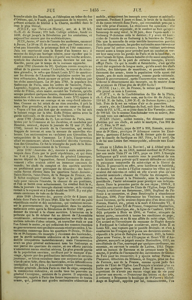 Iranclie aînée des Bourbons, et l’élévation au trône du duc I d’Orléans, qui, le 9 août, prit possession de la royauté, en prêtant serment de fidélité à la Charte, modifiée dans le sens le plus libéral. JUIl.LY, vg-e fSeine-et-Marne), arr. et à 18 kil. | O.-N.-O. de Meaux; 970 hab. Collège célèbre, fondé en 1638, dirigé jusqu’à la Révolution par les oratoriens, et aujourd’hui encore par des ecclésiastiques. JUIN, Juniiix, fi' mois de l’année des modernes, consacré à Junon. Le 20 ou 21 de ce mois, selon que l’année est ou n’est pas bissextile, le printemps finit et l’été commence. Juin est représenté sous la forme d’un homme nu ; il montre du doigt une horloge solaire, pour sigrdfier que le soleil commem e à descendre ; il porte une torche ardente, symbole des chaleurs de la saison; derrière lui est une faucille, parce que le temps de la moisson approche. JUIN 1792 (Journée du 20). Quelques revers essuyés au début de la guerre conti’e l’Autriche, le renvoi du minis- tère girondin, le refus que faisait Louis XVI de sanction- ner les décrets de l’Assemblée législative contre les prê- tres réfractaires, firent accuser ce prince de trahison par- les clubs anarchiques. Le 20 juin 1792, la populace des faubourgs de Paris, sous les ordres de Santerre, Panis, Legendre, Sergent, etc., et favorisée par la complicité se- crète de Pétion, alors maire, envahit les Tuileries, qu’elle occupa pendant quelques heures, demandant le rappel des ministres et la sanction des décrets. Louis XVI opposa à toutes les violences un courage et un sang-froid admira- bles. Comme on lui criait de ne rien craindre, il prit la main d’un grenadier, et la posa sur son cœur en disant : « Voyez s'il bat plus fort que de coutume. » On lui mit le bonnet rouge sur la tête. Enfin Pétion arriva avec la garde nationale, et fit évacuer les Tuileries. JUIN 1793 (Journée du 2). Les sections de Paris, sou- levées par la Commune et les Jacobins, et conduites par Henriot, avaient, depuis la journée du 31 mai (P. Mai 1793), investi les abords de la Convention, qui restait frappée de terreur, et sous la menace de nouvelles vio- lences. Les sectionnaires en voulaient aux Girondins, les antagonistes de la Commune. Le 2 juin, l’insurrection allait recommencer; alors l’Assemblée décréta l’arresta- tion des Girondins. Ce fut le triomphe du parti de la Mon- tagne et le commencement de la Terreur. JUIN 1832 (Jouriiée.s de), émeute à main armée pro- voquée dans Paris par le parti républicain, et qui dura les 5 et fi juin. Les funérailles du général Lamarque, ancien député de l’opposition, furent l’occasion du mou- vement : elle.s avaient attiré un immense concours de monde; les chefs du complot et des sociétés secrètes en profitèrent pour provoquer du désordre : des barri- cades furent élevées dans les quartiers Saint-Antoine, Saint-Martin, Saint-Denis, de la Banque de France, etc. Il fallut employer l’armée de ligne et la garde natio- nale pour vaincre l’émeute, la chasser de ses positions, et l’on se battit avec acharnement. Le combat finit le 6, dan» la journée : les insurgés étaient vaincus, et la victoire restait à la royauté et à l’oi-dre établi en 1830, Il y eut plu- sieurs centaines de tués ou de blessés. JUIN 1848 (Journées de), guerre civile de 4 jours qui éclata dans Paris le 23 juin 1848. Elle fut l’œuvre du parti républicain exalté et des socialistes, qui voulaient renver- ser le gouvernement; ils l’organisèrent dans les ateliers nationaux créés apres la Révolution de février 1848 , pour donner du travail à la classe ouvrière. L’occasion ou le prétexte qui la fit éclater fut un décret de l’Assemblée constituante , ordonnant une organisation nouvelle de ces ateliers infestés d’abus criants, où travailler était ce que l’on faisait le moins , et qui coûtaient des sommes énormes au gouvernement sans produire aucuns résultats utiles. L’in- surrection commença dans les quartiers S*-Denis, S^-Mar- tin et St-J:icques; les insurgés y élevèrent des barricades, que la garde nationale sédentaire et la garde nationale mobile attaquèrent immédiatement; mais l’insurrection avait un plan général embrassant tous les faubourgs et une partie des quartiers du centre, et ces efforu partiels n’amenèrent aucun i-ésultat sérieux. La plus grande partie de la population ouvrière, souffrant par le manque d’ou- vrage , égarée par des prédications incendiaires de certains journaux , se laissa entraîner dans une conjuration qu’elle n’avait point faite, éleva des barricades, et les défendit avec intrépidité. Le 24 juin, l’Assemblée voyant l’insurrection devenir générale , déclara Paris en état de siège, suspendit la commission exécutive, et confia tous les pouvoirs au général Cavaignae, ministre de la guerre. Il organisa la répression, appela à Paris des forces imposantes de toutes armes, qui, jointes aux gardes nationales sédentaire et mobile, attaquèrent les insurgés avec vigueur et méthodi- quement. Pendant 3 jours et demi, le bruit de la fusillada et du canon retentit dans Paris , qui ressemblait pres(iue à une ville prise d’assaut. La résistance fut opiniâtre : elle était savamment organisée, et le combat ne finit qu’aprèn beaucoup de sang versé, le 26 juin, dans l’après-midi : le faubourg S*-Antoine céda le dernier; il y avait 65 barr.- cades de l’entrée de ce faubourg à la barrière du Trône.’ Dès que la nouvelle de cette terrible insui-reetion parvint dans les départements, les gardes nationales marchèrentsur Paris pour lui prêter secours ; les plus voisines arrivèrent encore assez à temps pour prendre part au combat et ver- ser leur sang avec les gardes de Paris et de la banlieue, et avec l’armée de ligne. Jamais bataille civile aussi sanglante, et aussi féroce de la part de certains insurgés, n’avait affligé Paris. Ce qui la rendit si formidable, c’est qu’elle avait été organisée de longue main, qu’elle avait des chefs habiles, des fabriques de munitions, et possédait abon- damment des armes, toute la population virile ayant été armée, peu de mois auparavant, comme garde nationale. Quand le gouvernement, après l’insurrection vaincue, eut ordonné le désarmement des insurgés, on fit rentrer dans les arsenaux de l’Etat plus de 40,000 fusils ! JUINE ( LA ), riv. de France, la même que l’Essonne; elle prend ce nom à Essonne. JUJUY, V. de la Confédération du Rio de la Plata, ch.-l. d’un Etat de même nom, sur la rive dr. du Jujuy, à 110 kil. N. de Salta, 1,300 N.-E. de Buénos Ayres ; fi,900 hab. Près de là est un volcan d’air et de poussière. JUJUY , riv. de l’Amérique du Sud, naît dans les Andes, coule de l’O. à l’E., et se jette dans le Rio-Verméjo ; cours de 700 kil. On le nomme San-Salvador vers sa source, Rio- Grande vers son embouchure. JULES (Saint), soldat romain, fut dénoncé comme chrétien par ses chefs, et subit le martyre, l’an 302 de J.-C. Fête, le 27 mai. JULES I'*' (Saint), pape de 337 à 352, Romain, succes- seur de S* Marc, protégea S* Athanase contre les Eusé- biens, partisans d’Arius, et lui fit donner gain de cause par le concile de Sardique en 347. Fête, le 12 avril. On a de lui une Lettre fort remarquable, adressée aux Eusé- biens. JULES II (Julien de La Rovere j, né à Abizal près de Savone en 1441, m. en 1513, nommé cardinal de S‘-Pierre par son oncle Sixte IV en 1471, pape en 1503. L’énergie belliqueuse qu’il avait montrée sous le pontificat de son oncle faisait assez prévoir qu’il saurait défendre eo soldat la puissance temporelle du saint-siège et la liberté de l’Italie. Il poursuivit en effet, avec hardiesse et habileté, ce double but ; rendre à l’Eglise romaine les villes qui lui avaient été enlevées et celles où elle n’avait plus qu’une autorité nominale; chasser de l’Italie les étrangers, les barbares, et donner à la Péninsule, sous la suprématie pontificale , l’unité nécessaire pour protéger son indépen- dance. Dans la première partie de son règne , L503-9, il rétablit son pouvoir dans les Etats de l’Eglise, força César Eorgia à restituer ses forteresses, 1503, Baglioni de Pé- i-ouse à se soumettre, et Jean Bentivoglio à abandonner Bologne, 1506. Pour déterminer les Vénitiens à rendre aus.si Ravenne, qu’ils avaient depuis plus d’un demi-siècle, Faenza, Rimini, ete., prises à la mort d'Alexandre VI, il conclut avec Louis XII de France, l’empereur Maximilien, Ferdinand le Catholique, etc., la ligue de Cambrai, 1508-9, déjà préparée à Blois en 1504; et Venise, attaquée de toutes parts, souscrivit à toutes les conditions du pape, qui lui pardonna et en fit une alliée du saint-siège, 1510. Cet accord et l’investiture du royaume de Naples donnée à Ferdinand le Catholique amenèrent, entre Jules II et Louis XII, une rupture que le pontife désirait ; et c’est à combattre les Français qu’il passa ses dernières années. Il répondit à la prise de Bologne en formant, 1511, la Sainle- Ligue avec Venise, le roi d'Espagne et Henri VIII d’An- gleterre, auxquels se joignit ensuite Maximilien, 1512; au conciliabule de Pise, convoqué par quelques cardinaux, ses ennemis, en ouvrant le concile de Latran, 1512. Dépos- sédé un instant de Ravenne et de presque toute la Ro- maarne, il profita de l’incapacité des successeurs de Gaston de Foix pour les recouvrer; il y ajouta même Parme et Plaisance, détachées du Milanais, et Reggio, prise an duc de Ferrare, ami de la France, comme ayant jadis fait partie de l’Etat de l’Eglise. Les Français n’avaient plus en Italie que quelques forts, quand Jules H mourut, 1513, regrettant de n’avoir pas encore vingt ans de vie pour achever son œuvre. — Protecteur des lettres et des arts, il ordonna à Bramante la basilique de S*-Pierre ; Michel- Ange et Raphaël, appelés par lui, eommencèrent, l’un