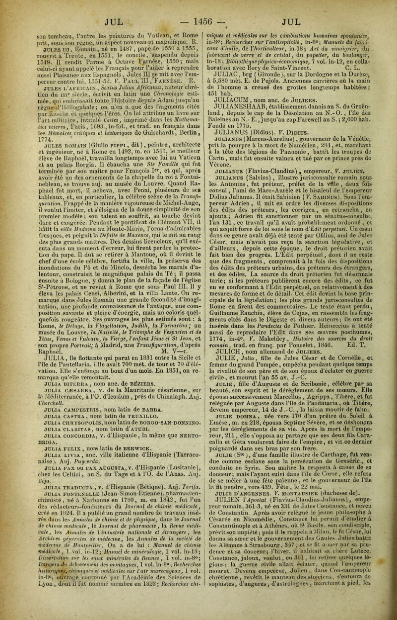 son tombran, l’autre les peintures du Vatican, et Rome I prit, sous, son veifiie, un aspect nouveau et magnifique. R. ! JULKS nj, Romain , né en 1487 , pape de 1550 à 1555, | rouvrit à Trente, en 1551, le concile, suspendu depuis , 1549. Il rendit Parme à Octave Farnèse, 1550; mais celui-ci ayant appelé les Français pour l’aider à reprendre aussi Plaisance aux Espagnols, Jules III ge mit avec l’em- pereur contre lui, 1551-52. V. Paul III, Farnèse. R. JULES l’afiucain , Scxlus Julius Afncanus, auteur chré- tien du ni® siècle, écrivit eu latin une Chronologie esti- mée, qui embrassait toute l’bistoire depuis Adam jusqu’au règne. d’Hélîugabale; on n’eu a que des fragments cités par Easèlie et quelques Pères. On lui attribue un livre sur l'art militrore, intitulé Chies, imprimé dans les. Mathema- Iki veteres, Paris, 169.3 , in-fol., et trad. en français dans les Mémoires critiques el historiques de Guisohardt, Berlin, 1774. JULES ROMAIN (Giulio pippi, dit), peintre, architecte et ingénieur, né h Rome en 1492, m. en 1545, le meilleur élève de Raphaël, travailla longtemps avec lui au Vatican et au palais Borgia. Il ébaucha une Ste Famille qui fut terminée par son maître pour François Ri, et qui, après avoir été un des ornements de la chapelle du roi à Fontai- nebleau, se trouve auj. au musée du Louvre. Quand Ra- phaël fut mort, il acheva, avec Penni, plusieurs de ses tableaux, et, en particulier, la célèbre scène de la Transjv- guralion. Frappé de la manière vigoureuse de Michel-Ange, il voulut l’imiter, et s’éloigna de la douce simplicité de son premier modèle ; son talent en souffrit, sa touche devant dure et exagérée. Pendant le pontificat de Clément VII, il bâtit la vilUt Madama au Moute-Mario, l’orna d’admirables fresques, et peignit la Défaite de Maxence, qui le mit au rang des plus grands maîtres. Des dessins licencieux, qu’il exé- cuta dans un moment d’erreur, lui firent perdre la protec- tion du pape. Il dut se retirer à Mantoue, où il devint le chef d’une école célèbre, fortifia la ville, la préserva des inondations du Pô et du Mincio, dessécha les marais d’a- lentour, construisit le magnifique palais du Té ; il passa ensuite à Bologne, y donna le plan de la façade de l’église S^-Pétrone, et ne revint à Rome que sous Paul III. Il y éleva les palais Censi, Aiberini, et la villa Lante. On re- marque dans Jules Romain une grande fécondité d’imagi- nation, une profonde, connaissance de l’antique, une com- position savante et pleine d’énergie, mais un coloris quel- quefois rougeâtre. Ses ouvrages les plus estimés sont : à Rome, le Déluge, la Flagellation, Judith, la Fornarina; au musée du Louvre, la Nativité, le Triomphe de Vespasien el de Titus, Venus el Vulcain, la Vierge, l'enfant Jésus el St Jean, et son propre Portrait; à Madrid, une Transfiguration, d’après Raphaël. M. V—i. JULIA, île flottante qui parut en 1831 entre la Sicile et Pile de Pantellaria. Elle avait 700 mét. de tour et 70 d’éié- vation. Elle s’enfonça au bout d’un mois. En 1851, on re- marqua qu’elle remontait. JULIA BiTURRA , nom anc. de Béziers. JULIA CÆSAREA, V. de la Mauritanie césarienne, sur la Méditerranée, à l’O. d’Icosium , près du Chinalaph. Auj. Cherchell. JULIA CAMPESTRIS, nom latin de babba. JULIA castra , nom latin de truxillo. JULIA ciiRV80PüLis,nom latinde borgo-san-donnino. JULIA CLAKITAS, nOUl latin d’ATÜBI. JULIA concordia, V. d’Hispanie, la même que nerto- BRIGA. JULIA FELIX , nora latin de berwick. JULIA L1V1A, anc. ville italienne d’Hispanie (Tarraco- uaise). Auj. Puyrerda. JULIA PAX ou PAX AUGU8TA, v. d’Hispauie (Lusitanie), chez les Celtici, au S. du 'Page et à l’O. de l’Anas. Auj. Déjà. JULIA TRADüCTA , V. d’Hispanie (Bétique). Auj. Tarifa. JULIA EONTENELLE I Jean-Simon-Etienne|, pliarmacicn- chimiste, né à Narhonne en 1780, m. en 1842, fut l’un des rédacteurs-fondateurs du Journal de chimie médicale, créé en 1824. Il a publié un grand nombre de travaux insé- rés dans les Annales de chimie et de physique, dans le Journal de chimie medicale , le Journal de pharmacie, la Revue médi- cale, les Annales de l'industrie nationale cl étrangère, les Archives générales de médecine, les Annales de la société de médecine de Montpellier, On a de lui : Manuel de chimie médicale, 1 vol. iu-12; Manuel de minéralogie, 1 vol. in-18; Dissertation sur tes eaux minérales de Rennes, 1 vol. in-8“; Dangers du débutsement des montagnes, 1 vol. in-8° ; Recherches histonqnes, chimiques e.t médicales sur l'air marécageux, 1 vol. in-8®, ouvrage couronné par l’Académie des Sciences de Lyon , dont il fut nommé membre en 1823 ; Recherches chi- miques et médicales sur les combustions humaines spontanées, in-8“; Recherches sur l'antiseplicilé, in-8; Manuels du fabri- cant d'huile, de Vhorticulteur, in-18; Art du vinaigrier, ilu fabricant de verre el de cristal, du papetier, du boulanger, in-18 ; Bibliothèque physico-économique, 7 vol. iu-12, en colla- boration avec Bory de Saint-Vincent. C. L. JULIAC , brg ( Gironde), sur la Dordogne et la Durèze, à 5,580 mèt. E. de Pujols. Anciennes carrières où la main de l’homme a creusé des grottes longtemps habitées ; 451 hab. JULIACUM , nom anc. de Juliers. JULIANESHAAB, établissement danois au S. du Groën land, depuis le cap de la Désolation au N.-O., Pile des Baleines au N.- E., jusqu’au cap Farewell au S. ; 2,000 hab. Fondé en 1775. JULIANUS (Didius). F. Didiüs. JULIANUS ( Marcus-Aurelius), gouverneur de la Vénétie, prit la pourpre à la mort de Numérien, 284, et, marchant à la tête des légions de Pannonie, battit les ti-oupes de Carin , mais fut ensuite vaincu et tué par ce prince près de Vérone. JULIANUS (Flavius-Claudius), empereur. V. julien. JULIANUS (Salvius) , illustre jurisconsulte romain sous les Antonins, fut préteur, préfet de la vUle , deux fois consul, l’ami de Marc-Auréle et le bisa'ieul de l’empereur Didius Julianus. Il était Sabinien ( V. Sabinüs). Sous l’em- pereur Adrien, il mit en ordre les diverses dispositions des édits des préteurs, les corrigea, en retrancha, en ajouta; Adrien fit sanctionner par un sénatus-consulte, Pan 131, ce travail qu’il avait probablement ordonné , et qui acquit force de loi sous le nom A'Edit perpétuel. Un essai dans ce genre avait déjà été tenté par üfilius, ami de Jules César, mais n’avait pas reçu la sanction législative, et d’ailleurs, depuis cette époque, le droit prétorien avait fait bien des progrès. L’Edit perpétuel, dont il ne reste que des fragments, comprenait à la fois des dispositions des édits des préteurs urbains, des préteurs des étrangers, et des édiles. La source du droit prétorien fut désormais tarie; si les préteurs publièrent encore des édits, ce fut en se conformant à l’Edit perpétuel, ou relativement à des mesures de forme et de détail. Cet édit devint la base prin- cipale de la législation ; les plus grands jurisconsultes de Rome en firent des commentaires. Le texte étant perdu, Guillaume Rauchin, élève de Cujas, en rassembla les frag- ments cités dans le Digeste et divers auteurs; ils ont été insérés dans les Pandectes de Pothier. Heineccius a tenté aussi de reproduire l’Edit dans ses oeuvres posthumes, 1774, iu-4®. V. Makeldey, Histoire des sources du droit romain, trad. en franç. par Poncelet, 1846. Ed. T. JULICH , nom allemand de Juliers. JULIE, Julia, fille de Jules César et de Cornélie, et femme du grand Pompée, empêcha pendant quelque temps I la rivalité de son père et de son époux d’éclater en guerre ! civile, et mourut l’an 55 av. J.-C. ! JULIE, fille d’Auguste et de Scribonie, célèbre pav sa beauté, son esprit et le déréglement de ses mœurs. Elle épousa successivement Marcellus , Agrippa, Tibère, et fut reléguée par Auguste dans l’île de Paiidataria , où Tibère, I devenu empereur, 14 de J.-C., la laissa mourir de faim, j JULIE DOMNA, née vers 170 d’un prêtre du Soleil à I Einèse , m. en 218, épousa Septime Sévère, et se déshonora i par les dérèglements de sa vie. Après la mort de l’empe- reur, 211, elle s’opposa au partage que ses deux fils Cara- calla et Géta voulurent faire de l’empire , et vit ce dernier I poignardé dans ses bras par son frère, j JULIE ( ), d’une famille illustre de Carthage, fut ven- i due comme esclave sous la persécution de Genséric, et conduite en Syrie. Son maître la respecta à cause de sa douceur; mais l’ayant suivi dans l’ile de Corse, elle refusa i de se mêler à une fête païenne , et le gouverneur de l’île ; la fit pendre, vers 439. Fête , le 22 mai. I JULIE d’angennes. V. MONTAusiER |duchesse de). I JULIEN VApostat (Flavius-Claudius-Julianus |, empe- I reur romain, 361-3, né en 331 de Jules Coustauce, et neveu ! de Constantin. Après avoir relégué le jeune philosophe à ' Césarée en Nicomédie, Constance lui permit d'étudier à Constantinople et à Athènes, où St Basile, son condisciple, , prévitson impiété ; puis il le rappela à .Milan, le fit César, lui . donna sa sœur et le gouvernement des Gaules. Julien battit les Alémans à Strasbourg, 357 , et se fit amer tiar sa pru- i dcnce et sa douceur; l’hiver, il babituit sa chère Lutèce. i Constance, jaloux, voulut, en 361, bu retirer ipielques lé- I gions; la guerre civile allait éclater, quaial l'empereur mourut. Devenu empereur, Julien , dans Coiistantinople I chrétienne, revêtit le manteau des stoïciens, s’entoura de I sophistes, d’augures , d’astrologues , marcliaut à pied, les