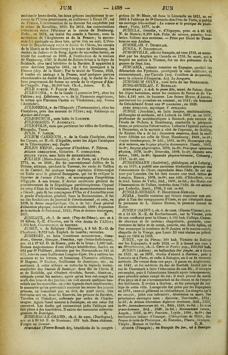 maintenir leurs droits, les deux princes implorèrent le se- | cours de l'Union protestante, et s’allièrent à Henri IV, roi de France. L'intervention de ce dernier fut empêchée par le crime de Ravaillac, 1610. En 1612, des contestations s’élevèrent entre l’électeur et le comte de Neubourg. Enfin, en 1614, un traité fut conclu à Santen, sous la inéiliation de l'Angleterre et de la France ; la succes- sion fut partagée en deux lots, qu’on tira au sort. L’élec- teur de Brandebourg reçut le duché de Clèves, les comtés de la Marck et de Ravensberg ; le comte de Neubourg, les duchés de Juliers et de Berg. Après de nouvelles luttes, ce traité fut confirmé en 1666. A l'extinction de la maison de Neubourg, 1742, le duché de Juliers échut à la ligne de Sulzbach, plus tard héritière de la Bavière. 11 appartint à cette dernière jusqu’en 1801, où il fut incorporé à la France (dép. de la Rocr). Par le traité de Vienne, 1815, il tomba eu partage à la Prusse, sauf quelques parties abandonnées au duché de Limbourg. Auj. le duché de Ju- liers proprement dit forme un cercle de la régence d’Aix- la-Cliapelle. Pop., 36,000 hab. Ch.-l., Juliers. E. S. JULn FORUM. V. Forum Julii. JULIOBONA , v. de la Gaule (Lyonnaise !«), chez les Calètes; auj. Lillebonrie. — v. de la Pannonie supérieure, la même que Flaviana Castra ou Viedobona; auj. Vienne ( Autriche). JULIOBRIGA, T. de l’Hispanle (Tarraconaise), chez les Cantabres, près des sources de l’Èbre ; auj. ValJevieJo ou Agvilar-del-Campo. JULIODUNUM , nom latin de Loudün. JULIOMAGUS. V. Andecavi. JULIOPOLIS, nom que portèrent les villes de Gordium, Nicopolis, Tarse. JULIS. V. louLis. JULIUM CARNICHM, v. de la Gaule Cisalpine, chez les Cames, au N.-O. d’Aquiiée, entre les Alpes Carniques et le Tiîavemptus ; auj. Zuglio. JULIUS NTIPOS, empereur d’Occident. V. Népos. JULIUS OB8EQUEN8, historien. V. obsequens. JULIUS vicus, nom latin de oermersheim. JULLIEN (Marc-Antoine), dit de Paris, né à Paris en 1775, m. en 1848, fils du conventionnel Jullien de la Drôme, attaqua, pendant la Terreur, les excès de Tallieu et de Carrier, fut quelque temps capitaine d’état-major en Italie sous le général Bonaparte, qui lui fit rédiger le Courrier de l’armée i'Italie, et accompagna l’expédition d’Egypte. A son retour, il devint secrétaire général du gouvernement de la République parthénopéenne. Opposé au coup d’Etat du 18 brumaire, il fut momentanément tenu ù l’écart, puis fit les campagnes d’Ulm et d’Austerlitz avec le grade d’adjudant général. Sous la Restauration, il fut un des fondateurs du journal le Constitutionnel, et créa, en 1819, la Revue encgclopédi<iue. On a de lui : Essai général d’éducation physique, morale et intellectuelle, 1808 ; Exposition de la méthode de Peüalozzi, 1812; Plan de lectures historiques, 1821. B. JUMEAUX, ch.-l. de cant. (Puy-de-Dôme), arr. et à 16 kiiom. S.-E. d’Issoire, sur la rive droite de l’Allier; 1,305 hab. Construction de bateaux. JUMET, V. de Belgique (Hainaut), à 5 kil. N.-O. de Charleroi ; 9,572 hab. Exploit, de liouille ; verreries. JUMIÊGES, en latin Gemelicum monasterium, Geme- dium, Gimeiœ, Gimegiæ, Unnedica, vge (Seine-Inférieure), arr. et à 27 kil. O. de Rouen, près de la Seine ; 1,680 hab. Ruines majestueuses d’une abbaye bénédictine, fondée en 654 par S* Philibert, détruite par les Normands en 841 et 851, relevée sous Guillaume Longue-Epée. On y cultiva les sciences et les lettres, et beaucoup d’hommes célèbres, S‘ Hugues, S‘ Eucher, Guillaume de Jumiéges, etc., en sortirent. A cette abbaye se rattache la légende invrai- semblable des Enervés de Jumiéges : dc'ix fils de Clovis II et de Bathilde, qui s’étaient révoltés, furent, disait-on, relégués parmi les moines, après qu’on leur eut coupé les nerfs des bras et des jambes ; on voit encore quelques bas- reliefs sur les murailles, où cotte légende était représentée ; le mausolée qu’on prétendait contenir les restes des jeunes princes, ne remontait pas au delà du xill* siècle. Des écrivains ont vu, dans les Enervés, les princes de Bavière, Tassilon et Théodore, enfermés- par ordre de Charle- magne. Agnès Sorel mourut à Jumiéges, où son cœur fut ; conservé. Les forêts qui entouraient jadis l’abbaye ont ' fait place à des tourbières. II existe des monnaies mérovin- giennes de Jumiéges. B. JUMILHAC-LE-GRAND, ch.-l. de cant. (Dordogne), I arr. et à 38 kil. E. de Nontron; 578 hab. Beau château. Forges au Gravier. i JUMILHAC (Pierre-Benoit de), bénédictin de la congré- ) gation de S‘-Maur, né dans le Limousin en 1611, m. en 1682 à l’abbaye de St-Germain-des-Prés de Paris, a publié un ouvrage tvès-estiraé : La science et la pratique du plain- chant, Paris, 1677, in-4». JUMILLA, Gemellm, v. d’Espagne, prov. et à 65 kil. N, de Murcie; 8,300 hab. Fabr. de savons, poterie; hui- leries. Salines aux enviions. — Prise par Henri de 'Trans- tamare aux Arabes. JUMMILAH. V. Djimilah. JUMNA. V. Djoumnah. ^ JUMONVILLE, oflicier français, né vers 1725, et assas ■ siné par les Anglais au Canada en 1755. Sa mort, qui a inspiré un poëme à Thomas, fut un des prétextes de la guerre de Sept Ans. JUNCARIA, colonie romaine en Espagne, gardait les débouchés des Pyrénées, protégeait la voie militaire, et communiquait, par'Castulo (aiij. Castilhon de Ampurias), avec la colonie d’Emporiæ. Auj. La Junquera. JUNCORUM SYLVA, nom latin du lac Biesbosch. JUNG-BUNZLAÜ. V. Bunzlaü. JUNG-FRAU , c.-à-d. la jeune fille, mont, de Suisse, dans les Alpes bernoises, entre les cantons de Berne et du Va- lais; 4,181 mèt. de hauteur. Les frères Meyer, d’Aarau, parvinrent les premiers au sommet, en 1811; six hommes du Grindelwald firent une 2® ascension , en 1826. JUNG 8TILI.INO, mystique. V. stilling. JUNGE (Joachim), en latin Jungius, mathématicien, philosophe et médecin, né à Lubeck en 1587, m. en 1657, professeur de mathématiques à Rostock, puis recteur de l’école de S‘-Jean à Hambourg, combattit le péripaté- tisme, et préconisa l’observation. Leibnitz l’égalait presque à Descartes, et le mettait à côté de Copernic, de Galilée, de Képler. On a de lui : Geometria empirica, dont la meil- leure édition est celle de Siver, Hambourg , 1688, in-4» ; Logica hamburgensis, 3» édit., 1681, in-8»; Doioscopiæ phy- sicce minores, seu Isagoge physisa doxoscopica, Hamb., 1662, in-4»; Isagoge phytoscopica, 1678, in-4»; Pmcipuœ opiniones physicœ, 1679, in-4» ; Mineralia, 1689, in-4»; Historia ver- mium, 1691, in-4»; Opuscula physico-botanica, Cobourg, 1747, in-4®, etc. JUNGERMANN (Godefroi), philologue, né à Leipzig, m. en 1610, a publié une ancienne traduction grecque des Commentaires de César, reproduite dans l’édit, de cet au- teur par Lemaire. On lui doit encore une trad. latine Je Longus, Hanau, 1605, in-8»; une édit. d’Hérodote, avec la trad. latine de Valla, ibid., 1608, in-fo'l.; des Notes sur VOnomasticon de Pollux, insérées dans l’édit, de cet auteur par Lederlin, Amst., 1706, 2 vol. in-fol. JUNGLE-MEHALS. V. Djoungle-Mehals. JUNIA , famille romaine qui faisait remonter son ori- gine à l’un des compagnons d’Enée, et qui s’éteignit dans la personne de L. Junius Brutus, le premier consul de Rome. JUNIEN (SAINT-); ch.-l. de cant. (Haute-Vienne), arr. et à 12 kil. N.-E. de Rochechouart, sur la Vienne, près de son confluent avec la Glane; 4,193 hab. Collège.Comm. de chevaux et de mulets ; chapellerie, ganterie, cou- vertures de laine et de coton, poterie, etc. Belle église, où l’on remarque le tombeau de S* Junien et le maître-autel; chapelle de la Vierge, que Louis XI vint visiter en pèleri- nage en 1464 et 1465. JUNIN, vge du Pérou; 300 hab. Victoire de Bolivar sur les Espagnols, 6 août 1824. — Il a donné son nom à nn département, ch.-l. Cerro de Pasco; pop., 220,949 hab. JUNIUS (Adrien), en hollandais Der Jonghe, né à Horu en 1512, m. en 1575, étudia d’abord à Harlem, puis à Louvain et à Paris, et enfin à Bologne, où il se fit recevoir médecin. De retour dans son pays, il passa en Angleterre, en 1543, et fut médecin du duc de Norfolk. Invité par le roi de Danemark à faire l’éducation de son fils , il accepta cet emploi, puis U l’abandonna bientôt aprè.s brusquement, sans prendre même congé du roi; il était pressé de sortii d’un pays où il ne s’accommodait ni du climat ni de l’esprit des habitants. Il revint à Harlem, et fut principal du col- lège de cette ville. Lorsqu’elle fut prise par les Espagnols en 1573 , ceux-ci pillèrent sa bibliothèque. Le chagrin qu’il en conçut, joint aux infinnités , détermina sa mort. Ses principaux ouvrages sont : Epistolæ, Dordrecht, 1552, in-12; de Artium liberalium dignitate oraliones, ibid., 1.052, in-8»; Animadversorum lit. VI, Bâle, 1548, iu-fol. ; Leiicon grceco-latinum, ibid., 1548, in-fol. ; Nomenclalor rerum, Augsb., 1.555, in 8»; Poemata , Leyde , 1598, in-8»; des traductions latines d’Eunape, d’Hésychius de Milet, des Propos de table de Plutarque , de Nonnius, Plaute, Sénèque, Virgile , Horace et Suidas. C. N. JUNIUS (François), en français Du Jon, né à Bourges