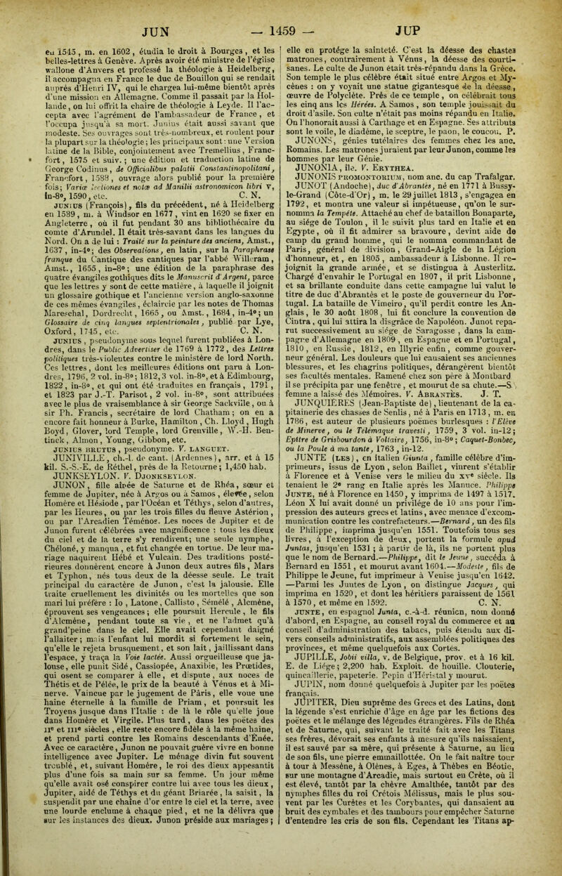Cil 1545 , m. en 1602, étudia le droit à Bourges , et les | belles-lettres à Genève. Après avoir été ministre de l’égiise I wnllone d'Anvers et professé la théologie à Heidelberg, ] il accompagna en France le duc de Bouillon qui se rendait ! auprès d’Henri IV, qui le chargea lui-même bientôt après d’une mission en Allemagne. Comme il passait par la Hol- lande, on lui offrit la chaire de théologie à Leyde. Il l’ac- cepta avec l’agrément do l’ambassadeur de France, et i l’occupa jusqu’à sa mort. .Junius était aussi savant que j modeste. Ses ouvrages sont très-nombreux, ei roulent pour la plupart sur la théologie ; les principaux sont : une Version latine de la Bible, conjointement avec Tremellius, Franc- fort , 1575 et suiv. ; une édition et traduction latine de George Codinus, de Ojficinlibus palalii Conslantinopolitani, Francfort, 1588, ouvrage alors publié pour la première fois; Variœ lianes et notœ ad Manilii astronomicon libri T, ln-8», 1590, etc. C. N. JDNius (François), fils du précédent, né à Heidelberg en 1589 , m. à Windsor en 1677 , vint en 1620 se fixer en Angleterre , où il fut pendant 30 ans bibliothécaire du comte d’Arundel. Il était très-savant dans les langues du Nord. On a de lui : Traité sur la peinture des anciens, Amst., 1637 , in-4» ; des Observations, en latin , sur la Paraphrase franque du Cantique des cantiques par l’abbé Willeram, Amst., 1655, in-8® ; une édition de la paraphrase des quatre évangiles gothiques dits le Manuscrit d'Argent, parce que les lettres y sont de cette matière, à laquelle il joignit un glossaire gothique et l’ancienne version anglo-saxonne de ces mêmes évangiles, éclaircie par les notes de Thomas Wareschal, Dordrecht, 1665, ou Amst., 1684, in^»;un Glossaire de cinq langues septentrionales, publié par Lye, Oxford, 1745, etc. C. N. JllNiDS , pseudonyme sous lequel furent publiées à Lon- dres, dans le Public Advertiser de 1769 à 1772, des Lettres politiques très-violentes contre le ministère de lord North. Ces lettres, dont les meilleures éditions ont paru à Lon- dres, 1796, 2 vol. iu-8®; 1812,3 vol. in-8“, et à Edimbourg, 1822, in-8®, et qui ont été traduites en français, 1791, et 1823 par J.-T. Parisot, 2 vol. in-8®, sont attribuées avec le plus de vraisemblance à sir George Sackville , ou à sir Ph. Francis , secrétaire de lord Chatham ; on en a encore fait honneur à BurUe, Hamilton , Ch. Lloyd , Hugh Boyd, Glover, lord Temple, lord Grenville, W.-H. Beu- tinck , Almon , Young, Gibbon, etc. JO'ius iîRCTüs, pseudonyme. V. langcet. JUNIVILLE, ch.-l. de cant. (Ardennes), arr. et à 15 kil. S.-S.-E. de Réthel, près de la Retourne; 1,450 hab. JUNKSEYLON. V. Djonkseylon. JUNON, fille aînée de Saturne et de Rhéa, sœur et femme de Jupiter, née à Argos ou à Samos , élefte, selon Homère et Hésiode , par l’Océan et Téthys, selon d’autres, par les Heures, ou par les trois filles du fleuve Astérion , ou par l’Arcadien ’Téménos. Les noces de Jupiter et de Junon furent célébrées avec magnificence ; tous les dieux du ciel et de la terre s’y rendirent; une seule nymphe, Chéloné, y manqua , et fut changée en tortue. De leur ma- riage naquirent Hébé et Vulcain. Des traditions posté- rieures donnèrent encore à Junon deux autres fils, Mars et Typhon, nés tous deux de la déesse seule. Le trait principal du caractère de Junon, c’est la jalousie. Elle traite cruellement les divinités ou les mortelles que son mari lui préfère : lo , Latone, Callisto , Sémélé , Alcmène, éprouvent ses vengeances ; elle poursuit Hercule , le fils d’Alcmène, pendant toute sa vie, et ne l’admet qu’à grand’peine dans le ciel. Elle avait cependant daigné l’allaiter; m.tis l’enfant lui mordit si fortement le sein, qu’elle le rejeta brusquement, et son lait, jaillissant dans l’espace, y traça la Voie lactée. Aussi orgueilleuse que ja- louse, elle punit Sidé, Cassiopée, Anaxibie, les Prœtides, qui osent se comparer à elle, et dispute , aux noces de Thétis et de Pélée, le prix de la beauté à Vénus et à Mi- nerve. Vaincue par le jugement de Paris, elle voue une haine éternelle à la famille de Priam, et poursuit les Troyens jusque dans l'Italie : de là le rôle qu elle joue dans Homère et Virgile. Plus tard , dans les poètes des 11® et III® siècles , elle reste encore fidèle à la même haine, et prend parti contre les Romains descendants d’Ênée. Avec ce caractère, Junon ne pouvait gruère vivre en bonne intelligence avec Jupiter. Le ménage divin fut souvent troublé, et, suivant Homère, le roi des dieux appesantit plus d’une fois sa main sur sa femme. Un jour même qu’elle avait osé conspirer contre lui avec tous les dieux, Jupiter, aidé de Téthys et du géant Briarée , la saisit, la suspendit par une chaîne d’or entre le ciel et la terre, avec une lourde enclume à chaque pied, et ne la délivra que sur les instances des dieux. Junon préside aux mariages ; elle en protège la sainteté. C’est la déesse des chastes matrones, contrairement à Vénus, la déesse des courti- sanes. Le culte de Junon était très-répandu dans la Grèce. Son temple le plus célèbre était situé entre Argos et My* cènes : on y voyait une statue gigantesque de la déesse, œuvre de Polyclète. Près de ce temple, on célébrait tous les cinq ans les Hérées. A Samos , son temple joui>sait du droit d’asile. Son culte n’était pas moins répandu en Italie. On l’honorait aussi à Carthage et en Espagne. Ses attributs sont le voile, le diadème, le sceptre, le paon, le coucoti. P. JUNONS, génies tutélaires des femmes chez les anc. Romains. Les matrones juraient par leur Junon, comme les hommes par leur Génie. JUNONIA, ile. V. Erythea. JUNONIS ruoMONTORiUM , nom anc. du cap Trafalgar. JUNOT (Andoche), duc d'Abrantés, né en 1771 à Bussy- le-Grand (Côte-d'Or), m. le 29 juillet 1813 , s’engagea en 1792, et montra une valeur si impétueuse, qu’on le sur- nomma la Tempête. Attaché au chef de bataillon Bonaparte, au siège de Toulon, il le suivit plus tard en Italie et en Egypte, où il fit admirer sa bravoure, devint aide de camp du grand homme, qui le nomma commandant de Paris, général de division, Grand-Aigle de la Légion d’honneur, et, en 1805 , ambassadeur à Lisbonne. Il re- joignit la grande armée, et se distingua à Austerlitz. Chargé d’envahir le Portugal en 1807, il prit Lisbonne, et sa brillante conduite dans cette campagne lui valut le titre de duc d’Abr.mtès et le poste de gouverneur du Por- tugal. La bataille de Vimeiro, qu’il perdit contre les An- glais , le 30 août 1808, lui fit conclure la convention de Cintra, qui lui attira la disgrâce de Napoléon. Junot repa- rut successivement au siège de Saragosse , dans la cam- pagne d’Allemagne en 1809 , en Espagne et en Portugal, 1810, en Russie, 1812, en Illyrie enfin, comme gouver- neur général. Les douleurs que lui causaient ses anciennes blessures, et les chagrins i)olitiques, dérangèrent bientôt ses facultés mentales. Ramené chez son père à Montbard il se précipita par une fenêtre, et mourut de sa chute.—S femme a laissé des Mémoires. V. Abrantès. J. T. JUNQUIËRES (Jean-Baptiste de), lieutenant de la ca- pitainerie des chasses de Senlis, né à Paris en 1713 , m. eu 1786, est auteur de plusieurs poèmes burlesques : T Elève de Minerve, ou le Telémaque travesti, 1759, 3 vol. in-12; Epitre de Grisbourdon à Voltaire, 1756, in-8®; Caquel-Bonbec, ou la Poule à ma tante, 1763 , in-12. JUNTE (les), en italien Giunta, famille célèbre d’im- primeurs, issus de Lyon, selon Baillct, vinrent s’établir à Florence et à Venise vers le milieu du xv« siècle. Ils tenaient le 2® rang en Italie après les Manuce. Philippe Junte, né à Florence en 1450, y imprima de 1497 à 1517. Léon X lui avait donné un privilège de 10 ans pour l’im- pression des auteurs grecs et latins, avec menace d’excom- munication contre les contrefacteurs.—Bernard, un des fils de Philippe, imprima jusqu’en 1551. Toutefois tous ses livres, à l’exception de deux, portent la formule apud Junlas, jusqu’en 1531 ; à partir de là, ils ne portent plus que le nom de Bernard.—Philippe, dit le Jeune, succéda à Bernard en 1551, et mourut avant 1604.—.Modeste, fils de Philippe le Jeune, fut imprimeur à Venise jusqu’en 1642. —Parmi les Juntes de Lyon, on distingue Jacques, qui imprima en 1520, et dont les héritiers paraissent de 1561 à 1570 , et même en 1.592. C. N. JUNTE, en espagnol Junta, c.-à-d. réunion, nom donné d’abord, en Espagne, au conseil royal du commerce et an conseil d’administration des tabacs, puis étendu aux di- vers conseils administratifs, au.x assemblées politiques des provinces, et même quelquefois aux Cortès. JUPILLE, Jobii villa, v. de Belgique, prov. et à 16 kil. E. de Liège ; 2,200 hab. Exploit, de houille. Clouterie, quincaillerie, papeterie. Pépin d’Héristal y mourut. JUPIN, nom donné quelquefois à Jupiter par les poètes français. JUPITER, Dieu suprême des Grecs et des Latins, dont la légende s’est enrichie d’âge en âge par les fictions des poètes et le mélange des légendes étrangères. Fils de Rhéa et de Saturne, qui, suivant le traité fait avec les Titans ses frères, dévorait ses enfants à mesure qu’ils naissaient, il est sauvé par sa mère, qui présente à Saturne, au lieu de son fils, une pierre emmaillottée. On le fait naître tour à tour à Messène, à Olènes, à Eges, à Thèbes en Béotic, sur une montagne d’Arcadie, mais surtout eu Crète, où il est élevé, tantôt par la chèvre Amalthée, tantôt par des nymphes filles du roi Crétois Mélissus, mais le plus sou- vent par les Curètes et les Corybantes, qui dansaient au bruit des cymbales et des tambours pour empêcher Saturne d’entendre les cris de son fils. Cependant les Titans ap-