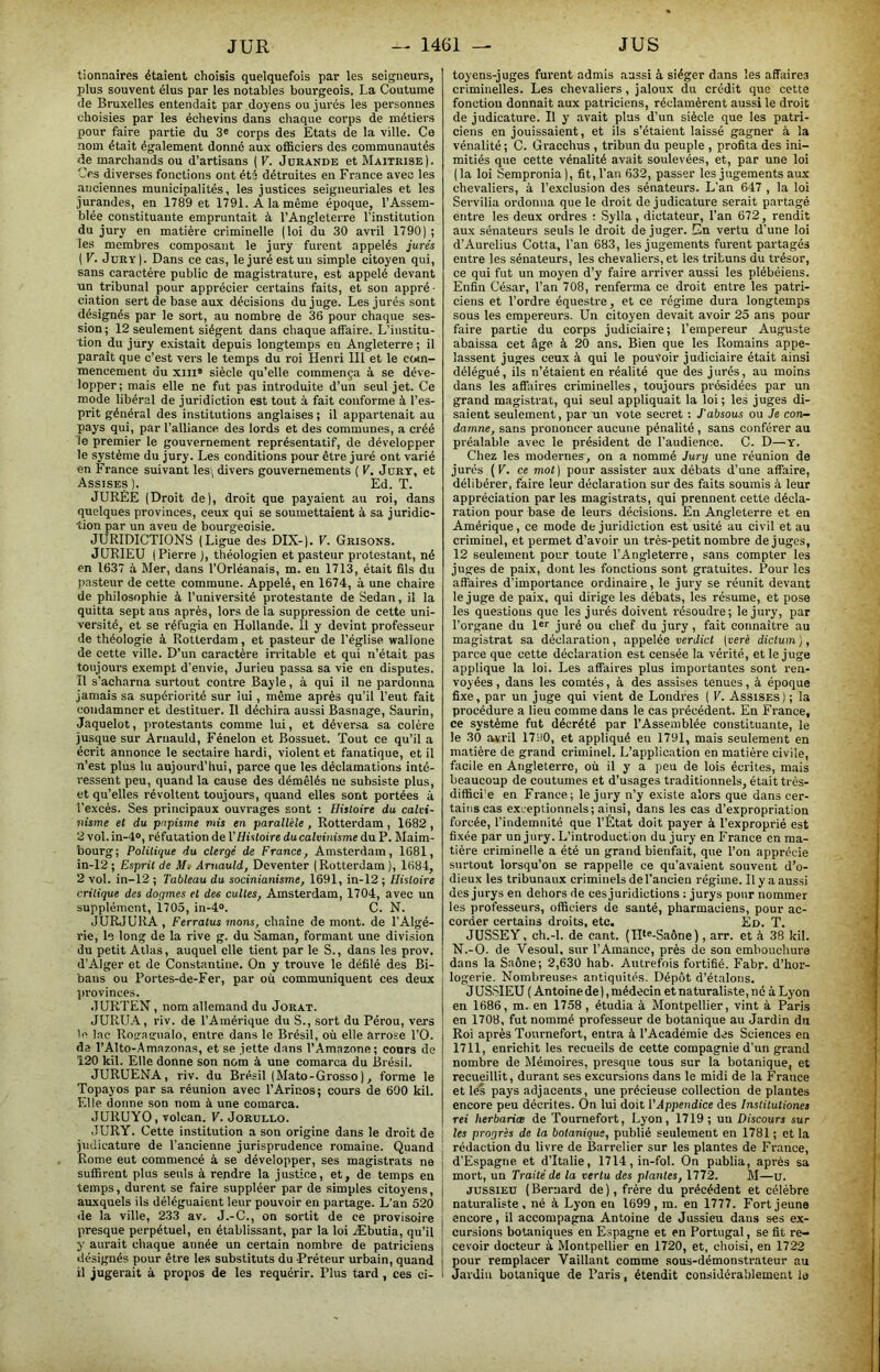 tionnaires étaient choisis quelquefois par les seigneurs, plus souvent élus par les notables bourgeois. La Coutume Je Bruxelles entendait par doyens ou jurés les personnes choisies par les échevins dans chaque corps de métiers pour faire partie du 3' corps des Etats de la ville. Ce nom était également donné aux officiers des communautés de marchands ou d’artisans ( V. Jurande et Maîtrise). Ces diverses fonctions ont été détruites en France avec les anciennes municipalités, les justices seigneuriales et les jurandes, en 1789 et 1791. A la même époque, l’Assem- blée constituante empruntait à l’Angleterre l’institution du jury en matière criminelle (loi du 30 avril 1790); les membres composant le jury furent appelés jurés ( V. Jury). Dans ce cas, le juré est un simple citoyen qui, sans caractère public de magistrature, est appelé devant Tin tribunal pour apprécier certains faits, et son appré ■ dation sert de base aux décisions du juge. Les jurés sont désignés par le sort, au nombre de 36 pour chaque ses- sion ; 12 seulement siègent dans chaque affaire. L’institu- tion du jury existait depuis longtemps en Angleterre ; il paraît que c’est vers le temps du roi Henri 111 et le ctun- mencement du xiii* siècle qu’elle commença à se déve- lopper; mais elle ne fut pas introduite d’un seul jet. Ce mode libéral de juridiction est tout à fait conforme à l’es- prit général des institutions anglaises ; il appartenait au pays qui, par l’alliance des lords et des communes, a créé le premier le gouvernement représentatif, de développer le système du jury. Les conditions pour être juré ont varié en France suivant les;, divers gouvernements ( V. Jury, et Assises ). Ed. T. JURÉE (Droit de), droit que payaient au roi, dans quelques provinces, ceux qui se soumettaient à sa juridic- tion par un aveu de bourgeoisie. JURIDICTIONS (Ligue des DIX-). V. Grisons. JURIEU (Pierre ), théologien et pasteur protestant, né en 1637 à Mer, dans l’Orléanais, m. en 1713, était fils du pasteur de cette commune. Appelé, en 1674, à une chaire de philosophie à l’université protestante de Sedan, il la quitta sept ans après, lors de la suppression de cette uni- versité, et se réfugia en Hollande. 11 y devint professeur de théologie à Rotterdam, et pasteur de l’église wallone de cette ville. D’un caractère irritable et qui n’était pas toujours exempt d’envie, Jurieu passa sa vie en disputes. Il s’acharna surtout contre Bayle, à qui il ne pardonna jamais sa supériorité sur lui, même après qu’il l’eut fait condamner et destituer. Il déchira aussi Basnage, Saurin, Jaquelot, protestants comme lui, et déversa sa colère jusque sur Arnauld, Fénelon et Bossuet. Tout ce qu’il a écrit annonce le sectaire hardi, violent et fanatique, et il n’est plus lu aujourd’hui, parce que les déclamations inté- ressent peu, quand la cause des démêlés ne subsiste plus, et qu’elles révoltent toujours, quand elles sont portées à l’excès. Ses principaux ouvrages sont : Histoire du calvi- nisme et du papisme mis en parallèle , Rotterdam , 1682 , 2 vol. in-4», réfutation de VHistoire du calvinisme du P. Maim- bourg; Politique du clergé de France, Amsterdam, 1681, in-12; Esprit de Mi Arnauld, Deventer (Rotterdam), 1684, 2 vol. in-12 ; Tableau du socinianisme, 1691, in-12 ; Histoire critique des dogmes et des cultes, Amsterdam, 1704, avec un supplément, 1705, in-4». C. N. JURJURA , Ferratus mons, chaîne de mont, de l’Algé- rie, le long de la rive g. du Saman, formant une division du petit Atlas, auquel elle tient par le S., dans les prov. d’Alger et de Constantine. On y trouve le défilé des Bi- baus ou Portes-de-Fer, par où communiquent ces deux jirovinces. JURTEN, nom allemand du Jorat. JURUA, riv. de l’Amérique du S., sort du Pérou, ve.rs le l.ne Rogagiialo, entre dans le Brésil, où elle arrose l’O. da l’Alto-Amazonas, et se jette dans l’Amazone; cours de 120 kil. Elle donne son nom à une comarca du Brésil. JURUENA, riv. du Brésil (Mato-Grosso ), forme le Topayos par sa réunion avec l’Arinos; cours de 6Ü0 kil. Elle donne son nom à une comarca. JURUYO, volcan. V. Joruldo. JURY. Cette institution a son origine dans le droit de jndicature de l’ancienne jurisprudence romaine. Quand Rome eut commencé à se développer, ses magistrats ne suffirent plus seuls à rendre la justice, et, de temps en temps, durent se faire suppléer par de simples citoyens, auxquels ils déléguaient leur pouvoir en partage. L’an 520 de la ville, 233 av. J.-C., on sortit de ce provisoire presque perpétuel, en établissant, par la loi Æbutia, qu’il y aurait chaque année un certain nombre de patriciens liésignés pour être les substituts du -Préteur urbain, quand il jugerait à propos de les requérir. Plus tard , ces ci- toyens-juges furent admis aussi à siéger dans les affaires criminelles. Les chevaliers, jaloux du crédit que cette fonction donnait aux patriciens, réclamèrent aussi le droit de judicature. Il y avait plus d’un siècle que les patri- ciens en jouissaient, et ils s’étaient laissé gagner à la vénalité ; C. Gracchus , tribun du peuple , profita des ini- mitiés que cette vénalité avait soulevées, et, par une loi (la loi Sempronia), fit, l’an 632, passer les jugements aux chevaliers, à l'exclusion des sénateurs. L’an 647 , la loi Servilia ordonna que le droit de judicature serait partagé entre les deux ordres : Sylla, dictateur, l’an 672, rendit aux sénateurs seuls le droit de juger. En vertu d’une loi d’Aurelius Cotta, l’an 683, les jugements furent partagés entre les sénateurs, les chevaliers, et les tribuns du trésor, ce qui fut un moyen d’y faire arriver aussi les plébéiens. Enfin César, l’an 708, renferma ce droit entre les patri- ciens et l’ordre équestre, et ce régime dura longtemps sous les empereurs. Un citoyen devait avoir 25 ans pour faire partie du corps judiciaire; l’empereur Auguste abaissa cet âge à 20 ans. Bien que les Romains appe- lassent juges ceux à qui le pouvoir judiciaire était ainsi délégué, ils n’étaient en réalité que des jurés, au moins dans les affaires criminelles, toujours présidées par un grand magistrat, qui seul appliquait la loi; les juges di- saient seulement, par un vote secret : J'absous ou Je con- damne, sans prononcer aucune pénalité , sans conférer au préalable avec le président de l’audience. C. D—y. Chez les modernes, on a nommé Jury une réunion de jurés (K. ce mot] pour assister aux débats d’une affaire, délibérer, faire leur déclaration sur des faits soumis à leur appréciation par les magistrats, qui prennent cette décla- ration pour base de leurs décisions. En Angleterre et en Amérique, ce mode de juridiction est usité au civil et au criminel, et permet d’avoir un très-petit nombre déjugés, 12 seulement pour toute l’Angleterre, sans compter les juges de paix, dont les fonctions sont gratuites. Pour les affaires d’importance ordinaire, le jury se réunit devant le juge de paix, qui dirige les débats, les résume, et pose les questions que les jurés doivent résoudre; le jury, par l’organe du l^r juré ou chef du jury, fait connaître au magistrat sa déclaration, appelée verdict [verè dictum ), parce que cette déclaration est censée la vérité, et le juge applique la loi. Les affaires plus importantes sont ren- voyées , dans les comtés, à des assises tenues, à époque fixe, par un juge qui vient de Londres ( V. Assises) ; la procédure a lieu comme dans le cas précédent. En France, ce système fut décrété par l’Assemblée constituante, le le 30 avril 1790, et appliqué en 1791, mais seulement en matière de grand criminel. L’application en matière civile, facile en Angleterre, où il y a peu de lois écrites, mais beaucoup de coutumes et d’usages traditionnels, était trés- diffici'e en France; le jury n’y existe alors que dans cer- tains cas exceptionnels; ainsi, dans les cas d’expropriation forcée, l’indemnité que l’État doit payer à l’exproprié est fi.xée par un jury. L’introduction du jury en France en ma- tière criminelle a été un grand bienfait, que l’on apprécie surtout lorsqu’on se rappelle ce qu’avaient souvent d’o- dieux les tribunaux criminels de l’ancien régime. Il y a aussi des jurys en dehors de ces juridictions : jurys pour nommer les professeurs, officiers de sauté, pharmaciens, pour ac- corder certains droits, etc. Éd. T. JUSSEY, ch.-l. de cant. (IB^-Saône), arr. et à 38 kil. N.-O. de Vesoul, sur l’Amance, près de son embouchure dans la Saône; 2,630 hab. Autrefois fortifié. Fabr. d’hor- logerie. Nombreuses antiquités. Dépôt d’étalons. JUSSIEU (Antoine de),médecin et naturaliste, né à Lyon en 1686, m. en 1758 , étudia à Montpellier, vint à Paris en 1708, fut nommé professeur de botanique au Jardin du Roi après Tournefort, entra à l’Académie des Sciences en 1711, enrichit les recueils de cette compagnie d’un grand nombre de Mémoires, presque tous sur la botanique, et recueillit, durant ses excursions dans le midi de la France et les pays adjacents, une précieuse collection de plantes encore peu décrites. On lui doit l’Appendice des Institutiones rei herbariæ de Tournefort, Lyon, 1719; un Discoura sur les progrès de la botanique, publié seulement en 1781 ; et la rédaction du livre de Barrelier sur les plantes de France, d’Espagne et d’Italie, 1714,in-fol. On publia, après sa mort, un Traité de la vertu des plantes, 1772. M—u. JUSSIEU ( Bernard de ), frère du précédent et célèbre naturaliste, né à Lyon en 1699, m. en 1777. Fort jeune encore, il accompagna Antoine de Jussieu dans ses ex- cursions botaniques en Espagne et en Portugal, se fit re- cevoir docteur à Montpellier en 1720, et, choisi, en 1722 pour remplacer Vaillant comme sous-démonstrateur au Jardin botanique de Paris, étendit considérablement le