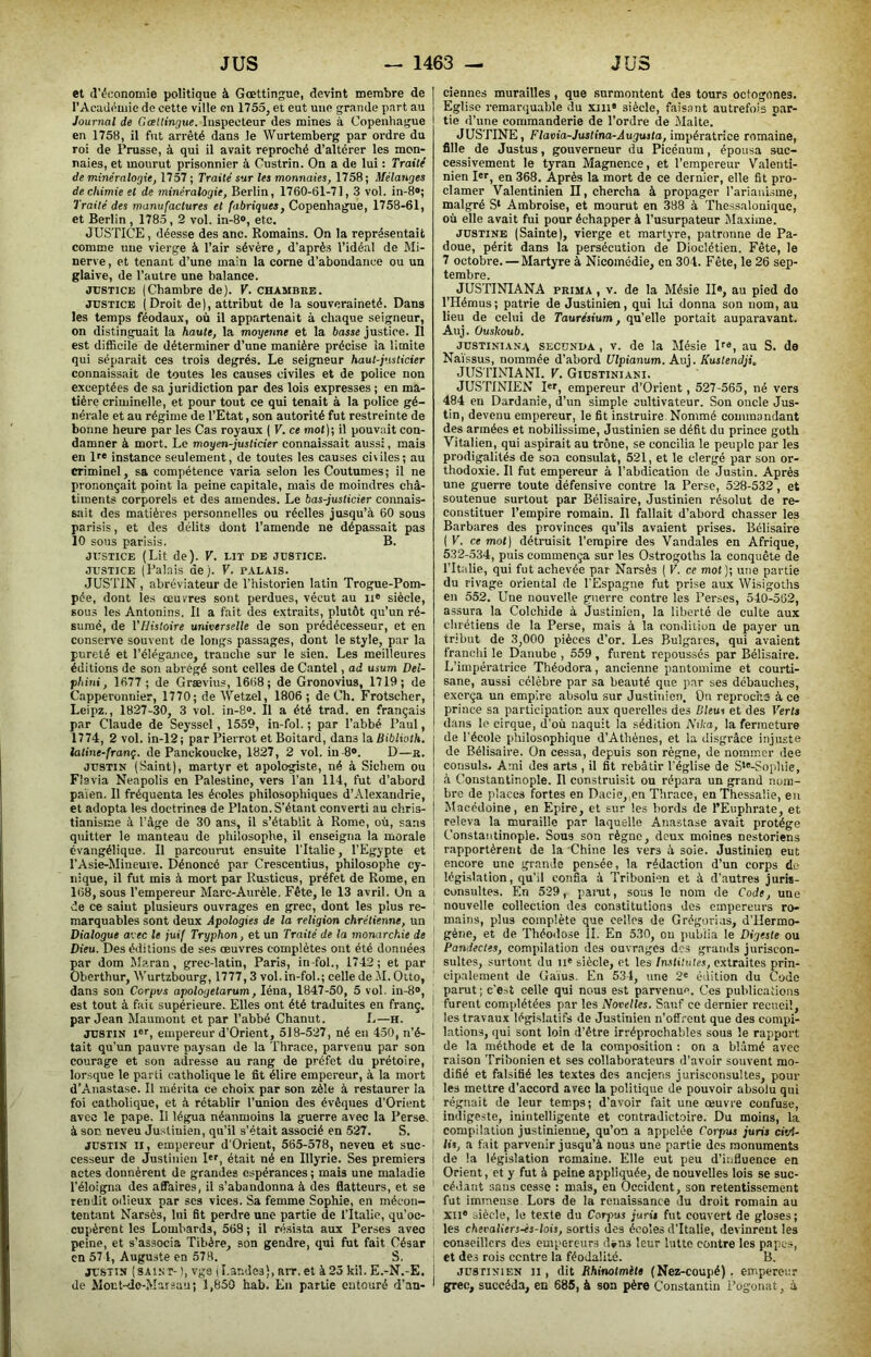 et (l’éKonomie politique à Gœttingue, devînt membre de l’Acadéiuie de cette ville on 1755, et eut une grande part au Journal de Gattingue. Inspecteur des mines à Copenhague en 1758, il fut arrêté dans le Wurtemberg par ordre du roi de Prusse, à qui il avait reproché d’altérer les mon- naies, et mourut prisonnier à Custrin. On a de lui : Traité de minéralogie, 1757; Traité sur les monnaies, 1758; Mélanges de chimie et de minéralogie, Berlin, 1760-61-71, 3 vol. in-8®; Traité des manufactures et fabriques, Copenhague, 1758-61, et Berlin , 1785,2 vol. in-8®, etc. JUSTICE, déesse des anc. Romains. On la représentait comme une vierge à l’air sévère, d’après l’idéal de Mi- nerve, et tenant d’une main la corne d’abondance ou un glaive, de l’autre une balance. JUSTICE (Chambre de). V. chambre. JUSTICE (Droit de), attribut de la souveraineté. Dans les temps féodaux, où il appartenait à chaque seigneur, on distinguait la haute, la moyenne et la basse justice. Il est diflScile de déterminer d’une manière précise la limite qui séparait ces trois degrés. Le seigneur haut-justicier connaissait de toutes les causes civiles et de police non exceptées de sa juridiction par des lois expresses ; en ma- tière criminelle, et pour tout ce qui tenait à la police gé- nérale et au régime de l’Etat, son autorité fut restreinte de bonne heure par les Cas royaux ( V. ce mot); il pouvait con- damner à mort. Le moyen-justicier connaissait aussi, mais en lf« instance seulement, de toutes les causes civiles; au criminel, sa compétence varia selon les Coutumes; il ne prononçait point la peine capitale, mais de moindres châ- timents corporels et des amendes. Le bas-justicier connais- sait des matières personnelles ou réelles jusqu’à 60 sous parisis, et des délits dont l’amende ne dépassait pas 10 sous parisis. B. JUSTICE (Lit de). V. lit de justice. JUSTICE (Palais de). V. p.tLAis. JUSTIN , abréviateur de l’historien latin Trogue-Pom- pée, dont les œuvres sont perdues, vécut au ii® siècle, sous les Antonins. Il a fait des extraits, plutôt qu’un ré- sumé, de l’Histoire universelle de son prédécesseur, et en consciTe souvent de longs passages, dont le style, par la pureté et l’élégance, tranche sur le sien. Les meilleures éditions de son abrégé sont celles de Cantel, ad usum Dei- p/iini, 1677 ; de Grævius, 1668; de Gronovius, 1719; de Capperonnier, 1770; de Wetzel, 1806 ; de Ch. Frotscher, Leipz., 1827-30, 3 vol. in-8®. 11 a été trad. en français par Claude de Seyssel, 1559, in-fol. ; par l’abbé Paul, 1774, 2 vol. in-12; par Pierrot et Boitard, dans la UiWiolà. i latine-franç. de Panckoucke, 1827, 2 vol. in-8®. D—r. I JUSTIN (Saint), martyr et apologiste, né à Sichem ou } Fîavia Neapolis en Palestine, vers l’an 114, fut d’abord | païen. Il fréquenta les écoles philosophiques d’Alexandrie, i et adopta les doctrines de Platon. S’étant converti au chris- | tianisme à l’âge de 30 ans, il s’établit à Rome, où, sans quitter le manteau de philosophe, il enseigna la morale j évangélique. Il parcourut ensuite l'Italie, l’Egypte et ; l’Asie-Mineuie. Dénoncé par Crescentius, philosophe cy- j nique, il fut mis à mort par Rusticus, préfet de Rome, en j 168, sous l’empereur Marc-Aurèle. Fête, le 13 avril. On a : de ce saint plusieurs ouvrages en grec, dont les plus re- marquables sont deux Apologies de la religion chrétienne, un Dialogue avec le juif Tryphon, et un Traité de la monarchie de ' Dieu. Des éditions de ses œuvres complètes ont été données ^ par dom Maran, grec-latin, Paris, in fol., 1742; et par ! Oberthur, Wurtzbourg, 1777,3 vol. in-fol.; celle de M. Otto, dans son Corpus apologetarum, léna, 1847-50, 5 vol. in-8®, ^ est tout à fait supérieure. Elles ont été traduites en franç. ! par Jean Maumont et par l’abbé Chanut. L—h. ’ JUSTIN I®'', empereur d'Orient, 518-527, né en 450, n’é- ' tait qu'un pauvre paysan de la Thrace, parvenu par son courage et son adresse au rang de préfet du prétoire, ] lorsque le parti catholique le fit élire empereur, à la mort d’Anastase. Il mérita ce choix par son zèle à restaurer la foi catholique, et à rétablir l’union des évêques d’Orient avec le pape. Il légua néanmoins la guerre avec la Perse^ à soc neveu Justinien, qu’il s’était associé en-527. S. JUSTIN II, empereur d'Orient, 565-578, neveu et suc- ' cesseur de Justinien I®®, était né en Illyrie. Ses premiers i actes donnèrent de grandes espérances; mais une maladie l’éloigna des affaires, il s’abandonna à des flatteurs, et se rendit odieux par scs vices. Sa femme Sophie, en mécon- tentant Narsès, lui fit perdre une partie de l’Italie, qu'oc- ' cupèrent les Lombards, 568 ; il résista aux Perses avec : peine, et s’associa Tibère, son gendre, qui fut fait César i en 571, Auguste en 578. S, JUSTIN (saint- ), vge I I.andes), arr.et à23 kil. E.-N.-E. j de Âlont-do-Marsau; ï,850 hab. En partie entouré d’an- ' ciennes murailles, que surmontent des tours octogones. Eglise remarquable du xiii® siècle, faisant autrefois par- tie d’une comraanderie de Tordre de Malte. JUSTINE, Fiovio-Juslmo-Aujujfo, impératrice romaine, fille de Justus, gouverneur du Picénum, épousa suc- cessivement le tyran Magpience, et l’empereur Valenti- nien 1er, en 368. Après la mort de ce dernier, elle fit pro- clamer Valentinien II, chercha à propager TariauLsme, malgré S‘ Ambroise, et mourut en 388 à Thessalonique, où elle avait fui pour échapper à l’usurpateur Maxime. JUSTINE (Sainte), vierge et martyre, patronne de Pa- doue, périt dans la persécution de Dioclétien. Fête, le 7 octobre. — Martyre à Nicoinédie, en 304. Fête, le 26 sep- tembre. JUSTINIANA PRIMA , V. de la Mésie II®, au pied do THémus; patrie de Justinien, qui lui donna son nom, au lieu de celui de Taurésium, qu’elle portait auparavant. Auj. Ouskoub. JUSTINIANA SECONDA, V. de la Mésie D®, au S. de Na'ïssus, nommée d’abord Ulpianum. Auj. Kustendji, JUSTINIANl. V. Giustiniani. JUSTINIEN I®r, empereur d’Orient, 527-565, né vers 484 en Dardanie, d’un simple cultivateur. Son oncle Jus- tin, devenu empereur, le fit instruire Nommé commandant des armées et nobilissime, Justinien se défit du prince goth Vitalien, qui aspirait au trône, se concilia le peuple par les prodigalités de son consulat, 521, et le clergé par son or- thodoxie. Il fut empereur à l’abdication de Justin. Après une guerre toute défensive contre la Perse, 528-532, et soutenue surtout par Bélisaire, Justinien résolut de re- constituer l’empire romain. Il fallait d’abord chasser les Barbares des provinces qu’ils avaient prises. Bélisaire ( V. ce mot ) détruisit l’empire des Vandales en Afrique, 532-534, puis commença sur les Ostrogoths la conquête de l’Italie, qui fut achevée par Narsès ( V. ce mot ); une partie du rivage oriental de l’Espagne fut prise aux Wisigoths en 552. Une nouvelle guerre contre les Perses, 540-562, assura la Colchide à Justinien, la liberté de culte aux chrétiens de la Perse, mais à la condition de payer un tribut de 3,000 pièces d’or. Les Bulgares, qui avaient franchi le Danube , 559, furent repoussés par Bélisaire. L’impératrice Théodora, ancienne pantomime et courti- sane, aussi célèbre par sa beauté que par ses débauches, exerça un empire absolu sur Justinien. On repirocha à ce prince sa participation aux querelles des Bleus et des Verts dans le cirque, d’où naquit la sédition Nika, la fermeture de l’école philosophique d’Athènes, et la disgrâce injuste de Bélisaire. On cessa, depuis son règne, de nommer dee consuls. Ami des arts , il fit rebâtir T%lise de S*®-Soiihie, à Constantinople. Il construisit ou répara un grand nom- bre de places fortes en Dacie, en Thrace, en Thessalie, eu Macédoine, en Epire, et sur les bords de TEuphrate, et releva la muraille par laquc-lle Anastase avait protège Constantinople. Sous son règne, deux moines nestoriens rapportèrent de la Chine les vers à soie. Justinien eut encore une grande pensée, la rédaction d’un corps de législation, qu'il confia à Tribonien et à d’autres juris- consultes. En 529, panit, sous le nom de Code, une nouvelle collection des constitutions des cmpereui's ro- mains, plus complète que celles de Grégorias, d'IIermo- géne, et de Théodose II. En 530, ou publia le Digeste ou Pandectes, compilation des ouvrages des grands juriscon- sultes, surtout du II® siècle, et les [nstilutes, extraites prin- cipalement de Gains. En 534, une 2* édition du Code paiait ; c'est celte qui nous est parvenue. Ces publications furent complétées par les Novelles. Sauf ce dernier recueil, les travaux législatifs de Justinien n’offreut que des compi- lations, qui sont loin d’être irréprochables sous le rapport de la méthode et de la composition ; on a blâmé avec raison Tribonien et ses collaborateurs d’avoir souvent mo- difié et falsifié les textes des anciens jurisconsultes, poul- ies mettre d’accord avec la politique de pouvoir absolu qui régnait de leur temps; d’avoir fait une œuvre coufuse, indigeste, inintelligente et contradictoire. Du moins, la compilation justinieune, qu’on a appelée Corpus juris civi- lis, a fait parvenir jusqu’à nous une partie dos monuments de la législation romaine. Elle eut peu d’influence en Orient, et y fut à peine appliquée, de nouvelles lois se suc- cédant sans cesse : mais, en Occident, son retentissement fut immense Lors de la renaissance du droit romain au XII® siècle, le texte du Corpus juris fut couvert de gloses; les chevaliers-ès-lois, sortis des écoles d'Italie, devinrent les conseillers des empereurs d»ns leur lutte contre les papes, et des rois centre la féodalité. B. JUSTINIEN II, dit Rhinolmils (Nez-coupé). empereur grec, succéda, en 685, à son père Constantin i’ogonat, à