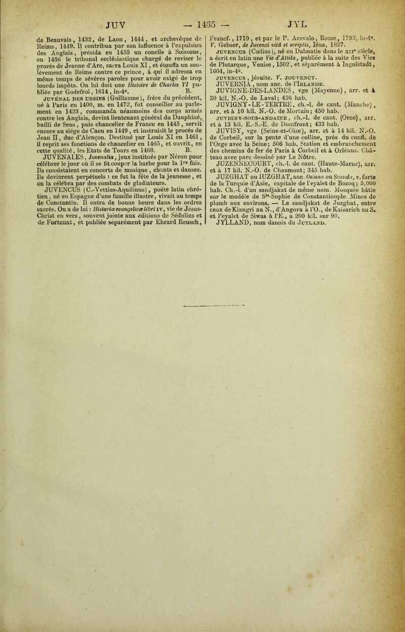 de Beauvais , 1432, de Laon, 1444 , et archevêque do Reims, 1449. Il contribua par son influence à l’expulsion des Anglais, présida en 1455 un concile à Soissons, en 1456 le tribunal ecclésiastique chargé de reviser le procès de Jeanne d’Arc, sacra Louis XI, et étouffa un sou- lèvement de Reims contre ce pi-ince, à qui il adressa en même temps de sévères paroles pour avoir exigé de trop lourds impôts. On lui doit une Histoire de Charles VI pu- bliée par Godefroi, 1614, in-4®. B. jnvÉîiAi. DES DRSINS (Guillaume), frère du précédent, né à Paris en 1400, m. en 1472, fut conseiller au parle- ment en 1423, commanda néanmoins des corps armés contre les Anglais, devint lieutenant général du Dauphiné, bailli de Sens, puis chancelier de France en 1445 , servit encore au siège de Caen en 1449 , et instruisit le procès de Jean II, duc d’Alençon. Destitué par Louis XI en 1461 , il reprit ses fonctions de chancelier en 1465, et ouvrit, en cette qualité, les Etats de Tours en 1468. B. JUVÉNALES, Juvenalia, jeux institués par Néi’on pour célébrer le jour où il se fit couper la barbe pour la l^e fois. Ils consistaient en concerts de musique , chants et danses. Ils devinrent perpétuels : ce fut la fête de la jeunesse , et on la célébra par des combats de gladiateurs. JUVENCUS (C.-Vettius-Aquilinus), poëte latin chré- tien , né en Espagne d’une famille illustre, vivait au temps de Constantin. Il entra de bonne heure dans les ordres sacrés. On a de lui : Historiœevangelicœlibri iv, vie de Jésus- Christ en vers , souvent jointe aux éditions de Sédulius et de Fortunat, et publiée séparément par Ehrard Reusch, Francf., 1710 , et par le P. Are.valo , Rome, 1792, in-l“. V. Gebser, de Juvenci vitâ et scriptis, léna, 1827. JDVENCÜS (Cœlius ), né en Dalmatie dans le xii® siècle, a écrit en latin une Yie d'Attila, publiée à la suite des Vies de Plutarque, Venise, 1502, et séparément à Ingolstadt, 1604, in-4“. JDVENCÜS , jésuite. V. jouvency. JUVERNIA , nom anc. de I’Irlande. JUVIGNÉ-DES-LANDES, vge (Mayenne), arr. et à 30 kil. N.-O. de Laval; 426 hab. JUVIGNY-LE-TERTRE, ch.-l. de cant. (Manche), arr. et à 10 kil. N.-O. deMortain; 450 hab. jdvigny-sous-andaine , ch.-l. de cant. (Orne), arr. et à 13 kil. E.-S.-E. de Doinfront; 433 hab. JUVISY, vge (Seine-et-Oise), arr. et à 14 kil. N.-O. de Corbeil, sur la pente d’une colline, près du confl. de l’Orge avec la Seine; 506 hab. Station et embranchement des chemins de fer de Paris à Corbeil et à Orléans. Châ- teau avec parc dessiné par Le Nôtre. JUZENNEOÜURT, ch.-l. de cant. (Haute-Marne), arr, et à 17 kil. N.-O. de Chaumont; 345 hab. JUZGHAT ou lUZGHAT, anc. Osiana ou Scanda, v. forte de la Turquie d’Asie, capitale de l’eyaletde Bozoq; 5,000 hab. Ch.-l. d'un sandjakat de même nom. Mosquée bâtie sur le modèle de S*'-Sophie de Constantinople. Mines de plomb aux environs. — Le sandjakat de Juzghat, entre ceux deKiangri au N., d’Angora à l’O., de Kaisariéh au S. et l’eyalet de Siwas à l’E., a 200 kil. sur 90. JYLLAND, nom danois du Jdte.ynd.