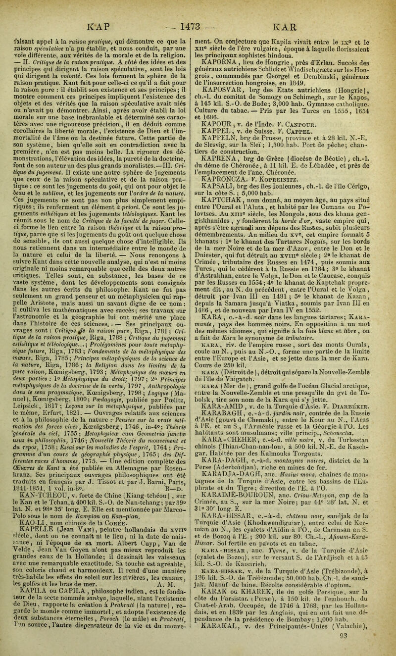 faisant appel à la raison pratique, qui démontre ce que la raison spéculative n’a pu établir, et nous conduit, par une voie différente, aux vérités de la morale et de la religion. — II. Critique de la raison pratique. A côté des idées et des principes qui dirigent la raison spéculative, sont les lois qui dirigent la volonté. Ces lois forment la sphère de la raison pratique. Kant fait pour celle-ci ce qu’il a fait pour la raison pure : il établit son existence et ses principes ; il montre comment ces principes impliquent l’existence des objets et des vérités que la raison spéculative avait niés ou n’avait pu démontrer. Ainsi, après avoir établi la loi morale sur une base inébranlable et déterminé ses carac- tères avec une rigoureuse précision , il en déduit comme corollaires la liberté morale, l’existence de Dieu et l’im- mortalité de l’âme ou la destinée future. Cette partie de son système, bien qu’elle soit en contradiction avec la première, n’en est pas moins belle. La rigueur des dé- monstrations, l’élévation des idées, la pureté de la doctrine, font de son auteur un des plus grands moralistes.—III. Cri- tique du jugement. Il existe une autre sphère de jugements que ceux de la raison spéculative et de la raison pra- tique : ce sont les jugements du goût, qui ont pour objet le beau et le sublime, et les jugements sur l’ordre de la nature. Ces jugements ne sont pas non plus simplement empi- riques ; ils renferment un élément à priori. Ce sont les ju- gements esthétiques et les j ugements téléologiques. Kant les réunit sous le nom de Critique de la faculté de juger. Celle- ci forme le lien entre la raison théorique et la raison pra- tique, parce que si les jugements du goût ont quelque chose de sensible, ils ont aussi quelque chose d’intelligible. Ils nous retiennent dans un intermédiaire entre le monde de la nature et celui de la liberté. — Nous renonçons à suivre Kant dans cette nouvelle analyse, qui n’est ni moins originale ni moins remarquable que celle des deux autres critiques. Telles sont, en substance, les bases de ce vaste système, dont les développements sont consignés dans les autres écrits du philosophe. Kant ne fut pas seulement un grand penseur et un métaphysicien qui rap- pelle Aristote, mais aussi un savant digne de ce nom: il cultiva les mathématiques avec succès ; ses travaux sur l’astronomie et la géographie lui ont mérité une place dans l’histoire de ces sciences. — Ses principaux ou- vrages sont : Critique Je la raison pure, Riga, 1781 ; Cri- tique de la raison pratique, Riga, 1788 ; Critique du jugement esthétique et téléologique...-, Prolégomènes pour toute métaphy- sique future, Riga, 1783 ; Fondements de la métaphysique des mœurs, Riga, 1785; Principes métaphysiques de la science de la nature, Riga, 1786 ; la Religion dans les limites de la pure raison, Kœnigsberg, 1793 ; Métaphysique des mœurs en deux parties : 1° Métaphysique du droit; 1797 ; 2° Principes métaphysiques de la doctrine de la vertu, 1797 , Anthropologie dans le sens pragmatique, Kœnigsberg, 1798; Logique ( Ma- nuel), Kœnigsberg, 1800; Pœdagogie, publiée par Pœlitz, Leipsick, 1817 ; Leçons sur la métaphysique, publiées par le même, Erfurt, 1821. — Ouvrages relatifs aux sciences et à la philosophie de la nature r Pensées sur la vraie esti- mation des forces vives, Kœnigsberg, 1746, in-4°; Théorie générale du ciel, 1755; Metaphysicœ cum Geometria junctœ usus in philosophie, 1746; Nouvelle Théorie du mouvement et du repos, 1758 ; Essai sur les maladies de l'esprit, 1764 ; Pro- gramme d'un cours de géographie physique, 1765; des Dif- férentes races d'hommes, 1775. — Une édition complète des OEuvres de Kant a été publiée en Allemagne par Rosen- kranz. Ses principaux ouvrages philosophiques ont été traduits en français par J. Tissot et par J. Barni, Paris, 1841-1854, 1 vol. in-8°. B—D. KAN-TC'HÊOU, v. forte de Chine ( Kiang-tchéou ) , sur le Kan et le Tchan,à 400kil. S.-O. de Nan-tchang; par 39“ lat. N. et 98° 35’ long. E. Elle est mentionnée par Marco- Polo sous le nom de Kampion ou Kan-pian. KAO-LI, nom chinois de la Corée. KAPELLE (Jean Van), peintre hollandais du xvil® siècle, dont on ne connaît ni le lieu, ni la date de nais- sance , ni l'époque de sa mort. Albert Cuyp , Van de Velde, Jean Van Goyen n’ont pas mieux reproduit les grandes eaux de la Hollande; il dessinait les vaisseaux avec une remarquable exactitude. Sa touche est agréable, son coloris chaud et harmonieux. Il rend d’une manière très-habile les effets du soleil sur les rivières, les canaux, les golfes et les bras de mer. A. M. KAPILA ou CAPILA , philosophe indien, est le fonda- teur de la secte nommée sankya, laquelle, niant l’existence de Dieu, rapporte la création à Prakrati (la nature) , re- garde le monde comme immortel, et adopte l’existence de deux substances éternelles, Poroch (le mâle) et Prakrati, l’un source, l’autre dispensateur de la vie et du mouve- ment. On conjecture que Kapila vivait entre le ix8 et le XIIe siècle de l’ère vulgaire, époque à laquelle florissaient les principaux sophistes hindous. KAPORNA , lieu de Hongrie , près d’Erlau. Succès des généraux autrichiens Schlick et Windiseligrætz sur les Hon- grois , commandés par Georgei et Derubinski, généraux de l’insurrection hongroise, en 1849. KAPOS VAR, hrg des Etats autrichiens (Hong-ric), ch.-l. du comitat de Somogy ou Schimegh, sur le Kapos, à 145 kil. S.-O. de Bude; 3,000 hab. Gymnase catholique. Culture du tabac. — Pris par les Turcs en 1555, 1654 et 1686. KAPOUR , v. de l’Inde. V. Canpour. KAPPEI,, v. de Suisse. V. Cappel. KAPPELN, brg de Prusse, province et à 28 kil. N.-E. de Slesvig, sur la Sleï ; 1,300 hab. Port de pêche; chan- tiers de construction. KAPRENA, brg de Grèce (diocèse de Béotie), ch.-l. du dème de Chéronée, à 11 kil. E. de Lébadée, et près de l’emplacement de l’anc. Chéronée. KAPRONCZA. V. Kopreinitz. KAPSALI, brg des îles Ioniennes, ch.-l. de Pile Cérigo, sur la côte S. ; 5,000 hab. KAPTCHAK, nom donné, au moyen âge, au pays situé entre l’Oural et l’Aluta, et habité par les Cumans ou Po- lovtses. Au xme siècle, les Mongols,sous des khans gen- giskhanides , y fondèrent la horde d'or, vaste empire qui, après s’être agrandi aux dépens des Russes, subit plusieurs démembi'ements. Au milieu du XVe, cet empire formait 5 khnnats : 1° le khanat des Tartares Nogaïs, sur les bords de la mer Noire et delà mer d’Azov, entre le Don et le Dniester, qui fut détruit au xvme siècle ; 2° le khanat de Crimée, tributaire des Russes en 1474, puis soumis aux Turcs, qui le cédèrent à la Russie en 1784; 3° le khanat d’Astrakhan, entre le Volga, le Don et le Caucase, conquis par les Russes en 1554; 4° le khanat de Kaptchak propre- ment dit, au N. du précédent, entre l’Oural et le Volga , détruit par Ivan III en 1481 ; 5° le khanat de Kazan, depuis la Samara jusqu’à Viatka, soumis par Ivan III en I486 , et de nouveau par Ivan IV en 1552. KARA, c.-à-d. noir dans les langues tartares; Kara- manie, pays des hommes noirs. En opposition à un mot des mêmes idiomes, qui signifie à la fois blanc et libre , on a fait de ICura le synonyme de tributaire. kara, riv. de l’empire russe, sort des monts Ourals, coule au N., puis au N.-O., forme une partie de la limite entre l’Europe et l’Asie, et se jette dans la mer de Kara. Cours de 250 kil. kara (Détroitde), détroitquiscparelaNouvelle-Zemble de l’ile de Vaigatch. kara ( Mer de ), grand golfe de l’océan Glacial arctique, entre la Nouvelle-Zemble et une presqu’île du gvt de To- bolsk, tire son nom de la Kara qui s’y jette. KARA-AMID , v. de la Turquie d’Asie. V. Diarbékir. KARABAGH, c. - à-d. jardin noir, contrée de la Russie d’Asie (gouvt de Chemaki), entre le Kour au N., l’Aras à l’E. et au S., l’Arménie russe et la Géorgie à l’O. Les habitants sont musulmans; ville princip., Schousclia. KARA-CHEHEK, c.-à-d. ville noire, v. du Turkestan chinois (Thian-Chan-nan-lou', à 500 kil. N.-E. de Kasch- gar. Habitée par des Kalmouks Torgouts. KARA-DAGH, c.-à-d. montagnes noires, district de la Perse (Aderbaïdjan), riche en mines de fer. KARADJA-DAGH, anc. Masius mous, chaînes de mon- tagnes de la Turquie d’Asie, entre les bassins de l’Eu- phrate et du Tigre; direction de l’E. à l’O. KARADJÉ-BOUROUN, anc. Criou-Metnpon, cap de la Crimée, au S., sur la mer Noire; par 44° 28' lat. N. et 31° 30’ long. E. KARA-iiISSAR, c.-à-d. château noir, sandjak de la Turquie d’Asie (Khodawendiguiar), entre celui de Ker- mian au N., les eyalets d’Aïdin à l’O., de Caransan an S. et de Bozoq à l’E.; 200 kil. sur 80. Ch.-l., Afioum-Kara- Idissar. Sol fertile en pavots et en tabac. kara -hissar , anc. Tyane, v. de la Turquie d’Asie (eyalet de Bozoq), sur le versant S. de l’Ardjisch et à 45 kil. S.-O. de Kaisariéh. K a ra - hissar. v. de la Turquie d’Asie (Trébizonde), à 126 kil. S.-O. de Trébizonde; 50,000 hab. Ch.-l. de sand- jak. Manuf de laine. Récolte considérable d’opium. KARAK ou KHAREK, île du golfe Persique, sur la côte du Farsistar. (Perse), à 150 kil. de l’embouch. du Chat-el-Arab. Occupée, de 1746 à 1768, par les Hollan- dais, et en 1839 par les Anglais, qui en ont fait une dé- pendance de la présidence de Bombay; 1,000 hab. KARAKAL, v. des Principautés-Unies (Valachie),