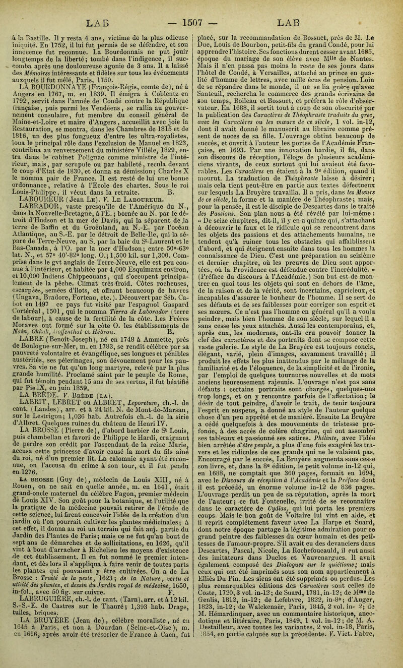 •à la Bastille. Il y resta 4 ans, victime de la plus odieuse iniquité. En 1752, il lui fut permis de se défendre, et son innocence fut reconnue. La Bourdonnais ne put jouir longtemps de la liberté; tombé dans l’indigence, il suc- comba après une douloureuse agonie de 3 ans. Il a laissé des Mémoires intéressants et fidèles sur tous les événements auxquels il fut mêlé, Paris, 1750. LA BOURDONNAYE (François-Régis, comte de), né à Angers en 1767, m. en 1839. Il émigra à Coblentz en 1792, servit dans l’armée de Coudé contre la République française , puis parmi les Vendéens , se rallia au gouver- nement consulaire, fut membre du conseil général de Maine-et-Loire et maire d’Angers, accueillit avec joie la Restauration, se montra, dans les Chambres de 1815 et de 1816, un des plus fougueux d’entre les ultra-royalistes, loua le principal rôle dans l’exclusion de Manuel en 1823, contribua au renversement du ministère Villèle, 1829, en- tra dans le cabinet Polignac comme ministre de l’inté- rieur, mais, par scrupule ou par habileté, recula devant le coup d’Etat de 1830, et donna sa démission; Charles X le nomma pair de France. Il est resté de lui une bonne ordonnance, relative à l’Ecole des chartes. Sous le roi Louis-Philippe, il vécut dans la retraite. B. LABOUREUR (Jean Le). V. Le Laboureur. LABRADOR, vaste presqu’île de l’Amérique du N., dans la Nouvelle-Bretagne, à l’E. ; bornée au N. par le dé- troit d’Hudson et la mer de Davis, qui la séparent de ,1a terre de Baffin et du Groenland, au N.-E. par l’océan Atlantique, au S.-E. par le détroit de Belle-Ile, qui la sé- pare de Terre-Neuve, au S. par la baie du Sl-Laurent et le Bas-Canada, à l’O. par la mer d’Hudson; entre 50°-63° lat. N., et 57° 40’-82» long. O.; 1,500 kil. sur 1,300. Com- prise dans le gvt anglais de Terre-Neuve, elle est peu con- nue à l’intérieur, et habitée par 4,000 Esquimaux environ, et 10,000 Indiens Chippeouans, qui s’occupent principa- lement de la pêche. Climat très-froid. Côtes rocheuses, escarpées, semées d’îlots, et offrant beaucoup de havres (Ungava, Bvadore, Forteau, etc.). Découvert par Séb. Ca- bot en 1497 ce pays fut visité par l’espagnol Gaspard Cortéréal, 1501, qui le nomma Tierra de Laborador (terre de labour), à cause de la fertilité de la côte. Les Frères Moraves ont formé sur la côte O. les établissements de Nain, Okkulc, lioffenlhal et Hébron. B. LABRE (Benoît-Joseph), né en 1748 à Ammette, près de Boulogne-sur-Mer, m. en 1783, se rendit célèbre par sa pauvreté volontaire et évangélique, ses longues et pénibles austérités, ses pèlerinages, son dévouement pour les pau- vres. Sa vie ne fut qu’un long martyre, relevé par la plus grande humilité. Proclamé saint par le peuple de Rome, qui fut témoin pendant 15 ans de ses vertus, il fut béatifié par Pie IX, en juin 1859. LA BRÈDE. V. Brède (la). LABRIT, LEBRET ou ALBRET, Leporetum, ch.-l. de cant. (Landes), arr. et à 24kil. N. de Mont-de-Marsan, sur le Le.strigon; 1,036 hab. Autrefois ch.-l. de la sirie d’Albret. Quelques ruines du château de Henri IV. LA BROSSE ( Pierre de), d’abord barbier de S1 Louis, puis chambellan et favori de Philippe le Hardi, craignant de perdre son crédit par l’ascendant de la reine Marie, accusa cette princesse d’avoir causé la mort du fils aîné du roi, né d’un premier lit. La calomnie ayant été recon- nue, on l’accusa du crime à son tour, et il fut pendu en 1276. LA brosse (Guy de), médecin de Louis XIII, né à Rouen, on ne sait en quelle année, m. en 1641, était grand-oncle maternel du célèbre Fagon, premier médecin de Louis XIV. Son goût pour la botanique, et l’utilité que la pratique de la médecine pouvait retirer de l’étude de cette science, lui firent concevoir l’idée de la création d’un jardin où l’on pourrait cultiver les plantes médicinales; à cet effet, il donna au roi un terrain qui fait auj. partie du Jardin des Plantes de Paris; mais ce ne fut qu’au bout de sept ans de démarches et de sollicitations, en 1626, qu’il vint à bout d’arracher à Richelieu les moyens d’existence de cet établissement. Il en fut nommé le premier inten- dant, et dès lors il s’appliqua à faire venir de toutes parts les plantes qui pouvaient y être cultivées. On a de La Bi'osse : Traité de la peste, 1623; de la Nature, vertu et utilité des plantes, et dessin du Jardin royal de médecine, 1650, in-fol., avec 50 fig. sur cuivre. F. LABRUGUIÈRE, ch.-l. de cant. (Tarn), arr. et à 12kil. S.-S.-E. de Castres sur le Thauré; 1,393 hab. Draps, tuiles, briques. LA BRUYERE (Jean de), célèbre moraliste, né en 1645 à Paris, et non â Dourdan (Seine-et-Oise), m. en 1696, après avoir été trésorier de France à Caen, fut placé, sur la recommandation de Bossuet, près de M. Le Duc, Louis de Bourbon, petit-fils du grand Condé, pour lui apprendre l’histoire. Ses fonctions durent cesser avant 1685, époque du mariage de son élève avec M1Ie de Nantes. Mais il n’en passa pas moins le reste de ses jours dans l’hôtel de Condé, à Versailles, attaché au prince en qua- lité d’homme de lettres, avec mille écus de pension. Loin de se répandre dans le monde, il ne se lia guère qu’avec Santeuil, rechercha le commerce des grands écrivains de son temps, Boileau et Bossuet, et préfera le rôle d’obser- vateur. En 1688, il sortit tout à coup de son obscurité par la publication des Caractères de Théophraste tradints du grec, avec les Caractères ou les mœurs de ce siècle, 1 vol. in-12, dont il avait donné le manuscrit au libraire comme pré- sent de noces de sa fille. L’ouvrage obtint beaucoup de succès, et ouvrit à l’auteur les portes de l’Académie Fran- çaise, en 1693. Par une innovation hardie, il fit, dans son discours de réception, l’éloge de plusieurs académi- ciens vivants, de ceux surtout qui lui avaient été favo- rables. Les Caractères en étaient à la 9e édition, quand il mourut. La traduction de Théophraste laisse à désirer; mais cela tient peut-être en partie aux textes défectueux sur lesquels La Bruyère travailla. Il a pris, dans les Mœurs de ce siècle, la forme et la manière de Théophraste ; mais, pour la pensée, il est le disciple de Descartes dans le traité des Passions. Son plan nous a été révélé par lui-même : << De seize chapitres, dit-il, il y en a quinze qui, s’attachant à découvrir le faux et le ridicule qui se rencontrent dans les objets des passions et des attachements humains, ne tendent qu’à ruiner tous les obstacles qui affaiblissent d’abord, et qui éteignent ensuite dans tous les hommes la connaissance de Dieu. G’est une préparation au seizième et dernier chapitre, où les preuves de Dieu sont appor- tées, où la Providence est défendue contre l’incrédulité. » (Préface du discours à l’Académie. ) Son but est de mon- trer en quoi tous les objets qui sont en dehors de l’âme, de la raison et de la vérité, sont incertains, capricieux, et incapables d’assurer le bonheur de l’homme. Il se sert de ses défauts et de ses faiblesses pour corriger son esprit et ses mœurs. Ce n’est pas l’homme en général qu’il a voulu peindre, mais bien l’homme de son siècle, sur lequel il a sans cesse les yeux attachés. Aussi les contemporains, et, après eux, les modernes, ont-ils cru pouvoir donner la clef des caractères et des portraits dont se compose cette vaste galerie. Le style de La Bruyère est toujours concis, élégant, varié, plein d’images, savamment travaillé ; il produit les effets les plus inattendus par le mélange de la familiarité et de l’éloquence, de la simplicité et de l’ironie, par l’emploi de quelques tournures nouvelles et de mots anciens heureusement rajeunis. L’ouvrage n’est pas sans défauts : certains portraits sont chargés, quelques-uns trop longs, et on y rencontre parfois de l’affectation; le désir de tout peindre, d’avoir le trait, de tenir toujours l’esprit en suspeus, a donné au style de l’auteur quelque chose d'un peu apprêté et de maniéré. Ensuite La Bruyère a cédé quelquefois à des mouvements de tristesse pro- fonde, à des accès de colère chagrine, qui ont assombri ses tableaux et passionné ses satires. Philinle, avec l’idée bien arrêtée d'être peuple, a plus d'une fois exagéré les tra- vers et les ridicules de ces grands qui ne le valaient pas. Encouragé par le succès, La Bruyère augmenta sans cesse son livre, et, dans la 8e édition, le petit volume in-12 qui, eu 1688, ne comptait que 360 pages, formait en 1694, avec le Discours de réception à VAcadémie et la Préface dont il est précédé, un énorme volume in-12 de 836 pages. L’ouvrage perdit un peu de sa réputation, après la mort de l’auteur; ce fut Fontenelle, irrité de se reconnaître dans le caractère de Cydias, qui lui porta les premiers coups. Mais le bon goût de Voltaire lui vint en aide, et il reprit complètement faveur avec La Harpe et Suard, dont notre époque partage la légitime admiration pour ce grand peintre des faiblesses du cœur humain et des peti- tesses de l’amour-propre. S’il avait eu des devanciers dans Descartes, Pascal, Nicole, La Rochefoucauld, il eut aussi des imitateurs dans Duclos et Vauvenargues. Il avait également composé des Dialogues sur le quiétisme; mais ceux qui ont été imprimés sous son nom appartiennent à Elliès Du Pin. Les siens ont été supprimés ou perdus. Les plus remarquables éditions des Caractères sont celles de Coste, 1720,3 vol. in-12; de Suard, 1781,in-12; de Mn,ede Geniis, 1812, in-12; de Lefebvre, 1822, in-8°; d’Auger, 1823, in-12; de Walckenaër, Paris, 1845, 2 vol. in- 2; de M. Hémardinquer, avec un commentaire historique, anec- dotique et littéraire, Paris, 1849, 1 vol. in-12; de M. A. Destailleur, avec toutes les variantes, 2 vol. in-18, Paris, 1854, en partie calquée sur la précédente. V. Vict. Fabre,