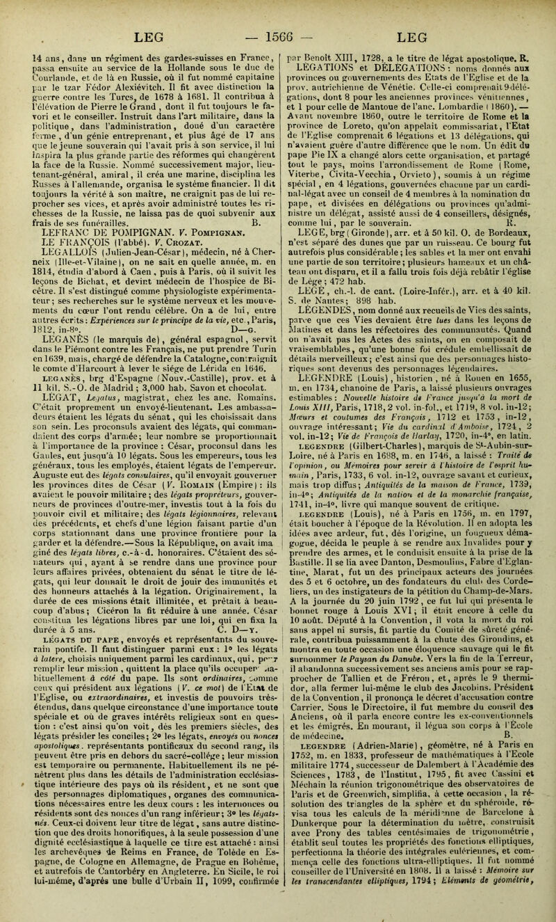 14 ans, dan? un régiment des gardes-suisses en France, passa ensuite au service de la Hollande sous le duc de Courlande, et de là en Russie, où il fut nommé capitaine par le tzar Fédor Alexiévitch. Il fit avec distinction la guerre contre les Turcs, de 1678 à 1681. Il contribua à l’élévation de Pierre le Grand , dont il fut toujours le fa- vori et le conseiller. Instruit dans l’art militaire, dans la politique, dans l’administration, doué d’un caractère ferme , d'un génie entreprenant, et plus âgé de 17 ans que le jeune souverain qui l’avait pris à son service, il lui inspira la plus grande partie des réformes qui changèrent la face de la Russie. Nommé successivement major, lieu- tenant-général, amiral, il créa une marine, disciplina les Russes à l'allemande, organisa le système financier. Il dit toujours la vérité à son maître, ne craignit pas de lui re- procher ses vices, et après avoir administré toutes les ri- chesses de la Russie, ne laissa pas de quoi subyenir aux frais de ses funérailles. B. LEFRANC DE POMPIGNAN. F. Pompignan. LE FRANÇOIS (l’abbé). F. Crozat. LEGALLOIS ( Julien-Jean-César), médecin, né à Clter- neix (Ille-et-Vilaine), on ne sait en quelle année, m. en 1814, étudia d’abord à Caen, puis à Paris, où il suivit les leçons de Bichat, et devint médecin de l’hospice de Bi- cêtre. Il s’est distingué comme physiologiste expérimenta- teur; ses recherches sur le système nerveux et les mouve- ments du cœur l’ont rendu célèbre. On a de lui, entre autres écrits : Expériences sur le principe de la vie, etc., Paris, 1812, in-8°. D—g. LËGANÈS (le marquis de), général espagnol, servit dans le Piémont contre les Français, ne put prendre Turin en 1639, mais, chargé de défendre la Catalogne,contraignit le comte d’Harcourt à lever le siège de Lérida en 1646. legânes, brg d’Espagne (Nouv.-Castille), prov. et à 11 kil. S.-O. de Madrid ; 3,000 hab. Savon et chocolat. LÉGAT, Legalus, magistrat, chez les anc. Romains. C’était proprement un envoyé-lieutenant. Les ambassa- deurs étaient les légats du sénat, qui les choisissait dans son sein. Les proconsuls avaient des légats, qui comman- daient des corps d’armée; leur nombre se proportionnait à l'importance de la province : César, proconsul dans les Gaules, eut jusqu'à 10 légats. Sous les empereurs, tous les généraux, tous les employés, étaient légats de l’empereur. Auguste eut des légats consulaires, qu’il envoyait gouverner les provinces dites de César (F. Romain (Empire): ils 1 avaient le pouvoir militaire ; des légats propréteurs, gouver- . neurs de provinces (l'outre-mer, investis tout à la fois du i pouvoir civil et militaire; des légats légionnaires, relevant I des précédents, et chefs d’une légion faisant partie d’un corps stationnant dans une province frontière pour la garder et la défendre.—Sous la République, on avait ima giné des légats libres, c.-à-d. honoraires. C’étaient des sé- nateurs qui, ayant à se rendre dans une province pour leurs affaires privées, obtenaient du sénat le titre de lé- gats, qui leur donnait le droit de jouir des immunités et des honneurs attachés à la légation. Originairement, la durée de ces missions était illimitée, et prêtait à beau- coup d’abus; Cicéron la fit réduire à une année. César constitua les légations libres par une loi, qui en fixa la durée à 5 ans. C. D—y. légats dü tape , envoyés et représentants du souve- rain pontife. Il faut distinguer parmi eux : 1° les légats à latere, choisis uniquement parmi les cardinaux, qui, pe-;r remplir leur mission , quittent la place qu’ils occuper ,ia- bituellement à côté du pape. Ils sont ordinaires, comme ceux qui président aux légations (K. ce mot) de l'Etat de l’Eglise, ou extraordinaires, et investis de pouvoirs très- I étendus, dans quelque circonstance d’une importance toute spéciale et où de graves intérêts religieux sont en ques- tion : c’est ainsi qu’on voit, dès les premiers siècles, des légats présider les conciles; 2® les légats, envoyés ou nonces apostoliques. représentants pontificaux du second rang, ils peuvent être pris en dehors du sacré-collège ; leur mission est temporaire ou permanente. Habituellement ils ne pé- nètrent plus dans les détails de l’administration ecclésias- tique intérieure des pays où ils résident, et ne sont que des personnages diplomatiques, organes des communica- tions nécessaires entre les deux cours : les internonces ou résidents sont des nonces d’un rang inférieur; 3® les légats- nés. Ceux-ci doivent, leur titre de légat, sans autre distinc- tion que des droits honorifiques, à la seule possession d'une dignité ecclésiastique à laquelle ce titre est attaché : ainsi les archevêques de Reims en France, de Tolède en Es- pagne, de Cologne en Allemagne, de Prague en Bohême, et autrefois de Cantorbéry en Angleterre. En Sicile, le roi lui-même, d’après une bulle d’Urbain II, 1099, confirmée par Benoit XIII, 1728, a le titre de légat apostolique. R. LÉGATIONS et DÉLÉGATIONS : noms donnés aux provinces ou gouvernements des Etats de l'Eglise et de la prov. autrichienne de Vénétie. Celle-ci comprenait 9délé- gâtions, dont 8 pour les anciennes provinces vénitiennes, et 1 pour celle de Mantoue de l’anc. Lombardie I 1860).— Avant novembre 1860, outre le territoire de Rome et la province de Loreto, qu’on appelait commissariat, l'Etat de l’Eglise comprenait 6 légations et 13 délégations, qui n’avaient guère d’autre différence que le nom. Un édit du pape Pie IX a changé alors cette organisation, et partagé tout le pays, moins l’arrondissement de Rome ( Rome, Viterbe, Civita-Vecchia, Orvieto), soumis à un régime spécial , en 4 légations, gouvernées chacune par un cardi- nal-légat avec un conseil de 4 membres à la nomination dit pape, et divisées en délégations ou provinces qu’admi- nistre un délégat, assisté aussi de 4 conseillers, désignés, comme lui, par le souverain. R. LEG E, brg (Gironde |,arr. et à 50 kil. O. de Bordeaux, n’est séparé des dunes que par un ruisseau. Ce bourg fut autrefois plus considérable ; les sables et la mer ont envahi une partie de son territoire; plusieurs hameaux et un châ- teau ont disparu, et il a fallu trois fois déjà rebâtir l'église de Lège ; 472 hab. LEGÉ, ch.-l. de cant. (Loire-Infér.), arr. et à 40 kil. S. de Nantes; 898 hab. LÉGENDES, nom donné aux recueils de Vies des saints, parce que ces Vies devaient être lues dans les leçons de Matines et dans les réfectoires des communautés. Quand on n’avait pas les Actes des saints, on en composait de vraisemblables, qu’une bonne foi crédule embellissait de détails merveilleux; c’est ainsi que des personnages histo- riques sont devenus des personnages légendaires. LEGENDRE (Louis), historien , né à Rouen en 1655, I m. en 1734, chanoine de Paris, a laissé plusieurs ouvrages estimables: Nouvelle histoire d» France jusqu'à lu mort de Louis XIII, Paris, 1718, 2 vol. in-fol., et 17)9, 8 vol. in-12; Mœurs et coutumes des Français, 1712 et 1753, in-12, ouvrage intéressant; Vie du cardinal d Am boise, 1724, 2 vol. in-12; Fie de François de Harlay, 1720, in-4“, en latin. Legendre (Gilbert-Charles), marquis de S‘-Aubin-sur- Loire, né à Paris en 1688, m. en 1746, a laissé : Traité de T opinion, ou Mémoires pour servir à T histoire de l'esprit hu- main , Paris, 1733, 6 vol. in-12, ouvrage savant et curieux, mais trop diffus; Antiquités de la maison de France, 1739, in-4°; Antiquités de la nation et de la monarchie française, 1741, in-4°, livre qui manque souvent de critique. legendre (Louis), né à Paris en 1756, m. en 1797, était boucher à l'époque de la Révolution. Il en adopta les idées avec ardeur, fut, dès l’origine, un fougueux déma- I gogue, décida le peuple à se rendre aux Invalides pour y prendre des armes, et le conduisit ensuite à la prise de la Bastille. Il se lia avec Danton, Desmoulins, Fabre d’Eglan- tiue, Marat, fut un des principaux acteurs des journées des 5 et 6 octobre, un des fondateurs du club des Corde- liers, un des instigateurs de la pétition du Champ-de-Mars. A la journée du 20 juin 1792 , ce fut lui qui présenta le bonnet rouge à Louis XVI ; il était encore à celle du 10 août. Député à la Convention, il vota la mort du roi sans appel ni sursis, fit partie du Comité de sûreté géné- rale, contribua puissamment à la chute des Girondins, et montra eu toute occasion une éloquence sauvage qui le fit. Surnommer le Paysan du Danube. Vers la fin de la Terreur, 11 abandonna successivement ses anciens amis pour se rap- procher de Tallien et de Fréron, et, après le 9 thermi- dor, alla fermer lui-même le club des Jacobins. Président de la Convention , il prononça le décret d’accusation contre Carrier. Sous le Directoire, il fut membre du conseil des Anciens, où il parla encore contre les ex-conventionnels et les émigrés. En mourant, il légua son corps à l'École de médecine. B. legendre (Adrien-Marie), géomètre, né à Paris en 1752, m. en 1833, professeur de mathématiques à l’Ecole militaire 1774, successeur de Dalembert à l'Académie des Sciences, 1783, de l’Institut, 1795, fit avec Cassini et Méchain la réunion trigonométrique des observatoires de Paris et de Greenwich, simplifia, à cette occasion , la ré- solution des triangles de la sphère et du sphéroïde, ré- visa tous les calculs de la méridienne de Barcelone à Dunkerque pour la détermination du mètre, construisit avec Prony des tables centésimales de trigonométrie, établit seul toutes les propriétés des fonctions elliptiques, perfectionna la théorie des intégrales eulériennes, et com- mença celle des fonctions ultra-elliptiques. 11 fut nommé conseiller de l’Université en 1808. Il a laissé : Mémoire sur les transcendantes elliptiques, 1794; Eléments de géométrie,