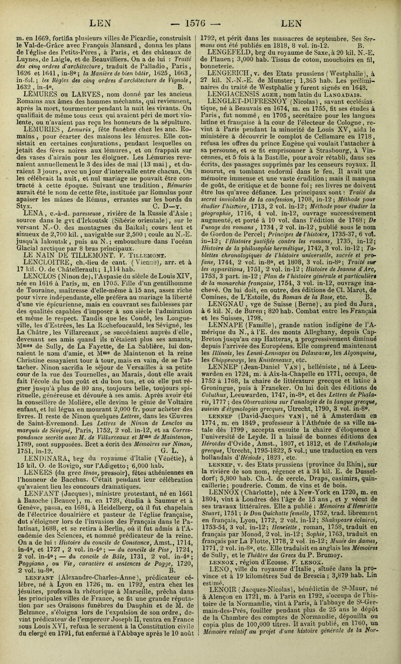 m. en 1669, fortifia plusieurs villes de Picardie, construisit le Val-de-Grâce avec François Mansard , donna les plans de l'église des Petits-Pères, à Paris, et des châteaux de Luynes, de Laigle, et de Beauvilliers. On a de lui : Traité des cinq ordres d’architecture, traduit de Palladio, Paris , 1626 et 1641, in-8° ; la Manière de bien bâtir, 1625, 1663, in-fol. ; les Règles des cinq ordres d'architecture de Vignole, 1632 , in-4». B. LÉMURES ou LARVES, nom donné par les ancieus. Romains aux âmes des hommes méchants, qui reviennent, après la mort, tourmenter pendant la nuit les vivants. On qualifiait de même tous ceux qui avaient péri de mort vio- lente, ou n’avaient pas reçu les honneurs de la sépulture. LEMURIES , Lemuria, fête funèbre chez les anc. Ro- mains , pour écarter des maisons les lémures. Elle con- sistait en certaines conjurations, pendant lesquelles on jetait des fèves noires aux lémures, et on frappait sur des vases d’airain pour les éloigner. Les Lémuries reve- naient annuellement le 3 des ides de mai ( 13 mai ), et du- raient 3 jours , avec un jour d’intervalle entre chacun. On les célébrait la nuit, et nul mariage ne pouvait être con- tracté à cette époque. Suivant une tradition , Rémuries aurait été le nom de cette fête, instituée par Romulus pour apaiser les mânes de Rémus, errantes sur les bords du Styx. C. D—y. LENA, c.-à-d. paresseuse, rivière de la Russie d’Asie ; source dans le gvt d’Irkoutsk (Sibérie orientale), sur le versant N.-O. des montagnes du Bailcal; cours lent et sinueux de 2,700 kil. , navigable sur 2,500 ; coule au N.-E. jusqu’à Iakoutsk, puis au N.; embouchure dans l’océan Glacial arctique par 8 bras principaux. LE NAIN DE TILLEMONT. V. Tillemont. LENCLOITRE, ch.-lieu de cant. (Vienne), arr. et à 17 kil. O. de Châtellerault ; 1,114 hab. LENCLOS (Ninon de), l’Aspasiedu siècle de Louis XIV, née en 1616 à Paris, m. en 1705. Fille d’un gentilhomme de Touraine, maîtresse d’elle-même à 15 ans, assez riche pour vivre indépendante, elle préféra au mariage la liberté d’une vie épicurienne, mais en couvrant ses faiblesses par des qualités capables d’imposer à son siècle l’admiration et même le respect. Tandis que les Condé, les Longue- ville, les d’Estrées, les La Rochefoucauld, les Sévigné, les La Châtre, les Villarceaux, se succédaient auprès d'elle, devenant ses amis quand ils n’étaient plus ses amants, Mmes de Sully, de La Fayette, de La Sablière, lui don- naient le nom d’amie, et Mœe de Maintenon et la reine Christine essayaient tour à tour, mais en vain, de se l’at- tacher. Ninon sacrifia le séjour de Versailles à sa petite cour de la rue des Tournelles, au Marais, dont elle avait fait l’école du bon goût et du bon ton, et où elle put ré- gner jusqu’à plus de 80 ans, toujours belle, toujours spi- rituelle, généreuse et dévouée à ses amis. Après avoir été la conseillère de Molière, elle devina le génie de Voltaire enfant, et lui légua en mourant 2,000 fr. pour acheter des livres. Il reste de Ninon quelques Lettres, dans les Œuvres de Saint-Evremond. Les Lettres de Ninon de Lenclos au marquis de Sévigné, Paris, 1752, 2 vol. in-12, et sa Corres- pondance secrète avec M. de Villarceaux et Mme de Maintenon, 1789, sont supposées. Bret a écrit des Mémoires sur Ninon, 1751. in-12. G. L. LEND1NARA, brg du royaume d’Italie (Vénétie), à 15 kil. O. de Rovigo, sur l’Adigetto; 6,000 hab. LENÉES (du grec lènos, pressoir), fêtes athéniennes en l’honneur de Bacchus. C’était pendant leur célébration qu’avaient lieu les concours dramatiques. LENFANT (Jacques), ministre protestant, né en 1661 à Bazoche (Beauce), m. en 1728, étudia à Saumur et à Genève, passa, en 1684, à Heidelberg, où il fut chapelain de l’électrice douairière et pasteur de l’église française, dut s’éloigner lors de l’invasion des Français dans le Pa- latinat, 1688, et se retira à Berlin, où il fut admis à l’A- cadémie des Sciences, et nommé prédicateur de la reine. On a de lui : Histoire du concile de Constance, Amst., 1714, in-4°, et 1727, 2 vol. in-4° ; — du concile de Pise, 1724, 2 vol. in-4° ; — du concile de Bâle, 1731, 2 vol. in-4° ; Poggiana, ou Vie, caractère et sentences de Pogge, 1720, 2 vol. iu-8°. B. lenfant ( Alexandre-Charles-Anne ), prédicateur cé- lèbre, né à Lyon en 1726, m. en 1792, entra chez les jésuites, professa la rhétorique à Marseille, prêcha dans les principales villes de France, se fit une grande réputa- tion par ses Oraisons funèbres du Dauphin et de M. de Belzunce, s’éloigna lors de l’expulsion de son ordre, de- vint prédicateur de l’empereur Joseph H, rentra en France sous Louis XVI, refusa le serment à la Constitution civile du clergé en 1791, fut enfermé à l’Abbaye après le 10 août 1792, et périt dans les massacres de septembre. Ses Ser- mons ont été publiés en 1818, 8 vol. in-12. B. LENGEFELD, brg du royaume de Saxe, à 20 kil. N.-E. de Plauen; 3,000 hab. Tissus de coton, mouchoirs en fil, bonneterie. LENGERICII, v. des Etats prussiens ( Westplialie), à 27 kil. N.-N.-E. de Munster; 1,365 hab. Les prélimi- naires du traité de Westplialie y furent signés en 1648. LENGIACENSIS ager, nom latin du Langadais. LENGLET-DUFRESNOY (Nicolas), savant ecclésias- tique, né à Beauvais en 1674, m. en 1755, fit ses études à Paris , fut nommé, en 1705, secrétaire pour les langues latine et française à la cour de l’électeur de Cologne, re- vint à Paris pendant la minorité de Louis XV, aida le ministère à découvrir le complot de Cellamare en 1718, refusa les offres du prince Eugène qui voulait l’attacher à sa personne, et se fit emprisonner à Strasbourg, à \ in- cennes, et 5 fois à la Bastille, pour avoir rétabli, dans ses écrits, des passages supprimés par les censeurs royaux. Il mourut, en tombant endormi dans le feu. Il avait une mémoire immense et une vaste érudition ; mais il manqua de goût, de critique et de bonne foi ; ses livres ne doivent être lus qu’avec défiance. Les principaux sont : Traité du secret inviolable de la confession, 1708, in-12 ; Méthode pour étudier l’histoire, 1713, 2 vol. in-12; Méthode pour étudier la géographie, 1716, 4 vol. in-12, ouvrage successivement augmenté, et porté à 10 vol. dans l’édition de 1768; De l'usage des romans, 1734,2 vol. in-12, publié sous le nom de Gordon de Percel; Principes de l’histoire, 1735-37, 6 vol. in-12; 1 Histoire justifiée contre les romans, 1735, in-12; Histoire de la philosophie hermétique, 1742, 3 vol. in-12 ; Ta- blettes chronologiques de l’histoire universelle, sacrée et pro- fane, 1744, 2 vol. in-8°, et 1808, 3 vol. in-8°; Traité sur les apparitions, 1751, 2 vol. in-12 ; Histoire de Jeanne d’Arc, 1753, 3 part, in-12 ; Plan de l'histoire générale et particulier» de la monarchie française, 1754, 3 vol. in-12, ouvrage ina- chevé. On lui doit, en outre, des éditions de Cl. Marot, de Comines, de L’Estoile, du Roman de la Rose, etc. B. LENGNAU , vge de Suisse ( Berne), au pied du Jura, à 6 kil. N. de Buren; 820 hab. Combat entre les Français et les Suisses, 1798. LENNAPE (Famille), grande nation indigène de l’A- mérique du N., à l’E. des monts Alleghany, depuis Cap- Breton jusqu’au cap Hatteras, a progressivement diminué depuis l’arrivée des Européens. Elle comprend maintenant les Illinois, les Lenni-Lennapes ou Delawans, les Algonquins, les Chippeivays, les Knisleneaux, etc. LENNEP (Jean-Daniel Van) , helléniste, né à Leeu- warden en 1724, m. à Aix-la-Chapelle en 1771, occupa, de 1752 à 1768, la chaire de littérature grecque et latine à Groningue, puis à Franeker. On lui doit des éditions de Coluthus, Leeuwarden, 1747, in-8°, et des Lettres de Phala- ris, 1777 ; des Observations sur l’analogie de la langue grecque, suivies d'étymologies grecques, Utrecht, 1790, 3 vol. in-8°. lennep (David-Jacques van) , né à Amsterdam en 1774, m. en 1849, professeur à l’Athénée de sa ville na- tale dès 1799 , accepta ensuite la chaire d’éloquence à l’université de Leyde. II a laissé de bonnes éditions des Héroïdes d’Ovide, Amst., 1807, et 1812, et de VAnthologie grecque, Utrecht, 1795-1822, 5 vol.; une traduction en vers hollandais d'Hésiode, 1823, etc. lennep, v. des Etats prussiens (province du Rhin), sur la rivière de son nom, régence et à 34 kil. E. de Dussel- dorf; 5,800 hab. Ch.-l. de cercle. Draps, casimirs, quin- caillerie; poudrerie. Comm. de vins et de bois. LENNOX (Charlotte), née à New-York en 1720, m. en 1804, vint à Londres dès l’âge de 15 ans , et y vécut de ses travaux littéraires. Elle a publié : Mémoires d’Henriette Stuart, 1751 ; le Don Quichotte femelle, 1752, trad. librement en français, Lyon, 1772, 2 vol. in-12; Sliakspeare éclairci, 1753-54, 3 vol. in-12; Henriette, roman, 1758, traduit en français par Monod, 2 vol. in-12; Sophie, 1763, traduit en français par La Flotte, 1778, 2 vol. in-12; Musée des dames, 1771, 2 vol. in-8°, etc. Elle traduisit en anglais les Mémoires de Sully, et le Théâtre des Grecs du P. Brumoy. lennox , région d’Ecosse. V. lenox. LENO, ville du royaume d’Italie , située dans la pro- vince et à 19 kilomètres Sud de Brescia ; 3,879 hab. Lin estimé. LENOIR ( Jacques-Nicolas), bénédictin de SCMaur, né à Alençon en 1721, m. à Paris en 1792, s’occupa de l’his- toire de la Normandie, vint à Paris, à l’abbaye de Sl-Ger- main-des-Prés, fouiller pendant plus de 25 ans le dépôt de la Chambre des comptes de Normandie, dépouilla ou copia plus de 100,000 titres. Il avait publié, en 1760, un Mémoire relatif au projet d’une histoire générale de la Nor-