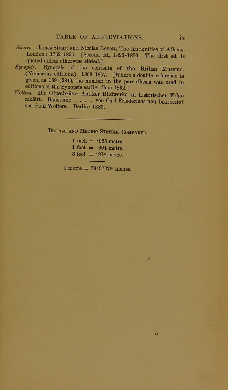 Stuart. James Stuart and Nicolas Revett, The Antiquities of Athens. London: 1762-1830. [Second ed., 1825-1830. Tho first ed. is quoted unless otherwise stated.] Synopsis. Synopsis of the contents of the British Museum. (Numerous editions.) 1808-1857. [Where a double reference is given, as ISO (284), the number in the parenthesis was used in editions of the Synopsis earlier than 1832.] Wolters. Die Gipsabgiisse Antiker Bildwerke in historischer Folge erkl'firt. Bausteine .... von Carl Friederiohs nou bearbeitet von Paul Wolters. Berlin: 1885. British and Metric Systems Compared. 1 inch = -025 metre. 1 foot = ’304 metre. 3 feet = ‘914 metre. 1 metre = 39-37079 inches. b