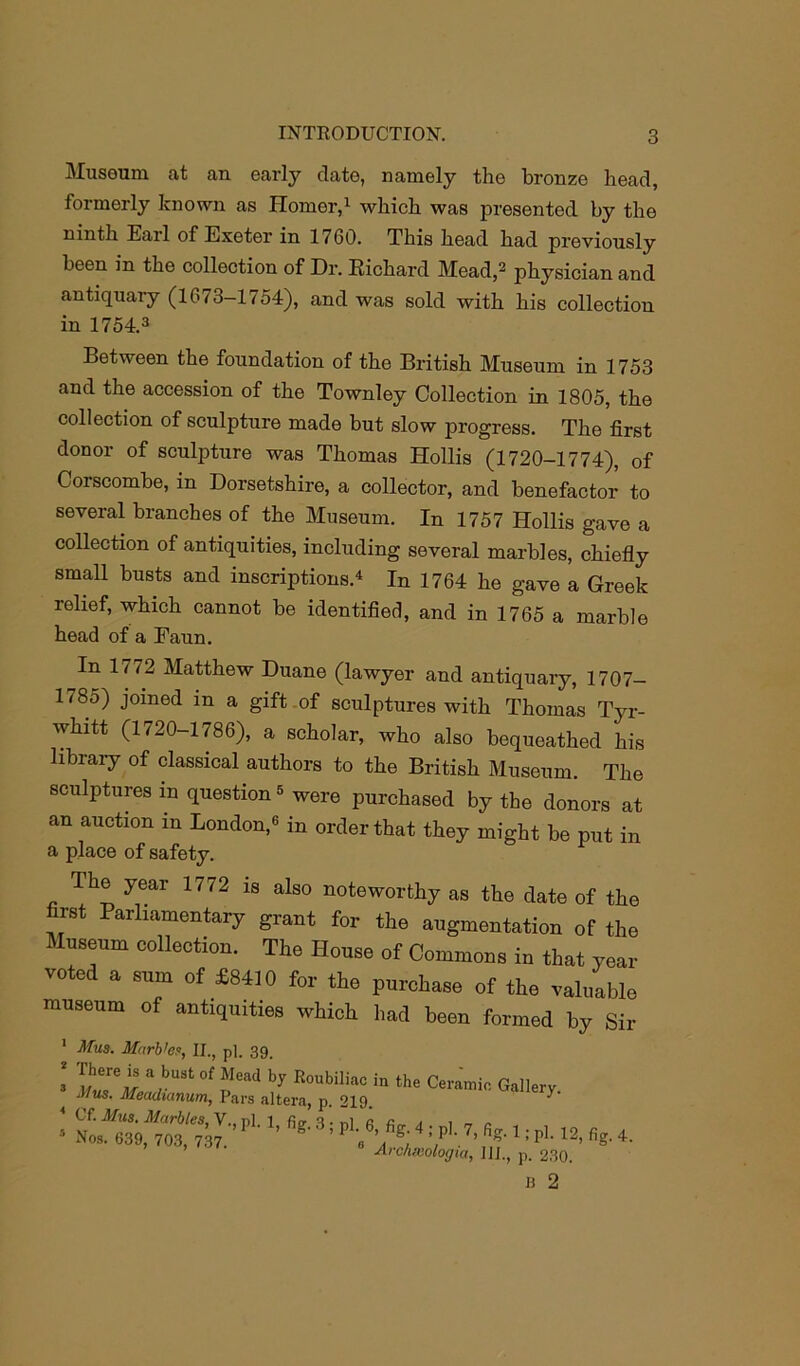 Museum at an early elate, namely the bronze head, formerly known as Homer,1 which was presented by the ninth Earl of Exeter in 17G0. This head had previously been in the collection of Dr. Richard Mead,2 physician and antiquary (1673-1754), and was sold with his collection in 1754.3 Between the foundation of the British Museum in 1753 and the accession of the Townley Collection in 1805, the collection of sculpture made but slow progress. The first donor of sculpture was Thomas Hollis (1720-1774), of Corscombe, in Dorsetshire, a collector, and benefactor to several branches of the Museum. In 1757 Hollis gave a collection of antiquities, including several marbles, chiefly small busts and inscriptions.4 In 1764 he gave a Greek relief, which cannot be identified, and in 1765 a marble head of a Faun. In li72 Matthew Duane (lawyer and antiquary, 1707- 1(85) joined in a gift of sculptures with Thomas Tyr- whitt (1720-1786), a scholar, who also bequeathed his library of classical authors to the British Museum. The sculptures m question5 were purchased by the donors at an auction in London,3 in order that they might be put in a place of safety. Ihe year 1772 is also noteworthy as the date of the first Parliamentary grant for the augmentation of the Museum collection. The House of Commons in that year voted a sum of *8410 for the purchase of the valuable museum of antiquities which had been formed by Sir 1 Mus. M«rb'e.v, II., pi. 39. I a.bust of *Iead b? RoubiUac in the Ceramic Gallery J/ws. Meadianum, Pars altera, p. 219.  ’ * Cf. Mus. Marbles, V., nl. 1 fio- 3 • nl « i , „ „ s Nos. 639, 703, 737 ’ S.' 4 ! ,P ' 7’ 1: PL 12> % 4- Archeeologia, III., p. 230. u 2