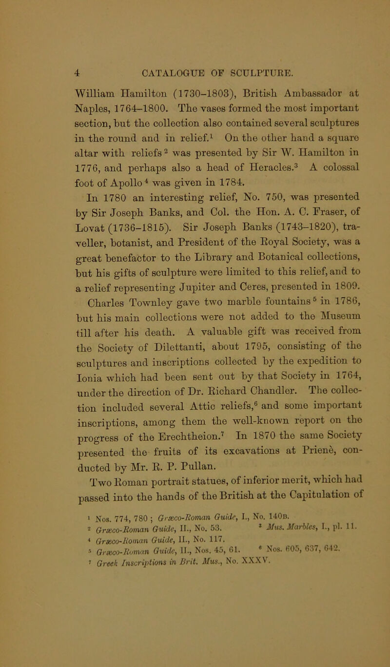 William Hamilton (1730-1803), British Ambassador at Naples, 1764-1800. The vases formed the most important section, hut the collection also contained several sculptures in the round and in relief.1 On the other hand a square altar with reliofs2 was presented by Sir W. Hamilton in 1776, and perhaps also a head of Heracles.3 A colossal foot of Apollo4 was given in 1784. In 1780 an interesting relief, No. 750, was presented by Sir Joseph Banks, and Col. the Hon. A. C. Fraser, of Lovat (1736-1815). Sir Joseph Banks (1743-1820), tra- veller, botanist, and President of the Royal Society, was a great benefactor to the Library and Botanical collections, but his gifts of sculpture were limited to this relief, and to a relief representing Jupiter and Ceres, presented in 1809. Charles Townley gave two marble fountains5 in 1786, but his main collections were not added to the Museum till after his death. A valuable gift was received from the Society of Dilettanti, about 1795, consisting of the sculptures and inscriptions collected by the expedition to Ionia which had been 6ent out by that Society in 1764, undor the direction of Dr. Richard Chandler. The collec- tion included several Attic reliefs,® and some important inscriptions, among them the well-known report on the progress of the ErechtheionJ In 1870 the same Society presented the fruits of its excavations at Priene, con- ducted by Mr. R. P. Pullan. Two Roman portrait statues, of inferior merit, which had passed into the hands of the British at the Capitulation of 1 Nos. 774, 780 ; Grxco-Roman Guide, I., No. 140d. 2 Grxco-Roman Guide, II., No. 53. 5 Mus. Marbles, I., pi. 11. * Grxco-Roman Guide, II., No. 117. 5 Grmco-Roman Guide, II., Nos. 45, 61. 4 Nos. 60.), 637, 64-. 7 Greek Inscriptions in Brit. Mus., No. XXXV.