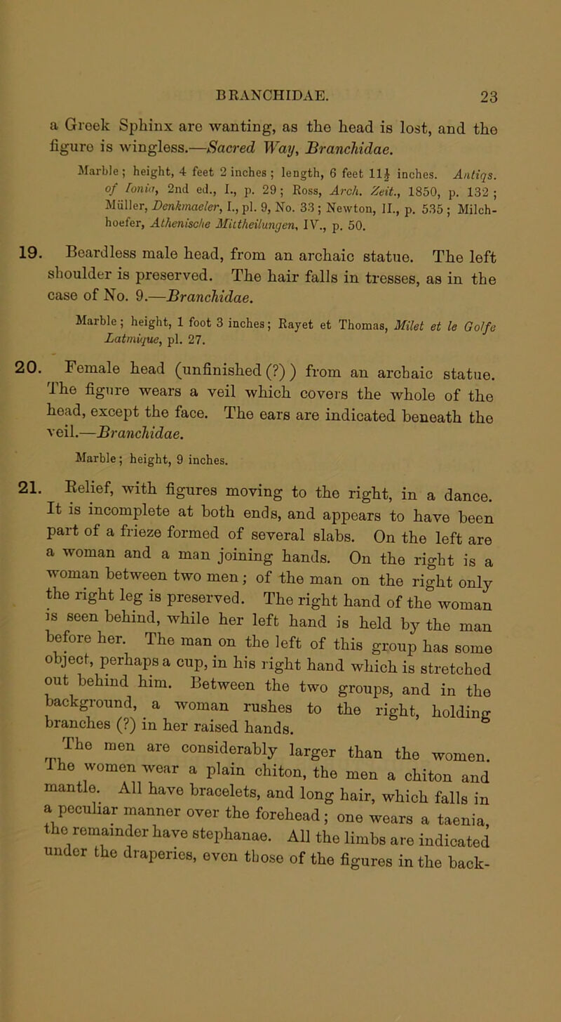 a Greek Sphinx are wanting, as the head is lost, and the figuro is wingless.—Sacred Way, Branchidae. Marble; height, 4 feet 2 inches ; length, 6 feet 1H inches. Antiqs. of ronia, 2nd ed., I., p. 29 ; Ross, Arch. Zeit., 1850, p. 132 ; Muller, Denkmaeler, I., pi. 9, No. 33 ; Newton, II., p. 535 ; Milch- hoefer, Athenisc/ie MUtheilungen, IV., p. 50. 19. Beardless male head, from an archaic statue. The left shoulder is preserved. The hair falls in tresses, as in the case of No. 9.—Branchidae. Marble ; height, 1 foot 3 inches; Rayet et Thomas, Milet et le Golfc Latmique, pi. 27. 20. Female head (unfinished (?) ) from an archaic statue. 1 he figure wears a veil which covers the whole of the head, except the face. The ears are indicated beneath the veil.—Branchidae. Marble ; height, 9 inches. 21. Belief, with figures moving to the right, in a dance. It is incomplete at both ends, and appears to have been part of a frieze formed of several slabs. On the left are a woman and a man joining hands. On the right is a woman between two men; of the man on the right only the right leg is preserved. The right hand of the woman is seen behind, while her left hand is held by the man before her. The man on the left of this group has some object, perhaps a cup, in his right hand which is stretched out behind him. Between the two groups, and in the background, . a woman rushes to the right, holding branches (?) in her raised hands. The men are considerably larger than the women. I he women wear a plain chiton, the men a chiton and mantle. All have bracelets, and long hair, which falls in a peculiar manner over the forehead; one wears a taenia the remainder have stephanae. All the limbs are indicated under the draperies, even those of the figures in the back-