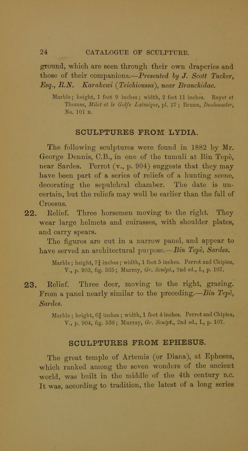 ground, which are seen through their own draperies and those of their companions.—Presented by J. Scott Tucker, Esq., P.N. Karahewi (Teichioussa), near Branchidae. Marble; height, 1 foot 9 inches; width, 2 feet 11 inches. Rayet et Thomas, Milct et la Golfe Lalmiqne, pi. 27 ; Brunn, Deit/unaeler, No. 101 B. SCULPTURES FROM LYDIA. The following sculptures were found in 1882 by Mr. George Dennis, C.B., in one of the tumuli at Bin Tep6, near Sardes. Perrot (v., p. 904) suggests that they may have been part of a series of reliefs of a hunting scene, decorating the sepulchral chamber. The date is un- certain, but the reliefs may well be earlier than the fall of Croesus. 22. Relief. Three horsemen moving to the right. They wear large helmets and cuirasses, with shoulder plates, and carry spears. The figures are cut in a narrow panel, and appear to have served an architectural purpose.—Bin Tepe, Sardes. Marble ; height, 1\ inches ; width, 1 foot 5 inches. Perrot and Chipiez, V., p. 903, fig. 535; Murray, Gr. Sculpt., 2nd ed., I., p. 107. 23. Relief. Three deer, moving to the right, grazing. From a panel nearly similar to the preceding.—Bin Tcpe, Sardes. Marble ; height, 6£ inches ; width, 1 foot 4 inches. Perrot and Chipiez, V., p. 904, fig. 536; Murray, Gr. Sculpt., 2nd ed., I., p. 107. SCULPTURES FROM EPHESUS. Tko great tomple of Artemis (or Diana), at Ephesus, which ranked among the seven wonders of the ancient world, was built in tho middle of tho 4th century n.c. It was, according to tradition, tho latest of a long scries