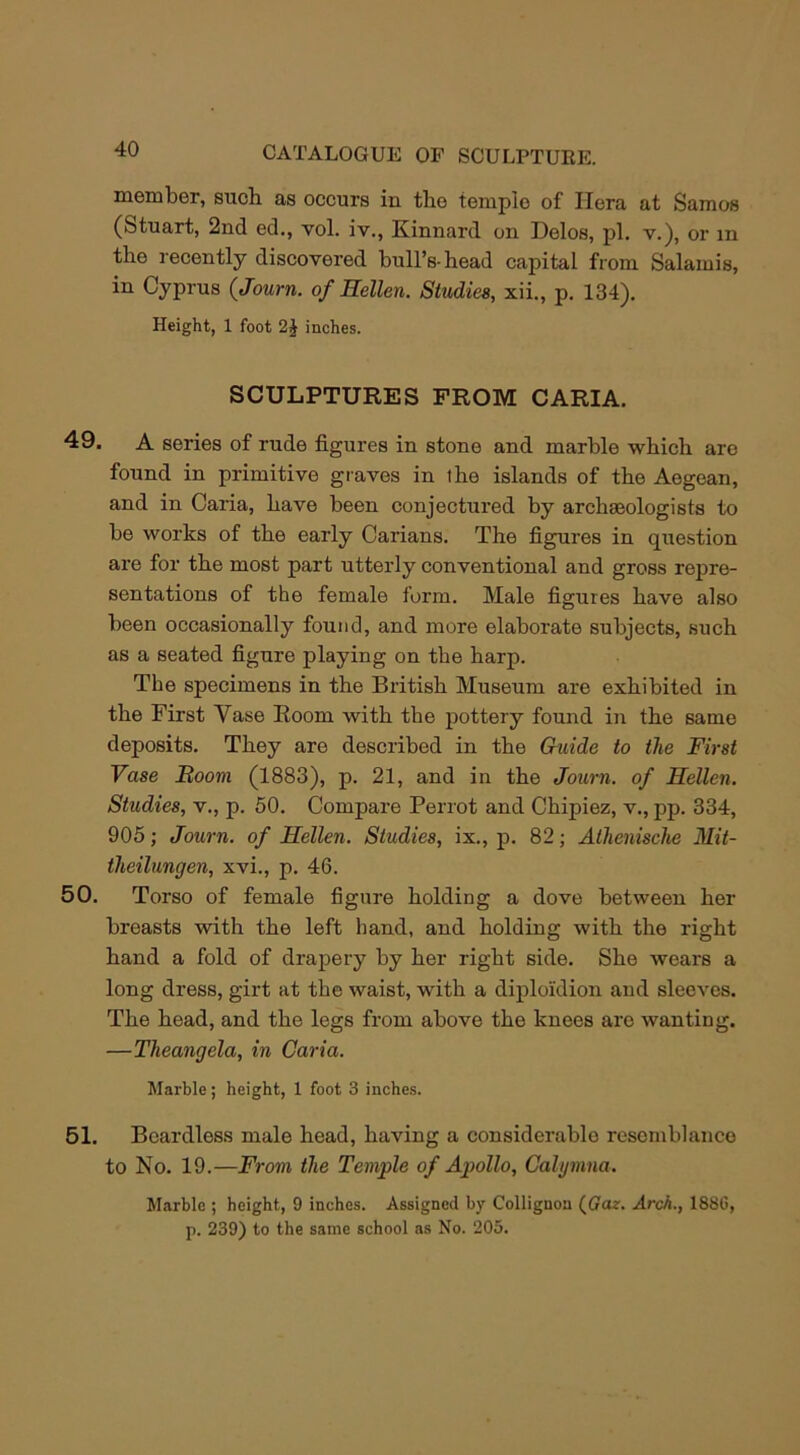 member, such as occurs in the temple of Hera at Samos (Stuart, 2nd ed., vol. iv., Kinnard on Delos, pi. v.), or m the recently discovered hull’s-head capital from Salamis, in Cyprus (Journ. of Hellen. Studies, xii., p. 134). Height, 1 foot inches. SCULPTURES FROM CARIA. 49. A series of rude figures in stone and marble which are found in primitive graves in the islands of the Aegean, and in Caria, have been conjectured by archseologists to he works of the early Carians. The figures in question are for the most part utterly conventional and gross repre- sentations of the female form. Male figures have also been occasionally found, and more elaborate subjects, such as a seated figure playing on the harp. The specimens in the British Museum are exhibited in the First Yase Room with the pottery found in the same deposits. They are described in the Guide to the First Vase Boom (1883), p. 21, and in the Journ. of Hellen. Studies, v., p. 50. Compare Perrot and Chipiez, v., pp. 334, 905; Journ. of Hellen. Studies, ix., p. 82; Athenische Mit- theilungen, xvi., p. 46. 50. Torso of female figure holding a dove between her breasts with the left hand, and holding with the right hand a fold of drapery by her right side. She wear's a long dress, girt at the waist, with a diploidion and sleeves. The head, and the legs from above the knees are wanting. —Theangela, in Caria. Marble; height, 1 foot 3 inches. 51. Beardless male head, having a considerable resemblance to No. 19.—From the Temple of Apollo, Cahjmna. Marble ; height, 9 inches. Assigned by Collignon (Gaz. Arch., 1886, p. 239) to the same school as No. 205.