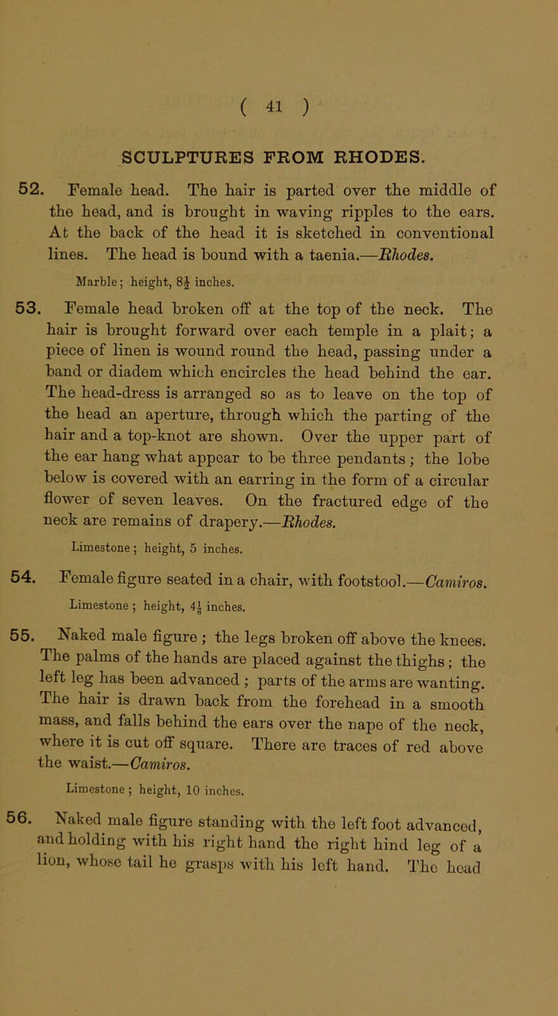 SCULPTURES FROM RHODES. 52. Female head. The hair is parted over the middle of the head, and is brought in waving ripples to the ears. At the back of the head it is sketched in conventional lines. The head is bound with a taenia.—Rhodes. Marble ; height, 8J inches. 53. Female head broken off at the top of the neck. The hair is brought forward over each temple in a plait; a piece of linen is wound round the head, passing under a band or diadem which encircles the head behind the ear. The head-dress is arranged so as to leave on the top of the head an aperture, through which the parting of the hair and a top-knot are shown. Over the upper part of the ear hang what appear to be three pendants ; the lobe below is covered with an earring in the form of a circular flower of seven leaves. On the fractured edge of the neck are remains of drapery.—Rhodes. Limestone ; height, 5 inches. 54. Female figure seated in a chair, with footstool.—Camiros. Limestone ; height, 4J inches. 55. Naked male figure ; the legs broken off above the knees. The palms of the hands are placed against the thighs ; the left leg has been advanced ; parts of the arms are wanting. The hair is drawn back from the forehead in a smooth mass, and falls behind the ears over the nape of the neck, where it is cut off square. There are traces of red above the waist.—Camiros. Limestone ; height, 10 inches. 56. Naked male figure standing with the left foot advanced, and holding with his right hand the right hind leg of a lion, whoso tail ho grasps with his left hand. The head