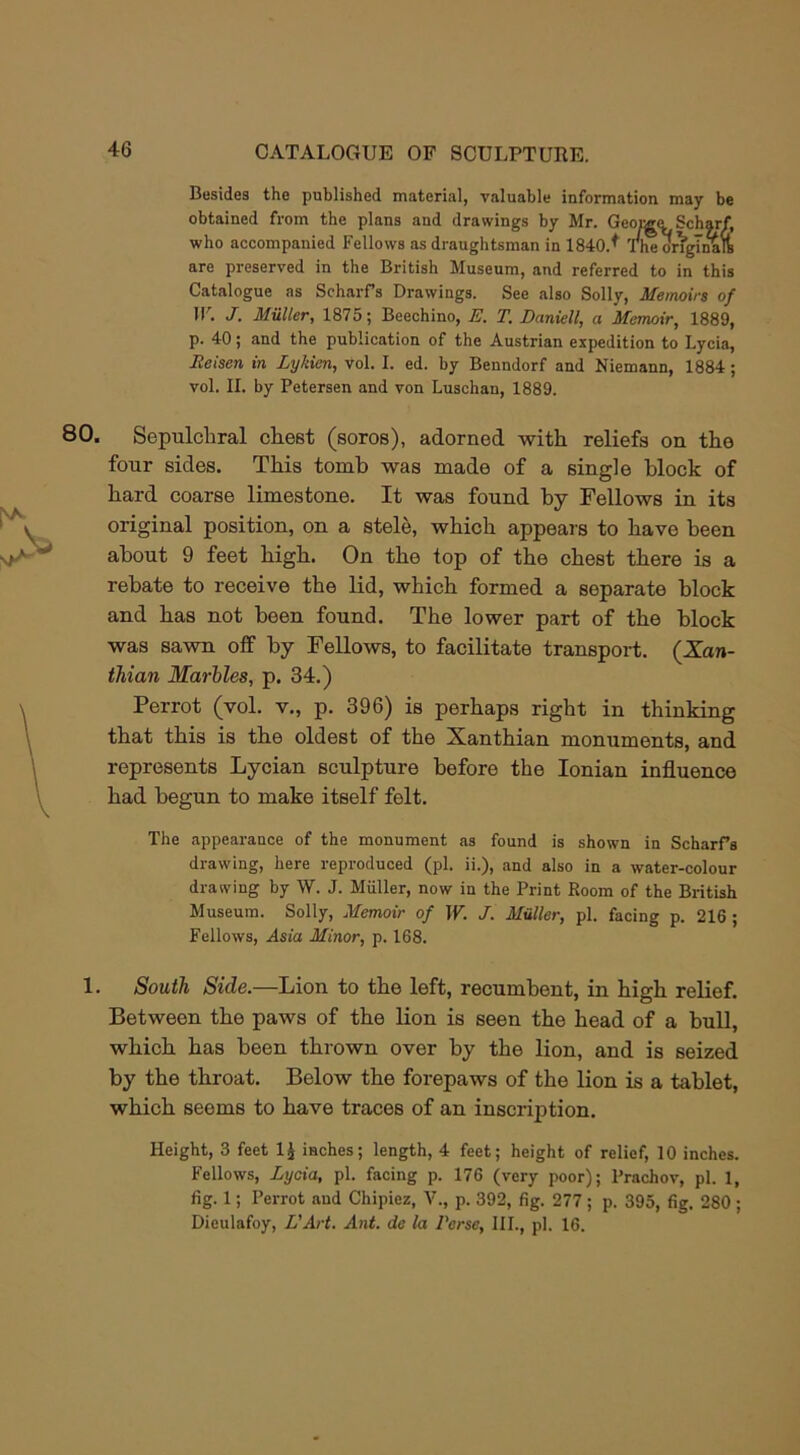 Besides the published material, valuable information may be obtained from the plans and drawings by Mr. George Scharf, who accompanied Fellows as draughtsman in 1840.* The ongTnaft are preserved in the British Museum, and referred to in this Catalogue as ScharPs Drawings. See also Solly, Memoirs of IF. J. Muller, 1875; Beechino, E. T. Daniell, a Memoir, 1889, p. 40; and the publication of the Austrian expedition to Lycia, Ileiscn in Lykien, vol. I. ed. by Benndorf and Niemann, 1884; vol. II. by Petersen and von Luschan, 1889. 80. Sepulchral chest (soros), adorned with reliefs on the four sides. This tomb was made of a single block of hard coarse limestone. It was found by Fellows in its original position, on a stele, which appears to have been about 9 feet high. On the top of the chest there is a rebate to receive the lid, which formed a separate block and has not been found. The lower part of the block was sawn off by Fellows, to facilitate transport. (Xan- thian Marbles, p. 34.) Perrot (vol. v., p. 396) is perhaps right in thinking that this is the oldest of the Xanthian monuments, and represents Lycian sculpture before the Ionian influence had begun to make itself felt. The appearance of the monument as found is shown in ScharPs drawing, here reproduced (pi. ii.), and also in a water-colour drawing by W. J. Miiller, now in the Print Room of the British Museum. Solly, Memoir of IF. J. Muller, pi. facing p. 216 ; Fellows, Asia Minor, p. 168. 1. South Side.—Lion to the left, recumbent, in high relief. Between the paws of the lion is seen the head of a bull, which has been thrown over by the lion, and is seized by the throat. Below the forepaws of the lion is a tablet, which seems to have traces of an inscription. Height, 3 feet 1$ inches; length, 4 feet; height of relief, 10 inches. Fellows, Lycia, pi. facing p. 176 (very poor); Prachov, pi. 1, fig. 1; Perrot and Chipiez, V., p. 392, fig. 277; p. 395, fig. 280; Dieulafoy, L’Art. Ant. da la Perse, III., pi. 16.