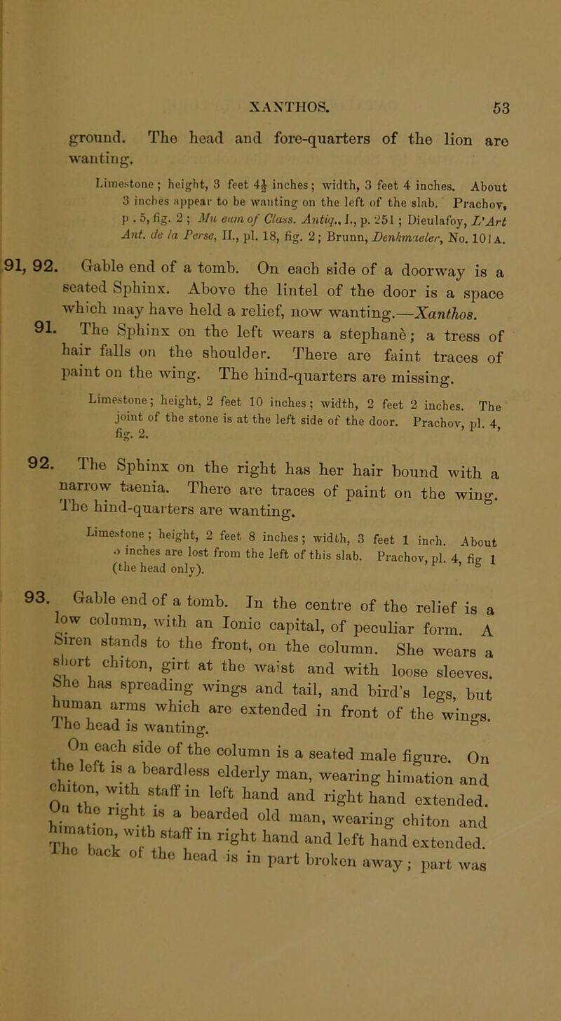 ground. The head and fore-quarters of the lion are wanting. Limestone ; height, 3 feet 4J inches; width, 3 feet 4 inches. About 3 inches appear to be wanting on the left of the slab. Prachov, )' • 5, fig. 2 ; Mu eum of Class. Antiq., I., p. 251 ; Dieulafoy, L'Art Ant. de la Perse, II., pi. 18, fig. 2; Brunn, Denkmaeler, No. 101a. 91, 92. Gable end of a tomb. On each side of a doorway is a seated Sphinx. Above the lintel of the door is a space which may have held a relief, now wanting.—Xanthos. 91. The Sphinx on the left wears a stephane; a tress of hair falls on the shoulder. There are faint traces of paint on the wing. The hind-quarters are missing. Limestone; height, 2 feet 10 inches; width, 2 feet 2 inches. The joint of the stone is at the left side of the door. Prachov nl 4 fig. 2. ’ 1 ‘ ’ 92. The Sphinx on the right has her hair bound with a narrow taenia. There are traces of paint on the wing. Ihe hind-quarters are wanting. Limestone; height, 2 feet 8 inches; width, 3 feet 1 inch. About .> inches are lost from the left of this slab. Prachov, pi 4 fi,r 1 (the head only). ’ 6 93. Gable end of a tomb. In the centre of the relief is a low column, with an Ionic capital, of peculiar form. A Siren stands to the front, on the column. She wears a slmrt chiton, girt at the waist and with loose sleeves. She has spreading wings and tail, and bird’s legs, but uman arms which are extended in front of the wino-s. I he head is wanting. °n each side of the column is a seated male figure. On the left is a beardless elderly man, wearing hi,nation and i on, with staff m lelt hand and right hand extended. On the right is a bearded old man, wearing chiton and hnna wdh s^ff in right hand and left hand extended i hc back of the head is in part broken away ; part was