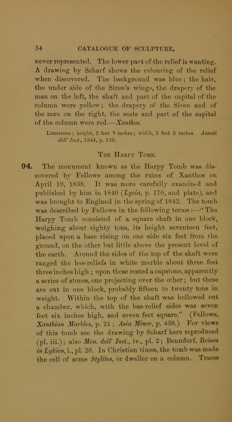 never represented. The lower pai t of the relief is wanting. A drawing by Scharf shows the colouring of the relief when discovered. The background was blue; the hair, the under side of the Siren’s wings, the drapery of the man on the left, the shaft and part of the capital of the column were yellow; the drapery of the Siren and of the man on tlie right, the seats and part of the capital of the column were red.—Xanthos. Limestone ; height, 2 feet 9 inches; width, 3 feet 5 inches. Annali dell’ hint., 1844, p. 150. The Harpy Tomb. 94. The monument known as the Harpy Tomb was dis- covered by Fellows among the ruins of Xanthos on April 19, 1838. It was more carefully examined and published by him in 1840 (Lycia, p. 170, and plate), and was brought to England in the spring of 1842. The tomb was described by Fellows in the following terms :—“ The Harpy Tomb consisted of a square shaft in one block, weighing about eighty tons, its height seventeen feet, placed upon a base rising on one side six feet from the ground, on the other but little above the present level of the earth. Around the sides of the top of the shaft were ranged the bas-reliefs in white marble about three feet three inches high ; upon these rested a capstone, apparently a series of stones, one projecting over the other; but these are cut in one block, probably fifteen to twenty tons in weight. Within the top of the shaft was hollowed out a chamber, which, with the bas-relief sides was seven feet six inches high, and seven feet square.” (Fellows, Xantliian Marbles, p. 21 ; Asia Minor, p. 438.) For views of this tomb see the drawing by Scharf here reproduced (pi. iii.); also Mon. dell’ Inst., iv., pi. 2; Benndorf, Reisen in Lylden, i., pi. 26. In Christian times, the tomb was made the cell of some Stijlites, or dweller on a column. Traces