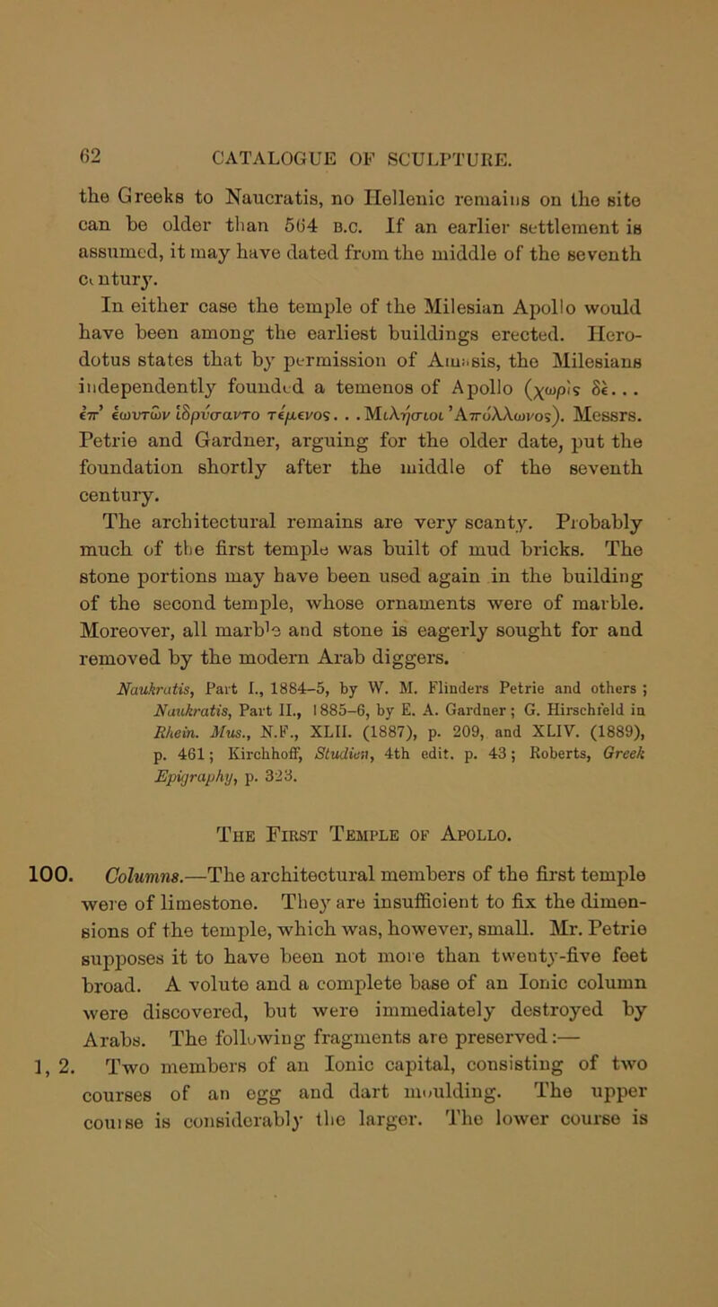 the Greeks to Naucratis, no Hellenic remains on the site can he older than 564 b.c. If an earlier settlement is assumed, it may have dated from the middle of the seventh Ci ntury. In either case the temple of the Milesian Apollo would have been among the earliest buildings erected. Hero- dotus states that by permission of Am;.sis, the Milesians independently founded a temenos of Apollo (x<npis .. Or’ ecjvTLov ISpvcravTO re/xevos. . . MiArjenoi ’Atto'AAwos). Messrs. Petrie and Gardner, arguing for the older date, put the foundation shortly after the middle of the seventh century. The architectural remains are very scanty. Probably much of the first temple was built of mud bricks. The stone portions may have been used again in the building of the second temple, whose ornaments were of marble. Moreover, all marb'e and stone is eagerly sought for and removed by the modern Arab diggers. Naukratis, Part I., 1884-5, by W. M. Flinders Petrie and others ; Naukratis, Part II., 1885-6, by E. A. Gardner; G. Hirschield in Rhein. Mus., N.F., XLII. (1887), p. 209, and XLIV. (1889), p. 461; Kirchhoff, Studies, 4th edit. p. 43; Roberts, Greek Epigraphy, p. 323. The First Temple of Apollo. 100. Columns.—The architectural members of the first temple were of limestone. They are insufficient to fix the dimen- sions of the temple, which was, however, small. Mr. Petrie supposes it to have been not more than twenty-five feet broad. A volute and a complete base of an Ionic column were discovered, but were immediately destroyed by Arabs. The following fragments are preserved:— ], 2. Two members of an Ionic capital, consisting of two courses of an egg and dart moulding. The upper couise is considerably the larger. The lower course is